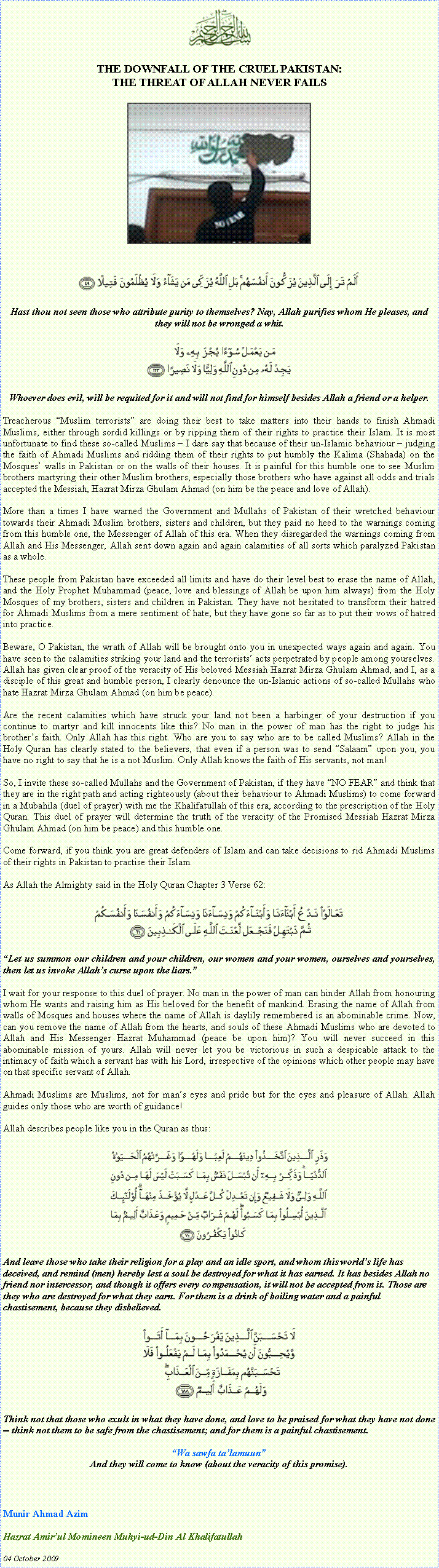 Text Box: ￼THE DOWNFALL OF THE CRUEL PAKISTAN: THE THREAT OF ALLAH NEVER FAILS￼￼Hast thou not seen those who attribute purity to themselves? Nay, Allah purifies whom He pleases, and they will not be wronged a whit.￼Whoever does evil, will be requited for it and will not find for himself besides Allah a friend or a helper.Treacherous Muslim terrorists are doing their best to take matters into their hands to finish Ahmadi Muslims, either through sordid killings or by ripping them of their rights to practice their Islam. It is most unfortunate to find these so-called Muslims  I dare say that because of their un-Islamic behaviour  judging the faith of Ahmadi Muslims and ridding them of their rights to put humbly the Kalima (Shahada) on the Mosques walls in Pakistan or on the walls of their houses. It is painful for this humble one to see Muslim brothers martyring their other Muslim brothers, especially those brothers who have against all odds and trials accepted the Messiah, Hazrat Mirza Ghulam Ahmad (on him be the peace and love of Allah). More than a times I have warned the Government and Mullahs of Pakistan of their wretched behaviour towards their Ahmadi Muslim brothers, sisters and children, but they paid no heed to the warnings coming from this humble one, the Messenger of Allah of this era. When they disregarded the warnings coming from Allah and His Messenger, Allah sent down again and again calamities of all sorts which paralyzed Pakistan as a whole.These people from Pakistan have exceeded all limits and have do their level best to erase the name of Allah, and the Holy Prophet Muhammad (peace, love and blessings of Allah be upon him always) from the Holy Mosques of my brothers, sisters and children in Pakistan. They have not hesitated to transform their hatred for Ahmadi Muslims from a mere sentiment of hate, but they have gone so far as to put their vows of hatred into practice.  Beware, O Pakistan, the wrath of Allah will be brought onto you in unexpected ways again and again. You have seen to the calamities striking your land and the terrorists acts perpetrated by people among yourselves. Allah has given clear proof of the veracity of His beloved Messiah Hazrat Mirza Ghulam Ahmad, and I, as a disciple of this great and humble person, I clearly denounce the un-Islamic actions of so-called Mullahs who hate Hazrat Mirza Ghulam Ahmad (on him be peace). Are the recent calamities which have struck your land not been a harbinger of your destruction if you continue to martyr and kill innocents like this? No man in the power of man has the right to judge his brothers faith. Only Allah has this right. Who are you to say who are to be called Muslims? Allah in the Holy Quran has clearly stated to the believers, that even if a person was to send Salaam upon you, you have no right to say that he is a not Muslim. Only Allah knows the faith of His servants, not man!So, I invite these so-called Mullahs and the Government of Pakistan, if they have NO FEAR and think that they are in the right path and acting righteously (about their behaviour to Ahmadi Muslims) to come forward in a Mubahila (duel of prayer) with me the Khalifatullah of this era, according to the prescription of the Holy Quran. This duel of prayer will determine the truth of the veracity of the Promised Messiah Hazrat Mirza Ghulam Ahmad (on him be peace) and this humble one. Come forward, if you think you are great defenders of Islam and can take decisions to rid Ahmadi Muslims of their rights in Pakistan to practise their Islam.As Allah the Almighty said in the Holy Quran Chapter 3 Verse 62: ￼
Let us summon our children and your children, our women and your women, ourselves and yourselves, then let us invoke Allahs curse upon the liars.I wait for your response to this duel of prayer. No man in the power of man can hinder Allah from honouring whom He wants and raising him as His beloved for the benefit of mankind. Erasing the name of Allah from walls of Mosques and houses where the name of Allah is daylily remembered is an abominable crime. Now, can you remove the name of Allah from the hearts, and souls of these Ahmadi Muslims who are devoted to Allah and His Messenger Hazrat Muhammad (peace be upon him)? You will never succeed in this abominable mission of yours. Allah will never let you be victorious in such a despicable attack to the intimacy of faith which a servant has with his Lord, irrespective of the opinions which other people may have on that specific servant of Allah.Ahmadi Muslims are Muslims, not for mans eyes and pride but for the eyes and pleasure of Allah. Allah guides only those who are worth of guidance!Allah describes people like you in the Quran as thus:￼And leave those who take their religion for a play and an idle sport, and whom this worlds life has deceived, and remind (men) hereby lest a soul be destroyed for what it has earned. It has besides Allah no friend nor intercessor, and though it offers every compensation, it will not be accepted from it. Those are they who are destroyed for what they earn. For them is a drink of boiling water and a painful chastisement, because they disbelieved. ￼Think not that those who exult in what they have done, and love to be praised for what they have not done -- think not them to be safe from the chastisement; and for them is a painful chastisement. Wa sawfa talamuunAnd they will come to know (about the veracity of this promise).Munir Ahmad Azim  Hazrat Amirul Momineen Muhyi-ud-Din Al Khalifatullah 04 October 2009