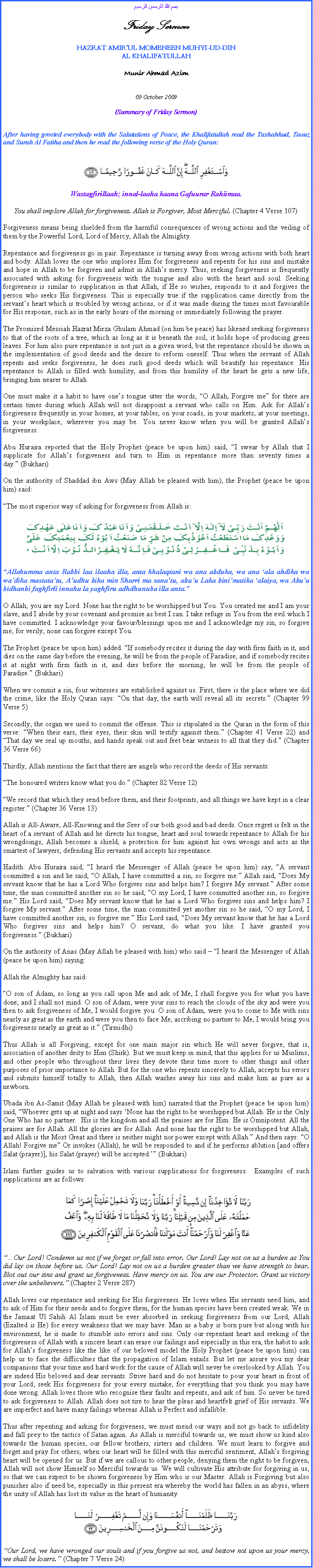 Text Box: بسم الله الرحمن الرحيم Friday Sermon HAZRAT AMIRUL MOMENEEN MUHYI-UD-DINAL KHALIFATULLAH Munir Ahmad Azim  09 October 2009 (Summary of Friday Sermon)  After having greeted everybody with the Salutations of Peace, the Khalifatullah read the Tashahhud, Taouz and Surah Al Fatiha and then he read the following verse of the Holy Quran:  ￼ Wastagfirillaah; innal-laaha kaana Gafuurar Rahiimaa. You shall implore Allah for forgiveness. Allah is Forgiver, Most Merciful. (Chapter 4 Verse 107) Forgiveness means being shielded from the harmful consequences of wrong actions and the veiling of them by the Powerful Lord, Lord of Mercy, Allah the Almighty. Repentance and forgiveness go in pair. Repentance is turning away from wrong actions with both heart and body. Allah loves the one who implores Him for forgiveness and repents for his sins and mistake and hope in Allah to be forgiven and admit in Allahs mercy. Thus, seeking forgiveness is frequently associated with asking for forgiveness with the tongue and also with the heart and soul. Seeking forgiveness is similar to supplication in that Allah, if He so wishes, responds to it and forgives the person who seeks His forgiveness. This is especially true if the supplication came directly from the servants heart which is troubled by wrong actions, or if it was made during the times most favourable for His response, such as in the early hours of the morning or immediately following the prayer. The Promised Messiah Hazrat Mirza Ghulam Ahmad (on him be peace) has likened seeking forgiveness to that of the roots of a tree, which as long as it is beneath the soil, it holds hope of producing green leaves. For him also pure repentance is not just in a given word, but the repentance should be shown in the implementation of good deeds and the desire to reform oneself. Thus when the servant of Allah repents and seeks forgiveness, he does such good deeds which will beautify his repentance. His repentance to Allah is filled with humility, and from this humility of the heart he gets a new life, bringing him nearer to Allah. One must make it a habit to have ones tongue utter the words, O Allah, Forgive me for there are certain times during which Allah will not disappoint a servant who calls on Him. Ask for Allahs forgiveness frequently in your homes, at your tables, on your roads, in your markets, at your meetings, in your workplace, wherever you may be. You never know when you will be granted Allahs forgiveness. Abu Huraira reported that the Holy Prophet (peace be upon him) said, I swear by Allah that I supplicate for Allahs forgiveness and turn to Him in repentance more than seventy times a day. (Bukhari) On the authority of Shaddad ibn Aws (May Allah be pleased with him), the Prophet (peace be upon him) said:
The most superior way of asking for forgiveness from Allah is: ￼ Allahumma anta Rabbi laa ilaaha illa, anta khalaqtani wa ana abduka, wa ana ala ahdika wa wadika mastatatu, Audhu bika min Sharri ma sanatu, abuu Laka binimatika alaiya, wa Abuu bidhanbi faghfirli innahu la yaghfiru adhdhunuba illa anta.
O Allah, you are my Lord. None has the right to be worshipped but You. You created me and I am your slave, and I abide by your covenant and promise as best I can. I take refuge in You from the evil which I have committed. I acknowledge your favour/blessings upon me and I acknowledge my sin, so forgive me, for verily, none can forgive except You.
The Prophet (peace be upon him) added. If somebody recites it during the day with firm faith in it, and dies on the same day before the evening, he will be from the people of Paradise; and if somebody recites it at night with firm faith in it, and dies before the morning, he will be from the people of Paradise. (Bukhari) When we commit a sin, four witnesses are established against us. First, there is the place where we did the crime, like the Holy Quran says: On that day, the earth will reveal all its secrets. (Chapter 99 Verse 5)
Secondly, the organ we used to commit the offense. This is stipulated in the Quran in the form of this verse: When their ears, their eyes, their skin will testify against them. (Chapter 41 Verse 22) and That day we seal up mouths, and hands speak out and feet bear witness to all that they did. (Chapter 36 Verse 66)
Thirdly, Allah mentions the fact that there are angels who record the deeds of His servants.
The honoured writers know what you do. (Chapter 82 Verse 12)
We record that which they send before them, and their footprints, and all things we have kept in a clear register. (Chapter 36 Verse 13)
Allah is All-Aware, All-Knowing and the Seer of our both good and bad deeds. Once regret is felt in the heart of a servant of Allah and he directs his tongue, heart and soul towards repentance to Allah for his wrongdoings, Allah becomes a shield, a protection for him against his own wrongs and acts as the smartest of lawyers, defending His servants and accepts his repentance. Hadith: Abu Huraira said, I heard the Messenger of Allah (peace be upon him) say, A servant committed a sin and he said, O Allah, I have committed a sin, so forgive me. Allah said, Does My servant know that he has a Lord Who forgives sins and helps him? I forgive My servant. After some time, the man committed another sin so he said, O my Lord, I have committed another sin, so forgive me. His Lord said, Does My servant know that he has a Lord Who forgives sins and helps him? I forgive My servant. After some time, the man committed yet another sin so he said, O my Lord, I have committed another sin, so forgive me. His Lord said, Does My servant know that he has a Lord Who forgives sins and helps him? O servant, do what you like. I have granted you forgiveness. (Bukhari) On the authority of Anas (May Allah be pleased with him) who said  I heard the Messenger of Allah (peace be upon him) saying:
Allah the Almighty has said:
O son of Adam, so long as you call upon Me and ask of Me, I shall forgive you for what you have done, and I shall not mind. O son of Adam, were your sins to reach the clouds of the sky and were you then to ask forgiveness of Me, I would forgive you. O son of Adam, were you to come to Me with sins nearly as great as the earth and were you then to face Me, ascribing no partner to Me, I would bring you forgiveness nearly as great as it. (Tirmidhi) Thus Allah is all Forgiving, except for one main major sin which He will never forgive, that is, association of another deity to Him (Shirk). But we must keep in mind, that this applies for us Muslims, and other people who throughout their lives they devote their time more to other things and other purposes of prior importance to Allah. But for the one who repents sincerely to Allah, accepts his errors and submits himself totally to Allah, then Allah washes away his sins and make him as pure as a newborn. Ubada ibn As-Samit (May Allah be pleased with him) narrated that the Prophet (peace be upon him) said, Whoever gets up at night and says None has the right to be worshipped but Allah. He is the Only One Who has no partner.  His is the kingdom and all the praises are for Him. He is Omnipotent. All the praises are for Allah. All the glories are for Allah. And none has the right to be worshipped but Allah, and Allah is the Most Great and there is neither might nor power except with Allah. And then says: O Allah! Forgive me Or invokes (Allah), he will be responded to and if he performs ablution [and offers Salat (prayer)], his Salat (prayer) will be accepted. (Bukhari) Islam further guides us to salvation with various supplications for forgiveness.  Examples of such supplications are as follows: ￼ Our Lord! Condemn us not if we forget or fall into error. Our Lord! Lay not on us a burden as You did lay on those before us. Our Lord! Lay not on us a burden greater than we have strength to bear. Blot out our sins and grant us forgiveness. Have mercy on us. You are our Protector. Grant us victory over the unbelievers. (Chapter 2 Verse 287) Allah loves our repentance and seeking for His forgiveness. He loves when His servants need him, and to ask of Him for their needs and to forgive them, for the human species have been created weak. We in the Jamaat Ul Sahih Al Islam must be ever absorbed in seeking forgiveness from our Lord, Allah (Exalted is He) for every weakness that we may have. Man as a baby is born pure but along with his environment, he is made to stumble into errors and sins. Only our repentant heart and seeking of the forgiveness of Allah with a sincere heart can erase our failings and especially in this era, the habit to ask for Allahs forgiveness like the like of our beloved model the Holy Prophet (peace be upon him) can help us to face the difficulties that the propagation of Islam entails. But let me assure you my dear companions that your time and hard work for the cause of Allah will never be overlooked by Allah. You are indeed His beloved and dear servants. Strive hard and do not hesitate to pour your heart in front of your Lord; seek His forgiveness for your every mistake, for everything that you think you may have done wrong. Allah loves those who recognise their faults and repents, and ask of him. So never be tired to ask forgiveness to Allah. Allah does not tire to hear the pleas and heartfelt grief of His servants. We are imperfect and have many failings whereas Allah is Perfect and infallible.  Thus after repenting and asking for forgiveness, we must mend our ways and not go back to infidelity and fall prey to the tactics of Satan again. As Allah is merciful towards us, we must show us kind also towards the human species, our fellow brothers, sisters and children. We must learn to forgive and forget and pray for others; when our heart will be filled with this merciful sentiment, Allahs forgiving heart will be opened for us. But if we are callous to other people, denying them the right to be forgiven, Allah will not show Himself so Merciful towards us. We will cultivate His attribute for forgiving in us, so that we can expect to be shown forgiveness by Him who is our Master. Allah is Forgiving but also punishes also if need be, especially in this present era whereby the world has fallen in an abyss, where the unity of Allah has lost its value in the heart of humanity. ￼
Our Lord, we have wronged our souls and if you forgive us not, and bestow not upon us your mercy, we shall be losers. (Chapter 7 Verse 24)