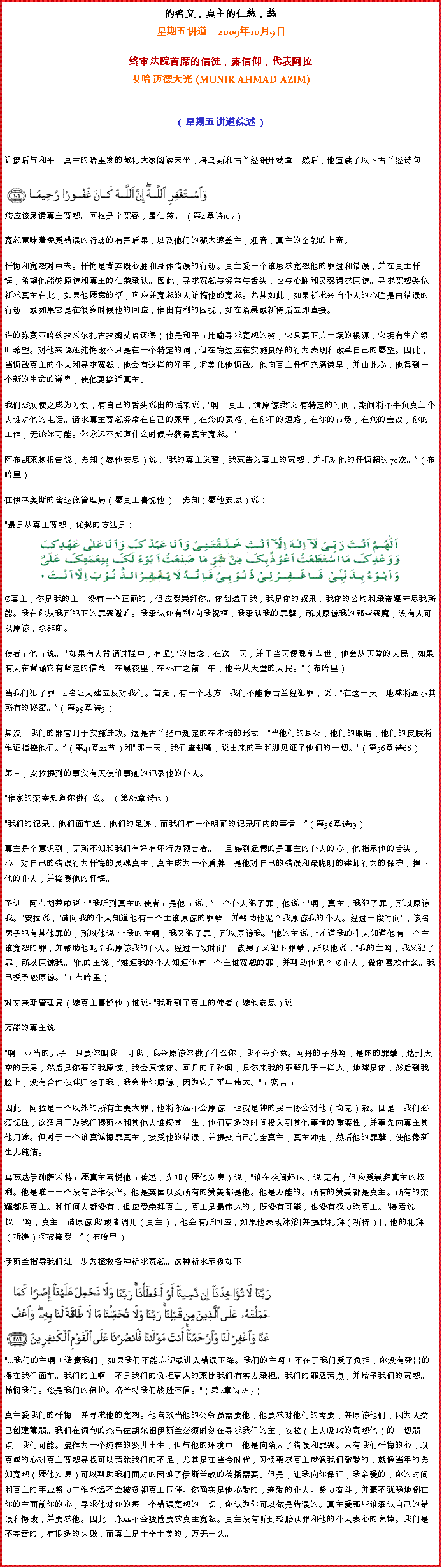 Text Box: 的名义，真主的仁慈，慈星期五讲道  2009年10月9日
 
终审法院首席的信徒，露信仰，代表阿拉艾哈迈德大光 (MUNIR AHMAD AZIM) 
（星期五讲道综述） 
迎接后与和平，真主的哈里发的敬礼大家阅读末坐，塔乌斯和古兰经铝开端章，然后，他宣读了以下古兰经诗句：￼
您应该恳请真主宽恕。阿拉是全宽容，最仁慈。 （第4章诗107） 

宽恕意味着免受错误的行动的有害后果，以及他们的强大遮盖主，观音，真主的全能的上帝。 

忏悔和宽恕对中去。忏悔是背弃既心脏和身体错误的行动。真主爱一个谁恳求宽恕他的罪过和错误，并在真主忏悔，希望他能够原谅和真主的仁慈承认。因此，寻求宽恕与经常与舌头，也与心脏和灵魂请求原谅。寻求宽恕类似祈求真主在此，如果他愿意的话，响应并宽恕的人谁搞他的宽恕。尤其如此，如果祈求来自仆人的心脏是由错误的行动，或如果它是在很多时候他的回应，作出有利的困扰，如在清晨或祈祷后立即直接。 

许的弥赛亚哈兹拉米尔扎古拉姆艾哈迈德（他是和平）比喻寻求宽恕的树，它只要下方土壤的根源，它拥有生产绿叶希望。对他来说还纯悔改不只是在一个特定的词，但在悔过应在实施良好的行为表现和改革自己的愿望。因此，当悔改真主的仆人和寻求宽恕，他会有这样的好事，将美化他悔改。他向真主忏悔充满谦卑，并由此心，他得到一个新的生命的谦卑，使他更接近真主。 

我们必须使之成为习惯，有自己的舌头说出的话来说，啊，真主，请原谅我为有特定的时间，期间将不辜负真主仆人谁对他的电话。请求真主宽恕经常在自己的家里，在您的表格，在你们的道路，在你的市场，在您的会议，你的工作，无论你可能。你永远不知道什么时候会获得真主宽恕。

阿布胡莱赖报告说，先知（愿他安息）说，我的真主发誓，我哀告为真主的宽恕，并把对他的忏悔超过70次。（布哈里） 

在伊本奥斯的舍达德管理局（愿真主喜悦他），先知（愿他安息）说： 

最是从真主宽恕，优越的方法是： ￼真主，你是我的主。没有一个正确的，但应受崇拜你。你创造了我，我是你的奴隶，我你的公约和承诺遵守尽我所能。我在你从我所犯下的罪恶避难。我承认你有利/向我祝福，我承认我的罪孽，所以原谅我的那些恶魔，没有人可以原谅，除非你。 

使者（他）说。 如果有人背诵过程中，有坚定的信念，在这一天，并于当天傍晚前去世，他会从天堂的人民，如果有人在背诵它有坚定的信念，在黑夜里，在死亡之前上午，他会从天堂的人民。（布哈里） 

当我们犯了罪，4名证人建立反对我们。首先，有一个地方，我们不能像古兰经犯罪，说：在这一天，地球将显示其所有的秘密。（第99章诗5） 

其次，我们的器官用于实施进攻。这是古兰经中规定的在本诗的形式：当他们的耳朵，他们的眼睛，他们的皮肤将作证指控他们。（第41章22节）和那一天，我们查封嘴，说出来的手和脚见证了他们的一切。（第36章诗66） 

第三，安拉提到的事实有天使谁事迹的记录他的仆人。 

作家的荣幸知道你做什么。（第82章诗12） 

我们的记录，他们面前送，他们的足迹，而我们有一个明确的记录库内的事情。（第36章诗13） 

真主是全意识到，无所不知和我们有好有坏行为预言者。一旦感到遗憾的是真主的仆人的心，他指示他的舌头，心，对自己的错误行为忏悔的灵魂真主，真主成为一个盾牌，是他对自己的错误和最聪明的律师行为的保护，捍卫他的仆人，并接受他的忏悔。 

圣训：阿布胡莱赖说：我听到真主的使者（是他）说，一个仆人犯了罪，他说：啊，真主，我犯了罪，所以原谅我。安拉说，请问我的仆人知道他有一个主谁原谅的罪孽，并帮助他呢？我原谅我的仆人。经过一段时间，该名男子犯有其他罪的，所以他说：我的主啊，我又犯了罪，所以原谅我。他的主说，难道我的仆人知道他有一个主谁宽恕的罪，并帮助他呢？我原谅我的仆人。经过一段时间，该男子又犯下罪孽，所以他说：我的主啊，我又犯了罪，所以原谅我。他的主说，难道我的仆人知道他有一个主谁宽恕的罪，并帮助他呢？ 仆人，做你喜欢什么。我已授予您原谅。（布哈里） 

对艾奈斯管理局（愿真主喜悦他）谁说- 我听到了真主的使者（愿他安息）说： 

万能的真主说： 

啊，亚当的儿子，只要你叫我，问我，我会原谅你做了什么你，我不会介意。阿丹的子孙啊，是你的罪孽，达到天空的云层，然后是你要问我原谅，我会原谅你。阿丹的子孙啊，是你来我的罪孽几乎一样大，地球是你，然后到我脸上，没有合作伙伴归咎于我，我会带你原谅，因为它几乎与伟大。（密吉） 

因此，阿拉是一个以外的所有主要大罪，他将永远不会原谅，也就是神的另一协会对他（奇克）赦。但是，我们必须记住，这适用于为我们穆斯林和其他人谁终其一生，他们更多的时间投入到其他事情的重要性，并事先向真主其他用途。但对于一个谁真诚悔罪真主，接受他的错误，并提交自己完全真主，真主冲走，然后他的罪孽，使他像新生儿纯洁。 

乌瓦达伊砷萨米特（愿真主喜悦他）传述，先知（愿他安息）说，谁在夜间起床，说'无有，但应受崇拜真主的权利。他是唯一一个没有合作伙伴。他是英国以及所有的赞美都是他。他是万能的。所有的赞美都是真主。所有的荣耀都是真主。和任何人都没有，但应受崇拜真主，真主是最伟大的，既没有可能，也没有权力除真主。接着说权：啊，真主！请原谅我或者调用（真主），他会有所回应，如果他表现沐浴[并提供礼拜（祈祷）]，他的礼拜（祈祷）将被接受。（布哈里） 

伊斯兰指导我们进一步为拯救各种祈求宽恕。这种祈求示例如下：
￼...我们的主啊！谴责我们，如果我们不能忘记或进入错误下降。我们的主啊！不在于我们受了负担，你没有突出的摆在我们面前。我们的主啊！不是我们的负担更大的莱比我们有实力承担。我们的罪恶污点，并给予我们的宽恕。怜悯我们。您是我们的保护。格兰特我们战胜不信。（第2章诗287） 

真主爱我们的忏悔，并寻求他的宽恕。他喜欢当他的公务员需要他，他要求对他们的需要，并原谅他们，因为人类已创建薄弱。我们在词句的杰马佐胡尔铝伊斯兰必须时刻在寻求我们的主，安拉（上人吸收的宽恕他）的一切弱点，我们可能。曼作为一个纯粹的婴儿出生，但与他的环境中，他是向陷入了错误和罪恶。只有我们忏悔的心，以真诚的心对真主宽恕寻找可以清除我们的不足，尤其是在当今时代，习惯要求真主就像我们敬爱的，就像当年的先知宽恕（愿他安息）可以帮助我们面对的困难了伊斯兰教的传播需要。但是，让我向你保证，我亲爱的，你的时间和真主的事业努力工作永远不会被忽视真主同伴。你确实是他心爱的，亲爱的仆人。努力奋斗，并毫不犹豫地倒在你的主面前你的心，寻求他对你的每一个错误宽恕的一切，你认为你可以做是错误的。真主爱那些谁承认自己的错误和悔改，并要求他。因此，永远不会疲倦要求真主宽恕。真主没有听到轮胎认罪和他的仆人衷心的哀悼。我们是不完善的，有很多的失败，而真主是十全十美的，万无一失。 

