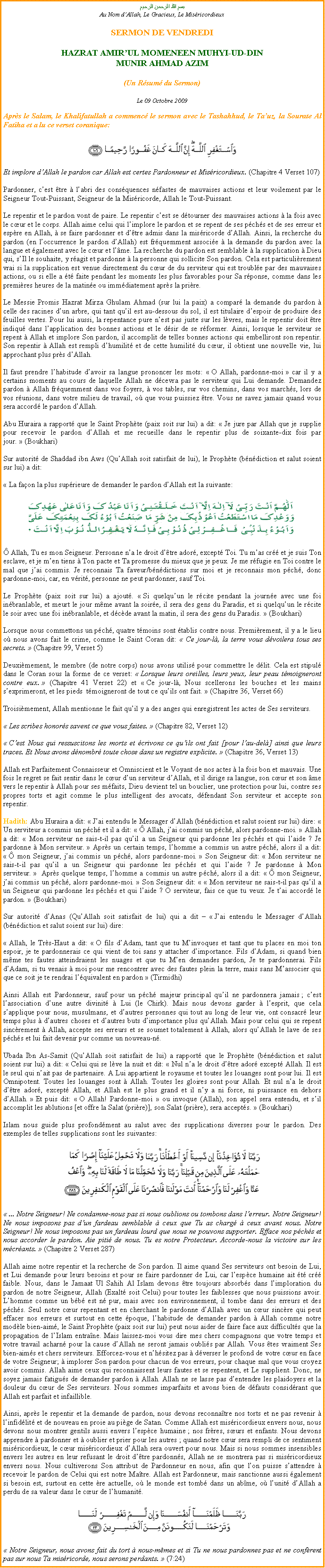 Text Box: بسم الله الرحمن الرحيمAu Nom dAllah, Le Gracieux, Le Misricordieux SERMON DE VENDREDI HAZRAT AMIRUL MOMENEEN MUHYI-UD-DINMUNIR AHMAD AZIM (Un Rsum du Sermon)
Le 09 Octobre 2009Aprs le Salam, le Khalifatullah a commenc le sermon avec le Tashahhud, le Tauz, la Sourate Al Fatiha et a lu ce verset coranique: ￼
Et implore dAllah le pardon car Allah est certes Pardonneur et Misricordieux. (Chapitre 4 Verset 107)
Pardonner, cest tre  labri des consquences nfastes de mauvaises actions et leur voilement par le Seigneur Tout-Puissant, Seigneur de la Misricorde, Allah le Tout-Puissant.
Le repentir et le pardon vont de paire. Le repentir cest se dtourner des mauvaises actions  la fois avec le cur et le corps. Allah aime celui qui limplore le pardon et se repent de ses pchs et de ses erreur et espre en Allah,  se faire pardonner et dtre admis dans la misricorde dAllah. Ainsi, la recherche du pardon (en loccurrence le pardon dAllah) est frquemment associe  la demande du pardon avec la langue et galement avec le cur et lme. La recherche du pardon est semblable  la supplication  Dieu qui, sIl le souhaite, y ragit et pardonne  la personne qui sollicite Son pardon. Cela est particulirement vrai si la supplication est venue directement du cur de du serviteur qui est trouble par des mauvaises actions, ou si elle a t faite pendant les moments les plus favorables pour Sa rponse, comme dans les premires heures de la matine ou immdiatement aprs la prire.
Le Messie Promis Hazrat Mirza Ghulam Ahmad (sur lui la paix) a compar la demande du pardon  celle des racines dun arbre, qui tant quil est au-dessous du sol, il est titulaire despoir de produire des feuilles vertes. Pour lui aussi, la repentance pure nest pas juste sur les lvres, mais le repentir doit tre indiqu dans lapplication des bonnes actions et le dsir de se rformer. Ainsi, lorsque le serviteur se repent  Allah et implore Son pardon, il accomplit de telles bonnes actions qui embelliront son repentir. Son repentir  Allah est rempli dhumilit et de cette humilit du cur, il obtient une nouvelle vie, lui approchant plus prs dAllah. Il faut prendre lhabitude davoir sa langue prononcer les mots:  O Allah, pardonne-moi  car il y a certains moments au cours de laquelle Allah ne dcevra pas le serviteur qui Lui demande. Demandez pardon  Allah frquemment dans vos foyers,  vos tables, sur vos chemins, dans vos marchs, lors de vos runions, dans votre milieu de travail, o que vous puissiez tre. Vous ne savez jamais quand vous sera accord le pardon dAllah.
Abu Huraira a rapport que le Saint Prophte (paix soit sur lui) a dit:  Je jure par Allah que je supplie pour recevoir le pardon dAllah et me recueille dans le repentir plus de soixante-dix fois par jour.  (Boukhari)
Sur autorit de Shaddad ibn Aws (QuAllah soit satisfait de lui), le Prophte (bndiction et salut soient sur lui) a dit:
 La faon la plus suprieure de demander le pardon dAllah est la suivante: ￼
 Allah, Tu es mon Seigneur. Personne na le droit dtre ador, except Toi. Tu mas cr et je suis Ton esclave, et je men tiens  Ton pacte et Ta promesse du mieux que je peux. Je me rfugie en Toi contre le mal que jai commis. Je reconnais Ta faveur/bndictions sur moi et je reconnais mon pch, donc pardonne-moi, car, en vrit, personne ne peut pardonner, sauf Toi.
Le Prophte (paix soit sur lui) a ajout.  Si quelquun le rcite pendant la journe avec une foi inbranlable, et meurt le jour mme avant la soire, il sera des gens du Paradis, et si quelquun le rcite le soir avec une foi inbranlable, et dcde avant la matin, il sera des gens du Paradis.  (Boukhari)
Lorsque nous commettons un pch, quatre tmoins sont tablis contre nous. Premirement, il y a le lieu o nous avons fait le crime, comme le Saint Coran dit:  Ce jour-l, la terre vous dvoilera tous ses secrets.  (Chapitre 99, Verset 5)
Deuximement, le membre (de notre corps) nous avons utilis pour commettre le dlit. Cela est stipul dans le Coran sous la forme de ce verset:  Lorsque leurs oreilles, leurs yeux, leur peau tmoigneront contre eux.  (Chapitre 41 Verset 22) et  Ce jour-l, Nous scellerons les bouches et les mains sexprimeront, et les pieds  tmoigneront de tout ce quils ont fait.  (Chapitre 36, Verset 66)
Troisimement, Allah mentionne le fait quil y a des anges qui enregistrent les actes de Ses serviteurs.
 Les scribes honors savent ce que vous faites.  (Chapitre 82, Verset 12)
 Cest Nous qui ressuscitons les morts et crivons ce quils ont fait [pour lau-del] ainsi que leurs traces. Et Nous avons dnombr toute chose dans un registre explicite.  (Chapitre 36, Verset 13)
Allah est Parfaitement Connaisseur et Omniscient et le Voyant de nos actes  la fois bon et mauvais. Une fois le regret se fait sentir dans le cur dun serviteur dAllah, et il dirige sa langue, son cur et son me vers le repentir  Allah pour ses mfaits, Dieu devient tel un bouclier, une protection pour lui, contre ses propres torts et agit comme le plus intelligent des avocats, dfendant Son serviteur et accepte son repentir.
Hadith: Abu Huraira a dit:  Jai entendu le Messager dAllah (bndiction et salut soient sur lui) dire:  Un serviteur a commis un pch et il a dit:   Allah, jai commis un pch, alors pardonne-moi.  Allah a dit:  Mon serviteur ne sais-t-il pas quil a un Seigneur qui pardonne les pchs et qui laide ? Je pardonne  Mon serviteur.  Aprs un certain temps, lhomme a commis un autre pch, alors il a dit:   mon Seigneur, jai commis un pch, alors pardonne-moi.  Son Seigneur dit:  Mon serviteur ne sais-t-il pas quil a un Seigneur qui pardonne les pchs et qui laide ? Je pardonne  Mon serviteur.   Aprs quelque temps, lhomme a commis un autre pch, alors il a dit:   mon Seigneur, jai commis un pch, alors pardonne-moi.  Son Seigneur dit:   Mon serviteur ne sais-t-il pas quil a un Seigneur qui pardonne les pchs et qui laide ? O serviteur, fais ce que tu veux. Je tai accord le pardon.  (Boukhari)
Sur autorit dAnas (QuAllah soit satisfait de lui) qui a dit   Jai entendu le Messager dAllah (bndiction et salut soient sur lui) dire:
 Allah, le Trs-Haut a dit:  O fils dAdam, tant que tu Minvoques et tant que tu places en moi ton espoir, je te pardonnerais ce qui vient de toi sans y attacher dimportance. Fils dAdam, si quand bien mme tes fautes atteindraient les nuages et que tu Men demandes pardon, Je te pardonnerai. Fils dAdam, si tu venais  moi pour me rencontrer avec des fautes plein la terre, mais sans Massocier qui que ce soit je te rendrai lquivalent en pardon  (Tirmidhi)
Ainsi Allah est Pardonneur, sauf pour un pch majeur principal quil ne pardonnera jamais ; cest lassociation dune autre divinit  Lui (le Chirk). Mais nous devons garder  lesprit, que cela sapplique pour nous, musulmans, et dautres personnes qui tout au long de leur vie, ont consacr leur temps plus  dautres choses et dautres buts dimportance plus quAllah. Mais pour celui qui se repent sincrement  Allah, accepte ses erreurs et se soumet totalement  Allah, alors quAllah le lave de ses pchs et lui fait devenir pur comme un nouveau-n.
Ubada Ibn As-Samit (QuAllah soit satisfait de lui) a rapport que le Prophte (bndiction et salut soient sur lui) a dit:  Celui qui se lve la nuit et dit:  Nul na le droit dtre ador except Allah. Il est le seul qui nait pas de partenaire. A Lui appartient le royaume et toutes les louanges sont pour lui. Il est Omnipotent. Toutes les louanges sont  Allah. Toutes les gloires sont pour Allah. Et nul na le droit dtre ador, except Allah, et Allah est le plus grand et il ny a ni force, ni puissance en dehors dAllah.  Et puis dit:  O Allah! Pardonne-moi  ou invoque (Allah), son appel sera entendu, et sil accomplit les ablutions [et offre la Salat (prire)], son Salat (prire), sera accepts.  (Boukhari)
Islam nous guide plus profondment au salut avec des supplications diverses pour le pardon. Des exemples de telles supplications sont les suivantes: ￼
 ... Notre Seigneur! Ne condamne-nous pas si nous oublions ou tombons dans lerreur. Notre Seigneur! Ne nous imposons pas dun fardeau semblable  ceux que Tu as charg  ceux avant nous. Notre Seigneur! Ne nous imposons pas un fardeau lourd que nous ne pouvons supporter. Efface nos pchs et nous accorder le pardon. Aie piti de nous. Tu es notre Protecteur. Accorde-nous la victoire sur les mcrants.  (Chapitre 2 Verset 287)
Allah aime notre repentir et la recherche de Son pardon. Il aime quand Ses serviteurs ont besoin de Lui, et Lui demande pour leurs besoins et pour se faire pardonner de Lui, car lespce humaine ait t cr faible. Nous, dans le Jamaat Ul Sahih Al Islam devons tre toujours absorbs dans limploration du pardon de notre Seigneur, Allah (Exalt soit Celui) pour toutes les faiblesses que nous puissions avoir. Lhomme comme un bb est n pur, mais avec son environnement, il tombe dans des erreurs et des pchs. Seul notre cur repentant et en cherchant le pardonne dAllah avec un cur sincre qui peut effacer nos erreurs et surtout en cette poque, lhabitude de demander pardon  Allah comme notre modle bien-aim, le Saint Prophte (paix soit sur lui) peut nous aider de faire face aux difficults que la propagation de lIslam entrane. Mais laissez-moi vous dire mes chers compagnons que votre temps et votre travail acharn pour la cause dAllah ne seront jamais oublis par Allah. Vous tes vraiment Ses bien-aims et chers serviteurs. Efforcez-vous et nhsitez pas  dverser le profond de votre cur en face de votre Seigneur;  implorer Son pardon pour chacun de vos erreurs, pour chaque mal que vous croyez avoir commis. Allah aime ceux qui reconnaissent leurs fautes et se repentent, et Le supplient. Donc, ne soyez jamais fatigus de demander pardon  Allah. Allah ne se lasse pas dentendre les plaidoyers et la douleur du cur de Ses serviteurs. Nous sommes imparfaits et avons bien de dfauts considrant que Allah est parfait et infaillible.
Ainsi, aprs le repentir et la demande de pardon, nous devons reconnatre nos torts et ne pas revenir  linfidlit et de nouveau en proie au pige de Satan. Comme Allah est misricordieux envers nous, nous devons nous montrer gentils aussi envers lespce humaine ; nos frres, surs et enfants. Nous devons apprendre  pardonner et  oublier et prier pour les autres ; quand notre cur sera rempli de ce sentiment misricordieux, le cur misricordieux dAllah sera ouvert pour nous. Mais si nous sommes insensibles envers les autres en leur refusant le droit dtre pardonns, Allah ne se montrera pas si misricordieux envers nous. Nous cultiverons Son attribut de Pardonneur en nous, afin que lon puisse sattendre  recevoir le pardon de Celui qui est notre Matre. Allah est Pardonneur, mais sanctionne aussi galement si besoin est, surtout en cette re actuelle, o le monde est tomb dans un abme, o lunit dAllah a perdu de sa valeur dans le cur de lhumanit. ￼
 Notre Seigneur, nous avons fait du tort  nous-mmes et si Tu ne nous pardonnes pas et ne confrent pas sur nous Ta misricorde, nous serons perdants.  (7:24)