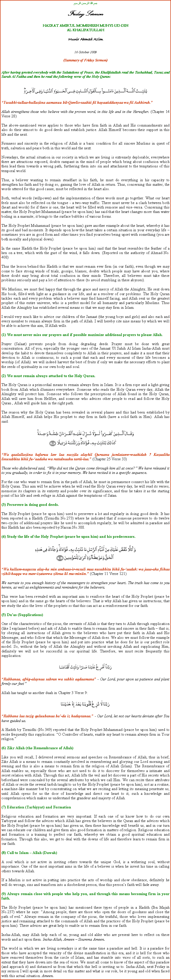 Text Box: بسم الله الرحمن الرحيمFriday SermonHAZRAT AMIRUL MOMENEEN MUHYI-UD-DINAL KHALIFATULLAHMunir Ahmad Azim16 October 2009(Summary of Friday Sermon)After having greeted everybody with the Salutations of Peace, the Khalifatullah read the Tashahhud, Taouz and Surah Al Fatiha and then he read the following verse of the Holy Quran:￼Yusabbi-tullaa-hullaziina aamanuu bil-Qawlis-saabiti fil hayaatiddunyaa wa fil Aakhirah.Allah strengthens those who believe with the proven word, in this life and in the Hereafter. (Chapter 14 Verse 28)The above-mentioned verse applies to those who have firm faith in Allah and His commandments and also do their utmost to do good deeds and establish justice. Allah Himself becomes their support in this life and the next.Firmness and sincerity in the religion of Allah is a basic condition for all sincere Muslims in quest of truth, salvation and peace both in this world and the next.Nowadays, the actual situation in our society in which we are living is extremely deplorable; everywhere there are attractions exposed, doubts rampant in the mind of people which bring about confusion which then lead them towards a wrong path, furthering them into sin and attachment to the temptations of this temporal world.Thus, a believer wanting to remain steadfast in his faith, he must do everything in his capacity to strengthen his faith and by doing so, gaining the love of Allah in return. Thus, concerning this matter, the words uttered for this good cause, must be reflected in the heart also.Both, verbal words (willpower) and the implementation of these words must go together. What our heart feels must also be reflected on the tongue - a two-way traffic. There must never be a clash between both (heart and words) for if there is one, the heart will be filled with remorse and vice-versa. Concerning this matter, the Holy Prophet Muhammad (peace be upon him) has said that the heart changes more than water boiling in a marmite; it brings to the surface bubbles of various forms.The Holy Prophet Muhammad (peace be upon him) gave another example about the heart, whereby it has its good and bad moments. It depends upon how the heart takes a certain situation in your everyday life  sometimes you are in good form and other times you find yourselves being upset with something (you are both morally and physical down).In the same Hadith the Holy Prophet (peace be upon him) said that the heart resembles the feather of a hen on a tree, which with the gust of the wind, it falls down. (Reported on the authority of Ahmad No. 408)Thus the lesson behind this Hadith is that we must remain ever firm (in our faith), even though we may come to face strong winds of trials, gossips, blames, doubts which people may have about you, where these doubt may bring about total confusion in their minds. Therefore, all believers must take these problems seriously and pay a lot of attention to these (to avoid stumbling in these abysses). We Muslims, we must feel happy that through the grace and mercy of Allah the Almighty, He sent down His book, filled with light as a guidance in our life, and as a resolver of our problems. The Holy Quran tackles each and every problem which a believer may find himself facing, and Allah sent us the greatest prophet of this entire universe, who is a perfect model for all humanity and particularly Muslims. Thus Allah the Almighty has established several means so that we may stay firm in Islam.I would very much like to advice our children of the Jamaat (the young boys and girls) and also each and every member to remain always firm in the path of Allah. I will hereby cite nine means by which we will be able to achieve this aim, If Allah wills.(1) We must never miss our prayers and if possible maximize additional prayers to please Allah. Prayer (Salaat) prevents people from doing degrading deeds. Prayer must be done with great concentration. All of you, especially the younger ones of the Jamaat Ul Sahih Al Islam Insha-Allah must develop the habit to devote themselves completely to Allah in their prayers, and make it a must that their devotion to Allah is continuous, to such a point that each and every moment of their life becomes a worship (of Allah). we will indeed harvest the best of fruits if only we make the necessary efforts to plant the seeds of spirituality in our own body and soul.(2) We must remain always attached to the Holy Quran. The Holy Quran is a primordial means to remain always firm in Islam. It is a firm rope and a light-giving book from Allah which illumines everywhere. Someone who reads the Holy Quran every day, Allah the Almighty will protect him. Someone who follows the prescriptions of Allah found in the Holy Quran, Allah will save him from Hellfire, and someone who advices other people to read and follow the Holy Quran , Allah will guide him in the right path.The reason why the Holy Quran has been revealed in several phases and this had been established by Allah Himself, and Allah helps His prophet to stay firm in faith (have a solid faith in Him). Allah has said:￼Wa qaalallaziina kafaruu law laa nuzzila alayhil Quraanu jumlatanw-waahidah ? Kazaalika linusabbita bihii fu-aadaka wa rattalnaahu tartii-laa. (Chapter 25 Verse 33)Those who disbelieved said, Why did not the Quran come through him all at once? We have released it to you gradually, in order to fix it in your memory. We have recited it in a specific sequence.For the one who want to remain firm in the path of Allah, he must in permanence connect his life with the Holy Quran. This aim will be achieve when he will read the Holy Quran every day, he will read its verses, memorise its chapters in its entirety and ponder over its significance, and thus he takes it as the starting point of his life and seek refuge in Allah against the temptations of Satan.
(3) Persevere in doing good deeds. The Holy Prophet (peace be upon him) used to persevere a lot and regularly in doing good deeds. It has been reported in a Hadith (Tirmidhi No.273) where he indicated that if someone persevere to do twelve two-cycles of additional prayers like he used to accomplish regularly, he will be admitted in paradise and this Hadith has also been reported by Nassai No.388.(4) Study the life of the Holy Prophet (peace be upon him) and his predecessors. ￼Wa kullam-naqussu alay-ka min ambaaa-ir-rasuli maa nusabbitu bihii fu-aadak: wa jaaa-aka fiihaa-zihil-haqqu wa maw-izatuwwa zikraa lil mu-miniin. (Chapter 11 Verse 121)We narrate to you enough history of the messengers to strengthen your heart. The truth has come to you herein, as well as enlightenments and reminders for the believers.This verse has been revealed with an important aim to reinforce the heart of the Holy Prophet (peace be upon him) and in the same go the hearts of the believers. That is why Allah has given us instructions, that we study the also the lives of the prophets so that this can act as a reinforcement for our faith.(5) Duas (Supplications)One of the characteristics of the pious, the servants of Allah is that they turn to Allah through supplication (like I explained before) and ask of Allah to enable them to remain firm and sincere in their faith  that is, by obeying all instructions of Allah given to the believers who have put their faith in Allah and His Messenger, and who follow that which the Messenger of Allah does. We also we must follow the example of the Holy Prophet (peace be upon him) and put into practice what he does for he is our perfect role model. So, without the help of Allah the Almighty and without invoking Allah and supplicating Him, definitely we will not be successful in our spiritual life. Therefore, we must recite frequently this supplication:￼Rabbanaa, afrig-alaynaa sabran wa sabbit aqdaamana - Our Lord, pour upon us patience and plant firmly our feetAllah has taught us another duah in Chapter 3 Verse 9: ￼Rabbana laa tuzig quluubanaa ba-da iz hadaytanaa. - Our Lord, let not our hearts deviate after You have guided us.A Hadith by Tirmidhi (No.349) reported that the Holy Prophet Muhammad (peace be upon him) used to recite frequently this supplication: O Controller of hearts, enable my heart to remain always firm in Your religion. (6) Zikr Allah (the Remembrance of Allah)Like you will recall, I delivered several sermons and speeches on Remembrance of Allah; thus in brief, Zikr Allah is a means to remain constantly involved in remembering and glorying our Lord morning and evening and this is also a means to remain firm in the religion of Allah (Islam). The Remembrance of Allah enables us, especially those who are not used to do it to discover for themselves a intimate and secret relation with Allah. Through this act, Allah lifts the veil and let discover a part of His secrets which beforehand were concealed by the several attributes by which we call Him. We can recite these attributes of Allah or recite the several tasbih taught to us by the Holy Prophet (peace be upon him), not as a routine, a machine-like manner but by concentrating on what we are reciting and letting its meaning penetrate us, until Allah opens for us the door of knowledge and direct our heart to it; such a knowledge and comprehension which makes us understand the grandeur and majesty of Allah.(7) Education (Tarbiyyat) and FormationReligious education and formation are very important. If each one of us know how to do our own Tarbiyyat and follow the advices which Allah has given the believers in the Quran and the advices which the Holy Prophet (peace be upon him) has given us, then these knowledge will benefit us, and in our turn we can educate our children and give them also good formation in matters of religion. Religious education and formation is a training to perfect our faith, whereby we obtain a good spiritual education and formation. Through this also, we get to deal with the downs of life and therefore learn to remain firm in our faith.(8) Call to Islam  Allah (Dawah)A soul which is not active in inviting others towards the unique God, is a withering soul, without importance. One of the most important aims in the life of a believer is when he invest his time in calling others towards Allah. If a Muslim is not active in putting into practice the acts of worship and show obedience, definitely he will do wrongs, sins and transform into a disobedient person; thus this persons faith will fade away.(9) Always remain close with people who help you, and through this means becoming firm in your faith. The Holy Prophet (peace be upon him) has mentioned these types of people in a Hadith (Ibn Majah No.237) where he says: Among people, there are those who open the doors of goodness and close the path of evil. Always remain in the company of the pious, the truthful, those who loves implementing justice and remaining attached to the commands of Allah and the practices of the Holy Prophet (peace be upon him). These advices are great help to enable us to remain firm in our faith.Insha-Allah, may Allah help each of us, young and old alike who are present here to reflect on these words and act upon them. Insha-Allah, Ameen  Soumma Ameen.The world in which we are living nowadays is at the same time a paradise and hell. It is a paradise for those who have accepted the veracity of the divine manifestation in this era, and it is hell for those who have removed themselves from the circle of Islam, and has stumble into vices of all sorts, to such an extent that they have drown into the sea of vices. We must all come to know of the aspect of this paradise (and approach it) and distanced us from that which this hell is inviting us to. Insha-Allah, next Friday in my sermon I will speak in more detail on this matter and what is our role, be it young and old when faced with this actual situation. Ameen.
