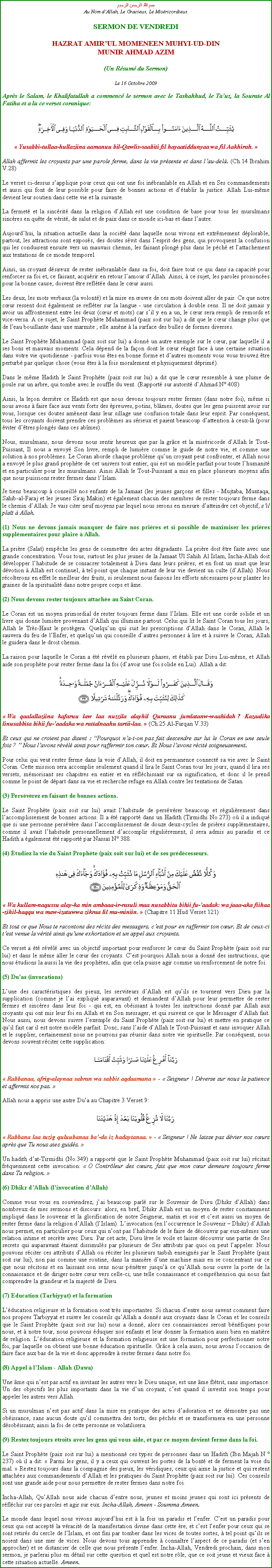 Text Box: بسم الله الرحمن الرحيمAu Nom dAllah, Le Gracieux, Le MisricordieuxSERMON DE VENDREDIHAZRAT AMIRUL MOMENEEN MUHYI-UD-DINMUNIR AHMAD AZIM(Un Rsum du Sermon)
Le 16 Octobre 2009Aprs le Salam, le Khalifatullah a commenc le sermon avec le Tashahhud, le Tauz, la Sourate Al Fatiha et a lu ce verset coranique:￼ Yusabbi-tullaa-hullaziina aamanuu bil-Qawlis-saabiti fil hayaatiddunyaa wa fil Aakhirah. 
Allah affermit les croyants par une parole ferme, dans la vie prsente et dans lau-del. (Ch.14 Ibrahim V.28)
Le verset ci-dessus sapplique pour ceux qui ont une foi inbranlable en Allah et en Ses commandements et aussi qui font de leur possible pour faire de bonnes actions et dtablir la justice. Allah Lui-mme devient leur soutien dans cette vie et la suivante. 
La fermet et la sincrit dans la religion dAllah est une condition de base pour tous les musulmans sincres en qute de vrit, de salut et de paix dans ce monde ici-bas et dans lautre. 
Aujourdhui, la situation actuelle dans la socit dans laquelle nous vivons est extrmement dplorable, partout, les attractions sont exposs, des doutes svit dans lesprit des gens, qui provoquent la confusion qui les conduisent ensuite vers un mauvais chemin, les faisant plong plus dans le pch et lattachement aux tentations de ce monde temporel. 
Ainsi, un croyant dsireux de rester inbranlable dans sa foi, doit faire tout ce qui dans sa capacit pour renforcer sa foi et, ce faisant, acqurir en retour lamour dAllah. Ainsi,  ce sujet, les paroles prononces pour la bonne cause, doivent tre reflte dans le cur aussi.  Les deux, les mots verbaux (la volont) et la mise en uvre de ces mots doivent aller de pair. Ce que notre cur ressent doit galement se reflter sur la langue - une circulation  double sens. Il ne doit jamais y avoir un affrontement entre les deux (cur et mots) car sil y en a un, le cur sera rempli de remords et vice-versa. A ce sujet, le Saint Prophte Muhammad (paix soit sur lui) a dit que le cur change plus que de leau bouillante dans une marmite ; elle amne  la surface des bulles de formes diverses.
Le Saint Prophte Muhammad (paix soit sur lui) a donn un autre exemple sur le cur, par laquelle il a ses bons et mauvais moments. Cela dpend de la faon dont le cur ragit face  une certaine situation dans votre vie quotidienne - parfois vous tes en bonne forme et dautres moments vous vous trouvez tre perturb par quelque chose (vous tes  la fois moralement et physiquement dprim). 
Dans le mme Hadith le Saint Prophte (paix soit sur lui) a dit que le cur ressemble  une plume de poule sur un arbre, qui tombe avec le souffle du vent. (Rapport sur autorit dAhmad N 408) 
Ainsi, la leon derrire ce Hadith est que nous devons toujours rester fermes (dans notre foi), mme si nous avons  faire face aux vents forts des preuves, potins, blmes, doutes que les gens puissent avoir sur vous, lorsque ces doutes amnent dans leur sillage une confusion totale dans leur esprit. Par consquent, tous les croyants doivent prendre ces problmes au srieux et paient beaucoup dattention  ceux-l (pour viter dtres plongs dans ces abmes). Nous, musulmans, nous devons nous sentir heureux que par la grce et la misricorde dAllah le Tout-Puissant, Il nous a envoy Son livre, rempli de lumire comme le guide de notre vie, et comme une solution  nos problmes. Le Coran aborde chaque problme quun croyant peut confronter, et Allah nous a envoy le plus grand prophte de cet univers tout entier, qui est un modle parfait pour toute lhumanit et en particulier pour les musulmans. Ainsi Allah le Tout-Puissant a mis en place plusieurs moyens afin que nous puissions rester fermes dans lIslam. 
Je tiens beaucoup  conseill nos enfants de la Jamaat (les jeunes garons et filles - Mujtaba, Muntaqa, Sahib-al-Faraj et les jeunes Siraj Makin) et galement chacun des membres de rester toujours ferme dans le chemin dAllah. Je vais citer neuf moyens par lequel nous serons en mesure datteindre cet objectif, sil plat  Allah. 
(1) Nous ne devons jamais manquer de faire nos prires et si possible de maximiser les prires supplmentaires pour plaire  Allah. La prire (Salat) empche les gens de commettre des actes dgradants. La prire doit tre faite avec une grande concentration. Vous tous, surtout les plus jeunes de la Jamaat Ul Sahih Al Islam, Incha-Allah doit dvelopper lhabitude de se consacrer totalement  Dieu dans leurs prires, et en font un must que leur dvotion  Allah est continuel,  tel point que chaque instant de leur vie devient un culte (dAllah). Nous rcolterons en effet le meilleur des fruits, si seulement nous faisons les efforts ncessaires pour planter les graines de la spiritualit dans notre propre corps et me. 
(2) Nous devons rester toujours attache au Saint Coran. 
Le Coran est un moyen primordial de rester toujours ferme dans lIslam. Elle est une corde solide et un livre qui donne lumire provenant dAllah qui illumine partout. Celui qui lit le Saint Coran tous les jours, Allah le Trs-Haut le protgera. Quelquun qui suit les prescriptions dAllah dans le Coran, Allah le sauvera du feu de lEnfer, et quelquun qui conseille dautres personnes  lire et  suivre le Coran, Allah le guidera dans le droit chemin. 
La raison pour laquelle le Coran a t rvl en plusieurs phases, et tabli par Dieu Lui-mme, et Allah aide son prophte pour rester ferme dans la foi (davoir une foi solide en Lui). Allah a dit: ￼
 Wa qaalallaziina kafaruu law laa nuzzila alayhil Quraanu jumlatanw-waahidah ? Kazaalika linusabbita bihii fu-aadaka wa rattalnaahu tartii-laa.  (Ch.25 Al-Furqan V.33)
Et ceux qui ne croient pas disent : Pourquoi na-t-on pas fait descendre sur lui le Coran en une seule fois ?  Nous lavons rvl ainsi pour raffermir ton cur. Et Nous lavons rcit soigneusement.
Pour celui qui veut rester ferme dans la voie dAllah, il doit en permanence connect sa vie avec le Saint Coran. Cette mission sera accomplie seulement quand il lira le Saint Coran tous les jours, quand il lira ses versets, mmorisant ses chapitres en entier et en rflchissant sur sa signification, et donc il le prend comme le point de dpart dans sa vie et recherche refuge en Allah contre les tentations de Satan. (3) Persvrez en faisant de bonnes actions. Le Saint Prophte (paix soit sur lui) avait lhabitude de persvrer beaucoup et rgulirement dans laccomplissement de bonnes actions. Il a t rapport dans un Hadith (Tirmidhi No.273) o il a indiqu que si une personne persvre dans laccomplissement de douze deux-cycles de prires supplmentaires, comme il avait lhabitude personnellement daccomplir rgulirement, il sera admis au paradis et ce Hadith a galement t rapport par Nassa N 388.  
(4) tudiez la vie du Saint Prophte (paix soit sur lui) et de ses prdcesseurs. ￼
 Wa kullam-naqussu alay-ka min ambaaa-ir-rasuli maa nusabbitu bihii fu-aadak: wa jaaa-aka fiihaa-zihil-haqqu wa maw-izatuwwa zikraa lil mu-miniin.  (Chapitre 11 Hud Verset 121)
Et tout ce que Nous te racontons des rcits des messagers, cest pour en raffermir ton cur. Et de ceux-ci test venue la vrit ainsi quune exhortation et un appel aux croyants.
Ce verset a t rvl avec un objectif important pour renforcer le cur du Saint Prophte (paix soit sur lui) et dans le mme aller le cur des croyants. Cest pourquoi Allah nous a donn des instructions, que nous tudions la aussi la vie des prophtes, afin que cela puisse agir comme un renforcement de notre foi. 
(5) Duas (invocations) 
Lune des caractristiques des pieux, les serviteurs dAllah est quils se tournent vers Dieu par la supplication (comme je lai expliqu auparavant) et demandent dAllah pour leur permettre de rester fermes et sincres dans leur foi - qui est, en obissant  toutes les instructions donn par Allah aux croyants qui ont mis leur foi en Allah et en Son messager, et qui suivent ce que le Messager dAllah fait. Nous aussi, nous devons suivre lexemple du Saint Prophte (paix soit sur lui) et mettre en pratique ce quil fait car il est notre modle parfait. Donc, sans laide dAllah le Tout-Puissant et sans invoquer Allah et le supplier, certainement nous ne pourrons pas russir dans notre vie spirituelle. Par consquent, nous devons souvent rciter cette supplication: ￼ Rabbanaa, afrig-alaynaa sabran wa sabbit aqdaamana  -  Seigneur ! Dverse sur nous la patience et affermis nos pas. 
Allah nous a appris une autre Dua au Chapitre 3 Verset 9: ￼ Rabbana laa tuzig quluubanaa ba-da iz hadaytanaa.  -  Seigneur ! Ne laisse pas dvier nos curs aprs que Tu nous aies guids. 
Un hadith dat-Tirmidhi (No.349) a rapport que le Saint Prophte Muhammad (paix soit sur lui) rcitait frquemment cette invocation:  O Contrleur des curs, fais que mon cur demeure toujours ferme dans Ta religion. 
(6) Dhikr dAllah (linvocation dAllah) Comme vous vous en souviendrez, jai beaucoup parl sur le Souvenir de Dieu (Dhikr dAllah) dans nombreux de mes sermons et discours: alors, en bref, Dhikr Allah est un moyen de rester constamment impliqu dans le souvenir et la glorification de notre Seigneur, matin et soir et cest aussi un moyen de rester ferme dans la religion dAllah (lIslam). Linvocation (en loccurrence le Souvenir  Dhikr) dAllah nous permet, en particulier pour ceux qui nont pas lhabitude de le faire de dcouvrir par eux-mmes une relation intime et secrte avec Dieu. Par cet acte, Dieu lve le voile et laisse dcouvrir une partie de Ses secrets qui auparavant taient dissimuls par plusieurs de Ses attributs par quoi on peut lappeler. Nous pouvons rciter ces attributs dAllah ou rciter les plusieurs tasbih enseigns par le Saint Prophte (paix soit sur lui), non pas comme une routine, dans la manire dune machine mais en se concentrant sur ce que nous rcitons et en laissant son sens nous pntrer jusqu ce quAllah nous ouvre la porte de la connaissance et de diriger notre cur vers celle-ci; une telle connaissance et comprhension qui nous fait comprendre la grandeur et la majest de Dieu. 
(7) Education (Tarbiyyat) et la formation 
Lducation religieuse et la formation sont trs importantes. Si chacun dentre nous savent comment faire nos propres Tarbiyyat et suivre les conseils quAllah a donns aux croyants dans le Coran et les conseils que le Saint Prophte (paix soit sur lui) nous a donn, alors ces connaissances seront bnfiques pour nous, et  notre tour, nous pouvons duquer nos enfants et leur donner la formation aussi bien en matire de religion. Lducation religieuse et la formation religieuse est une formation pour perfectionner notre foi, par laquelle on obtient une bonne ducation spirituelle. Grce  cela aussi, nous avons loccasion de faire face aux bas de la vie et donc apprendre  rester fermes dans notre foi. (8) Appel  lIslam - Allah (Dawa) 
Une me qui nest pas actif en invitant les autres vers le Dieu unique, est une me fltrit, sans importance. Un des objectifs les plus importants dans la vie dun croyant, cest quand il investit son temps pour appeler les autres vers Allah. 
Si un musulman nest pas actif dans la mise en pratique des actes dadoration et ne dmontre pas une obissance, sans aucun doute quil commettra des torts, des pchs et se transformera en une personne dsobissant; ainsi la foi de cette personne se volatilisera. 
(9) Restez toujours troits avec les gens qui vous aide, et par ce moyen devient ferme dans la foi.
Le Saint Prophte (paix soit sur lui) a mentionn ces types de personnes dans un Hadith (Ibn Majah N  237) o il a dit:  Parmi les gens, il y a ceux qui ouvrent les portes de la bont et de ferment la voie du mal.  Restez toujours dans la compagnie des pieux, les vridiques, ceux qui aime la justice et qui restent attaches aux commandements dAllah et les pratiques du Saint Prophte (paix soit sur lui). Ces conseils sont une grande aide pour nous permettre de rester fermes dans notre foi. 
Incha-Allah, QuAllah nous aide chacun dentre nous, jeunes et moins jeunes qui sont ici prsents de rflchir sur ces paroles et agir sur eux. Incha-Allah, Ameen - Soumma Ameen. 
Le monde dans lequel nous vivons aujourdhui est  la fois un paradis et lenfer. Cest un paradis pour ceux qui ont accept la vracit de la manifestation divine dans cette re, et cest lenfer pour ceux qui se sont retirs du cercle de lIslam, et ont fini par tomber dans les vices de toutes sortes,  tel point quils se noient dans une mer de vices. Nous devons tous apprendre  connatre laspect de ce paradis (et sen approcher) et se distancier de celle que nous prsente lenfer. Incha-Allah, Vendredi prochain, dans mon sermon, je parlerai plus en dtail sur cette question et quel est notre rle, que ce soit jeune et vieux face  cette situation actuelle. Ameen.