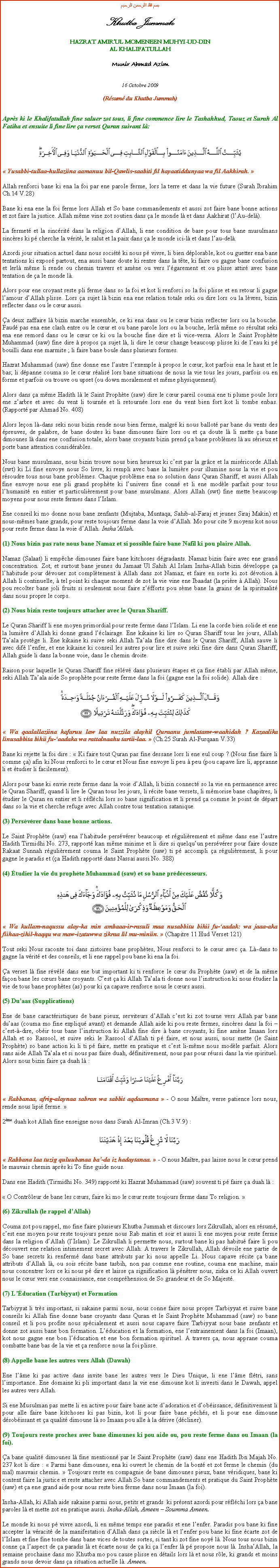 Text Box: بسم الله الرحمن الرحيمKhutba JummahHAZRAT AMIRUL MOMENEEN MUHYI-UD-DINAL KHALIFATULLAHMunir Ahmad Azim16 Octobre 2009(Rsum du Khutba Jummah)Aprs ki le Khalifatullah fine saluer zot tous, li fine commence lire le Tashahhud, Taouz et Surah Al Fatiha et ensuite li fine lire a verset Quran suivant l:￼ Yusabbi-tullaa-hullaziina aamanuu bil-Qawlis-saabiti fil hayaatiddunyaa wa fil Aakhirah. Allah renforci bane ki ena la foi par ene parole ferme, lors la terre et dans la vie future (Surah Ibrahim Ch.14 V.28)Bane ki ena ene la foi ferme lors Allah et So bane commandements et aussi zot faire bane bonne actions et zot faire la justice. Allah mme vine zot soutien dans a le monde l et dans Aakhirat (lAu-del).La fermet et la sincrit dans la religion dAllah, li ene condition de base pour tous bane musulmans sincres ki p cherche la vrit, le salut et la paix dans a le monde ici-l et dans lau-del.Azordi jour situation actuel dans nous socit ki nous p vivre, li bien dplorable, kot ou guetter ena bane tentations ki expos partout, ena aussi bane doute ki rentre dans la tte, ki faire ou gagne bane confusion et lerl mme li rende ou chemin travers et amne ou vers lgarement et ou plisse attir avec bane tentation de a le monde l.Alors pour ene croyant reste pli ferme dans so la foi et kot li renforci so la foi plisse et en retour li gagne lamour dAllah plisse. Lors a sujet l bizin ena ene relation totale seki ou dire lors ou la lvres, bizin reflecter dans ou le cur aussi.a deux zaffaire l bizin marche ensemble, ce ki ena dans ou le cur bizin reflecter lors ou la bouche. Faud pas ena ene clash entre ou le cur et ou bane parole lors ou la bouche, lerl mme so rsultat seki ena ene remord dans ou le cur ce ki ou la bouche fine dire et li vice-versa. Alors le Saint Prophte Muhammad (saw) fine dire  propos a sujet l, li dire le cur change beaucoup plisse ki de leau ki p bouilli dans ene marmite ; li faire bane boule dans plusieurs formes.Hazrat Muhammad (saw) fine donne ene lautre lexemple  propos le cur, kot parfois ena le haut et le bas; li dpanne couma so le cur ralis lors bane situations de nous la vie tous les jours, parfois ou en forme et parfois ou trouve ou upset (ou down moralement et mme physiquement).Alors dans a mme Hadith l le Saint Prophte (saw) dire le cur pareil couma ene ti plume poule lors ene zarbre et avec du vent li tourne et li retourne lors ene du vent bien fort kot li tombe enbas. (Rapport par Ahmad No. 408)Alors leon l-dans seki nous bizin rende nous bien ferme, malgr ki nous ballot par bane du vents des preuves, de palabre, de bane doutes ki bane dimounes faire lors ou et a doute l li mette a bane dimounes l dans ene confusion totale, alors bane croyants bizin prend a bane problmes l au srieux et porte bane attention considrables.Nous bane musulmans, nous bizin trouve nous bien heureux ki cest par la grce et la misricorde Allah (swt) ki Li fine envoye nous So livre, ki rempli avec bane la lumire pour illumine nous la vie et pou rsoudre tous nous bane problmes. Chaque problme ena so solution dans Quran Shariff, et aussi Allah fine envoye nous ene pli grand prophte ki lunivers fine conn et li ene modle parfait pour tous lhumanit en entier et particulirement pour bane musulmans. Alors Allah (swt) fine mette beaucoup moyens pour nous reste fermes dans lIslam.Ene conseil ki mo donne nous bane zenfants (Mujtaba, Muntaqa, Sahib-al-Faraj et jeunes Siraj Makin) et nous-mmes bane grands, pour reste toujours ferme dans la voie dAllah. Mo pour cite 9 moyens kot nous pour reste ferme dans la voie dAllah. InshaAllah.(1) Nous bizin pas rate nous bane Namaz et si possible faire bane Nafil ki pou plaire Allah.Namaz (Salaat) li empche dimounes faire bane kitchoses dgradants. Namaz bizin faire avec ene grand concentration. Zot, et surtout bane jeunes du Jamaat Ul Sahih Al Islam Insha-Allah bizin dveloppe a lhabitude pour dvouer zot compltement  Allah dans zot Namaz, et faire en sorte ki zot dvotion  Allah li continuelle,  tel point ki chaque moment de zot la vie vine ene Ibaadat (la prire  Allah). Nous pou recolter bane joli fruits si seulement nous faire zfforts pou sme bane la grains de la spiritualit dans nous propre le corps. (2) Nous bizin reste toujours attacher avec le Quran Shariff. Le Quran Shariff li ene moyen primordial pour reste ferme dans lIslam. Li ene la corde bien solide et ene la lumire dAllah ki donne grand lclairage. Ene kikaine ki lire so Quran Shariff tous les jours, Allah Taala protge li. Ene kikaine ki suive seki Allah Taala fine dire dans le Quran Shariff, Allah sauve li avec dif lenfer, et ene kikaine ki conseil les autres pour lire et suive seki fine dire dans Quran Shariff, Allah guide li dans la bonne voie, dans le chemin droite.Raison pour laquelle le Quran Shariff fine rlv dans plusieurs tapes et a fine tabli par Allah mme, seki Allah Taala aide So prophte pour reste ferme dans la foi (gagne ene la foi solide). Allah dire :￼ Wa qaalallaziina kafaruu law laa nuzzila alayhil Quraanu jumlatanw-waahidah ? Kazaalika linusabbita bihii fu-aadaka wa rattalnaahu tartii-laa.  (Ch.25 Surah Al-Furqaan V.33)Bane ki rejette la foi dire :  Ki faire tout Quran pas fine dessane lors li ene eul coup ? (Nous fine faire li comme a) afin ki Nous renforci to le cur et Nous fine envoye li peu  peu (pou capave lire li, appranne li et tudier li facilement).Alors pour bane ki envie reste ferme dans la voie dAllah, li bizin connect so la vie en permanence avec le Quran Shariff, quand li lire le Quran tous les jours, li rcite bane versets, li mmorise bane chapitres, li tudier le Quran en entier et li rflchi lors so bane signification et li prend a comme le point de dpart dans so la vie et cherche refuge avec Allah contre tous tentation satanique.(3) Persvrer dans bane bonne actions.Le Saint Prophte (saw) ena lhabitude persvrer beaucoup et rgulirement et mme dans ene lautre Hadith Tirmidhi No. 273, rapport kan mme minime et li dire si quelquun persvrer pour faire douze Rakaat Sunnah rgulirement couma le Saint Prophte (saw) ti p accompli a rgulirement, li pour gagne le paradis et (a Hadith rapport dans Nassa aussi No. 388)(4) tudier la vie du prophte Muhammad (saw) et so bane prdcesseurs.￼ Wa kullam-naqussu alay-ka min ambaaa-ir-rasuli maa nusabbitu bihii fu-aadak: wa jaaa-aka fiihaa-zihil-haqqu wa maw-izatuwwa zikraa lil mu-miniin.  (Chapitre 11 Hud Verset 121)Tout seki Nous raconte toi dans zistoires bane prophtes, Nous renforci to le cur avec a. L-dans to gagne la vrit et des conseils, et li ene rappel pou bane ki ena la foi.a verset l fine rvl dans ene but important ki ti renforce le cur du Prophte (saw) et de la mme faon bane les curs bane croyants. Cest a ki Allah Taala ti donne nous linstruction ki nous tudier la vie de tous bane prophtes (as) pour ki a capave renforce nous le curs aussi.(5) Duaas (Supplications)Ene de bane caractristiques de bane pieux, serviteurs dAllah cest ki zot tourne vers Allah par bane duaas (couma mo fine expliqu avant) et demande Allah aide ki pou reste fermes, sincres dans la foi  cest--dire, obir tous bane linstruction ki Allah fine dire  bane croyants, ki fine amne Imaan lors Allah et so Rassool, et suive seki le Rassool dAllah ti p faire, et nous aussi, nous mette (le Saint Prophte) so bane action ki li ti p faire, mette en pratique et cest li-mme nous modle parfait. Alors sans aide Allah Taala et si nous pas faire duah, dfinitivement, nous pas pour russi dans la vie spirituel. Alors nous bizin faire a duah l : ￼ Rabbanaa, afrig-alaynaa sabran wa sabbit aqdaamana  - O nous Matre, verse patience lors nous, rende nous lipi ferme. 2me duah kot Allah fine enseigne nous dans Surah Al-Imran (Ch.3 V.9) : ￼ Rabbana laa tuzig quluubanaa ba-da iz hadaytanaa.  - O nous Matre, pas laisse nous le cur prend le mauvais chemin aprs ki To fine guide nous. Dans ene Hadith (Tirmidhi No. 349) rapport ki Hazrat Muhammad (saw) souvent ti p faire a duah l : O Contrleur de bane les curs, faire ki mo le cur reste toujours ferme dans To religion. (6) Zikrullah (le rappel dAllah)Couma zot pou rappel, mo fine faire plusieurs Khutba Jummah et discours lors Zikrullah, alors en rsum, cest ene moyen pour reste toujours pense nous Rab matin et soir et aussi li ene moyen pour reste ferme dans la religion dAllah (lIslam). Le Zikrullah li permette nous, surtout bane ki pas habitu faire li pou dcouvert ene relation intimement secret avec Allah. A travers le Zikrullah, Allah dvoile ene partie de So bane secrets ki renferm dans bane attributs par ki nous appelle Li. Nous capave rcite a bane attributs dAllah l, ou sois rcite bane tasbih, non pas comme ene routine, couma ene machine, mais nous concentrer lors ce ki nous p dire et laisse a signification l pntrer nous, ziska ce ki Allah ouvert nous le cur vers ene connaissance, ene comprhension de So grandeur et de So Majest.(7) Lducation (Tarbiyyat) et FormationTarbiyyat li trs important, si sakaine parmi nous, nous conne faire nous propre Tarbiyyat et suive bane conseils ki Allah fine donne bane croyants dans Quran et le Saint Prophte Muhammad (saw) so bane conseil et li pou profite nous spcialement et aussi nous capave faire Tarbiyyat nous bane zenfants et donne zot aussi bane bon formation. Lducation et la formation, ene lentrainement dans la foi (Imaan), kot nous gagne ene bon lducation et ene bon formation spirituel. A travers a, nous apprane couma combatte bane bas de la vie et a renforce nous la foi plisse.(8) Appelle bane les autres vers Allah (Dawah)Ene lme ki pas active dans invite bane les autres vers le Dieu Unique, li ene lme fltri, sans limportance. Ene domaine ki pli important dans la vie ene dimoune kot li investi dans le Dawah, appel les autres vers Allah. Si ene Musulman pas mette li en active pour faire bane acte dadoration et dobissance, dfinitivement li pour alle faire bane kitchoses ki pas bizin, kot li pour faire bane pchs, et li pour ene dimoune dsobissant et a qualit dimoune l so Imaan pou alle  la drive (dcliner).(9) Toujours reste proches avec bane dimounes ki pou aide ou, pou reste ferme dans ou Imaan (la foi).a bane qualit dimounes l fine mentionn par le Saint Prophte (saw) dans ene Hadith Ibn Majah No. 237 kot li dire :  Parmi bane dimounes, ena ki ouvert le chemin de la bont et zot ferme le chemin (du mal) mauvais chemin.  Toujours reste en compagnie de bane dimounes pieux, bane vridiques, bane ki content faire la justice et reste attacher avec Allah So bane commandements et pratique du Saint Prophte (saw) et a ene grand aide pour nous reste bien ferme dans nous Imaan (la foi). Insha-Allah, ki Allah aide sakaine parmi nous, petits et grands  ki prsent azordi pour rflchi lors a bane paroles l et mette zot en pratique aussi. Insha-Allah, Ameen  Soumma Ameen. Le monde ki nous p vivre azordi, li en mme temps ene paradis et ene lenfer. Paradis pou bane ki fine accepter la vracit de la manifestation dAllah dans a sicle l et lenfer pou bane ki fine carte zot de lIslam et fine fine tombe dans bane vices de toutes sortes, si tant ki zot fine noy l. Nous tous nous bizin conne a laspect de a paradis l et carte nous de a ki a lenfer l p propose nous l. InshaAllah, la semaine prochaine dans mo Khutba mo pou cause plisse en dtails lors l et nous rle, ki grands et moins grands nous devoir dans a situation actuelle l. Ameen.