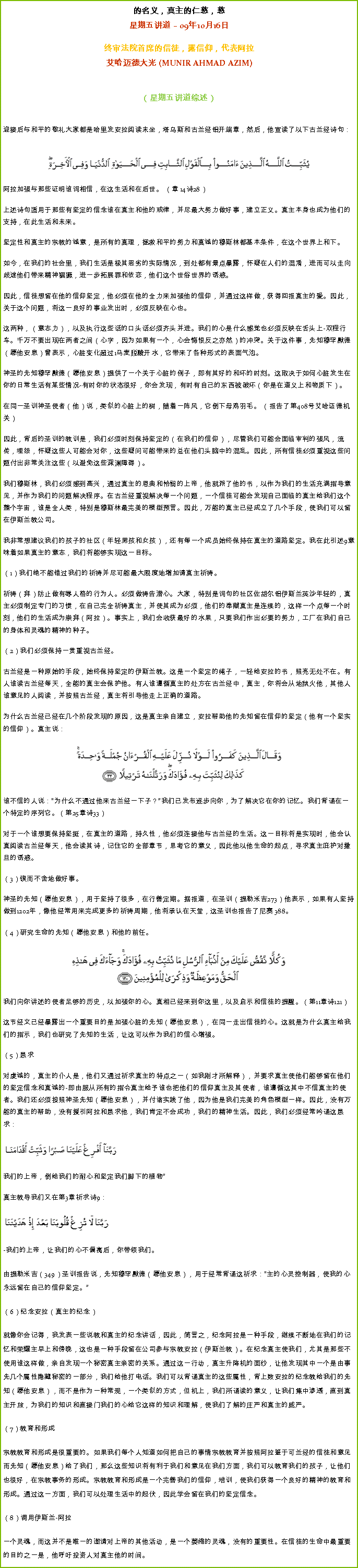 Text Box: 的名义，真主的仁慈，慈星期五讲道  09年10月16日
 
终审法院首席的信徒，露信仰，代表阿拉艾哈迈德大光 (MUNIR AHMAD AZIM)
（星期五讲道综述） 
迎接后与和平的敬礼大家都是哈里发安拉阅读末坐，塔乌斯和古兰经铝开端章，然后，他宣读了以下古兰经诗句： 
￼阿拉加强与那些证明谁词相信，在这生活和在后世。 （章 14诗28） 

上述诗句适用于那些有坚定的信念谁在真主和他的戒律，并尽最大努力做好事，建立正义。真主本身也成为他们的支持，在此生活和未来。 

坚定性和真主的宗教的诚意，是所有的真理，拯救和平的努力和真诚的穆斯林都基本条件，在这个世界上和下。 

如今，在我们的社会里，我们生活是极其恶劣的实际情况，到处都有景点暴露，怀疑在人们的混淆，进而可以走向歧途他们带来精神猖獗，进一步拓展罪和依恋，他们这个世俗世界的诱惑。 

因此，信徒想留在他的信仰坚定，他必须在他的全力来加强他的信仰，并通过这样做，获得回报真主的爱。因此，关于这个问题，将这一良好的事业发出时，必须反映在心也。 

这两种，（意志力），以及执行这些话的口头话必须齐头并进。我们的心是什么感觉也必须反映在舌头上-双程行车。千万不要出现在两者之间（心字，因为如果有一个，心会悔恨反之亦然）的冲突。关于这件事，先知穆罕默德（愿他安息）曾表示，心脏变化超过1马麦脱酸开水，它带来了各种形式的表面气泡。 

神圣的先知穆罕默德（愿他安息）提供了一个关于心脏的例子，即有其好的和坏的时刻。这取决于如何心脏发生在你的日常生活有某些情况-有时你的状态很好，你会发现，有时有自己的东西被破坏（你是在道义上和物质下）。 

在同一圣训神圣使者（他）说，类似的心脏上的树，随着一阵风，它倒下母鸡羽毛。 （报告了第408号艾哈迈德机关） 

因此，背后的圣训的教训是，我们必须时刻保持坚定的（在我们的信仰），尽管我们可能会面临审判的强风，流传，埋怨，怀疑这些人可能会对你，这些疑问可能带来的总在他们头脑中的混乱。因此，所有信徒必须重视这些问题付出非常关注这些（以避免这些深渊障碍）。 

我们穆斯林，我们必须感到高兴，通过真主的恩典和怜悯的上帝，他就派了他的书，以作为我们的生活充满指导意见，并作为我们的问题解决程序。在古兰经重视解决每一个问题，一个信徒可能会发现自己面临的真主给我们这个整个宇宙，谁是全人类，特别是穆斯林最完美的模型预言。因此，万能的真主已经成立了几个手段，使我们可以留在伊斯兰教公司。 

我非常想建议我们的孩子的社区（年轻男孩和女孩），还有每一个成员始终保持在真主的道路坚定。我在此引述9意味着如果真主的意志，我们将能够实现这一目标。 

（1）我们绝不能错过我们的祈祷并尽可能最大限度地增加请真主祈祷。 

祈祷（拜）防止做有辱人格的行为人。必须做祷告潜心。大家，特别是词句的社区佐胡尔铝伊斯兰英沙年轻的，真主必须制定专门的习惯，在自己完全祈祷真主，并使其成为必须，他们的奉献真主是连续的，这样一个点每一个时刻，他们的生活成为崇拜（阿拉）。事实上，我们会收获最好的水果，只要我们作出必要的努力，工厂在我们自己的身体和灵魂的精神的种子。 

（2）我们必须保持一贯重视古兰经。 

古兰经是一种原始的手段，始终保持坚定的伊斯兰教。这是一个坚定的绳子，一轻给安拉的书，照亮无处不在。有人谁读古兰经每天，全能的真主会保护他。有人谁遵循真主的处方在古兰经中，真主，你将会从地狱火他，其他人谁意见的人阅读，并按照古兰经，真主将引导他走上正确的道路。 

为什么古兰经已经在几个阶段发现的原因，这是真主亲自建立，安拉帮助他的先知留在信仰的坚定（他有一个坚实的信仰）。真主说： ￼谁不信的人说：为什么不通过他来古兰经一下子？我们已发布逐步向你，为了解决它在你的记忆。我们背诵在一个特定的序列它。（第25章诗33）

对于一个谁想要保持坚挺，在真主的道路，持久性，他必须连接他与古兰经的生活。这一目标将是实现时，他会认真阅读古兰经每天，他会读其诗，记住它的全部章节，思考它的意义，因此他以他生命的起点，寻求真主庇护对撒旦的诱惑。 

（3）锲而不舍地做好事。 

神圣的先知（愿他安息），用于坚持了很多，在行善定期。据报道，在圣训（提勒米吉273）他表示，如果有人坚持做到1202年，像他经常用来完成更多的祈祷周期，他将承认在天堂，这圣训也报告了尼赛 388。 

（4）研究生命的先知（愿他安息）和他的前任。 ￼
我们向你讲述的使者足够的历史，以加强你的心。真相已经来到你这里，以及启示和信徒的提醒。（第11章诗121）

这节经文已经暴露出一个重要目的是加强心脏的先知（愿他安息），在同一走出信徒的心。这就是为什么真主给我们的指示，我们也研究了先知的生活，让这可以作为我们的信心增强。 

（5）恳求 

对虔诚的，真主的仆人是，他们又通过祈求真主的特点之一（如我刚才所解释），并要求真主使他们能够留在他们的坚定信念和真诚的-即由服从所有的指令真主给予谁也把他们的信仰真主及其使者，谁遵循这其中不信真主的使者。我们还必须按照神圣先知（愿他安息），并付诸实践了他，因为他是我们完美的角色模型一样。因此，没有万能的真主的帮助，没有援引阿拉和恳求他，我们肯定不会成功，我们的精神生活。因此，我们必须经常吟诵这恳求：￼我们的上帝，倒给我们的耐心和坚定我们脚下的植物 

真主教导我们又在第3章祈求诗9：￼-我们的上帝，让我们的心不偏离后，你带领我们。 

由提勒米吉（349）圣训报告说，先知穆罕默德（愿他安息），用于经常背诵这祈求：主的心灵控制器，使我的心永远留在自己的信仰坚定。 

（6）纪念安拉（真主的纪念） 

就像你会记得，我发表一些说教和真主的纪念讲话，因此，简言之，纪念阿拉是一种手段，继续不断地在我们的记忆和荣耀主早上和傍晚，这也是一种手段留在公司参与宗教安拉（伊斯兰教）。在纪念真主使我们，尤其是那些不使用谁这样做，亲自发现一个秘密真主亲密的关系。通过这一行动，真主升降机的面纱，让他发现其中一个是由事先几个属性隐藏秘密的一部分，我们给他打电话。我们可以背诵真主的这些属性，背上数安拉的纪念教给我们的先知（愿他安息），而不是作为一种常规，一个类似的方式，但机上，我们所诵读的意义，让我们集中渗透，直到真主开放，为我们的知识和直接门我们的心给它这样的知识和理解，使我们了解的庄严和真主的威严。 

（7）教育和形成 

宗教教育和形成是很重要的。如果我们每个人知道如何把自己的事情宗教教育并按照阿拉鉴于可兰经的信徒和意见而先知（愿他安息）给了我们，那么这些知识将有利于我们和意见在我们方面，我们可以教育我们的孩子，让他们也很好，在宗教事务的形成。宗教教育和形成是一个完善我们的信仰，培训，使我们获得一个良好的精神的教育和形成。通过这一方面，我们可以处理生活中的起伏，因此学会留在我们的坚定信念。 

（8）调用伊斯兰-阿拉

一个灵魂，而这并不是唯一的邀请对上帝的其他活动，是一个萎缩的灵魂，没有的重要性。在信徒的生命中最重要的目的之一是，他呼吁投资人对真主他的时间。 
