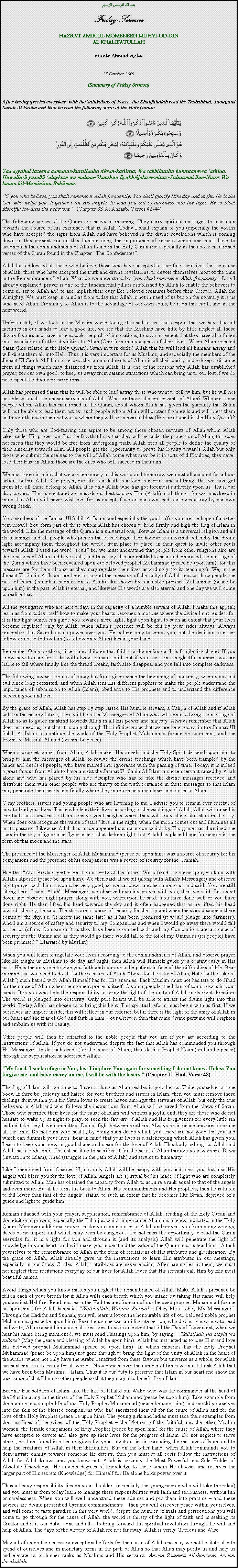 Text Box: بسم الله الرحمن الرحيمFriday SermonHAZRAT AMIRUL MOMENEEN MUHYI-UD-DINAL KHALIFATULLAHMunir Ahmad Azim23 October 2009(Summary of Friday Sermon)After having greeted everybody with the Salutations of Peace, the Khalifatullah read the Tashahhud, Taouz and Surah Al Fatiha and then he read the following verse of the Holy Quran:￼Yaa ayyuhal lazeena aamanuz-kurullaaha zikran-kasiiraa; Wa sabbihuuhu bukratanwwa asiilaa. Huwallazii yusallii alaykum wa malaaa-ikatuhuu liyukhrijakum-minaz-Zuluumati ilan-Nuur: Wa kaana bil-Muminiina Rahiimaa.O you who believe, you shall remember Allah frequently. You shall glorify Him day and night. He is the One who helps you, together with His angels, to lead you out of darkness into the light. He is Most Merciful towards the believers.  (Chapter 33 Al Ahzaab, Verses 42-44)The following verses of the Quran are heavy in meaning. They carry spiritual messages to lead man towards the Source of his existence, that is, Allah. Today I shall explain to you (especially the youths who have accepted the signs from Allah and have believed in the divine revelations which is coming down in this present era on this humble one), the importance of respect which one must have to accomplish the commandments of Allah found in the Holy Quran and especially in the above-mentioned verses of the Quran found in the Chapter The Confederates.Allah has addressed all those who believe, those who have accepted to sacrifice their lives for the cause of Allah, those who have accepted the truth and divine revelations, to devote themselves most of the time in the Remembrance of Allah. What do we understand by you shall remember Allah frequently. Like I already explained, prayer is one of the fundamental pillars established by Allah to enable the believers to come closer to Allah and to accomplish their duty like beloved creatures before their Creator, Allah the Almighty. We must keep in mind as from today that Allah is not in need of us but on the contrary it is us who need Allah. Proximity to Allah is to the advantage of our own souls, be it on this earth, and in the next world.Unfortunately if we look at the Muslim world today, it is sad to see that despite that we have had all facilities in our hands to lead a good life, we see that the Muslims have little by little neglect all these divine favours and have instead took the path of innovations, to such an extent that they have also fallen into association of other divinities to Allah (Chirk) in many aspects of their lives. When Allah rejected Satan (like related in the Holy Quran), Satan in turn defied Allah that he will lead all humans astray and will direct them all into Hell. Thus it is very important for us Muslims, and especially the members of the Jamaat Ul Sahih Al Islam to respect the commandments of Allah in all their purity and to keep a distance from all things which may distanced us from Allah. It is one of the reasons why Allah has established prayer; for our own good, to keep us away from satanic attractions which can bring us to our lost if we do not respect the divine prescriptions.Allah has promised Satan that he will be able to lead astray those who want to follow him, but he will not be able to touch the chosen servants of Allah. Who are those chosen servants of Allah? Who are those people whom Allah has mentioned in the Quran, about whom Allah has given the guaranty that Satan will not be able to lead them astray, such people whom Allah will protect from evils and will bless them on this earth and in the next world where they will be in eternal bliss (like mentioned in the Holy Quran)?Only those who are God-fearing can aspire to be among those chosen servants of Allah whom Allah takes under His protection. But the fact that I say that they will be under the protection of Allah, this does not mean that they would be free from undergoing trials. Allah tries all people to define the quality of their sincerity towards Him. All people get the opportunity to prove his loyalty towards Allah but only those who submit themselves to the will of Allah come what may, be it in sorts of difficulties, they never lose their trust in Allah; those are the ones who will succeed in their aim.We must keep in mind that we are temporary in this world and tomorrow we must all account for all our actions before Allah. Our prayer, our life, our death, our food, our drink and all things that we have got from life, all these belong to Allah. It is only Allah who has got foremost authority upon us. Thus, our duty towards Him is great and we must do our best to obey Him (Allah) in all things, for we must keep in mind that Allah will never wish evil for us except if we on our own lead ourselves astray by our own wrong deeds.You members of the Jamaat Ul Sahih Al Islam, and especially the youths (for you are the hope of a better tomorrow)! You form part of those whom Allah has chosen to hold firmly and high the flag of Islam in the world. Like the message of the Quran is a universal one, likewise Islam is a universal religion and all its teachings and all people who preach these teachings, their honour is universal, whereby the divine light accompany them throughout the world, from place to place, in their quest to invite other souls towards Allah. I used the word souls for we must understand that people from other religions also are the creatures of Allah and have souls, and thus they also are entitled to hear and embraced the message of the Quran which have been revealed upon our beloved prophet Muhammad (peace be upon him), for this message are for them also so as they may regulate their lives accordingly (to its teachings). We, in the Jamaat Ul Sahih Al Islam are here to spread the message of the unity of Allah and to show people the path of Islam (complete submission to Allah) like shown by our noble prophet Muhammad (peace be upon him) in the past. Allah is eternal, and likewise His words are also eternal and one day we will come to realise that.All the youngsters who are here today, in the capacity of a humble servant of Allah, I make this appeal; learn as from today itself how to make your hearts becomes a mosque where the divine light resides, for it is this light which can guide you towards more light; light upon light, to such an extent that your lives become regulated only by Allah, when Allahs presence will be felt by your sides always. Always remember that Satan hold no power over you. He is here only to tempt you, but the decision to either follow or not to follow him (to follow only Allah) lies in your hand.Remember O my brothers, sisters and children that faith is a divine favour. It is fragile like thread. If you know how to care for it, he will always remain solid, but if you use it in a neglectful manner, you are liable to fall where finally like the thread breaks, faith also disappear and you fall into complete darkness.The following advises are not of today but from given since the beginning of humanity, when good and evil since long coexisted, and when Allah sent His different prophets to make the people understand the importance of submission to Allah (Islam), obedience to His prophets and to understand the difference between good and evil.By the grace of Allah, Allah has step by step raised His humble servant, a Caliph of Allah and if Allah wills in the nearby future, there will be other Messengers of Allah who will come to bring the message of Allah so as to guide mankind towards Allah in all His power and majesty. Always remember that Allah does not need us, but that it is only through His infinite grace that we are here today, in the Jamaat Ul Sahih Al Islam to continue the work of the Holy Prophet Muhammad (peace be upon him) and the Promised Messiah Ahmad (on him be peace).When a prophet comes from Allah, Allah makes His angels and the Holy Spirit descend upon him to bring to him the messages of Allah, to revive the divine teachings which have been trampled by the hands and deeds of people, who have marred into ignorance with the passing of time. Today, it is indeed a great favour from Allah to have amidst the Jamaat Ul Sahih Al Islam a chosen servant raised by Allah alone and who has placed by his side disciples who has to take the divine messages received and distribute them with other people who are thirsty of the truth contained in these messages so that Islam may penetrate their hearts and finally where they in return become closer and closer to Allah.O my brothers, sisters and young people who are listening to me, I advise you to remain ever careful of how to lead your lives. Those who lead their lives according to the teachings of Allah, Allah will raise his spiritual status and make them achieve great heights where they will truly shine like stars in the sky. When does one recognise the value of stars? It is in the night, when the moon comes out and illumines all in its passage. Likewise Allah has made appeared such a moon which by His grace has illumined the stars in the sky of ignorance. Ignorance is that darken night, but Allah has placed hope for people in the form of that moon and the stars.The presence of the Messenger of Allah Muhammad (peace be upon him) was a source of security for his companions and the presence of his companions was a source of security for the Ummah.Hadiths: Abu Burda reported on the authority of his father: We offered the sunset prayer along with Allah's Apostle (peace be upon him). We then said: If we sit (along with Allah's Messenger) and observe night prayer with him it would be very good, so we sat down and he came to us and said: You are still sitting here. I said: Allah's Messenger, we observed evening prayer with you, then we said: Let us sit down and observe night prayer along with you, whereupon he said: You have done well or you have done right. He then lifted his head towards the sky and it often happened that as he lifted his head towards the sky, he said: The stars are a source of security for the sky and when the stars disappear there comes to the sky, i.e. (it meets the same fate) as it has been promised (it would plunge into darkness). And I am a source of safety and security to my Companions and when I would go away there would fall to the lot (of my Companions) as they have been promised with and my Companions are a source of security for the Umma and as they would go there would fall to the lot of my Umma as (its people) have been promised. (Narrated by Muslim)When you will learn to regulate your lives according to the commandments of Allah, and observe prayer like He taught us Muslims to do day and night, then Allah will Himself guide you continuously in His path. He is the only one to give you faith and courage to be patient in face of the difficulties of life. Bear in mind that you need to do all for the pleasure of Allah. Love for the sake of Allah, Hate for the sake of Allah; such hatred with Allah Himself has for His enemies. Each Muslim must not hesitate to do Jihad for the cause of Allah when the moment presents itself. O young people, the Islam of tomorrow is in your hands. It is you who hold the responsibility to bring the light of the unity of Allah in its right direction. The world is plunged into obscurity. Only pure hearts will be able to attract the divine light into this world. Today Allah has chosen us to bring this light. This spiritual reform must begin with us first. If we ourselves are impure inside, this will reflect in our exterior, but if there is the light of the unity of Allah in our heart and the fear of God and faith in Him  our Creator, then that same divine perfume will brighten and embalm us with its beauty. Other people will then be attracted to the noble people that you are if you act according to the instructions of Allah. If you do not understand despite the fact that Allah has commanded you through His Messengers to do such deeds (for the cause of Allah), then do like Prophet Noah (on him be peace) through the supplication he addressed Allah:My Lord, I seek refuge in You, lest I implore You again for something I do not know. Unless You forgive me, and have mercy on me, I will be with the losers. (Chapter 11 Hud, Verse 48)The flag of Islam will continue to flutter as long as Allah resides in your hearts. Unite yourselves as one body. If there be jealousy and hatred for your brothers and sisters in Islam, then you must remove these feelings from within you for Satan loves to create havoc amongst the servants of Allah, but only the true believers in Allah and who follows the instructions from Allah will be saved from the claws of Satan. Those who sacrifice their lives for the cause of Islam will witness a joyful end; they are those who do not hesitate to wake up at night to pray, to seek the favours of Allah and His forgiveness for every little sin and mistake they have committed. Do not fight between brothers. Always be in peace and preach peace all the time. Do not ruin your health, by doing such deeds which you know are not good for you and which can diminish your lives. Bear in mind that your lives is a safekeeping which Allah has given you. Learn to keep your body in good shape and clean for the love of Allah. This body belongs to Allah and Allah has a right on it. Do not hesitate to sacrifice it for the sake of Allah through your worship, Dawa (invitation to Islam), Jihad (struggle in the path of Allah) and service to humanity.Like I mentioned from Chapter 33, not only Allah will be happy with you and bless you, but also His angels will bless you for the love of Allah. Angels are spiritual bodies made of light who are completely submitted to Allah. Man has obtained the capacity from Allah to acquire a rank equal to that of the angels and even more. But if he turns his back to Allah, His commandments and His prophets, then he is liable to fall lower than that of the angels status, to such an extent that he becomes like Satan, deprived of a guide and light to guide him.Remain attached with your prayer, supplication, remembrance of Allah, reading of the Holy Quran and the additional prayers, especially the Tahajjud which importance Allah has already indicated in the Holy Quran. Moreover additional prayers make you come closer to Allah and prevent you from doing wrongs, deeds of no import, and which may even be dangerous. Do not miss the opportunity to read the Quran everyday for it is a light for you and through it (and its analysis) Allah will penetrate the light of knowledge in your hearts and will make you understand the value of the Quran and its teachings. Attach yourselves to the remembrance of Allah in the form of recitations of His attributes and glorification. By the grace of Allah, Allah already gave us the instructions to learn His attributes in our meetings, especially in our Study-Circles. Allahs attributes are never-ending. After having learnt them, we must not neglect their recitations everyday of our lives for Allah loves that His servants call Him by His most beautiful names.Avoid things which you know makes you neglect the remembrance of Allah. Make Allahs presence be felt in each of your breath for if Allah wills each breath which you intake by taking His name will help you against Hellfire. Read and learn the Hadiths and Sunnah of our beloved prophet Muhammad (peace be upon him) for Allah has said: Wattioullah, Watiour Rassool  Obey Me et obey My Messenger. Through the Hadiths and Sunnah, you will learn a lot on the honourable life of our beloved noble prophet Muhammad (peace be upon him). Even though he was an illiterate person, who did not know how to read and write, Allah raised him above all creatures, to such an extent that till the Day of Judgement, when we hear his name being mentioned, we must send blessings upon him, by saying:  Sallallaah wa alayhi wa sallam (May the peace and blessing of Allah be upon him). Allah has instructed us to love Him and love His beloved prophet Muhammad (peace be upon him). In which miseries has the Holy Prophet Muhammad (peace be upon him) not gone through to bring the light of the unity of Allah in the heart of the Arabs, where not only have the Arabs benefited from these favours but universe as a whole, for Allah has sent him as a blessing for all worlds. Now ponder over the number of times we must thank Allah that we have been born Muslims  Islam. Thus it is our duty to preserve that Islam in our heart and show the true value of that Islam to other people so that they may also benefit from Islam.Become true soldiers of Islam, like the like of Khalid bin Walid who was the commander at the head of the Muslim army in the times of the Holy Prophet Muhammad (peace be upon him). Take example from the humble and simple life of our Holy Prophet Muhammad (peace be upon him) and mould yourselves into the skin of the blessed companions who had sacrificed their all for the cause of Allah and for the love of the Holy Prophet (peace be upon him). The young girls and ladies must take their examples from the sacrifices of the wives of the Holy Prophet  the Mothers of the faithful and the other Muslim women, the female companions of Holy Prophet (peace be upon him) for the cause of Allah, where they have accepted to devote and also give up their lives for the progress of Islam. Do not neglect to serve others, be them found in other religions for your salvation lies in spreading the message of Islam and to help the creatures of Allah in their difficulties. But on the other hand, when Allah commands you to demonstrate enmity towards someone He detests, then you must at all costs follow the instructions of Allah for Allah knows and you know not. Allah is certainly the Most Powerful and Sole Holder of Absolute Knowledge. He unveils degrees of knowledge to those whom He chooses and reserves the larger part of His secrets (Knowledge) for Himself for He alone holds power over it.Thus a heavy responsibility lies on your shoulders (especially the young people who will take the relay) and you must as from today learn to manage these responsibilities with faith and seriousness, without fun or carelessness. When you will well understand these advices and put them into practice  and these advices are divine prescribed Quranic commandments  then you will discover peace within yourselves, and will come to taste paradise in this very world, despite the number of trials and persecutions you will come to go through for the cause of Allah. the world is thirsty of the light of faith and is seeking its Creator and it is our duty  one and all  to bring forward this spiritual revolution through the will and help of Allah. The days of the victory of Allah are not far away. Allah is verily Glorious and Wise.May all of us do the necessary exceptional efforts for the cause of Allah and may we not hesitate also to spend of ourselves and in monetary terms in the path of Allah so that Allah may purify us and help us and elevate us to higher ranks as Muslims and His servants. Ameen Soumma Allahoumma Ameen.  Jazakallah.