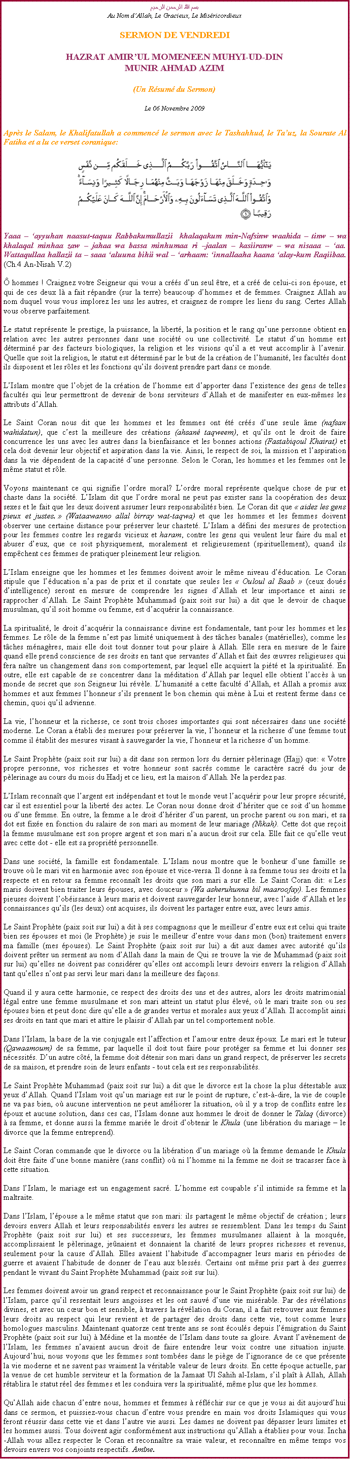 Text Box: بسم الله الرحمن الرحيمAu Nom dAllah, Le Gracieux, Le MisricordieuxSERMON DE VENDREDIHAZRAT AMIRUL MOMENEEN MUHYI-UD-DINMUNIR AHMAD AZIM(Un Rsum du Sermon)
Le 06 Novembre 2009Aprs le Salam, le Khalifatullah a commenc le sermon avec le Tashahhud, le Tauz, la Sourate Al Fatiha et a lu ce verset coranique:
￼Yaaa  ayyuhan naasut-taquu Rabbakumullazii  khalaqakum min-Nafsinw waahida  tinw  wa khalaqal minhaa zaw  jahaa wa bassa minhumaa ri jaalan  kasiiranw  wa nisaaa  aa. Wattaqullaa hallazii ta  saaa aluuna bihii wal  arhaam: innallaaha kaana alay-kum Raqiibaa. (Ch.4 An-Nisah V.2)
 hommes ! Craignez votre Seigneur qui vous a crs dun seul tre, et a cr de celui-ci son pouse, et qui de ces deux l a fait rpandre (sur la terre) beaucoup dhommes et de femmes. Craignez Allah au nom duquel vous vous implorez les uns les autres, et craignez de rompre les liens du sang. Certes Allah vous observe parfaitement.
Le statut reprsente le prestige, la puissance, la libert, la position et le rang quune personne obtient en relation avec les autres personnes dans une socit ou une collectivit. Le statut dun homme est dtermin par des facteurs biologiques, la religion et les visions quil a et veut accomplir  lavenir. Quelle que soit la religion, le statut est dtermin par le but de la cration de lhumanit, les facults dont ils disposent et les rles et les fonctions quils doivent prendre part dans ce monde. 
LIslam montre que lobjet de la cration de lhomme est dapporter dans lexistence des gens de telles facults qui leur permettront de devenir de bons serviteurs dAllah et de manifester en eux-mmes les attributs dAllah. 
Le Saint Coran nous dit que les hommes et les femmes ont t crs dune seule me (nafsan wahidatun), que cest la meilleure des crations (ahsan taqweem), et quils ont le droit de faire concurrence les uns avec les autres dans la bienfaisance et les bonnes actions (Fastabiqoul Khairat) et cela doit devenir leur objectif et aspiration dans la vie. Ainsi, le respect de soi, la mission et laspiration dans la vie dpendent de la capacit dune personne. Selon le Coran, les hommes et les femmes ont le mme statut et rle. 
Voyons maintenant ce qui signifie lordre moral? Lordre moral reprsente quelque chose de pur et chaste dans la socit. LIslam dit que lordre moral ne peut pas exister sans la coopration des deux sexes et le fait que les deux doivent assumer leurs responsabilits bien. Le Coran dit que  aidez les gens pieux et justes.  (Wataawanno allal birray wat-taqwa) et que les hommes et les femmes doivent observer une certaine distance pour prserver leur chastet. LIslam a dfini des mesures de protection pour les femmes contre les regards vicieux et haram, contre les gens qui veulent leur faire du mal et abuser deux, que ce soit physiquement, moralement et religieusement (spirituellement), quand ils empchent ces femmes de pratiquer pleinement leur religion. 
LIslam enseigne que les hommes et les femmes doivent avoir le mme niveau dducation. Le Coran stipule que lducation na pas de prix et il constate que seules les  Ouloul al Baab  (ceux dous dintelligence) seront en mesure de comprendre les signes dAllah et leur importance et ainsi se rapprocher dAllah. Le Saint Prophte Muhammad (paix soit sur lui) a dit que le devoir de chaque musulman, quil soit homme ou femme, est dacqurir la connaissance. 
La spiritualit, le droit dacqurir la connaissance divine est fondamentale, tant pour les hommes et les femmes. Le rle de la femme nest pas limit uniquement  des tches banales (matrielles), comme les tches mnagres, mais elle doit tout donner tout pour plaire  Allah. Elle sera en mesure de le faire quand elle prend conscience de ses droits en tant que servantes dAllah et fait des uvres religieuses qui fera natre un changement dans son comportement, par lequel elle acquiert la pit et la spiritualit. En outre, elle est capable de se concentrer dans la mditation dAllah par lequel elle obtient laccs  un monde de secret que son Seigneur lui rvle. Lhumanit a cette facult dAllah, et Allah a promis aux hommes et aux femmes lhonneur sils prennent le bon chemin qui mne  Lui et restent ferme dans ce chemin, quoi quil advienne. 
La vie, lhonneur et la richesse, ce sont trois choses importantes qui sont ncessaires dans une socit moderne. Le Coran a tabli des mesures pour prserver la vie, lhonneur et la richesse dune femme tout comme il tablit des mesures visant  sauvegarder la vie, lhonneur et la richesse dun homme. 
Le Saint Prophte (paix soit sur lui) a dit dans son sermon lors du dernier plerinage (Hajj) que:  Votre propre personne, vos richesses et votre honneur sont sacrs comme le caractre sacr du jour de plerinage au cours du mois du Hadj et ce lieu, est la maison dAllah. Ne la perdez pas. 
LIslam reconnat que largent est indpendant et tout le monde veut lacqurir pour leur propre scurit, car il est essentiel pour la libert des actes. Le Coran nous donne droit dhriter que ce soit dun homme ou dune femme. En outre, la femme a le droit dhriter dun parent, un proche parent ou son mari, et sa dot est fixe en fonction du salaire de son mari au moment de leur mariage (Nikah). Cette dot que reoit la femme musulmane est son propre argent et son mari na aucun droit sur cela. Elle fait ce quelle veut avec cette dot - elle est sa proprit personnelle. 
Dans une socit, la famille est fondamentale. LIslam nous montre que le bonheur dune famille se trouve o le mari vit en harmonie avec son pouse et vice-versa. Il donne  sa femme tous ses droits et la respecte et en retour sa femme reconnat les droits que son mari a sur elle. Le Saint Coran dit:  Les maris doivent bien traiter leurs pouses, avec douceur  (Wa asheruhunna bil maaroofay). Les femmes pieuses doivent lobissance  leurs maris et doivent sauvegarder leur honneur, avec laide dAllah et les connaissances quils (les deux) ont acquises, ils doivent les partager entre eux, avec leurs amis. 
Le Saint Prophte (paix soit sur lui) a dit  ses compagnons que le meilleur dentre eux est celui qui traite bien ses pouses et moi (le Prophte) je suis le meilleur dentre vous dans mon (bon) traitement envers ma famille (mes pouses). Le Saint Prophte (paix soit sur lui) a dit aux dames avec autorit quils doivent prter un serment au nom dAllah dans la main de Qui se trouve la vie de Muhammad (paix soit sur lui) quelles ne doivent pas considrer quelles ont accompli leurs devoirs envers la religion dAllah tant quelles nont pas servi leur mari dans la meilleure des faons. 
Quand il y aura cette harmonie, ce respect des droits des uns et des autres, alors les droits matrimonial lgal entre une femme musulmane et son mari atteint un statut plus lev, o le mari traite son ou ses pouses bien et peut donc dire quelle a de grandes vertus et morales aux yeux dAllah. Il accomplit ainsi ses droits en tant que mari et attire le plaisir dAllah par un tel comportement noble. 
Dans lIslam, la base de la vie conjugale est laffection et lamour entre deux poux. Le mari est le tuteur (Qawaamoum) de sa femme, par laquelle il doit tout faire pour protger sa femme et lui donner ses ncessits. Dun autre ct, la femme doit dtenir son mari dans un grand respect, de prserver les secrets de sa maison, et prendre soin de leurs enfants - tout cela est ses responsabilits. 
Le Saint Prophte Muhammad (paix soit sur lui) a dit que le divorce est la chose la plus dtestable aux yeux dAllah. Quand lIslam voit quun mariage est sur le point de rupture, cest--dire, la vie de couple ne va pas bien, o aucune intervention ne peut amliorer la situation, o il y a trop de conflits entre les poux et aucune solution, dans ces cas, lIslam donne aux hommes le droit de donner le Talaq (divorce)  sa femme, et donne aussi la femme marie le droit dobtenir le Khula (une libration du mariage  le divorce que la femme entreprend). 
Le Saint Coran commande que le divorce ou la libration dun mariage o la femme demande le Khula doit tre faite dune bonne manire (sans conflit) o ni lhomme ni la femme ne doit se tracasser face  cette situation. 
Dans lIslam, le mariage est un engagement sacr. Lhomme est coupable sil intimide sa femme et la maltraite. 
Dans lIslam, lpouse a le mme statut que son mari: ils partagent le mme objectif de cration ; leurs devoirs envers Allah et leurs responsabilits envers les autres se ressemblent. Dans les temps du Saint Prophte (paix soit sur lui) et ses successeurs, les femmes musulmanes allaient  la mosque, accomplissaient le plerinage, jenaient et donnaient la charit de leurs propres richesses et revenus, seulement pour la cause dAllah. Elles avaient lhabitude daccompagner leurs maris en priodes de guerre et avaient lhabitude de donner de leau aux blesss. Certains ont mme pris part  des guerres pendant le vivant du Saint Prophte Muhammad (paix soit sur lui). 
Les femmes doivent avoir un grand respect et reconnaissance pour le Saint Prophte (paix soit sur lui) de lIslam, parce quil ressentait leurs angoisses et les ont sauv dune vie misrable. Par des rvlations divines, et avec un cur bon et sensible,  travers la rvlation du Coran, il a fait retrouver aux femmes leurs droits au respect qui leur revient et de partager des droits dans cette vie, tout comme leurs homologues masculins. Maintenant quatorze cent trente ans se sont couls depuis lmigration du Saint Prophte (paix soit sur lui)  Mdine et la monte de lIslam dans toute sa gloire. Avant lavnement de lIslam, les femmes navaient aucun droit de faire entendre leur voix contre une situation injuste. Aujourdhui, nous voyons que les femmes sont tombes dans le pige de lignorance de ce que prsente la vie moderne et ne savent pas vraiment la vritable valeur de leurs droits. En cette poque actuelle, par la venue de cet humble serviteur et la formation de la Jamaat Ul Sahih al-Islam, sil plat  Allah, Allah rtablira le statut rel des femmes et les conduira vers la spiritualit, mme plus que les hommes.  
QuAllah aide chacun dentre nous, hommes et femmes  rflchir sur ce que je vous ai dit aujourdhui dans ce sermon, et puissiez-vous chacun dentre vous prendre en main vos droits Islamiques qui vous feront russir dans cette vie et dans lautre vie aussi. Les dames ne doivent pas dpasser leurs limites et les hommes aussi. Tous doivent agir conformment aux instructions quAllah a tablies pour vous. Incha-Allah vous allez respecter le Coran et reconnatre sa vraie valeur, et reconnatre en mme temps vos devoirs envers vos conjoints respectifs. Amne. 