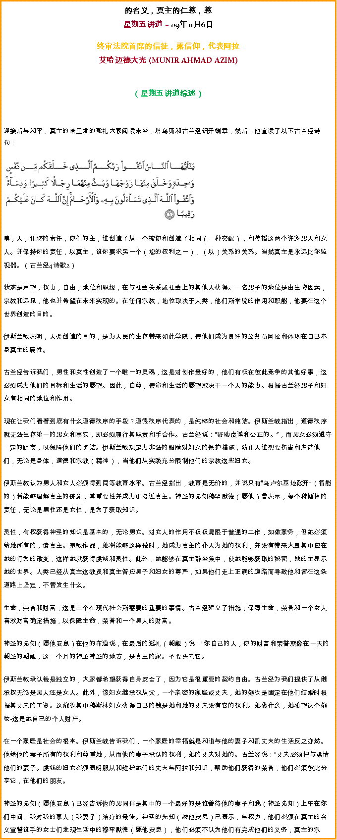 Text Box: 的名义，真主的仁慈，慈星期五讲道  09年11月6日 
 
终审法院首席的信徒，露信仰，代表阿拉艾哈迈德大光 (MUNIR AHMAD AZIM)
（星期五讲道综述） 

迎接后与和平，真主的哈里发的敬礼大家阅读末坐，塔乌斯和古兰经铝开端章，然后，他宣读了以下古兰经诗句：￼

噢，人，让您的责任，你们的主，谁创造了从一个被你和创造了相同（一种交配），和传播这两个许多男人和女人。并保持你的责任，以真主，谁你要求另一个（您的权利之一），（以）关系的关系。当然真主是永远比你监视器。（古兰经4诗歌2）

状态是声望，权力，自由，地位和职级，在与社会关系或社会上的其他人获得。一名男子的地位是由生物因素，宗教和远见，他也并希望在未来实现的。在任何宗教，地位取决于人类，他们所学院的作用和职能，他要在这个世界创造的目的。 

伊斯兰教表明，人类创造的目的，是为人民的生存带来如此学院，使他们成为良好的公务员阿拉和体现在自己本身真主的属性。 

古兰经告诉我们，男性和女性创造了一个唯一的灵魂，这是对创作最好的，他们有权在彼此竞争的其他好事，这必须成为他们的目标和生活的愿望。因此，自尊，使命和生活的愿望取决于一个人的能力。根据古兰经男子和妇女有相同的地位和作用。 

现在让我们看看到底有什么道德秩序的手段？道德秩序代表的，是纯粹的社会和纯洁。伊斯兰教指出，道德秩序就无法生存第一的男女和事实，即必须履行其职责和手合作。古兰经说：帮助虔诚和公正的。，而男女必须遵守一定的距离，以保障他们的贞洁。伊斯兰教规定为非法的眼睛对妇女的保护措施，防止人谁想要伤害和虐待他们，无论是身体，道德和宗教（精神），当他们从实践充分限制他们的宗教这些妇女。 

伊斯兰教认为男人和女人必须得到同等教育水平。古兰经指出，教育是无价的，并说只有乌卢尔基地敞开（智能的）将能够理解真主的迹象，其重要性并成为更接近真主。神圣的先知穆罕默德（愿他）曾表示，每个穆斯林的责任，无论是男性还是女性，是为了获取知识。 

灵性，有权获得神圣的知识是基本的，无论男女。对女人的作用不仅仅局限于普通的工作，如做家务，但她必须给她所有的，请真主。宗教作品，她将能够这样做时，她成为真主的仆人为她的权利，并没有带来大量其中应在她的行为的改变，这样她就获得虔诚和灵性。此外，她能够在真主静坐集中，使她能够获取的秘密，她的主显示她的世界。人类已经从真主这教员和真主答应男子和妇女的尊严，如果他们走上正确的道路而导致他和留在这条道路上坚定，不管发生什么。 

生命，荣誉和财富，这是三个在现代社会所需要的重要的事情。古兰经建立了措施，保障生命，荣誉和一个女人喜欢财富确定措施，以保障生命，荣誉和一个男人的财富。 

神圣的先知（愿他安息）在他的布道说，在最后的巡礼（朝觐）说：你自己的人，你的财富和荣誉就像在一天的朝圣的朝觐，这一个月的神圣神圣的地方，是真主的家。不要失去它。 

伊斯兰教承认钱是独立的，大家都希望获得自身安全了，因为它是很重要的契约自由。古兰经为我们提供了从继承权无论是男人还是女人。此外，该妇女继承权从父，一个亲密的家庭或丈夫，她的嫁妆是固定在他们结婚时根据其丈夫的工资。这嫁妆其中穆斯林妇女获得自己的钱是她和她的丈夫没有它的权利。她做什么，她希望这个嫁妆-这是她自己的个人财产。 

在一个家庭是社会的根本。伊斯兰教告诉我们，一个家庭的幸福就是和谐与他的妻子和副丈夫的生活反之亦然。他给他的妻子所有的权利和尊重她，从而他的妻子承认的权利，她的丈夫对她的。古兰经说：丈夫必须把与柔情他们的妻子。虔诚的妇女必须表明服从和维护她们的丈夫与阿拉和知识，帮助他们获得的荣誉，他们必须彼此分享它，在他们的朋友。 

神圣的先知（愿他安息）已经告诉他的男同伴是其中的一个最好的是谁善待他的妻子和我（神圣先知）上午在你们中间，我对我的家人（我妻子）治疗的最佳。神圣的先知（愿他安息）已表示，与权力，他们必须在真主的名义宣誓谁手的女士们发现生活中的穆罕默德（愿他安息），他们必须不认为他们有完成他们的义务，真主的宗