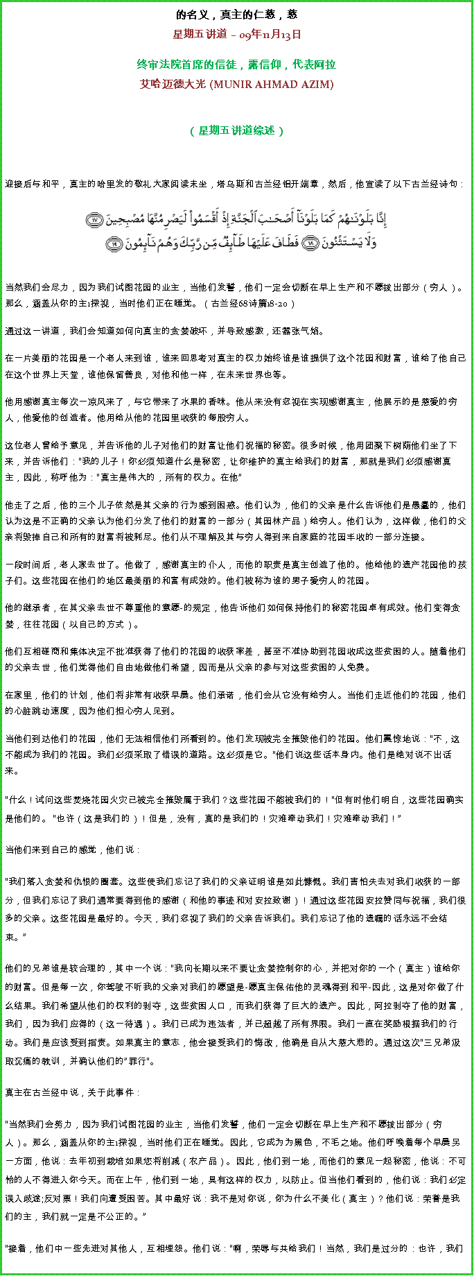 Text Box: 的名义，真主的仁慈，慈星期五讲道  09年11月13日 
 
终审法院首席的信徒，露信仰，代表阿拉艾哈迈德大光 (MUNIR AHMAD AZIM)
（星期五讲道综述） 

迎接后与和平，真主的哈里发的敬礼大家阅读末坐，塔乌斯和古兰经铝开端章，然后，他宣读了以下古兰经诗句：￼

当然我们会尽力，因为我们试图花园的业主，当他们发誓，他们一定会切断在早上生产和不愿拨出部分（穷人）。那么，涵盖从你的主1探视，当时他们正在睡觉。（古兰经68诗篇18-20）

通过这一讲道，我们会知道如何向真主的贪婪破坏，并导致感激，还嚣张气焰。 

在一片美丽的花园是一个老人来到谁，谁来回思考对真主的权力始终谁是谁提供了这个花园和财富，谁给了他自己在这个世界上天堂，谁他保留善良，对他和他一样，在未来世界也等。 

他用感谢真主每次一凉风来了，与它带来了水果的香味。他从来没有忽视在实现感谢真主，他展示的是慈爱的穷人，他爱他的创造者。他用给从他的花园里收获的每股穷人。 

这位老人曾给予意见，并告诉他的儿子对他们的财富让他们祝福的秘密。很多时候，他用团聚下树荫他们坐了下来，并告诉他们：我的儿子！你必须知道什么是秘密，让你维护的真主给我们的财富，那就是我们必须感谢真主，因此，称呼他为：真主是伟大的，所有的权力。在他 

他走了之后，他的三个儿子依然是其父亲的行为感到困惑。他们认为，他们的父亲是什么告诉他们是愚蠢的，他们认为这是不正确的父亲认为他们分发了他们的财富的一部分（其园林产品）给穷人。他们认为，这样做，他们的父亲将毁掉自己和所有的财富将被耗尽。他们从不理解及其与穷人得到来自家庭的花园丰收的一部分连接。 

一段时间后，老人家去世了。他做了，感谢真主的仆人，而他的职责是真主创造了他的。他给他的遗产花园他的孩子们。这些花园在他们的地区最美丽的和富有成效的。他们被称为谁的男子爱穷人的花园。 

他的继承者，在其父亲去世不尊重他的意愿-的规定，他告诉他们如何保持他们的秘密花园卓有成效。他们变得贪婪，往往花园（以自己的方式）。 

他们互相磋商和集体决定不批准获得了他们的花园的收获率差，甚至不准协助到花园收成这些贫困的人。随着他们的父亲去世，他们觉得他们自由地做他们希望，因而是从父亲的参与对这些贫困的人免费。 

在家里，他们的计划，他们将非常有收获早晨。他们承诺，他们会从它没有给穷人。当他们走近他们的花园，他们的心脏跳动速度，因为他们担心穷人见到。 

当他们到达他们的花园，他们无法相信他们所看到的。他们发现被完全摧毁他们的花园。他们震惊地说：不，这不能成为我们的花园。我们必须采取了错误的道路。这必须是它。他们说这些话本身内。他们是绝对说不出话来。什么！试问这些焚烧花园火灾已被完全摧毁属于我们？这些花园不能被我们的！但有时他们明白，这些花园确实是他们的。 也许（这是我们的）！但是，没有，真的是我们的！灾难牵动我们！灾难牵动我们！ 

当他们来到自己的感觉，他们说： 

我们落入贪婪和仇恨的圈套。这些使我们忘记了我们的父亲证明谁是如此慷慨。我们害怕失去对我们收获的一部分，但我们忘记了我们通常要得到他的感谢（和他的事迹和对安拉致谢）！通过这些花园安拉赞同与祝福，我们很多的父亲。这些花园是最好的。今天，我们忽视了我们的父亲告诉我们。我们忘记了他的遗嘱的话永远不会结束。

他们的兄弟谁是较合理的，其中一个说：我向长期以来不要让贪婪控制你的心，并把对你的一个（真主）谁给你的财富。但是每一次，你驾驶不听我的父亲对我们的愿望是-愿真主保佑他的灵魂得到和平-因此，这是对你做了什么结果。我们希望从他们的权利的剥夺，这些贫困人口，而我们获得了巨大的遗产。因此，阿拉剥夺了他的财富，我们，因为我们应得的（这一待遇）。我们已成为违法者，并已超越了所有界限。我们一直在奖励根据我们的行动。我们是应该受到指责。如果真主的意志，他会接受我们的悔改，他确是自从大慈大悲的。通过这次三兄弟汲取沉痛的教训，并确认他们的罪行。 

真主在古兰经中说，关于此事件： 

当然我们会努力，因为我们试图花园的业主，当他们发誓，他们一定会切断在早上生产和不愿拨出部分（穷人）。那么，涵盖从你的主1探视，当时他们正在睡觉。因此，它成为为黑色，不毛之地。他们呼唤着每个早晨另一方面，他说：去年初到栽培如果您将削减（农产品）。因此，他们到一地，而他们的意见一起秘密，他说：不可怜的人不得进入你今天。而在上午，他们到一地，具有这样的权力，以防止。但当他们看到的，他们说：我们必定误入歧途;反对票！我们向遭受困苦。其中最好说：我不是对你说，你为什么不美化（真主）？他们说：荣誉是我们的主，我们就一定是不公正的。

接着，他们中一些先进对其他人，互相埋怨。他们说：啊，荣辱与共给我们！当然，我们是过分的：也许，我们