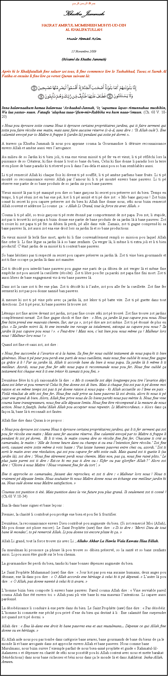 Text Box: بسم الله الرحمن الرحيمKhutba JummahHAZRAT AMIRUL MOMENEEN MUHYI-UD-DINAL KHALIFATULLAHMunir Ahmad Azim13 Novembre 2009(Rsum du Khutba Jummah)Aprs ki le Khalifatullah fine saluer zot tous, li fine commence lire le Tashahhud, Taouz et Surah Al Fatiha et ensuite li fine lire a verset Quran suivant l:￼Inna balawnaahum kamaa balawnaa As-haabal-Jannah, iz aqsamuu layas- rimunnahaa musbihin, Wa laa yastas- nuun. Fataafa alayhaa taaa-ifum-mir-Rabbika wa hum naaa-imuun. (Ch. 68 V. 18-20) Nous pou prouve zotte couma Nous ti prouve certains propritaires jardins, qui ti faire serment qui zotte pou faire rcolte ene matin, mais sans faire aucaine rserve (c--d, sans dire : Si Allah oul). Ene calamit envoy par to Matre ti frappe li (jardin l) pendant qui zotte p dormi .A travers a Khutba Jummah l nous pou apprane couma la Gourmandise li dtruire reconnaissance envers Allah et amne aussi vers larrogance.Au milieu de so Jardin ki ti bien joli, ti ena ene vieux missi ti p fer va et vient, li ti p rflchi lors la puissance de so Crateur, ki fine donne li tout so bane du bien, Celui ki fine donne li paradis lors la terre et en plisse de bane paradis ki ti rserv pou li dans lau-dela et ainsi pou so ban semblables aussi. Li ti p remerci Allah ki chaque fois ki divent ti p souffl, li ti p amne parfums bane fruits. Li ti p montr so reconnaissance envers Allah par lamour ki li ti p montr envers bane pauvres. Li ti p rserve ene partie de so bane produits de so jardin zis pou bane pauvres.Vieux missi l pas ti p manqu pou dire so bane garons ki secret pou prserve zot du bien. Temps en temps, li ti p runi zot en bas ene pi, kot li ti p assiz et ti p dire zot :  Mo bane garons ! Zot bizin conn ki secret ki pou capave prserve zot du bien ki Allah fine donne nous, ski nous bizin remerci Allah souvent et addresse Li coume  a :  Allah Li Grand, tout la force zis avec Allah. Couma li ti p all, so trois garons ti p reste tonn par comportement de zot papa. Pou zot, li stupide, zot pas ti trouv ki zot papa ti bizin donne ene partie de bane produits de sa jardin l  bane pauvres. Zot ti croire ki zot papa ti p fer sa dibien l perdi, p alle dans vide. Zamais, zot ti gagne comprend ki sa bane pauvres l, zot aussi zot ena ene droit lors sa jardin l et so bane productions.Sa vieux missi l lerl fine mort, aprs ki li fine convenablement rempli so mission pou laquel Allah fine crer li. Li fine lgue sa jardin l  so bane zenfants. a verger l, li mme li ti extra joli et li ti bien productif. Ctait jardin de sa missi ki ti content bane pauvres.So bane hritiers pas ti respect sa secret pou capave prserve sa jardin l. Zot ti vine bien gourmands et zot ti fine occupe a jardin l dans zot manire. Zot ti dcid pou interdit bane pauvres pou gagne ene parti de a dibien de zot verger l et mme fine empche zot pou assist la cueillette (rcolte). Zot ti libre pou fer a parski zot papa fine fini mort. Zot ti aussi libres de bane engagement vis--vis bane pauvres l.Dans zot la case zot ti fer ene plan. Zot ti dcid ki  laube, zot pou alle fer la cueillette. Zot fine fer serment ki zot pas pou donne nanni ban pauvres.A mesure ki zot ti p vine prs avec a jardin l, zot leker ti p batte vite. Zot ti p guette dans tout directions. Zot ti p peur, ki bane pauvres l trouve zot.Ltemps zot fine arrive devant zot jardin, zot pas fine croire ski zot p trouv. Zot fine trouve zot jardins compltement ravaz. Zot fine gagne shock et fine dire :  Non, a jardin l pas capave pou nous. Nous fine bizin prend ene mauvais chemin. Sur, sur a , zot p dire are zot mme. Zot ti p tonn de plus en plus.  Sa jardin noirci l, ki ene incendie ine ravage sa totalement, estcequi sa capave pou nous ? Sa jardin l pas capave pou nous ! .  Peut-tre ! Mais non, cest bien pou nous mme a ! Malheur lors nous ! Malheur lors nous ! Quand zot fine r-saisi zot, zot dire : Nous fine succombe  lavarice et  la haine. Sa fine fer nous oubli testament de nous papa ki ti bien gnreux. Nous ti p peur pou perdi ene parti de nous cueillette, mais nous fine oubli ki nous fine gagne a grce  li ! Par sa jardin l, Allah ti accorde bane du bien  nous papa. Sa jardin l li mme li ti meilleur. Azordi, nous pas fine fer ski nous papa ti recommande nous pou fer. Nous fine oubli a testament kot chaque mot li ti ene trsor ki zamais ti pou fini. Deuxime frre ki ti pli raisonnable l dire :  Mo ti conseille zot dpi longtemps pou tire lavarice dpi dans zot leker et pou remerci Celui ki fine donne zot di bien. Mais  chaque fois zot pas ti p donne moi raison et en mme temps zot pas ti p donne raison  nous papa - ki Allah accueille so lme en paix - Voil rsultat de ski zot fine fer. Nous fine oul prive sa bane pauvres l zot droits, alors ki nous ti p jouir ene grand di bien. Alors, Allah fine prive nous de So biens parski nous pas mrite li. Nous fine vine couma bane transgresseurs, nous fine alle dpasse limite. Nous fine tre rcompens  la mesure de nous action. Nous ti fautifs. InshaAllah Allah pou accepter nous repentir. Li Misricordieux.  Alors dans a faon l, bane l ti reconnat zot fautes.Allah fine dire dans Quran  ce propos : Nous pou prouve zot couma Nous ti prouve certains propritaires jardins, qui li ti fer serment qui zot pou fer rcolte ene matin ; Mais sans fer aucaine rserve. Ene calamit envoy par to Matre ti frappe li pendant ki zot p dormi.  Et li ti vine, le matin couma dire so rcolte fine fini fer. Chacaine ti cri so camarades, le matin : Alle de bonne heure dans ou champs si ou ena lintention faire rcolte. Zot fine sorti, causant entre zotte mme  voix basse : Pas laisse bannes pauvres entre chez ou, azordi. Zot ti sorti le matin avec ene rsolution, qui zot pou capave fer ski zotte oul. Mais quand zot ti guette li (sa jardin l), zot dire ; Nous fine srement perdi nous chemin. Mais non, pas a, nous fine ruin plito. Le plus juste parmi zot ti dire : Est-ce ki mo pas ti dire ou : Kifer ou pas glorifier Allah ? Alors zot dire : Gloire  nous Matre ! Nous vraiment fine fer du tort. Ene ti approche so camarades, faisant des reproches, et zot ti dire :  Malheur lors nous ! Nous ti vraiment p dpasse limite. Nous souhaiter ki nous Matre donne nous en change ene meilleur jardin ki sa. Nous oul donne nous Matre satisfaction. Coumsa zot punition ti t. Mais punition dans la vie future pou plus grand. Si seulement zot ti conn !         (Ch.68 V.18-34)Ena l-dans bane signes et bane leons :Premier, la charit li contribu pou protge ene bien et pou fer li fructifier.Deuxime, la reconnaissance envers Dieu contribu pou augmente du bien. (Si zot remerci Moi (Allah), Mo pou donne zot plisse encore). Le Saint Prophte (saw) fine dire :  Si to dire : Merci Dieu de tout bane l mondes, to p remerci Allah. Li pou donne toi encore plisse ki a. Allah Li grand, tout la force trouve zis avec Li ; Allaho Akbar La Hawla Wala Kuwata Illaa Billah.Sa musulman ki prononce a phrase l pou trouve so dibien prserv, so la sant et so bane zenfants aussi. Li pou aussi tre guid sur le bon chemin. La gourmandise fer perdi du bien, tandis ki bane bonnes dpenses augmente du bien.Le Saint Prophte Muhammad (saw) fine dire :  Jour kot pas pou ena aucaine humains, deux anges pou dssane, ene l-dans pou dire :  O Allah accorde ene hritage  celui ki ti p dpens.  Lautre l pou dire :  O Allah, pas donne nanni  celui ki ti avare.  Lhomme bizin bien comporte li envers bane pauvres. Pareil couma Allah dire :  Vine serviable pareil couma Allah fine t envers toi.  Allah puni pli vite bane ki ena mauvais lintentions. Li capave aussi pardonn.La dsobissance li conduire  ene perte dans du bien. Le Saint Prophte (saw) fine dire :  Pas dsobir. Lhomme ki commette ene pch pou priv dene du bien qui destin  li : Ene calamit fine surprendre zot quand zot ti p dormi. Allah dire :  Ena l-dans ene droit ki bane pauvres ena et aux musulmans... Dpense ce qui Allah fine donne ou en hritage. Ki Allah aide nous pou pas tombe dans catgorie bane avares, bane gourmands de bane du biens de a le monde l et bane arrogants dans zot approche envers Allah et bane pauvres. Nous comme bane Musulmans, nous bizin suivre lexemple parfait de nous bien-aim prophte et guide  Rahmatul-lil-Aalameen  et dpenser en charit de ski nous possd pou ki Allah content avec nous et mette barakat (bndictions) dans nous bane richesses et bni nous dans a le monde l et dans Aakhrat. Insha-Allah. Ameen.