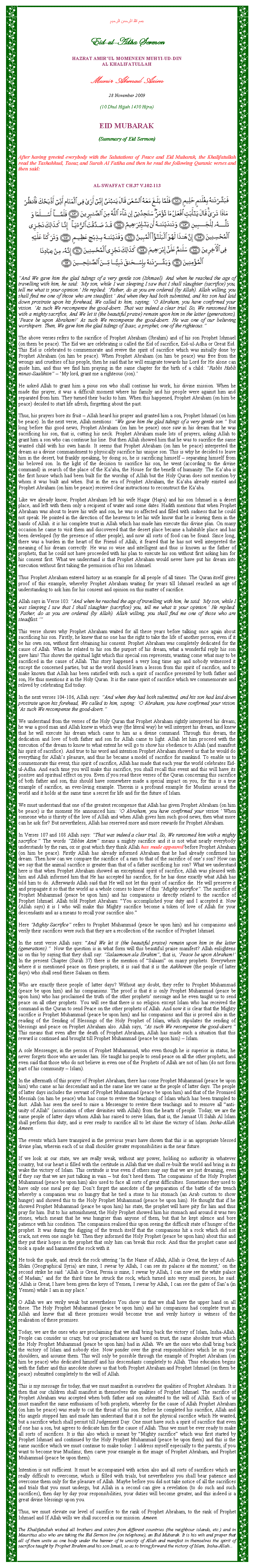 Text Box: بسم الله الرحمن الرحيمEid-ul-Adha SermonHAZRAT AMIRUL MOMENEEN MUHYI-UD-DINAL KHALIFATULLAHMunir Ahmad Azim28 November 2009(10 Dhul Hijjah 1430 Hijra)EID MUBARAK(Summary of Eid Sermon)After having greeted everybody with the Salutations of Peace and Eid Mubarak, the Khalifatullah read the Tashahhud, Taouz and Surah Al Fatiha and then he read the following Quranic verses and then said:AL-SWAFFAT CH.37 V.102-113￼And We gave him the glad tidings of a very gentle son (Ishmael). And when he reached the age of travelling with him, he said: My son, while I was sleeping I saw that I shall slaughter (sacrifice) you, tell me what is your opinion. He replied: Father, do as you are ordered (by Allah). Allah willing, you shall find me one of those who are steadfast. And when they had both submitted, and his son had laid down prostrate upon his forehead, We called to him, saying: O Abraham, you have confirmed your vision. As such We recompense the good-doers. That was indeed a clear trial. So, We ransomed him with a mighty sacrifice, And We let it (the beautiful praise) remain upon him in the latter (generations), Peace be upon Abraham! As such We recompense the good-doers. He was one of our believing worshipers. Then, We gave him the glad tidings of Isaac, a prophet, one of the righteous.The above verses refers to the sacrifice of Prophet Abraham (Ibrahim) and of his son Prophet Ishmael (on them be peace). The Eid we are celebrating is called the Eid of sacrifice, Eid-ul-Adha or Great Eid. This Eid is celebrated to commemorate and revive the spirit of sacrifice which was initially done by Prophet Abraham (on him be peace). When Prophet Abraham (on him be peace) was free from the wrongs and cruelties of his people, then he said that he will emigrate towards his Lord for He alone can guide him, and thus we find him praying in the same chapter for the birth of a child: Rabbi Habli minas-Saalihiin  My lord, grant me a righteous (son).He asked Allah to grant him a pious son who shall continue his work, his divine mission. When he made this prayer, it was a difficult moment where his family and his people were against him and separated from him. They turned their backs to him. When this happened, Prophet Abraham (on him be peace) decided to start life afresh, forgetting about the past.Thus, his prayers bore its fruit  Allah heard his prayer and granted him a son, Prophet Ishmael (on him be peace). In the next verse, Allah mentions: We gave him the glad tidings of a very gentle son. But long before this good news, Prophet Abraham (on him be peace) once saw in his dream that he was sacrificing his son, that is, cutting his neck. Prophet Abraham made lots of prayers, asking Allah to grant him a son who can continue his line. But then Allah showed him that he was to sacrifice the same wanted child with his own hands. It seems that Prophet Abraham (on him be peace) interpreted the dream as a divine commandment to physically sacrifice his unique son. This is why he decided to leave him in the desert, but frankly speaking, by doing so, he is sacrificing himself  separating himself from his beloved son. In the light of the decision to sacrifice his son, he went (according to the divine command) in search of the place of the Kaaba, the House for the benefit of humanity. The Kaaba is the first house which had been built for the worship of Allah but the Holy Quran does not mention by whom it was built and when. But in the era of Prophet Abraham, the Kaaba already existed and Prophet Abraham (on him be peace) received clear instructions to reconstruct the Kaaba.  Like we already know, Prophet Abraham left his wife Hagar (Hajra) and his son Ishmael in a desert place, and left with them only a recipient of water and some dates. Hadith mentions that when Prophet Abraham was about to leave his wife and son, he was so affected and filled with sadness that he could not speak. He pointed in the direction of the heavens to let his wife know that he is leaving them in the hands of Allah. it is his complete trust in Allah which has made him execute this divine plan. On many occasion he came to visit them and discovered that the desert place became a habitable place and has been developed (by the presence of other people), and now all sorts of food can be found. Since long, there was a burden in the heart of the Friend of Allah; it feared that he has not well interpreted the meaning of his dream correctly. He was so wise and intelligent and thus is known as the father of prophets, that he could not have proceeded with his plan to execute his son without first asking him for his consent first. What we understand is that Prophet Abraham would never have put his dream into execution without first taking the permission of his son Ishmael. Thus Prophet Abraham entered history as an example for all people of all times. The Quran itself gives proof of this example, whereby Prophet Abraham waiting for years till Ishmael reached an age of understanding to ask him for his consent and opinion on this matter of sacrifice.Allah says in Verse 103: And when he reached the age of travelling with him, he said: My son, while I was sleeping I saw that I shall slaughter (sacrifice) you, tell me what is your opinion. He replied: Father, do as you are ordered (by Allah). Allah willing, you shall find me one of those who are steadfast.This verse shows why Prophet Abraham waited for all these years before talking once again about sacrificing his son. Firstly, he knew that no one has the right to take the life of another person, even if it be his own son, without first obtaining his consent. Prophet Abraham was completely dedicated for the cause of Allah. When he related to his son the purport of his dream, what a wonderful reply his son gave him! This shows the spiritual light which this special son represents, wanting come what may to be sacrificed in the cause of Allah. This story happened a very long time ago and nobody witnessed it except the concerned parties, but as the world should learn a lesson from this spirit of sacrifice, and to make known that Allah has been satisfied with such a spirit of sacrifice presented by both father and son, He thus mentions it in the Holy Quran. It is the same spirit of sacrifice which we commemorate and relived by celebrating Eid today.In the next verses 104-106, Allah says: And when they had both submitted, and his son had laid down prostrate upon his forehead, We called to him, saying: O Abraham, you have confirmed your vision. As such We recompense the good-doers.We understand from the verses of the Holy Quran that Prophet Abraham rightly interpreted his dream; he was a good man and Allah knew in which way (the literal way) he will interpret his dream, and knew that he will execute his dream which came to him as a divine command. Through this dream, the dedication and love of both father and son for Allah came to light. Allah let him proceed with the execution of the dream to know to what extent he will go to show his obedience to Allah (and manifest his spirit of sacrifice). And true to his word and intention Prophet Abraham showed us that he would do everything for Allahs pleasure, and thus he became a model of sacrifice for mankind. To enable us to commemorate this event, this spirit of sacrifice, Allah has made that each year the world celebrates Eid-ul-Adha. And each time you will make this sacrifice, you shall recall this event and this will have its positive and spiritual effect on you. Even if you read these verses of the Quran concerning this sacrifice of both father and son, this should have somewhere made a special impact on you, for this is a true example of sacrifice, an ever-living example. Therein is a profound example for Muslims around the world and it holds at the same time a secret for life and for the future of Islam.We must understand that one of the greatest recompense that Allah has given Prophet Abraham (on him be peace) is the moment He announced him: O Abraham, you have confirmed your vision. When someone who is thirsty of the love of Allah and when Allah gives him such good news, then what more can he ask for? But nevertheless, Allah has reserved more and more rewards for Prophet Abraham. In Verses 107 and 108 Allah says: That was indeed a clear trial. So, We ransomed him with a mighty sacrifice. The words Zibbin Azim means a mighty sacrifice and it is not what nearly everybody understands by the ram, ox or goat which they think Allah has made appeared before Prophet Abraham (on him be peace). Firstly Allah has already informed Abraham that he had already confirmed his dream. Then how can we compare the sacrifice of a ram to that of the sacrifice of ones son? How can we say that the animal sacrifice is greater than that of a father sacrificing his son? What we understand here is that when Prophet Abraham showed an exceptional spirit of sacrifice, Allah was pleased with him and Allah informed him that He has accepted his sacrifice, for he has done exactly what Allah has told him to do. Afterwards Allah said that He will not let this spirit of sacrifice die. He will preserve it and propagate it so that the world as a whole comes to know of this Mighty sacrifice. The sacrifice of Prophet Muhammad (peace be upon him) and his companions is directly related to the sacrifice of Prophet Ishmael. Allah told Prophet Abraham: You accomplished your duty and I accepted it. Now (Allah says) it is I who will make this Mighty sacrifice become a token of love of Allah for your descendants and as a means to recall your sacrifice also.Here Mighty Sacrifice refers to Prophet Muhammad (peace be upon him) and his companions and verily their sacrifices were such that they are a recollection of the sacrifice of Prophet Ishmael.In the next verse Allah says: And We let it (the beautiful praise) remain upon him in the latter (generations).  Now the question is in what form will this beautiful praise manifest? Allah enlightens us on this by saying that they shall say: Salaamoun ala Ibrahim, that is, Peace be upon Abraham! In the present Chapter (Surah 37) there is the mention of Salaam on many prophets. Everywhere where it is mentioned peace on these prophets, it is said that it is the Aakhireen (the people of latter days) who shall send these Salaam on them. Who are exactly these people of latter days? Without any doubt, they refer to Prophet Muhammad (peace be upon him) and his companions. The proof is that it is only Prophet Muhammad (peace be upon him) who has proclaimed the truth of the other prophets message and he even taught us to send peace on all other prophets. You will see that there is no religion except Islam who has received the command in the Quran to send Peace on the other prophets of Allah. And now it is clear that the Mighty sacrifice is Prophet Muhammad (peace be upon him) and his companions and this is proved also in the reading of the Sending of Blessings of the Holy Prophet of Islam, which stipulates the sending of blessings and peace on Prophet Abraham also. Allah says, As such We recompense the good-doers. This means that even after the death of Prophet Abraham, Allah has made such a situation that this reward is continued and brought till Prophet Muhammad (peace be upon him)  Islam. A sole Messenger, in the person of Prophet Muhammad, who even though he is superior in status, he never forgets those who are under him. He taught his people to send peace on all the other prophets, and even said that those who do not believe in even one of the Prophets of Allah are not of him (do not form part of his community  Islam).In the aftermath of this prayer of Prophet Abraham, there has come Prophet Muhammad (peace be upon him) who came as his descendant and in the same line we came as the people of latter days. The people of latter days includes the servant of Prophet Muhammad (peace be upon him) and that of the Promised Messiah (on him be peace) who has come to revive the teachings of Islam which has been trampled to dust. Allah has seen the need to raise a Messenger to revive these teachings and to remove all anti-unity of Allah (association of other divinities with Allah) from the hearts of people. Today, we are the same people of latter days whom Allah has raised to serve Islam, that is, the Jamaat Ul Sahih Al Islam shall perform this duty, and is ever ready to sacrifice all to let shine the victory of Islam. Insha-Allah. Ameen.The events which have transpired in the previous years have shown that this is an appropriate blessed divine plan, wherein each of us shall shoulder greater responsibilities in the near future.If we look at our state, we are really weak, without any power, holding no authority in whatever country, but our heart is filled with the certitude in Allah that we shall re-built the world and bring in its wake the victory of Islam. This certitude is true even if others may say that we are just dreaming, even if they say that we are just talking in vain  but dont heed them. The companions of the Holy Prophet Muhammad (peace be upon him) also used to face all sorts of great difficulties. Sometimes they used to have only one meal per day. Dont forget the anecdote of the preparation of the battle of the trench whereby a companion was so hungry that he tied a stone to his stomach (an Arab custom to show hunger) and showed this to the Holy Prophet Muhammad (peace be upon him). He thought that if he showed Prophet Muhammad (peace be upon him) his state, the prophet will have pity for him and thus pray for him. But to his astonishment, the Holy Prophet showed him his stomach and around it was two stones, which meant that he was hungrier than anyone of them, but that he kept silence and bore patience with his condition. The companion realised this upon seeing the difficult state of hunger of the prophet. It was during the digging of the trench itself that the companions hit a rock which did not crack, not even one single bit. Then they informed the Holy Prophet (peace be upon him) about this and they put their hopes in the prophet that only him can break this rock. And thus the prophet came and took a spade and hammered the rock with it.He took the spade, and struck the rock uttering In the Name of Allah, Allah is Great, the keys of Ash-Shm (Geographical Syria) are mine, I swear by Allah, I can see its palaces at the moment; on the second strike he said: Allah is Great, Persia is mine, I swear by Allah, I can now see the white palace of Madain; and for the third time he struck the rock, which turned into very small pieces, he said: Allah is Great, I have been given the keys of Yemen, I swear by Allah, I can see the gates of Sana (in Yemen) while I am in my place. O Allah we are verily weak but nevertheless You show us that we shall have the upper hand on all these. The Holy Prophet Muhammad (peace be upon him) and his companions had complete trust in Allah and knew that all these promises would become true and verily history is witness of the realisation of these promises. Today, we are the ones who are proclaiming that we shall bring back the victory of Islam, Insha-Allah. People can consider us crazy, but our proclamations are based on trust, the same absolute trust which the Holy Prophet Muhammad (peace be upon him) had in Allah. We are the ones who shall bring back the victory of Islam and nobody else. Now ponder over the great responsibilities which lie on your shoulders, and assume them. This will only be possible through the example of Prophet Abraham (on him be peace) who dedicated himself and his descendants completely to Allah. Thus education begins with the father and this anecdote shows us that both Prophet Abraham and Prophet Ishmael (on them be peace) submitted completely to the will of Allah.This is my message for today, that we must manifest in ourselves the qualities of Prophet Abraham. It is then that our children shall manifest in themselves the qualities of Prophet Ishmael. The sacrifice of Prophet Abraham was accepted when both father and son submitted to the will of Allah. Each of us must manifest the same enthusiasm of both prophets, whereby for the cause of Allah Prophet Abraham (on him be peace) was ready to cut the throat of his son. Before he completed his sacrifice, Allah and His angels stopped him and made him understand that it is not the physical sacrifice which He wanted, but a sacrifice which shall persist till Judgement Day. One must have such a spirit of sacrifice that even if one has a son, but agrees to dedicate him for the cause of Allah. Thus we must be ever ready to make all sorts of sacrifices. It is this also which is meant by Mighty sacrifice which was first started by Prophet Ishmael and continued by the Holy Prophet Muhammad (peace be upon them) and this is the same sacrifice which we must continue to make today. I address myself especially to the parents, if you want to become true Muslims; then carve your example in the image of Prophet Abraham, and Prophet Muhammad (peace be upon them).Intention is not sufficient. It must be accompanied with action also and all sorts of sacrifices which are really difficult to overcome, which is filled with trials, but nevertheless you shall bear patience and overcome them only for the pleasure of Allah. Maybe before you did not take notice of all the sacrifices and trials that you must undergo, but Allah in a second can give a revelation (to do such and such sacrifices), then day by day your responsibilities, your duties will become greater, and this indeed is a great divine blessings upon you.Thus, we must elevate our level of sacrifice to the rank of Prophet Abraham, to the rank of Prophet Ishmael and If Allah wills we shall succeed in our mission. Ameen.The Khalifatullah wished all brothers and sisters from different countries (the neighbour islands, etc.) and in Mauritius also who are taking the Eid Sermon live (on telephone), an Eid Mubarak. It is his wih and prayer that all of them unite as one body under the banner of te unicity of Allah and manifest in themselves the spirit of sacrifice taught by Prophet Ibrahim and his son Ismal, so as to bring forward the victory of Islam, Insha-Allah... 