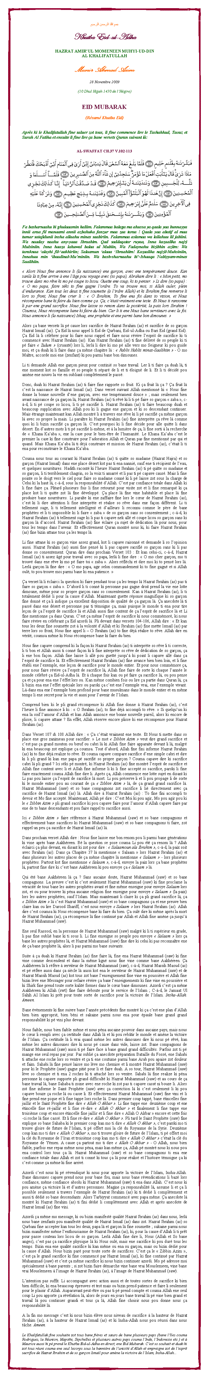 Text Box: بسم الله الرحمن الرحيمKhutba Eid-ul-AdhaHAZRAT AMIRUL MOMENEEN MUHYI-UD-DINAL KHALIFATULLAHMunir Ahmad Azim28 Novembre 2009(10 Dhul Hijjah 1430 de lHgire)EID MUBARAK(Rsum Khutba Eid)Aprs ki le Khalifatullah fine saluer zot tous, li fine commence lire le Tashahhud, Taouz et Surah Al Fatiha et ensuite li fine lire a bane versets Quran suivant l:AL-SWAFFAT CH.37 V.102-113￼Fa basharnaahu bi ghulaaamin haliim. Falammaa balaga ma ahussa ya qaala yaa bunnayya innii araa fil manaami annii azbahuka fanzur maa zaa taraa ! Qaala yaa abatif al maa tumar satajidunii insha allaahu minas saabiriin. Falammaa aslamaa wa lallahuu lil jabiini. Wa naaday naahu any-yaaa Ibraahim. Qad saddaqatar ruyaa, Inna kazaalika najzi Mulsiniin. Inna haaza lahuwal balaa ul Mubiin, Wa Fadaynahu bizibhin aziim: Wa taraknaa alayhi fil-aakhiriin; Salaamun alaaa Ibraahiim! Kazaalika najzil-Muhsiniin, Innahuu min ibaadinal-Muminiin. Wa bash-sharnaahu bi-Ishaaqa Nabiyyam-minas Saalihiin. Alors Nous fine annonce li (la naissance) ene garon, avec ene temprament douce. Kan sanl l ti fine arrive  ene lge pou voyage avec (so papa), Abraham dire li :  Mon petit, mo trouve dans mo rve ki mo p coupe to licou. Guette ene coup, ki to penser.  Li dire (so papa) :  O mo papa, faire ski to fine gagne lordre. To va trouve moi, si Allah ouler, plein dendurance. Kan tous les deux ti fine soumette ( lirdre Allah) et ki Ibrahim fine renverse li lors so front, Nous fine crier li :  O Ibrahim, To fine ena foi dans to vision, et Nous rcompense bane ki faire du bien comme a. a, ctait vraiment ene teste. Et Nous ti ransonne li par ene grand sacrifice. Nous fine laisse so renom dans la postrit, la paix lors Ibrahim ! Coumsa, Nous rcompense bane ki faire du bien. Car li ti ene Nous bane serviteurs avec la foi. Nous annonce li (la naissance) Ishaq, ene prophte et ene parmi bane bon dimounes. Alors a bane versets l p cause lors sacrifice de Hazrat Ibrahim (as) et sacrifice de so garon Hazrat Ismal (as). a Eid l nous appel li Eid de Qurbani, Eid-ul-Adha ou Bari Eid (grand Eid). a Eid l li clbrer pour ki faire nous rappel et faire nous rvive lesprit de sacrifice ki ti commenc avec Hazrat Ibrahim (as). Kan Hazrat Ibrahim (as) ti fine dlivr de so peuple ki ti p faire  Zulum  (cruaut) lors li, lerl li dire ki mo p alle vers mo Seigneur ki pou guide moi, et a duah ki li faire dans a mme chapitre l :  Rabbi Hablii minas-Saalihiin  - O mo Matre, accorde moi ene (zenfant) ki pou parmi bane bon dimounes. Li ti demande Allah ene garon pieux pour contini so bane travail. Ler li ti faire a duah l, ti ene moment kot so famille et so peuple ti spar de li et ti loign de li. Et li ti dcid pou amne ene nouvo la vie en oubliant compltement le pass.Donc, duah ki Hazrat Ibrahim (as) ti faire fine rapporte so fruit. Ki a fruit l a ? a fruit l cest la naissance de Hazrat Ismal (as). Dans verset suivant Allah mentionn ki  Nous fine donne la bonne nouvelle dene garon, avec ene temprament douce  ; mais seulement bien avant naissance de a garon l, Hazrat Ibrahim (as) ti rv ki li ti p faire so garon  zaba , c--d, li ti p coupe so licou, li ti p sacrifi li. Hazrat Ibrahim (as) ti faire beaucoup duah et beaucoup supplication avec Allah pou ki li gagne ene garon et ki so descendant continuer. Mais trange maintenant kan Allah montr li  travers ene rve ki li p sacrifi a mme garon l avec so propre la main. Li paratre ki Hazrat Ibrahim (as) fine interprte a rve l comme quoi ki li bizin sacrifi a garon l. Cest pourquoi ki li fine dcide pour alle quitte li dans dsert. En dautres mots li ti p sacrifi li-mme, et  la lumire de a, li fine sorti  la recherche de  Khana Kaaba , ene la case pour le bien-tre de lhumanit. Le Khana Kaaba cest le premier la case ki fine construire pour ladoration Allah et Quran pas fine mentionn par qui et quand. Mais Khana Kaaba l ti dj construire et mission de Hazrat Ibrahim (as), ctait li ti ena pour reconstruire le Khana Kaaba.Couma nous tous au courant ki Hazrat Ibrahim (as) ti quitte so madame (Hazrat Hajra) et so garon (Hazrat Ismal) dans ene place dsert kot pas ti ena nanni, sauf ene ti rcipient de leau, et quelques nourritures. Hadith racont ki lheure Hazrat Ibrahim (as) ti p quitte so madame et so garon, li ti terriblement chagrin, so la voix ti amarr et li pas ti p capave caus. Mais li fine pointe so le doigt vers le ciel pour faire so madame conn ki li p laisse zot sous la charge de Celui ki la haut l, c--d, sous la responsabilit dAllah. Cest par confiance totale dans Allah ki li fine faire a. Plitard plusieurs fois li fine retourn pour visite zot et li fine remarqu ki a place kot li ti quitte zot l fine dvelopp. a place l fine vine habitable et place l fine produire bane nourritures. Li parate ki ene zaffaire fine lors le cur de Hazrat Ibrahim (as), cest ki li dire attention li fine interprte et ralise so rve dans ene faon diffrent. Li ti tellement sage, li ti tellement intelligent et dailleurs li reconnu comme le pre de bane prophtes et li ti impossible ki li faire  zaba  de so garon sans so consentement ; c--d, ki Hazrat Ibrahim (as) ti tellement sage ki li pas ti capave nek all et coupe licou so garon sans ki garon l daccord. Hazrat Ibrahim (as) fine claire a sujet de ddication l pour nous, pour tous les temps dans lavenir. Et effectivement Quran montr nous ki, ki faire Hazrat Ibrahim (as) fine bizin attane tous a les temps l.Li fine attane ki so garon vine assez grand, kot li capave raisonn et demande li so lopinion aussi. Hazrat Ibrahim (as) aussi fine pens ki li pas capave sacrifi so garon sans ki li pas donne so consentement. Quran dire dans prochain Verset 103 : Et kan celui-ci, c--d, Hazrat Ismal (as) ti assez g pour travail avec so papa, lerl li fine dire :  O mo cher garon, mo ti trouv dans ene rve ki mo p faire toi  zaba . Alors rflchi et dire moi ki to pens lors l. Lerl garon l fine dire :  O mo papa, agir selon commandement ki to fine gagn et si Allah oul, to pou trouve moi parmi bane ki ena patience. a verset l li clairci la question ki faire pendant tous a les temps l Hazrat Ibrahim (as) pas ti faire so garon  zaba . Dabord li ti conn ki personne pas gagne droit prend la vie ene lotte dimoune, mme pour so propre garon sans so consentement. Kan  Hazrat Ibrahim (as), li ti totalement ddi li pour la cause dAllah. Maintenant guette rponse magnifique ki so garon fine donn et a li indique a excellent disposition de qualit de a garon l. a anecdote l ti pass dans ene dsert et personne pas ti tmoigne a, mais puisque le monde ti ena pour tire leon de a lesprit de sacrifice l et Allah aussi fine content de a lesprit de sacrifice l et Li fine mentionne a dans Quran. Cest a mme lesprit de sacrifice ki nous commmor, ki nous faire rvive en clbrant a Eid azordi l. Pli devant dans versets 104-106, Allah dire :  Et kan tous les deux fine soumette zot  la volont dAllah et ki Ibrahim (as) fine mette Ismal (as) par terre lors so front, Nous fine appel li  O Ibrahim (as) to fine dj ralise to rve. Allah dire en vrit, coumsa mme ki Nous rcompense bane ki faire du bien.Nous fine capave comprend ki la faon ki Hazrat Ibrahim (as) ti interprte so rve li ti correcte, li ti bon et Allah aussi ti conn faon ki li fine interprte so rve de ddication de so garon, a li ene bon faon. Allah fine laisse li all pou guett jusqu ki point li capave all dans a lesprit de sacrifice l. Et effectivement Hazrat Ibrahim (as) fine avance bien bien loin, et li fine tabli ene lexemple, ene leon de sacrifice pour le monde entier. Et pour nous commmore a, pour nous faire rvive a lesprit de sacrifice l, Allah fine faire de sorte ki chaque lanne le monde clbr a Eid-ul-Adha l. Et  chaque fois kan ou p faire a sacrifice l, ou pou pense a et a pour ena ene lffet lors ou. Kan mme combien fois ou lire a partie dans Quran l, a li bizin ena ene leffet spciale lors ou parski a cest ene lexemple vrai, ene lexemple vivant. L-dans ena ene lexemple bien profond pour bane musulmans dans le monde entier et en mme temps li ene secret pour la vie et aussi pour lavenir de lIslam.Comprend bien ki le pli grand rcompense ki Allah fine donne  Hazrat Ibrahim (as), cest lheure li fine annonce li ki :  O Ibrahim (as), to fine dj accompli to rve.  Si quelquun ki ena la soif lamour dAllah et kan Allah annonce ene bonne nouvelle pareil, alors ki encore de plisse, li capave attane ? En effet, Allah rserve encore plisse ki ene rcompense pour Hazrat Ibrahim (as).Dans Verset 107 & 108 Allah dire :  a ctait vraiment ene teste. Et Nous ti mette dans so place ene gros zanimeau pour sacrifier.  Le mot  Zibbin Azim  veut dire grand sacrifice et cest pas a grand mouton ou buf ou cabri l ki Allah fine faire apparaite devant li l, malgr ki ena beaucoup zot explique a coumsa. Tout dabord, Allah fine fini informe Hazrat Ibrahim (as) ki to fine dj realize to rve. Et couma capave compare sacrifice dene simple cabri et dire ki li pli grand ki kan ene papa p sacrifi so propre garon ? Couma capave dire ki sacrifice cabri l pli grand ? Ici ski p montr, ki Hazrat Ibrahim (as) fine montr lesprit de sacrifice et Allah fine content avec li et Allah fine informe li ki li fine accept so sacrifice, parski li fine faire exactement couma Allah fine dire li. Aprs a, Allah commence ene lotte sujet en disant ki Li pas pou laisse a lesprit de sacrifice l mort. Li pou prserve li et li pou propage li de sorte ki le monde entier pou au courant de a  Zibbin Azim  l, de a grand grand sacrifice l. Hazrat Muhammad (saw) et so bane compagnons zot sacrifice li li directement avec a sacrifice de Hazrat Ismal (as) l. Allah dire  Hazrat Ibrahim (as) : To fine fini accompli to devoir et Mo fine accept. Maintenant, Allah p dire : Cest Moi ki pou agir, Mo pou agir pou ki le  Zibbin Azim  pli grand sacrifice ki pou capave faire pour lamour dAllah capave faire par ene de to bane descendants et pou faire rappel to sacrifice aussi.Ici  Zibbin Azim  faire rfrence  Hazrat Muhammad (saw) et so bane compagnons et effectivement bane sacrifices ki Hazrat Muhammad (saw) et so bane compagnons ti faire, zot rappel un peu a sacrifice de Hazrat Ismal (as) l.Dans prochain verset Allah dire : Nous fine laisse ene bon renom pou li parmi bane gnrations ki vine aprs bane Aakhreen. B la question se pose couma Li pou t a renom l ? Allah clairci a plus devant, en disant ki zot pour dire :  Salaamoun ala Ibrahim , c--d, la paix soit avec Ibrahim (as). Dans a Chapitre 37 l mentionne  Salaam  lors Hazrat Ibrahim (as) et dans plusieurs les autres places de a mme chapitre l mentionne  Salaam  - lors plusieurs prophtes. Partout kot fine mentionne  Salaam , c--d, envoye la paix lors a bane prophtes l, partout fine dire ki cest bane Aakhreen ki pou envoye a  Salaam  l.Qui t bane Aakhreen l a ? Sans aucaine doute, Hazrat Muhammad (saw) et so bane compagnons. La preuve cest ki cest seulement Hazrat Muhammad (saw) ki fine proclame la vracit de tous bane les autres prophtes avant et fine mme enseigne pour envoye Salaam lors zot, et ou pour trouver ki pna aucaine religion fine enseigne pour envoye  Salaam  (la paix) lors les autres prophtes, sauf lIslam. Mais maintenant li claire ki a pli grand sacrifice l, a  Zibbin Azim  l cest Hazrat Muhammad (saw) et so bane compagnons a et ene preuve bien claire kan ou lire Darood Shariff, cest nous envoye  Salaam  lors Hazrat Ibrahim (as). Allah dire cest coumsa ki Nous rcompense bane ki faire du bien. a oul dire ki mme aprs la mort de Hazrat Ibrahim (as), a rcompense l fine continu par Allah et Allah fine amne a jusqu Hazrat Muhammad (saw).Ene seul Rassool, en la personne de Hazrat Muhammad (saw) malgr ki li ti suprieur en grade, li pas fine oubli bane ki ti sous li. Li fine enseigne so peuple pou envoye  Salaam  lors a bane les autres prophtes l, et Hazrat Muhammad (saw) fine dire ki celui ki pas reconnatre ene de a bane prophte l, alors li pas parmi mo bane suivants.Suite  a duah ki Hazrat Ibrahim (as) fine faire l, fine ena Hazrat Muhammad (saw) ki fine vine comme descendent et dans la mme lign nous fine vine comme bane Aakhreen. a Aakhreen l li rfre  serviteur de Hazrat Muhammad (saw), c--d, Hazrat Massih Maoud (as) et p rfre aussi dans a sicle l aussi kot ena le serviteur de Hazrat Muhammad (saw) et de Hazrat Massih Maoud (as) kot tous zot bane lenseignement fine vine en poussire et Allah fine bizin lve ene Messager pour refaire rvive a bane lenseignements ki fine vine en poussire et ki Shirk fine prend toute sorte kalit formes dans le cur bane dimounes. Azordi cest a mme Aakhreen ki Allah (swt) fine faire deboute pour le service de lIslam ; C--d, le Jamaat Ul Sahih Al Islam ki prt pour toute sorte de sacrifice pour la victoire de lIslam. Insha-Allah. Ameen.Bane vnements ki fine suivre bane lanne prcdents fine montr ki a cest ene plan dAllah bien bien appropri, bien bni et sakaine parmi nous ena pour paule bane grand grand responsabilit ki p vini plus devant.Nous faible, nous bien faible mme et nous pna aucaine pouvoir dans aucaine pays, mais nous le cur li rempli avec a certitude dans Allah l et ki pou rebtir le monde et amne la victoire de lIslam. a certitude l li vrai quand mme les autres dimounes dire ki nous p rv, kan mme les autres dimounes dire ki nous p cause dans vide, laisse zot. Bane compagnons de Hazrat Muhammad (saw) aussi ti p faire face  bane grand grand difficults. Parfois zot ti p mange ene seul repas par jour. Pas oubli a anecdote prparation Bataille du Foss, ene Sahabi ti attache ene roche lors so ventre et a ti ene coutume parmi bane Arab pou apaise zot douleur et faim. Sahabi l fine pens laisse mo lve mo chemise et li montr Hazrat Muhammad (saw) pour ki le Prophte (saw) gagne piti pour li et faire duah. A so tour, Hazrat Muhammad (saw) lve so chemise et ti ena 2 roches ki ti attach lors so ventre. Sahabi l fine realize ki pna personne ki capave supporte pli grand difficult ki Hazrat Muhammad (saw) et au cours de a bane travail l, bane Sahaba ti zoine avec ene roche ki zot pas ti capave cass ni bouze li. Alors zot fine informe le Saint Prophte (saw) avec a conviction l ki cest seulement li ki pou capave bouze a roche l ou casse li. Et effectivement Hazrat Muhammad (saw) fine vini et li fine prend ene pique et li fine tappe lors roche l. Dans premier coup tapp, bane tincelles fine jaillir et le Saint Prophte fine dire  Allah O Akbar . Li fine tappe ene  deuxime coup et ene tincelle fine r-jaillir et li fine r-dire  Allah O Akbar  et finalement li fine tappe ene troisime coup et encore tincelle fine jaillir et li fine dire  Allah O Akbar  encore et cette fois-ci roche l fine cass. Et li fine r-dire  Allah O Akbar . Pli tard le Saint Prophte (saw) fine explique so bane Sahaba ki le premier coup kan mo ti dire  Allah O Akbar , cest parski mo ti trouve gloire de future de lIslam, ti p offert moi la cl du Royaume de la Syrie. Deuxime coup kan mo ti dire  Allah O Akbar , mo ti trouve gloire de future de lIslam, ti p offert moi la cl du Royaume de lIran et troisime coup kan mo ti dire  Allah O Akbar  ctait la cl du Royaume de Ymen. A cause a partout mo ti dire  Allah O Akbar  - O Allah, nous bien faible, parfois ene repas mme nous pna, mais kan mme a, Allah p montr nous ki nous pou ena control lors tous a l. Hazrat Muhammad (saw) et so bane compagnons ti ena ene confiance totale dans Allah et zot ti conn ki tous a l pour ralis et lhistoire tmoigne a ki cest comme a mme ki fine arriv.Azordi cest nous ki p rvendiqu ki nous pour apporte la victoire de lIslam, Insha-Allah. Bane dimounes capave prend nous pour bane fou, mais nous bane rvendications li baz lors confiance, mme confiance absolu ki Hazrat Muhammad (saw) ti ena dans Allah. Cest nous ki pou amne a victoire l et dautres personnes. Magine a responsabilit l, assume li et a li possible seulement  travers lexemple de Hazrat Ibrahim (as) ki ti ddi li compltement et aussi ti ddi so bane descendants. Alors Tarbiyyat commenc avec papa mme. a anecdote l montr ki Hazrat Ibrahim (as) ti fini ddi li compltement avec Allah et aprs anecdote de Hazrat Ismal (as) fine vini.Azordi a mme mo message, ki ou bizin manifest qualit Hazrat Ibrahim (as) dans nous, lerl nous bane zenfants pou manifest qualit de Hazrat Ismal (as) dans zot. Hazrat Ibrahim (as) so Qurbani fine accepter kan tous les deux, papa l et garon l fine soumette ; sakaine parmi nous bizin manifester mme lenthousiasme de Hazrat Ibrahim (as), ki, pour la cause dAllah li ti prt pour passe couteau lors licou de so garon. Lerl Allah fine dire li, Nous (Allah et So bane anges), cest pas a sacrifice physique l ki Nous oul, mais ene sacrifice ki pou dur tous les temps. Bizin ena ene qualit sacrifice ki kan mme ou ena ou garon, mais ou bizin ddi pour la cause dAllah. Nous bizin par pour toute sorte de sacrifices. Cest a le  Zibbin Azim , cest a le grand sacrifice ki fine commenc par Hazrat Ismal (as), ki fine continu par Hazrat Muhammad (saw) et cest a mme sacrifice ki nous bizin continuer azordi. Mo p adresse moi spcialement  bane parents ; si zot bizin faire dmarche vine bane vrai Mouslemeen, vine bane vrai Mouslemeen  limage de Hazrat Ibrahim (as),  limage de Hazrat Muhammad (saw).Lintention pas suffit. Li accompagn avec action aussi et de toutes sortes de sacrifice ki bien bien difficile, ki ena beaucoup preuves et test mais ou bizin prend patience et faire li seulement pour le plaisir dAllah. Auparavant peut-tre ou pas ti p prend compte et couma Allah ene seul coup Li pou apporte a rvlation l, alors de jours en jours bane travail l p vine bien grand et travail l pou continuer grandi et tous a l, Allah fine choisir nous pou donne nous a responsabilit l.A la fin mo message cest ki nous bizin lve nous niveau de sacrifice  la hauteur de Hazrat Ibrahim (as),  la hauteur de Hazrat Ismal (as) et ki Insha-Allah nous pou russi dans nous tche. Ameen.Le Khalifatullah fine souhaite zot tous bane frres et surs de bane plusieurs pays (bane lles couma Rodrigues, la Runion, Mayotte, Seychelles et plusieurs autres pays couma lInde, lIndonesie etc.) et  Maurice aussi ki p prend le Khutba Eid-ul-Adha en direct, ene Eid Mubarak. Cest so souhait et duah ki zot tous runi couma ene seul lecorps sous la bannire de lunicit dAllah et empreigne zot de lesprit sacrifice de Hazrat Ibrahim et de so garon Ismal pour amne la victoire de lIslam, Insha-Allah...