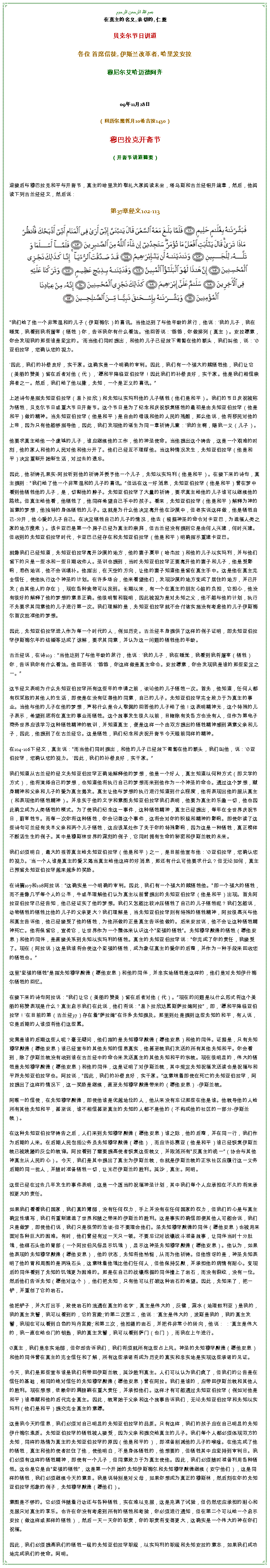 Text Box: بسم الله الرحمن الرحيم在真主的名义, 亲切的, 仁慈 贝克尔节日讲道 

各位 首席信徒, 伊斯兰改革者, 哈里发安拉 穆尼尔艾哈迈德阿齐 

09年11月28日 

（回历尔黑哲月10希吉拉1430） 

穆巴拉克开斋节（开斋节讲道摘要）


迎接后与穆巴拉克和平与开斋节，真主的哈里发的敬礼大家阅读末坐，塔乌斯和古兰经铝开端章，然后，他阅读下列古兰经经文，然后说： 
第37章经文102-113￼

我们给了他一个非常温和的儿子（伊斯梅尔）的喜讯。当他达到了与他年龄的旅行，他说：'我的儿子，我在睡觉，我看到我将屠宰（牺牲）你，告诉我你有什么看法。'他回答说：'爸爸，你做排列（真主）。安拉愿意，你会发现我的那些谁是坚定的。'而当他们同时提出，和他的儿子已经放下匍匐在他的额头，我们叫他，说：'亚伯拉罕，您确认您的视力。'因此，我们的补偿良好，实干家。这确实是一个明确的审判。因此，我们有一个强大的赎牺牲他，我们让它（美丽的赞美）留在后者对他（代），'愿和平降临亚伯拉罕！因此我们的补偿良好，实干家。他是我们相信崇拜者之一。然后，我们给了他以撒，先知，一个是正义的喜讯。

上述诗句是指先知亚伯拉罕（易卜拉欣）和先知以实玛利他的儿子牺牲（他们是和平）。我们的节日庆祝被称为牺牲，贝克尔节日或重大节日开斋节。这个节日是为了纪念和庆祝恢复牺牲的最初是由先知亚伯拉罕（他是和平）做的精神。当先知亚伯拉罕（他是和平）是自由的错误和他的人民的残酷，那么他说，他将移民对他的上帝，因为只有他能够指导他，因此，我们发现他的诞生为同一章祈祷儿童：'我的主啊，赐我一义（儿子）。 

他要求真主给他一个虔诚的儿子，谁应继续他的工作，他的神圣使命。当他提出这个祷告，这是一个艰难的时刻，他的家人和他的人民对他和他分开了。他们已经互不理睬他。当这种情况发生，先知亚伯拉罕（他是和平）决定重新开始新生活，对过去的遗忘。 

因此，他祈祷孔果实-阿拉听到他的祈祷并授予他一个儿子，先知以实玛利（他是和平）。在接下来的诗句，真主提到：我们给了他一个非常温和的儿子的喜讯。但远在这一好消息，先知亚伯拉罕（他是和平）曾在梦中看到他牺牲他的儿子，是，切割他的脖子。先知亚伯拉罕了大量的祈祷，要求真主给他的儿子谁可以继续他的路线。但真主给他看，他牺牲了，他同样希望自己手中的孩子。看来，先知亚伯拉罕（他是和平）解释为神的旨意的梦想，他独特的身体牺牲的儿子。这就是为什么他决定离开他在沙漠中，但老实说这样做，他是牺牲自己-分开，他心爱的儿子自己。在决定牺牲自己的儿子的情况，他去（根据神圣的命令对卡亚巴，为造福人类之家的地方搜索）。该卡亚巴是第一个房子已经为真主的崇拜，但古兰经没有提到它是由何人兴建，何时兴建。但收到的先知亚伯拉罕时代，卡亚巴已经存在和先知亚伯拉罕（他是和平）明确指示重建卡亚巴。 

就像我们已经知道，先知亚伯拉罕离开沙漠的地方，他的妻子夏甲（哈杰拉）和他的儿子以实玛利，并与他们留下的只是一些水和一些日期收件人。圣训也提到，当时先知亚伯拉罕正要离开他的妻子和儿子，他是受影响，悲伤地说，他不会说填补。他指出，在天空的方向，让他的妻子知道他是留在真主手中。这是他在真主完全信任，使他执行这个神圣的计划。在许多场合，他来看望他们，发现沙漠的地方变成了居住的地方，并已开发（由其他人的存在），现在各种食物可以找到。长期以来，有一个在真主的朋友心脏的负担，它担心，他没有很好的解释了他的梦想的意思正确。他很明智和聪明，因此被视为是对先知之父，他不能与他的计划，执行不先要求其同意他的儿子进行第一次。我们理解的是，先知亚伯拉罕就不会付诸实施没有考虑他的儿子伊斯梅尔首次批准他的梦想。 

因此，先知亚伯拉罕进入作为每一个时代的人，例如历史。古兰经本身提供了这样的例子证明，即先知亚伯拉罕伊斯梅尔年的结婚等达成了谅解，要求其同意，并认为这一问题的牺牲他的年龄。 

古兰经说，在诗103：当他达到了与他年龄的旅行，他说：'我的儿子，我在睡觉，我看到我将屠宰（牺牲）你，告诉我你有什么看法。他回答说：'爸爸，你这样做是真主命令。安拉愿意，你会发现我是谁的那些坚定之一。

这节经文表明为什么先知亚伯拉罕所有这些年的申请之前，谈论他的儿子牺牲一次。首先，他知道，任何人都有权采取的其他人的生活，即使是在没有征得他的同意，自己的儿子。先知亚伯拉罕完全致力于为真主的事业。当他与他的儿子在他的梦想，声称什么是令人敬佩的回答他的儿子给了他！这表明精神光，这个特殊的儿子表示，希望到底将在真主的事业而牺牲。这个故事发生很久以前，目睹除有关各方也没有人，但作为第电子商务世界应该学习这种牺牲精神的教训，并知道真主，便是这样一个由双方提出的牺牲精神感到满意父亲和儿子，因此，他提到了在古兰经它。这是牺牲，我们纪念和庆祝开斋节今天眼前同样的精神。 

在104-106下经文，真主说：而当他们同时提出，和他的儿子已经放下匍匐在他的额头，我们叫他，说：'亚伯拉罕，您确认您的视力。 '因此，我们的补偿良好，实干家。

我们知道从古兰经的经文先知亚伯拉罕正确地解释他的梦想，他是一个好人，真主知道以何种方式（即文学的方式），他将演绎自己的梦想，也知道他将执行自己的梦想而来到他作为一个神圣的命令。通过这个梦想，献身精神和父亲和儿子的爱为真主揭发。真主让他与梦想的执行进行知道到什么程度，他将表现出他的服从真主（和表现他的牺牲精神）。并忠实于他的文字和意图先知亚伯拉罕我们表明，他要为真主的乐趣一切，他也因此确立成为人类牺牲的模式。为了使我们纪念这一事件，这种牺牲精神，真主已经提出，每年在全世界庆祝节日，蔚宰牲节。而每一次你将这种牺牲，你会记得这个事件，这将会对你的积极和精神的影响。即使你读了这些诗句可兰经有关本父亲和两个儿子牺牲，这应该某处作了关于你的特殊影响，因为这是一种牺牲，真正榜样不断活生生的例子。其中是穆斯林世界的深刻的例子，它同时拥有生命的秘密和伊斯兰教的未来。 

我们必须明白，最大的报答真主给先知亚伯拉罕（他是和平）之一，是目前他宣布他：'亚伯拉罕，您确认您的视力。'当一个人谁是真主的爱又渴当真主给他这样的好消息，那还有什么可他要求什么？但无论如何，真主已预留先知亚伯拉罕越来越多的奖励。 

在诗篇107和108阿拉说：这确实是一个明确的审判。因此，我们有一个强大的赎牺牲他。即一个强大的牺牲，而不是像几乎每个人的公羊，牛或羊理解他们认为真主以前曾提出的先知亚伯拉罕（他是和平）出现。首先阿拉亚伯拉罕已经告知，他已经证实了他的梦想。我们又怎能比较冲压牺牲了自己的儿子牺牲呢？我们怎能说，动物牺牲的牺牲比他的儿子的父亲更大？我们理解是，当先知亚伯拉罕则有特殊的牺牲精神，阿拉很高兴与他和真主告诉他，他已经接受了他的牺牲，为他所做的正是真主告诉他做的。后来安拉说，他不会让这种牺牲精神死亡。他将保留它，宣传它，让世界作为一个整体来认识这个坚强的牺牲。先知穆罕默德的牺牲（愿他安息）和他的同伴，是直接关系到先知以实玛利的牺牲。真主的先知亚伯拉罕说：你完成了你的责任，我接受了。现在（阿拉说）这是我谁将会使这个坚强的牺牲，成为象征真主的爱你的后裔，并作为一种手段来回收您的牺牲也。

这里坚强的牺牲是指先知穆罕默德（愿他安息）和他的同伴，并忠实地牺牲是这样的，他们是对先知伊什梅尔牺牲的回忆。 

在接下来的诗句阿拉说：我们让它（美丽的赞美）留在后者对他（代）。现在的问题是以什么形式将这个美丽的称赞表现是什么？真主启示我们在此说，他们将说：易卜拉欣达累斯萨拉姆阿拉，即，'愿和平降临亚伯拉罕！'在目前的第（古兰经37）存在着萨拉姆在许多先知提及。那里到处是提到这些先知的和平，有人说，它是后期的人谁须将他们这些累。 

究竟是谁的后期这些人呢？毫无疑问，他们指的是先知穆罕默德（愿他安息）和他的同伴。证据是，只有先知穆罕默德（愿他安息）谁已经宣布的其他先知的信息真实，他甚至教我们发送的所有其他先知和平。你会看到，除了伊斯兰教没有收到谁在古兰经中的命令来发送真主的其他先知和平的宗教。现在很明显的，伟大的牺牲是先知穆罕默德（愿他安息）和他的同伴，这是证明了对伊斯兰教，其中规定先知祝福发送读也是祝福与和平派先知亚伯拉罕也。阿拉说，因此，我们的补偿良好，实干家。这意味着即使在死亡的先知亚伯拉罕，阿拉提出了这样的情况下，这一奖励是继续，直至先知穆罕默德带来的（愿他安息） -伊斯兰教。 

阿唯一的信使，在先知穆罕默德，即使他谁是优越地位的人，他从来没有忘记那些在他是谁。他教导他的人给所有其他先知和平，甚至说，谁不相信甚至真主的先知的人都不是他的（不构成他的社区的一部分-伊斯兰教）。 

在这种先知亚伯拉罕祷告之后，人们来到先知穆罕默德（愿他安息）谁之际，他的后裔，并在同一行，我们作为后期的人来。在后期人民包括公务员先知穆罕默德（愿他），而应许弥赛亚（他是和平）谁已经恢复伊斯兰教已被践踏的灰尘的教诲。阿拉看到了需要提高使者恢复这些教义，并取消所有反真主的统一（协会与其他神真主从人民的心）。今天，我们是其中提出了真主为伊斯兰教，也就是伊斯兰教的正宗社区应履行这一义务后期的同一批人，并随时准备牺牲一切，让光芒伊斯兰的胜利。英沙，真主。阿明。 

这些已经在过去几年发生的事件表明，这是一个适当的祝福神圣计划，其中我们每个人应承担在不久的将来承担更大的责任。 

如果我们看看我们国家，我们真的薄弱，没有任何权力，手上并没有在任何国家的权力，但我们的心是与真主确定性填写，我们将重新建造了世界和随之带来的伊斯兰的胜利。这是事实的确信即便其他人可能会说，我们只是做梦，即使他们说，我们只是徒劳的洽谈-但不要理会他们。圣先知穆罕默德的同伴（愿他安息）也被用来面对各种巨大的困难。有时，他们曾经有过一天只一顿。不要忘记对战壕战斗准备故事，让同伴当时十分肚饿，他绑石头他的胃部（一个阿拉伯风俗显示饥饿），显示这神圣先知穆罕默德（愿他安息）。他认为，如果他表现的先知穆罕默德（愿他安息），他的状态，先知将他怜悯，从而为他祈祷。但他惊讶的是，神圣先知表明了他的胃和周围的是两块石头，这意味着他饿比他们任何人，但他保持沉默，并承担他的病情有耐心。变现后的同伴看到了先知的饥饿更为困难的。那是在自己的战壕挖掘的同伴撞上了岩石，而没有裂纹，没有一位。然后他们告诉先知（愿他对这个），他们把先知，只有他可以打破这种岩石的希望。因此，先知来了，把一铲，并重创了它的岩石。 

他把铲子，并大打出手，致使岩石的流通在真主的名字'，真主是伟大的，灰键，深水（地理叙利亚）是我的，我的真主发誓，我可以看到的，它的宫殿;'的第二次罢工，他说：'真主是伟大的，波斯是我的，我的真主发誓，我现在可以看到白色的玛丹宫殿;'和第三次，他拍摄的岩石，并把件非常小的转向，他说： ：'真主是伟大的，我一直在给也门的钥匙，我的真主发誓，我可以看到萨门（也门），而我在上午进行。 

真主，我们是忠实地弱，但你却告诉我们，我们将须就所有这些占上风。神圣的先知穆罕默德（愿他安息）和他的同伴曾在真主的完全信任和了解，所有这些承诺将成为历史的真实和忠实地是实现这些承诺的见证。 

今天，我们是那些宣布谁是我们将带回伊斯兰教，英沙胜利真主。人们可以认为我们疯了，但我们的公告是在信任的基础，相同的绝对信任的先知穆罕默德（愿他安息）曾在阿拉。我们是谁的，应带回伊斯兰教和其他人的胜利。现在想想，依赖你的肩膀躺在重大责任，并承担他们。这样才有可能通过先知亚伯拉罕（例如对他是和平）谁奉献和他的后代完全真主。因此，教育始于父亲和这个故事告诉我们，无论先知亚伯拉罕和先知以实玛利（他们是和平）提交完全真主的意愿。 

这是我今天的信息，我们必须对自己明显的先知亚伯拉罕的品质。只有这样，我们的孩子应在自己明显的先知伊什梅尔素质。先知亚伯拉罕的牺牲被人接受，因为父亲和提交给真主的儿子。我们每个人都必须体现双方的先知，同样的热情为真主的先知亚伯拉罕的原因（他是和平的），即准备削减他的儿子的喉咙。在他完成了他的牺牲，真主和他的使者拦住了他，使他明白，不是身体牺牲的，他想要的，但牺牲其中应坚持到审判日。我们必须有这样的牺牲精神，即使有一个儿子，但同意致力于为真主使他。因此，我们必须随时准备利用各种牺牲。这也是它是由坚强的牺牲，这是第一个开始的先知伊斯梅尔和先知穆罕默德继续（安宁他们），这是同样的牺牲，我们必须继续今天的意思。我是说特别是对父母，如果你想成为真正的穆斯林，然后刻在你的先知亚伯拉罕形象的例子，先知穆罕默德（愿他们）。 

意图是不够的。它必须伴随着行动还与各种牺牲，实在难以克服，这是充满了试验，但仍然您应承担的耐心和克服只对真主的享乐。也许在你没有考虑到所有的牺牲和考验，你必须进行通知，但在第二个可以给一个启示安拉（做这样或那样的牺牲），然后一天一天你的职责，你的职责将变得更大，这确实是一个伟大的神在你们祝福。 

因此，我们必须提高我们的牺牲一级的先知亚伯拉罕职级，以实玛利的职级和先知安拉的意志，如果我们成功地完成我们的使命。阿明。
