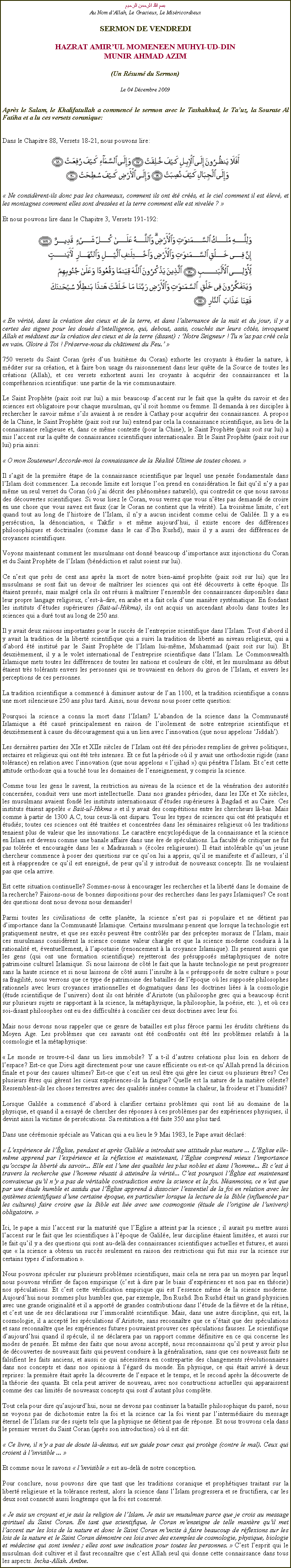 Text Box: بسم الله الرحمن الرحيمAu Nom dAllah, Le Gracieux, Le MisricordieuxSERMON DE VENDREDIHAZRAT AMIRUL MOMENEEN MUHYI-UD-DINMUNIR AHMAD AZIM(Un Rsum du Sermon)
Le 04 Dcembre 2009Aprs le Salam, le Khalifatullah a commenc le sermon avec le Tashahhud, le Tauz, la Sourate Al Fatiha et a lu ces versets coranique:
Dans le Chapitre 88, Versets 18-21, nous pouvons lire: ￼
 Ne considrent-ils donc pas les chameaux, comment ils ont t crs, et le ciel comment il est lev, et les montagnes comment elles sont dresses et la terre comment elle est nivele ? 
Et nous pouvons lire dans le Chapitre 3, Versets 191-192: ￼
 En vrit, dans la cration des cieux et de la terre, et dans lalternance de la nuit et du jour, il y a certes des signes pour les dous dintelligence, qui, debout, assis, couchs sur leurs cts, invoquent Allah et mditent sur la cration des cieux et de la terre (disant) : Notre Seigneur ! Tu nas pas cr cela en vain. Gloire  Toi ! Prserve-nous du chtiment du Feu. 
750 versets du Saint Coran (prs dun huitime du Coran) exhorte les croyants  tudier la nature,  mditer sur sa cration, et  faire bon usage du raisonnement dans leur qute de la Source de toutes les crations (Allah), et ces versets exhortent aussi les croyants  acqurir des connaissances et la comprhension scientifique: une partie de la vie communautaire. 
Le Saint Prophte (paix soit sur lui) a mis beaucoup daccent sur le fait que la qute du savoir et des sciences est obligatoire pour chaque musulman, quil soit homme ou femme. Il demanda  ses disciples  rechercher le savoir mme sils avaient  se rendre  Cathay pour acqurir des connaissances. A propos de la Chine, le Saint Prophte (paix soit sur lui) entend par cela la connaissance scientifique, au lieu de la connaissance religieuse et, dans ce mme contexte (pour la Chine), le Saint Prophte (paix soit sur lui) a mis laccent sur la qute de connaissances scientifiques internationales. Et le Saint Prophte (paix soit sur lui) pria ainsi: 
 O mon Souteneur! Accorde-moi la connaissance de la Ralit Ultime de toutes choses. 
Il sagit de la premire tape de la connaissance scientifique par lequel une pense fondamentale dans lIslam doit commencer. La seconde limite est lorsque lon prend en considration le fait quil ny a pas mme un seul verset du Coran (o jai dcrit des phnomnes naturels), qui contredit ce que nous savons des dcouvertes scientifiques. Si vous lisez le Coran, vous verrez que vous ntes pas demand de croire en une chose que vous savez est faux (car le Coran ne contient que la vrit). La troisime limite, cest quand tout au long de lhistoire de lIslam, il ny a aucun incident comme celui de Galile. Il y a eu perscution, la dnonciation,  Takfir  et mme aujourdhui, il existe encore des diffrences philosophiques et doctrinales (comme dans le cas dIbn Rushd), mais il y a aussi des diffrences de croyances scientifiques. 
Voyons maintenant comment les musulmans ont donn beaucoup dimportance aux injonctions du Coran et du Saint Prophte de lIslam (bndiction et salut soient sur lui). 
Ce nest que prs de cent ans aprs la mort de notre bien-aim prophte (paix soit sur lui) que les musulmans se sont fait un devoir de matriser les sciences qui ont t dcouverts  cette poque. Ils taient presss, mais malgr cela ils ont russi  matriser lensemble des connaissances disponibles dans leur propre langage religieux, cest--dire, en arabe et a fait cela dune manire systmatique. En fondant les instituts dtudes suprieures (Bait-ul-Hikma), ils ont acquis un ascendant absolu dans toutes les sciences qui a dur tout au long de 250 ans. 
Il y avait deux raisons importantes pour le succs de lentreprise scientifique dans lIslam. Tout dabord il y avait la tradition de la libert scientifique qui a suivi la tradition de libert au niveau religieux, qui a dabord t institu par le Saint Prophte de lIslam lui-mme, Muhammad (paix soit sur lui). Et deuximement, il y a le volet international de lentreprise scientifique dans lIslam. Le Commonwealth Islamique mets toutes les diffrences de toutes les nations et couleurs de ct, et les musulmans au dbut taient trs tolrants envers les personnes qui se trouvaient en dehors du giron de lIslam, et envers les perceptions de ces personnes. 
La tradition scientifique a commenc  diminuer autour de lan 1100, et la tradition scientifique a connu une mort silencieuse 250 ans plus tard. Ainsi, nous devons nous poser cette question: 
Pourquoi la science a connu la mort dans lIslam? Labandon de la science dans la Communaut Islamique a t caus principalement en raison de lisolement de notre entreprise scientifique et deuximement  cause du dcouragement qui a un lien avec linnovation (que nous appelons Jiddah). 
Les dernires parties des XIe et XIIe sicles de lIslam ont t des priodes remplies de grves politiques, sectaires et religieux qui ont t trs intenses. Et ce fut la priode o il y avait une orthodoxie rigide (sans tolrance) en relation avec linnovation (que nous appelons  lijihad ) qui pntra lIslam. Et cest cette attitude orthodoxe qui a touch tous les domaines de lenseignement, y compris la science. 
Comme tous les gens le savent, la restriction au niveau de la science et de la vnration des autorits concernes, conduit vers une mort intellectuelle. Dans nos grandes priodes, dans les IXe et Xe sicles, les musulmans avaient fond les instituts internationaux dtudes suprieures  Bagdad et au Caire. Ces instituts taient appels  Bait-ul-Hikma  et il y avait des comptitions entre les chercheurs l-bas. Mais comme  partir de 1300 A.C, tous ceux-l ont disparu. Tous les types de sciences qui ont t pratiqus et tudis; toutes ces sciences ont t traites et concentres dans les sminaires religieux o les traditions tenaient plus de valeur que les innovations. Le caractre encyclopdique de la connaissance et la science en Islam est devenu comme une banale affaire dans une re de spculations. La facult de critiquer ne fut pas tolre et encourage dans les  Madrassah  (coles religieuses). Il tait intolrable quun jeune chercheur commence  poser des questions sur ce quon lui a appris, quil se manifeste et dailleurs, sil est  rapprendre ce quil est enseign, de peur quil y introduit de nouveaux concepts. Ils ne voulaient pas que cela arrive. 
Est cette situation continuelle? Sommes-nous  encourager les recherches et la libert dans le domaine de la recherche? Faisons-nous de bonnes dispositions pour des recherches dans les pays Islamiques? Ce sont des questions dont nous devons nous demander! 
Parmi toutes les civilisations de cette plante, la science nest pas si populaire et ne dtient pas dimportance dans la Communaut Islamique. Certains musulmans pensent que lorsque la technologie est pratiquement neutre, et que ses excs peuvent tre contrls par des prceptes moraux de lIslam, mais ces musulmans considrent la science comme valeur charge et que la science moderne conduira  la rationalit et, ventuellement,  lapostasie (renoncement  la croyance Islamique). Ils pensent aussi que les gens (qui ont une formation scientifique) rejetteront des prsupposs mtaphysiques de notre patrimoine culturel Islamique. Si nous laissons de ct le fait que la haute technologie ne peut progresser sans la haute science et si nous laissons de ct aussi linsulte  la  prsupposs de notre culture  pour sa fragilit, nous verrons que ce type de patrimoine des batailles de lpoque o les suppose philosophes rationnels avec leurs croyances irrationnelles et dogmatiques dans les doctrines lies  la cosmologie (tude scientifique de lunivers) dont ils ont hrite dAristote (un philosophe grec qui a beaucoup crit sur plusieurs sujets se rapportant  la science, la mtaphysique, la philosophie, la posie, etc. ), et o ces soi-disant philosophes ont eu des difficults  concilier ces deux doctrines avec leur foi. 
Mais nous devons nous rappeler que ce genre de batailles est plus froce parmi les rudits chrtiens du Moyen Age. Les problmes que ces savants ont t confronts ont t les problmes relatifs  la cosmologie et la mtaphysique: 
 Le monde se trouve-t-il dans un lieu immobile? Y a t-il dautres crations plus loin en dehors de lespace? Est-ce que Dieu agit directement pour une cause efficiente ou est-ce quAllah prend la dcision finale et pour des causes ultimes? Est-ce que cest un seul tre qui gre les cieux ou plusieurs tres? Ces plusieurs tres qui grent les cieux expriences-ils la fatigue? Quelle est la nature de la matire cleste? Ressemblent-ils les choses terrestres avec des qualits innes comme la chaleur, la froideur et lhumidit? 
Lorsque Galile a commenc dabord  clarifier certains problmes qui sont li au domaine de la physique, et quand il a essay de chercher des rponses  ces problmes par des expriences physiques, il devint ainsi la victime de perscutions. Sa restitution a t faite 350 ans plus tard. 
Dans une crmonie spciale au Vatican qui a eu lieu le 9 Mai 1983, le Pape avait dclar: 
 Lexprience de lglise, pendant et aprs Galile a introduit une attitude plus mature ... LEglise elle-mme apprend par lexprience et la rflexion et maintenant, lEglise comprend mieux limportance quoccupe la libert du savoir... Elle est lune des qualits les plus nobles et dans lhomme... Et cest  travers la recherche que lhomme russit  atteindre la vrit... Cest pourquoi lglise est maintenant convaincue quil ny a pas de vritable contradiction entre la science et la foi. Nanmoins, ce nest que par une tude humble et assidu que lglise apprend  dissocier lessentiel de la foi en relation avec les systmes scientifiques dune certaine poque, en particulier lorsque la lecture de la Bible (influence par les cultures) faire croire que la Bible est lie avec une cosmogonie (tude de lorigine de lunivers) obligatoire. 
Ici, le pape a mis laccent sur la maturit que lEglise a atteint par la science ; il aurait pu mettre aussi laccent sur le fait que les scientifiques  lpoque de Galile, leur discipline taient limites, et aussi sur le fait quil y a des questions qui sont au-del des connaissances scientifiques actuelles et futures, et aussi que  la science a obtenu un succs seulement en raison des restrictions qui fut mis sur la science sur certains types dinformation . 
Nous pouvons spculer sur plusieurs problmes scientifiques, mais cela ne sera pas un moyen par lequel nous pouvons vrifier de faon empirique (cest  dire par le biais dexpriences et non pas en thorie) nos spculations. Et cest cette vrification empirique qui est lessence mme de la science moderne. Aujourdhui nous sommes plus humbles que, par exemple, Ibn Rushd. Ibn Rushd tait un grand physicien avec une grande originalit et il a apport de grandes contributions dans ltude de la fivre et de la rtine, et cest une de ses dclarations sur limmoralit scientifique. Mais, dans une autre discipline, qui est, la cosmologie, il a accept les spculations dAristote, sans reconnatre que ce ntait que des spculations et sans reconnatre que les expriences futures pouvaient prouver ces spculations fausses. Le scientifique daujourdhui quand il spcule, il ne dclarera pas un rapport comme dfinitive en ce qui concerne les modes de pense. Et mme des faits que nous avons accept, nous reconnaissons quil peut y avoir plus de dcouvertes de nouveaux faits qui peuvent conduire  la gnralisation, sans que ces nouveaux faits ne falsifient les faits anciens, et aussi ce qui ncessitera en contrepartie des changements rvolutionnaires dans nos concepts et dans nos opinions  lgard du monde. En physique, ce qui tait arriv  deux reprises: la premire tait aprs la dcouverte de lespace et le temps, et le second aprs la dcouverte de la thorie des quanta. Et cela peut arriver de nouveau, avec nos constructions actuelles qui apparaissent comme des cas limits de nouveaux concepts qui sont dautant plus complte.   
Tout cela pour dire quaujourdhui, nous ne devons pas continuer la bataille philosophique du pass, nous ne voyons pas de dichotomie entre la foi et la science car la foi vient par lintermdiaire du message ternel de lIslam sur des sujets tels que la physique ne dtient pas de rponse. Et nous trouvons cela dans le premier verset du Saint Coran (aprs son introduction) o il est dit: 
 Ce livre, il ny a pas de doute l-dessus, est un guide pour ceux qui protge (contre le mal). Ceux qui croient  linvisible ... 
Et comme nous le savons  linvisible  est au-del de notre conception. 
Pour conclure, nous pouvons dire que tant que les traditions coranique et prophtiques traitant sur la libert religieuse et la tolrance restent, alors la science dans lIslam progressera et se fructifiera, car les deux sont connect aussi longtemps que la foi est concern. 
 Je suis un croyant et je suis la religion de lIslam. Je suis un musulman parce que je crois au message spirituel du Saint Coran. En tant que scientifique, le Coran menseigne de telle manire quil met laccent sur les lois de la nature et donc le Saint Coran mincite  faire beaucoup de rflexions sur les lois de la nature et le Saint Coran dmontre ces lois avec des exemples de cosmologie, physique, biologie et mdecine qui sont innes ; elles sont une indication pour toutes les personnes.  Cest lesprit qui le musulman doit cultiver et il faut reconnatre que cest Allah seul qui donne cette connaissance dans tous les aspects. Incha-Allah. Amne. 