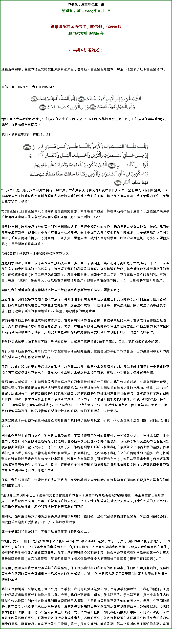 Text Box: 的名义，真主的仁慈，慈星期五讲道  2009年12月4日 

 
终审法院首席的信徒，露信仰，代表阿拉穆尼尔艾哈迈德阿齐
（星期五讲道综述） 

迎接后与和平，真主的哈里发的敬礼大家阅读末坐，塔乌斯和古兰经铝开端章，然后，他宣读了以下古兰经诗句：

在第88章，18-21节，我们可以阅读：￼
他们会不会再考虑的骆驼，它们是如何产生的？而天堂，它是如何饲养的高空，而山区，它们是如何牢牢地固定，地球，它是如何作出辽阔？
我们可以阅读第3章，诗歌191-192：￼和安拉的是天地，英国和真主拥有一切权力。大多数在天地和交替的夜晚和白天创造一定有男人谁明白的迹象。谁记得那些真主的地位和坐在侧身躺在和思考的天地的创造：我们的主啊！你已经不可能在这白费！荣耀归于你，免遭火惩罚我们，然后

750古兰经（近1古兰经第八）诗句劝告信徒研究自然，去思考它的创建，并在其所有作品（真主），这些经文来源寻求善用推理也劝告信徒获取知识和科学的理解：对社区生活的一部分。 

神圣的先知（愿他安息）放在事实和科学知识的追求，是每个穆斯林的义务，无论是男人或女人的重点地段。他问他的弟子追求知识，即使他们不得不前往国泰获取知识。关于中国的先知（愿他安息）的意思，而不是宗教知识的科学知识，并且在同样的情况下（对中国），圣先知（愿他安息）被列入国际科学知识的追求高度重视。而先知（愿他安息），用于祈祷的是这样的： 

我的自持！给我的一切事物的终极现实的认识。 

这是科学知识，其中在伊斯兰基本思想必须从第一步。第二个限制是，当我们考虑到的是，竟然没有一个单一的可兰经经文（如我所描述的自然现象），这违背了我们的科学发现知道。如果你读可兰经，你会看到你不被要求相信的事情，你知道是假的（对可兰经只包含真理）。第三个限制是，当整个伊斯兰历史，不存在这一事件的加利利。有迫害，谴责，赎买，甚至今天，仍然是哲学和理论的差异（如在伊本路西德的情况下），但也有科学信仰的差异。 

现在让我们看看如何重视穆斯林送给从古兰经禁令和伊斯兰教的先知（愿他安息）。 

近百年后，我们敬爱的先知（愿他安息），穆斯林使他们有责任掌握这些在当时发现的科学。他们着急，但尽管如此，他们掌握的知识在自己的宗教语言的版本，这是整个成功，阿拉伯语等，有系统地做。除了成立了高等研究学院，他们收购了所有的科学领域的250年里，导致持续的绝对优势。 

有两个在伊斯兰科学事业成功的重要原因。首先是有科学的自由传统，其次是宗教的水平，首次实行由伊斯兰教自己，先知穆罕默德（愿他的自由的传统）。其次，存在着对伊斯兰教的科学事业的国际方面。伊斯兰联邦把所有国家的所有分歧和颜色外，并在一开始就非常宽容的穆斯林对伊斯兰教以外的发现苍白的人，对这些人的看法。 

科学的传统始于1100年左右下降，科学的传统，也知道了沉默后的250年里死亡。因此，我们必须问这个问题： 

为什么在伊斯兰科学已知的死亡？科学放弃在伊斯兰联邦是由于主要是因为我们的科学企业，因为孤立和与创新的关系气馁第二（我们称之为'新新'）。 

伊斯兰教的11和12世纪的最后地方在政治，教派和宗教斗，这是非常激烈填补时期。那就是时期那里有一个僵化的正统（减去宽容与创新的关系），它侵入伊斯兰教。正是这种正统的态度，影响了科学教义，包括所有领域。 

像所有的人都知道，在科学和有关当局崇拜水平的限制导致对知识分子死亡。我们伟大的时期，在第九和第十世纪，穆斯林建立了较高的研究在巴格达和开罗的国际机构。这些机构被称为和以前有学者之间的比赛有。但是，从1300在基督，这些消失了。所有类型的科学的实践和研究，所有这些科学的处理和宗教研讨会将集中在传统举行了超过创新的价值。知识和科学的百科全书式的伊斯兰性质也几乎成为了一个平庸的投机时代的事情。在教师的批评是不容许的，在'宗教学校'（宗教学校鼓励）。这不是容忍，一个年轻的研究人员开始谁是问什么，他正在学习挺身而出，而且如果他再学习他，以免被他教的新概念带来的问题。他们不希望发生这种情况。 

这情况持续？我们鼓励研究和研究领域的自由？我们做了很好的规定，研究，伊斯兰国家？这些问题，我们必须问问自己！ 

当中这个星球上的所有文明，科学是如此受欢迎，不举行伊斯兰联邦的重要性。一些穆斯林认为，当技术实际上是中立的，其暴行可以由伊斯兰道德观念的控制，但穆斯林认为这些科学的价值加载，现代科学将导致最终的合理性和叛教在伊斯兰信仰（宣布放弃）。他们还认为，人（谁拥有科学的形成）拒绝我们的伊斯兰文化形而上学的前提。如果我们让且不说，高科技不能没有高度的科学进步，如果我们让一边还侮辱了我们的文化的脆弱性的前提，我们将看到这对过去的战争遗产种类如与这种非理性，独断与宇宙学联系（科学研究宇宙），他们从亚里士多德（希腊哲学家继承谁写的有关科学，形而上学，哲学，诗歌等多个科目的很多所谓的教义信仰理性的哲学家），并在这些假设的哲学家难以调和与他们的信仰这些学说。 

但是，我们必须记住，这些种类的战斗更跻身中世纪的基督徒学者凶猛。在这些学者们面临的问题是宇宙学有关的问题和形而上学： 

是世界上发现的不动呢？是否有其他创作出更多的空间？真主的行为是否有效的直接原因，还是真主作出最后决定，并最终原因？没有一个单一的管理是谁的天空或几个人？请问谁管理经验疲劳天数人？是什么性质的天体事项？他们像个喜欢辣味的，寒冷和潮湿地面先天素质的问题呢？ 

加利利开始时主要是为了澄清这是关系到物理学领域的一些问题，当他试图寻求通过实际经验，对这些问题的答案，因此他成为迫害的受害者。归还了350年的晚些时候。 

在一个是在5月9日1983年，梵蒂冈教皇宣布举行特别仪式上： 

的经验教会，期间和之后加利利带来了更成熟的态度...教会本身的经验，学习和反思，现在的教会更了解这些知识的重要性，认为自由...它是最崇高的素质和人一...它是通过研究，人类在实现成功的真相...这就是为什么教会现在确信，没有任何科学与信仰之间的真正矛盾。然而，只有通过虚心和刻苦学习，教会学会不赞成在科学系统的某一个时期尤其是当圣经讲座（由文化的影响，与信仰的基本）使相信圣经链接具有强制性宇宙起源（研究宇宙的起源）。

在这里，教宗放在该教会取得成熟的科学强调，他可以提出对在加利利时间的科学家，他们的纪律是有限的，这样的事实也有问题的事实也强调超出实际和未来的科学知识，并说：科学是因为获得了关于限制对某些类型的科学调查提出的成功。 

我们可以推测若干科学问题，但不会是一个手段，我们可以验证经验（即，由经验手段和理论，）我们的猜测。正是这种经验证明这是现代科学的本质本身。今天，我们比更谦卑，例如，伊本路西德。伊本路西德，是一个具有伟大的独创性伟大的医生和他带来的发热和研究视网膜巨大贡献，并且是有关科学不道德他的宣言之一。但是，在不同的学科，即宇宙学，他接受不承认这只是猜测，没有认识到将来的经历可以证明这些猜测虚假亚里士多德的揣测。今天的科学猜测的时候，他和他不会宣布在尊重的思维方式，作为最后报告。即使我们所接受的事实，我们会认识到，可以有更多的发现新的事实，可能会导致概括没有捏造事实，古新的事实，并且这将需要在返回革命性的改变我们的观念和我们意见，尊重世界。在这两次发生了物理，第一，是在空间和时间的发现，第二个是后的量子理论的发现。这可