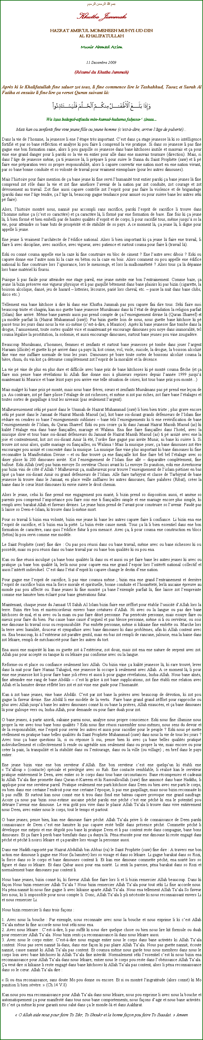 Text Box: بسم الله الرحمن الرحيمKhutba JummahHAZRAT AMIRUL MOMENEEN MUHYI-UD-DINAL KHALIFATULLAHMunir Ahmad Azim11 Decembre 2009(Rsum du Khutba Jummah)Aprs ki le Khalifatullah fine saluer zot tous, li fine commence lire le Tashahhud, Taouz et Surah Al Fatiha et ensuite li fine lire a verset Quran suivant l:￼Wa izaa balagal-atfaalu min-kumul-huluma falyasa- zinuu...Mais kan ou zenfants fine vine jeune fille ou jeune homme (cest--dire, arrive lge de pubert)...Dans la vie de lhomme, la jeunesse li ene ltape trs important. Cest dans a stage jeunesse l ki so intlligence fortifi et par so bane rflction et analyse ki pou faire li comprend la vie pratique. Si dans so jeunesse li pas fine gagne ene bon formation saine, alors li pou gaspille so jeunesse dans bane kitchoses inutile et mauvais et a pour vine ene grand danger pour li parski so la vie en entier pour alle dans ene mauvais tournure (direction). Mais, si dans lge de jeunesse mme, a ti jeunesse l, li prpare li pour suive le Sunna du Saint Prophte (saw) et li p faire ene prparation vers so propre responsabilit, alors li capave convertir ene nation mort en ene nation vivant, par so bane bonne conduite et so volont de travail pour vraiment exemplaire (pour les autres dimounes).Mais lhistoire pour faire mention de a bane jeune ki fine servi lhumanit tout entier parski a bane jeunes l fine comprend zot rle dans la vie et zot fine amliore lavenir de la nation par zot conduite, zot courage et zot dvouement au travail. Zot fine aussi capave contrle zot lesprit pour pas faire la violence et de brigandage (parski dans ene lge tendre, a lge l, beaucoup gagne tendance pour amus ou pour suivre bane les autres ski p faire).Alors, lhistoire montr nous, nanni pas accompli sans sacrifice, parski lesprit de sacrifice li trouve dans lhomme mme a (cest so caractre) et a caractre l, li form par ene formation de base. Ene fois ki a jeune l, li bien form et bien embelli par de hautes qualits desprit et de corps, li pour sacrifi tous, mme jusqu so la vie, pour atteindre so bane buts de prosprit et de stabilit de so pays. A ce moment l, a jeune l, li digne pour appelle li jeune.Ene jeune li vraiment larchitecte de ldifice national. Alors li bien important ki a jeune l faire ene travail, li faire li avec discipline, avec sacrifice, avec vigueur, avec patience et surtout couma pour faire li (travail l).Eski ou conn couma appelle ene la caze ki fine construire en bloc de ciment ? Ene lautre avec dibois ? Eski ou capave donne ene lautre nom ki la caze en bton ou la caze en bois. Alors comment ou pou appelle ene difice national ki fine construire lors lignorance, lors le mensonge, et lors la malhonntet ? Alors tous a l dpanne lors bane matriel ki fourni.Puisque li pas facile pour atteindre ene stage pareil, ene jeune mrite ene bon lentrainement. Comme baze, a jeune l bizin prserve ene vigueur physique et li pas gaspill btement dans bane plaisirs ki pas bizin (cigarette, la boisson alcolique, dans, jeu de hasard  lotteries, lcourse, pari lors cheval, etc.  passe la nuit dans bane clubs, disco etc.)Tellement ena bane kitchose  dire ki dans ene Khutba Jummah pas pou capave fini dire tous. Ski faire moi beaucoup triste et chagrin, kan mo guette bane jeunesse Musulmans dans ki ltat de dgradation la religion parfait (Islam) fine arriv. Mme bane parents aussi pas prend compte de a lenseignement divine l (Quran Shareef) et a modle parfait l (Hazrat Muhammad (saw)). Pas bizin guette loin de nous, nous guette bane kitchose ki p pass tous les jours dans nous la vie ici-mme (cest--dire,  Maurice). Aprs ki bane jeunesse fine tombe dans la drogue, lamusement, toute sortes qualit vice et maintenant p encourage dimounes pou noye dans immoralit, tel couma lgalise la prostitution, la sodomie, et aussi encourage dimounes, surtout bane jeunes pou vine zougadre.Beaucoup Musulmans, zhommes, femmes et zenfants et surtout bane jeunesses p tombe dans jouer largent Haraam (illicite) et guette ki p arriv dans a pays l, kot crime, vol, viole, suicide, la drogue, la boisson alcoliz fine vine ene zaffaire normale de tous les jours. Dimounes p boire toute sortes de boissons alcoliz couma la bire, rhum, du vin kot a dtourne compltement zot lesprit de la moralit et la dcence.La vie p vine de plus en plus dure et difficile avec bane prix de bane kitchoses ki p mont couma flche (et a faire moi pense bane rvlations ki Allah fine donne moi  plusieurs reprises depuis lanne 1999 jusqu maintenant ki Maurice et bane lzot pays pou arrive ene telle situation de crises, kot tous bane prix pou mont...)Mais malgr ki bane prix p mont, mais nous bane frres, surs et zenfants Musulmans pas p prend ene leon de a. Au contraire, zot p faire plisse ltalage de zot richesses, et mme si zot pas riches, zot faire bane ltalages et toutes sortes de gaspillage  tout les niveaux (pas seulement largent).Malheureusement ski p pass dans le Ummah de Hazrat Muhammad (saw) li bien bien triste ; plus grave encore ski p pass dans le Jamaat de Hazrat Massih Maoud (as), kot bane soi-disant grands dfenseurs de lIslam fine rduire en cendres so bane lenseignements sublimes  bane tels lenseignements ki ti ene revivification de bane lenseignements de lIslam, du Quran Shareef. Eski ou pou croire a ki dans Jamaat Hazrat Massih Maoud (as) ki kalit ltalage ena dans bane fianailles, mariage et Walima. Ena fine faire fianailles dans lhotel, avec la musique slow et tous bane soi-disant dfenseurs du Jamaat de Hazrat Massih Maoud (as) ti p assiz avec ene la joie et contentement, kot zot soi-disant Amir l t, lordre fine gagn pas invite Munir, ni bane ki suivre li. Si trouve zot nous alors, quitte mariage ou fianailles, ou Walima ! Mais la musique jouer, a bane dimounes zot tre encourager pou assiz et concentr dans la musique. La musique fine vine plus important ki bane dimounes ki fine reconnatre la Manifestation Divine  et ou fine trouv a ene fianaille kot fine faire bl bl ltalage avec so diner plisse ki 200 dimounes invit. Kot lenseignement de lIslam fine all  disparatre compltement, fine bafou. Eski Allah (swt) pas bizin envoye So serviteur Choisi avant ki Li envoye So punition, eski ene Avertisseur pas bizin vini de ct dAllah ? Malheureux a, malheureux pour trouve lenseignement de lislam pitiner en bas lipi a bane soi-disant Amir ou grand dfenseurs de lIslam. Alle faire tarbiyyat et classe de Tarbiyyat de bane jeunesse ki trouve dans le Jamaat, en place veille zaffaires les autres dimounes, faire palabres (Ribat), crer la haine dans le cur lzot dimounes ki envie suivre le droit chemin.Alors le jeune, celui ki fine prend ene engagement pou mari, li bizin prend so disposition aussi, et amne so parents pou comprend limportance pou faire sois ene ti fianailles simple et ene mariage encore plus simple, ki rempli avec barakat Allah et faveurs divines. Le jeune bizin prend de lavant pour construire so lavenir. Faud pas li laisse so Deen--Islam, ki trouve dans li-mme mort.Pour so travail li bizin ena volont, bizin ene jeune ki bane les autres capave faire li confiance. Li bizin ena ene lesprit de sacrifice, et li bizin ena la pit. Li bizin vite cause menti. Tous a l li bien essentiel dans ene bon formation de caractre, sans quoi ldifice futur li pou menac. Avec a, li pour couma ene construction en blocs (bton) ki pou servi comme ene modle.Le Saint Prophte (saw) fine dire : Ou pas pou russi dans ou bane travail, mme avec ou bane richesses ki ou possd, mais ou pou russi dans ou bane travail par ou bane bon qualits ki ou pou ena.Kan ou fine russi inculqu a bane bons qualits l dans ou et aussi ou p faire bane les autres jeunes ki avec ou pratique a bane bon qualit l, lerl nous pour capave ena ene grand lespoir lors lintrt national collectif et aussi lintrt individuel. Cest dans ltat desprit ki capave change le destin dene nation.Pour gagne ene lesprit de sacrifice, li pas vine coumsa mme ; bizin ena ene grand lentrainement et derrire lesprit de sacrifice bizin ena la force morale et spirituelle, bonne conduite et lhonntet, lerl aucaine preuve au monde pas pou affect ou. Bane jeunes ki fine montr a bane lexemple parfait l, fine laisse zot lempreinte comme ene lumire bien clair pour bane gnrations futur.Maintenant, chaque jeune du Jamaat Ul Sahih Al Islam bizin faire ene zffort pour tablir lunicit dAllah lors la terre. Bizin tre bon et misricordieux envers bane cratures dAllah. Ni avec ou la langue ou pas dire bane kitchoses de mal, et ni avec ou la main ou pas faire ditort personne. Pas perscute personne, mais essaye faire ou mieux pour faire du bien. Pas cause bane caus dorgueil et pas blesse personne, mme si li ou serviteur, ou sois ene dimoune ki travail sous ou responsabilit. Pas embte personne, mme si kikaine fine embte ou. Marche lors la terre avec humilit, douceur et sympathise avec bane dimounes ki dans problmes, afin ki Allah content avec ou. Ena beaucoup, ki  lextrieur zot paratre gentil, mais en-bas zot rempli de rancune, jalousie, ena la haine dans zot lkaire, rempli de mchancet pour faire les autres du tort.Ena aussi ene majorit ki kan ou guette zot  lextrieur, zot doux, mais zot ena ene nature de serpent avec zot. Allah pas pour accept ou tanque ki ou lkaire pas conforme avec ou la langue.Reforme-ou et place ou confiance seulement lors Allah. Ou bizin vine a kalit jeunesse l, ki rare trouv, lever dans la nuit pour faire Namaz Tahajjud, ene jeunesse ki occupe li seulement avec Allah. A ce moment l, li pour vine ene jeunesse kot li pour faire bane joli rves et aussi li pour gagne rvlations, Insha-Allah. Nous bane ans, fine atteindre ene rang de bane Abdls  cest ki grce  zot bane supplications, zot fine tabli ene relation avec Allah et la lumire divine rflt lors zot et zot vine ene guide pour lhumanit.Kan  zot bane jeunes, vine bane Abdls. Cest par zot bane la prires avec beaucoup de dvotion, ki zot pou gagne la faveur divine. Ene Abdl li ene modle de la vertu.  Faire bane grand grand zffort pour rapproche ou plus avec Allah jusqu bane les autres dimounes conn ki ou bane la prires, Allah exauces, et a bane dimounes l pour galoupe vers ou, Insha-Allah, pour demande ou pour faire duah pour zot.O bane jeunes,  partir azordi, sakaine parmi nous, analyse nous propre conscience. Eski nous fine illumine nous propre la vie avec tous bane bons qualits ? Eski nous fine russi rassembler nous-mmes, nous sens du devoir et de la responsabilit, ene lesprit pour servir les autres et aussi pour sacrifier pour le peuple ? Eski nous p mette rellement en pratique bane belles qualits du Saint Prophte Muhammad (saw) dans nous la vie de tous les jours ? Avec tous a bane questions l, si ou rponse li oui, pense bien ki avec a bane belles qualits pratiqu individuellement et collectivement li rende ou agrable non seulement dans ou propre la vie, mais encore ou pour crer la paix, la tranquilit et la stabilit dans ou lentourage, dans ou la ville (ou village) ; en bref dans le pays entier.Ene jeune bizin vine ene bon serviteur dAllah. Ene bon serviteur cest ene quelquun ki tabli ene  Taalloup  (contacte) spciale et privilgi avec so Rab. Ene contacte semblable, li ralis kan le serviteur pratique entirement le Deen, avec entier so le corps dans tous bane circonstances. Bane rcompenses et cadeaux ki Allah Taala fine promette dans Quran--Kareem et ki Rassoulloullah (saw) fine annonc dans bane Hadiths, li applique pour ene serviteur pareil. Pratique seulement ene parti kitchose dans Deen ou bien avec ene parti le corps, ou bien dans ene certaine lendroit pour ene certaine lpoque, li pas ene gaspillage, mais nous bizin reconnaite ki li pas suffit. Et surtout kan nous conn ene ti trou dans fond ene bateau capave provoque ene grand naufrage. Acoze a nous pas bizin sous-estime aucaine pch parski ene pch cest ene pch ki ena le potentiel pou dtruire lavenir ene dimoune. Le vrai got pou vive dans le plaisir Allah Taala li trouve dans vive entirement nous Deen, avec entier nous le corps, tout le temps et partout.O bane jeunes, pense bien, kan ene dimoune faire pch. Allah Taala prive li de connaissance de Deen parski connaissance de Deen cest ene lumire ki pas capave rest brill dans prsence pch. Commette pch li dveloppe ene mpris et ene dgot pou bane ki pratique Deen et li pas content reste dans compagnie, bane bons dimounes. Et a faire li perdi bane bienfaits dans a dunya l. Pna russite pour ene dimoune ki reste engag dans pch et pch li noirci lkaire et a paratre lors visage la personne aussi.Dans ene Hadith rapport par Hazrat Abdullah bin Abbas (ra) le Saint Prophte (saw) fine dire : A travers ene bon action ene dimoune li gagne ene Noor (la lumire) lors so visage et dans so lkaire. Li gagne barakat dans so Rozi, la force dans so le corps et bane dimounes content li. Et kan ene dimoune commette pch, ena noirt lors so figure et dans so lkaire. Et dans Qabar aussi pour ena noirt. Li senti la paresse, pna barakat dans so Rozi et normalement bane dimounes pas content li.Nous bane jeunes, bizin conn ki, ki faveur Allah fine faire lors li et li bizin remercier Allah beaucoup. Dans ki faon Nous bizin remercier Allah Taala ? Nous bizin remercier Allah Taala pour tout ski Li fine accorde nous. Na pna nanni ki nous fine gagne li avec kikaine aparte Allah Taala. Nous ena tellement Allah Taala So faveur lors nous, ki li impossible pour nous compte li. Donc, Allah Taala li pli ncssite ki nous reconnaissant envers Li et nous remercier Li.Nous bizin remercier li dans trois faons :1. Avec nous la bouche : Par exemple, nous reconnaite avec nous la bouche et nous exprime li ki cest Allah Taala mme ki fine accorde nous tout ski nous ena.2. Avec nous lkaire : Cest--dire, li pas suffit ki nous dire quelque chose ou bien nous lire kit formule ou duah pour remercier Allah Taala. Nous bizin senti a reconnaissance-l dans nous lkaire aussi.3. Avec nous le corps entier. Cest--dire nous engage entier nous le corps dans bane activits ki Allah Taala content. Nous pas servi nanni l-dans, dans ene faon ki pas plaire Allah Taala. Nous pas guette nanni, coute nanni, cause nanni ki Allah Taala pas content. Et coumsa mme nous garde tous nous membres dans nous le corps loin avec bane kitchoses ki Allah Taala fine interdit. Normalement ski lessentiel cest ki nous bizin ena reconnaissance pour Allah Taala dans nous lkaire, entier nous le corps pou reste dans lobissance Allah Taala. a veut dire si kikaine li reste engag dans bane kitchoses ki Allah Taala pas content, alors li pna reconnaissance dans so le cur. Allah Taala dire : Si ou na reconaissance, sans doute Mo pou donne ou encore. Et si ou montr lingratitude (alors conn) ki Mo punition li bien svre.  (Ch.14 V.8)Kan nous pou ena reconnaissance pour Allah Taala dans nous lkaire, nous pou exprime li avec nous la bouche et automatiquement a pour manifest dans tous nous bane comportements, nous faons dagir et nous bane activits. Et cest a mme ki pour garanti nous salut dans a le monde-l et dans Aakhirat. O Allah aide nous pour faire To Zikr, To Shoukr et la bonne faon pou faire To Ibaadat.  Ameen