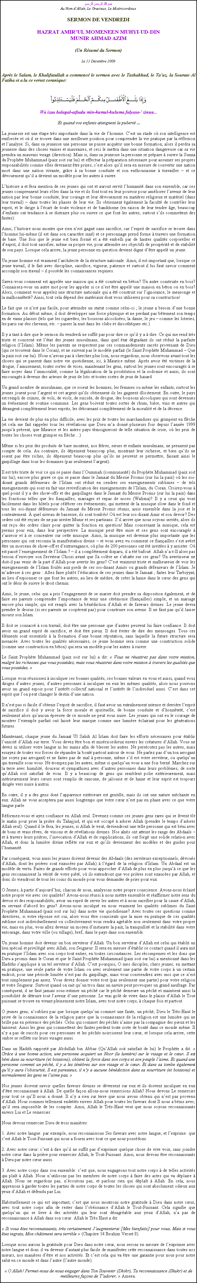 Text Box: بسم الله الرحمن الرحيمAu Nom dAllah, Le Gracieux, Le MisricordieuxSERMON DE VENDREDIHAZRAT AMIRUL MOMENEEN MUHYI-UD-DINMUNIR AHMAD AZIM(Un Rsum du Sermon)
Le 11 Dcembre 2009Aprs le Salam, le Khalifatullah a commenc le sermon avec le Tashahhud, le Tauz, la Sourate Al Fatiha et a lu ce verset coranique:￼Wa izaa balagal-atfaalu min-kumul-huluma falyasa- zinuu...
 Et quand vos enfants atteignent la pubert ...
La jeunesse est une tape trs importante dans la vie de lhomme. Cest un stade o son intelligence est renforce et o il se trouve dans une meilleure position pour comprendre la vie pratique par la rflexion et lanalyse. Si, dans sa jeunesse une personne ne puisse acqurir une bonne formation, alors il perdra sa jeunesse dans des choses vaines et mauvaises, et ceci le mettra dans une situation dangereuse car sa vie prendra un mauvais virage (direction). Mais si, dans sa jeunesse la personne se prpare  suivre la Sunna du Prophte Muhammad (paix soit sur lui) et effectue la prparation ncessaire pour assumer ses propres responsabilits comme elles devraient tre prises, cest alors quil sera en mesure de convertir une nation mort dans une nation vivante, grce  sa bonne conduite et son enthousiasme  travailler  et ce dvouement quil a devient un modle pour les autres  suivre. 
Lhistoire a et fera mention de ces jeunes qui ont et auront servit lhumanit dans son ensemble, car ces jeunes comprennent leurs rles dans la vie et ils font tout en leur pouvoir pour amliorer lavenir de leur nation par leur bonne conduite, leur courage et leur dvouement en matires religieux et matriel (dans leur travail)  dans toutes les phases de leur vie. Ils obtiennent galement la facult de contrler leur esprit, et le dirige  lcart de toute violence et de banditisme (en raison de leur tendre ge, beaucoup denfants ont tendance  se distraire plus ou suivre ce que font les autres, surtout sils commettent des fautes).   
Ainsi, lhistoire nous montre que rien nest gagn sans sacrifice, car lesprit de sacrifice se trouve dans lhomme lui-mme (il est dans son caractre inn) et ce personnage prend forme  travers une formation de base. Une fois que le jeune est bien form et a t embelli par de hautes qualits corporelles et desprit, il doit tout sacrifier, mme sa propre vie, pour atteindre ses objectifs de prosprit et de stabilit de son pays. Lorsque cela arrive, la jeune personne en question devient digne dtre appel un jeune.  
Un jeune homme est vraiment larchitecte de la structure nationale. Ainsi, il est important que, lorsque ce jeune travail, il le fait avec discipline, sacrifice, vigueur, patience et surtout il lui faut savoir comment accomplir son travail  il possde les connaissances requises. 
Savez-vous comment est appele une maison qui a t construit en bton? Un autre construite en bois? Connaissez-vous un autre mot pour les appeler si ce nest tre appel une maison en bton ou en bois? Alors, comment vous appelez une structure nationale qui a t construit sur lignorance, le mensonge et la malhonntet? Ainsi, tout cela dpend des matriaux dont vous utiliserez pour sa construction! 
Le fait que ce nest pas facile, pour atteindre un statut comme celui-ci ; le jeune a besoin dune bonne formation. Au dbut mme, il doit dvelopper une force physique et ne perdant pas btement son temps en de vains plaisirs (tels que les cigarettes, les boissons alcoolises, la danse, le jeu  comme les loteries, les paris sur des chevaux, etc.  passer la nuit dans les clubs et discothques etc.) 
Il y a tant  dire que le sermon du vendredi ne suffit pas pour dire ce quil y a  dire. Ce qui me rend trs triste et concern est ltat des jeunes musulmans, dans quel tat dgradant ils ont rduit la parfaite religion (lIslam). Mme les parents ne respectent pas ces commandements sacrs provenant de Dieu (qui se trouvent dans le Coran), et ne suivent pas le modle parfait (le Saint Prophte Muhammad  Que la paix soit sur lui). Nous navons pas  chercher plus loin, nous regardons, nous observons avant tout les choses qui se passent dans notre vie quotidienne, ici,  Maurice mme. Aprs avoir t victimes de la drogue, lamusement, toutes sortes de vices, maintenant les gens, surtout les jeunes sont encourags  se faire noyer dans limmoralit, comme la lgalisation de la prostitution et la sodomie et aussi, ils sont encourags  devenir des acteurs de jeux de loto et toutes sortes de jeux de hasard. 
Un grand nombre de musulmans, que ce soient les hommes, les femmes ou mme les enfants, surtout les jeunes jouent pour largent et cet argent quils obtiennent ils les gagnent illicitement. En outre, le pays est rempli de crimes, de vols, de viols, de suicide, de drogue, des boissons alcooliques qui sont devenues un vnement de routine commune. Les gens boivent toutes sortes de rhum, bire, vins et autres qui drangent compltement leurs esprits, les dtournant compltement de la moralit et de la dcence. 
La vie devient de plus en plus difficile, avec les prix de toutes les marchandises qui grimpent en flche (et cela me fait rappeler tous les rvlations que Dieu ma donn plusieurs fois depuis lanne 1999 jusqu prsent, que Maurice et les autres pays tmoigneront de telle situation de crise, o les prix de toutes les choses vont grimper en flche ...) 
Mme si les prix des produits de base montent, nos frres, surs et enfants musulmans, ne prennent pas compte de cela. Au contraire, ils dpensent beaucoup plus, montrant leur richesse, et bien quils ne soient pas tre riches, ils dpensent beaucoup plus quils ne peuvent se permettre, faisant ainsi le gaspillage dans tous les domaines (pas seulement largent). 
Il est trs triste de voir ce qui se passe dans lOummah (communaut) du Prophte Muhammad (paix soit sur lui); encore plus grave ce qui se passe dans le Jamaat du Messie Promis (sur lui la paix) o les soi-disant grands dfenseurs de lIslam ont rduit en cendres ses enseignements sublimes  de tels enseignements qui sont en fait une revivification des enseignements de lIslam, du Coran. Croirez-vous  quel point il y a des show-offs et des gaspillages dans le Jamaat du Messie Promis (sur lui la paix) dans les fonctions telles que les fianailles, mariages et repas de noces (Walima)? Il y a ceux qui vont facilement dans les htels pour clbrer ces vnements, qui mettent de la musique slow dans le fond et tous les soi-disant dfenseurs du Jamaat du Messie Promis runis, assis ensemble dans la joie et le contentement.  quel niveau de bassesse, ils sont tombs! O est leur soi-disant Amir et son devoir? Des ordres ont t reues de ne pas inviter Munir et ses partisans. Sil arrive que nous soyons invits, alors ils ont reu des ordres clairs pour quitter la fonction en question! Mais concernant la musique, cela est permis pour eux, dans leur perspective. La musique peut tre mise et ces gens sont encourags  sasseoir et  se concentrer sur cette musique. Ainsi, la musique est devenue plus importante que les personnes qui ont reconnu la manifestation divine  et vous avez vu comment ce fianailles sest avr tre un morceau de show-off et dextravagance, o plus de 200 personnes ont t invites  y assister. O est pass lenseignement de lIslam ?  il a compltement disparu, il a t bafou. Allah na-t-Il alors pas besoin denvoyer son Serviteur Choisi avant que Sa colre ne sabatte sur ces gens? Un avertisseur ne doit-il pas venir de la part dAllah pour avertir les gens? Cest vraiment triste et malheureux de voir les enseignements de lIslam fouls aux pieds de ces soi-disant Amirs ou grands dfenseurs de lIslam. Je madresse  ces gens : Allez faire plutt lducation de ces jeunes dans le Jamaat ; faites leur Tarbiyyat, au lieu despionner ce que font les autres, au lieu de mdire, de crer la haine dans le cur des gens qui ont le dsir de suivre le droit chemin. 
Ainsi, le jeune, celui qui a pris lengagement de se marier doit prendre sa disposition galement, et de faire ses parents comprendre limportance de tenir une crmonie (fianailles) simple, et un mariage encore plus simple, qui est rempli avec la bndiction dAllah et de faveurs divines. Le jeune devra prendre le dessus (si ses parents ne cooprent pas) pour construire son avenir. Il ne faut pas quil laisse mourir son Islam. 
Il doit se consacr  son travail, doit tre une personne que dautres peuvent lui faire confiance. Il doit avoir un grand esprit de sacrifice, et doit tre pieux. Il doit viter de dire des mensonges. Tous ces lments sont essentiels  la formation dune bonne rputation, sans laquelle la future structure sera menace. Avec toutes les qualits ncessaires, ce jeune homme sera comme une construction solide (comme une construction en bton) qui sera un modle pour les autres  suivre. 
Le Saint Prophte Muhammad (paix soit sur lui) a dit:  Vous ne russirez pas dans votre mission, malgr les richesses que vous possdez, mais vous russirez dans votre mission  travers les qualits que vous possdez. 
Lorsque vous russissez  inculquer ces bonnes qualits, ces bonnes valeurs en vous et aussi, quand vous dirigez dautres jeunes, dautres personnes  inculquer en eux les mmes qualits, alors nous pouvons avoir un grand espoir pour lintrt collectif national et lintrt de lindividuel aussi. Cest dans cet esprit que lon peut changer le destin dune nation. 
Il nest pas si facile dobtenir lesprit de sacrifice, il faut avoir un entranement intense et derrire lesprit de sacrifice il doit y avoir la force morale et spirituelle, de bonne conduite et dhonntet, cest seulement alors quaucun preuve de ce monde ne peut vous nuire. Les jeunes qui ont eu le courage de montrer lexemple parfait ont laiss leur marque comme une lumire clairant pour les gnrations futures. 
Maintenant, chaque jeune du Jamaat Ul Sahih Al Islam doit faire les efforts ncessaires pour tablir lunicit dAllah sur terre. Vous devez tre bon et misricordieux envers les cratures dAllah. Vous ne devez ni utiliser votre langue ni les mains afin de blesser les autres. Ne perscutez pas les autres, mais essayez de toutes vos forces de rpandre la bont partout autour de vous. Ne parlez pas dun ton arrogant (ne soyez pas arrogant) et ne faites pas de mal  personne, mme sil est votre serviteur, ou quelquun qui travaille sous vous. Ne trompez pas les autres, mme si quelquun vous a une fois bern. Marchez sur la terre avec humilit, douceur et sympathisez avec dautres personnes dans leurs problmes, de sorte quAllah soit satisfait de vous. Il y a beaucoup de gens qui semblent polie extrieurement, mais intrieurement leurs curs sont remplis de rancune, de jalousie et de haine et leur esprit est toujours dirige vers nuire  autrui. 
En outre, il y a des gens dont lapparence extrieure est gentille, mais ils ont une nature mchante en eux. Allah ne vous acceptera pas aussi longtemps que votre cur nest pas en phase avec ce que votre langue parle. 
Rformez-vous et ayez confiance en Allah seul. Devenez comme ces jeunes gens rares qui se lvent tt le matin pour prier la prire du Tahajjud, et qui est occup  adorer Allah (prendre le temps dadorer Allah seul). Quand il le fera, les jeunes, si Allah le veut, deviendront une telle personne qui est bni avec de bons et vrais rves, de visions et de rvlations divines. Nos ans ont atteint les rangs des Abdaals  et  travers leurs prires, linvocation dAllah et de supplications, ils ont forg une solide relation avec Allah, et donc la lumire divine reflte sur eux et quils deviennent des modles et des guides pour lhumanit. 
Par consquent, vous aussi les jeunes doivent devenir des Abdaals (des serviteurs exceptionnels, dvous dAllah, dont les prires sont exauces par Allah)  lgard de la religion dIslam. Un Abdaal est un modle de vertu. Faites de grands efforts pour vous approcher dAllah de plus en plus jusqu ce que les gens reconnaissent la vrit de votre pit, o ils entendront que vos prires sont exauces par Allah, et donc ils viendront de tous les coins du monde pour vous demander de prier pour eux. 
O Jeunes,  partir daujourdhui, chacun de nous, analysons notre propre conscience. Avons-nous clair notre propre vie avec ces qualits? Avons-nous russi  nous mettre ensemble et raffirmer notre sens du devoir et des responsabilits, avoir un esprit de servir les autres et  nous sacrifier pour la cause dAllah, en servant dabord les gens? Avons-nous inculqu en nous vraiment les qualits sublimes du Saint Prophte Muhammad (paix soit sur lui) dans notre vie quotidienne? Avec toutes ces questions comme directives, si votre rponse est oui, alors vous tre conscients que la mise en pratique de ces qualits sublime soit individuellement ou collectivement vous rendra agrable non seulement dans votre propre vie, mais en plus, vous allez devenir un moyen dinstaurer la paix, la tranquillit et la stabilit dans votre entourage, dans votre ville (ou village), bref, dans le pays dans son ensemble. 
Un jeune homme doit devenir un bon serviteur dAllah. Un bon serviteur dAllah est celui qui tablit un lien spcial et privilgi avec Allah, son Seigneur. Il sera en mesure dtablir ce contact quand il aura mit en pratique lIslam avec son corps tout entier, en toutes circonstances. Les rcompenses et les dons que Dieu a promis dans le Coran et que le Saint Prophte Muhammad (paix soit sur lui) a mentionn dans les Hadiths sapplique  un tel serviteur dAllah. Cest pourquoi, O mes disciples, chers jeunes, en mettant en pratique, une seule partie de votre Islam ou avec seulement une partie de votre corps  un certain endroit, pour une priode limite nest pas du gaspillage, mais vous conviendrez avec moi que ce nest tout simplement pas assez. Vous devez donner votre tout (pas seulement une partie) pour votre religion et votre Seigneur. Surtout quand on sait quun trou dans un navire peut provoquer un grand naufrage. Par consquent, il ne faut jamais sous-estimer un pch car le pch demeure un pch et maintient ainsi la possibilit de dtruire tout lavenir dune personne. Le vrai got de vivre dans le plaisir dAllah le Tout puissant se trouve en vivant pleinement notre Islam, avec tout notre corps,  chaque fois et partout. 
O jeunes gens, noubliez pas que lorsque quelquun commet une faute, un pch, Dieu le Trs-Haut le prive de la connaissance de la religion parce que la connaissance de la religion est une lumire qui ne brille pas en prsence des pchs. Celui qui commet des pchs naime pas la compagnie des pieux et les hassent. Ainsi les gens qui commettent des fautes perdent toute sorte de bont dans ce monde mme. Il ny a pas de succs pour ces personnes et les pchs noircissent leur cur, et lorsque cela arrive, cette ombre se reflte sur leurs visages aussi. 
Dans un Hadith rapport par Abdullah bin Abbas (QuAllah soit satisfait de lui) le Prophte a dit:  Grce  une bonne action, une personne acquiert un Noor (la lumire) sur le visage et le cur. Il est bni dans sa nourriture (et boissons), obtient la force dans son corps et son peuple laime. Et quand une personne commet un pch, il y a les tnbres sur son visage et le cur. Et dans sa tombe galement quil y aura lobscurit. Il est paresseux, il ny a aucune bndiction dans sa nourriture (et boissons) et normalement les gens ne laime pas. 
Nos jeunes doivent savoir quelles faveurs divines se dversent sur eux et ils doivent inculquer en eux dtre reconnaissant  Allah. De quelle faon allons-nous remercions Allah? Nous devons Le remercier pour tout ce quIl nous a donn. Il ny a rien sur terre que nous avons obtenu qui nest pas provenu dAllah. Nous sommes tellement endetts envers Allah pour toutes les faveurs dont Il nous a bnis avec, quil sera impossible de les compter. Ainsi, Allah le Trs-Haut veut que nous soyons reconnaissants envers Lui et Le remercier. 
Nous devons remercier Dieu de trois manires: 
1. Avec notre langue: par exemple, nous reconnaissons Ses faveurs avec notre langue, et lexprime: que cest Allah le Tout-Puissant qui nous a fourni avec tout ce que nous possdons. 
2. Avec notre cur: cest  dire quil ne suffit pas dexprimer quelque chose de vive voix, sans joindre notre cur dans la prire pour remercier Allah, le Tout-Puissant. Ainsi, nous devons tre reconnaissants  Dieu par notre cur aussi. 
3. Avec notre corps dans son ensemble: cest que, nous engageons tout notre corps  de telles activits qui plat  Allah. Nous nutilisons pas les membres de notre corps  faire des actes qui va dplaire  Allah. Nous ne regardons pas, ncoutons pas, et parlons rien qui dplat  Allah. En cela, nous apprenons  garder toutes les parties de notre corps de toutes les choses qui sont absolument odieux aux yeux dAllah et dfendu par Lui. 
Habituellement ce qui est important, cest que nous montrons notre gratitude  Dieu dans notre cur, avec tout notre corps afin de rester dans lobissance dAllah le Tout-Puissant. Cela signifie que quelquun qui se livre  des activits qui leur sont dsagrable aux yeux dAllah, na pas de reconnaissance  Allah dans son cur. Allah le Trs Haut a dit: 
 Si vous tes reconnaissants, trs certainement Jaugmenterai [Mes bienfaits] pour vous. Mais si vous tes ingrats, Mon chtiment sera terrible  (Chapitre 14 Ibrahim Verset 8) 
Lorsque nous aurons la gratitude pour Dieu dans notre cur, nous serons en mesure de lexprimer avec notre langue et donc il va devenir dautant plus facile de manifester cette reconnaissance dans toutes nos murs, nos manires dtre et nos activits. Et cest cela qui va tre une garantie pour nous pour notre salut en ce monde et dans lautre (lautre monde). 
 O Allah! Permet-nous de nous engager dans Ton Souvenir (Dhikr), Ta reconnaissance (Shukr) et de meilleures faons de Tadorer.  Ameen.
