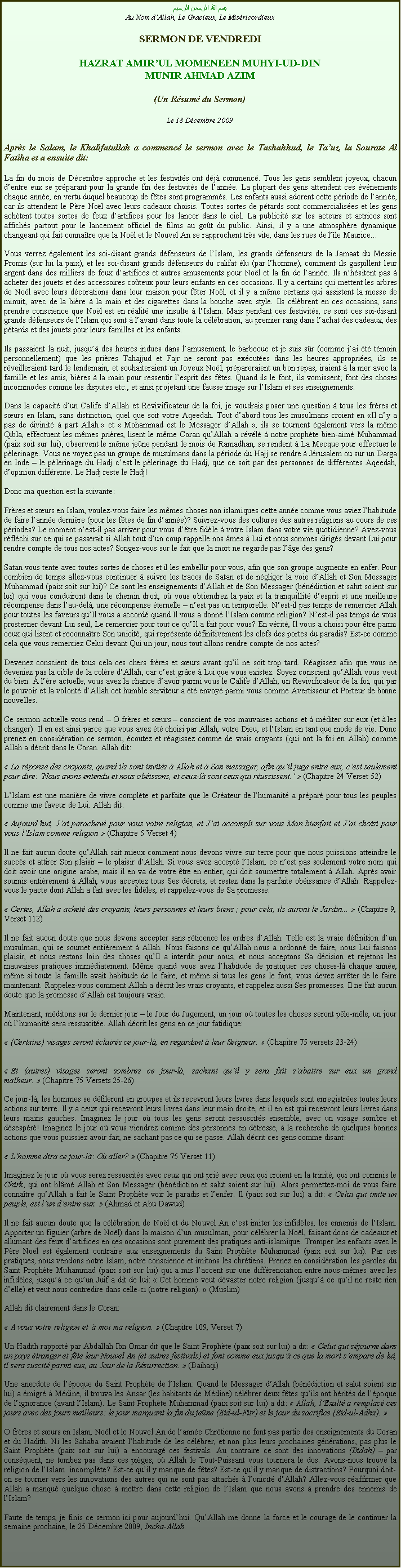 Text Box: بسم الله الرحمن الرحيمAu Nom dAllah, Le Gracieux, Le MisricordieuxSERMON DE VENDREDIHAZRAT AMIRUL MOMENEEN MUHYI-UD-DINMUNIR AHMAD AZIM(Un Rsum du Sermon)
Le 18 Dcembre 2009Aprs le Salam, le Khalifatullah a commenc le sermon avec le Tashahhud, le Tauz, la Sourate Al Fatiha et a ensuite dit:
La fin du mois de Dcembre approche et les festivits ont dj commenc. Tous les gens semblent joyeux, chacun dentre eux se prparant pour la grande fin des festivits de lanne. La plupart des gens attendent ces vnements chaque anne, en vertu duquel beaucoup de ftes sont programms. Les enfants aussi adorent cette priode de lanne, car ils attendent le Pre Nol avec leurs cadeaux choisis. Toutes sortes de ptards sont commercialises et les gens achtent toutes sortes de feux dartifices pour les lancer dans le ciel. La publicit sur les acteurs et actrices sont affichs partout pour le lancement officiel de films au got du public. Ainsi, il y a une atmosphre dynamique changeant qui fait connatre que la Nol et le Nouvel An se rapprochent trs vite, dans les rues de lle Maurice... 
Vous verrez galement les soi-disant grands dfenseurs de lIslam, les grands dfenseurs de la Jamaat du Messie Promis (sur lui la paix), et les soi-disant grands dfenseurs du califat lu (par lhomme), comment ils gaspillent leur argent dans des milliers de feux dartifices et autres amusements pour Nol et la fin de lanne. Ils nhsitent pas  acheter des jouets et des accessoires coteux pour leurs enfants en ces occasions. Il y a certains qui mettent les arbres de Nol avec leurs dcorations dans leur maison pour fter Nol, et il y a mme certains qui assistent la messe de minuit, avec de la bire  la main et des cigarettes dans la bouche avec style. Ils clbrent en ces occasions, sans prendre conscience que Nol est en ralit une insulte  lIslam. Mais pendant ces festivits, ce sont ces soi-disant grands dfenseurs de lIslam qui sont  lavant dans toute la clbration, au premier rang dans lachat des cadeaux, des ptards et des jouets pour leurs familles et les enfants. 
Ils passaient la nuit, jusqu des heures indues dans lamusement, le barbecue et je suis sr (comme jai t tmoin personnellement) que les prires Tahajjud et Fajr ne seront pas excutes dans les heures appropries, ils se rveilleraient tard le lendemain, et souhaiteraient un Joyeux Nol, prpareraient un bon repas, iraient  la mer avec la famille et les amis, bires  la main pour ressentir lesprit des ftes. Quand ils le font, ils vomissent; font des choses incommodes comme les disputes etc., et ainsi projetant une fausse image sur lIslam et ses enseignements.  
Dans la capacit dun Calife dAllah et Revivificateur de la foi, je voudrais poser une question  tous les frres et surs en Islam, sans distinction, quel que soit votre Aqeedah. Tout dabord tous les musulmans croient en Il ny a pas de divinit  part Allah  et  Mohammad est le Messager dAllah , ils se tournent galement vers la mme Qibla, effectuent les mmes prires, lisent le mme Coran quAllah a rvl  notre prophte bien-aim Muhammad (paix soit sur lui), observent le mme jene pendant le mois de Ramadhan, se rendent  La Mecque pour effectuer le plerinage. Vous ne voyez pas un groupe de musulmans dans la priode du Hajj se rendre  Jrusalem ou sur un Darga en Inde  le plerinage du Hadj cest le plerinage du Hadj, que ce soit par des personnes de diffrentes Aqeedah, dopinion diffrente. Le Hadj reste le Hadj!   
Donc ma question est la suivante: 
Frres et surs en Islam, voulez-vous faire les mmes choses non islamiques cette anne comme vous aviez lhabitude de faire lanne dernire (pour les ftes de fin danne)? Suivrez-vous des cultures des autres religions au cours de ces priodes? Le moment nest-il pas arriver pour vous dtre fidle  votre Islam dans votre vie quotidienne? Avez-vous rflchi sur ce qui se passerait si Allah tout dun coup rappelle nos mes  Lui et nous sommes dirigs devant Lui pour rendre compte de tous nos actes? Songez-vous sur le fait que la mort ne regarde pas lge des gens? 
Satan vous tente avec toutes sortes de choses et il les embellir pour vous, afin que son groupe augmente en enfer. Pour combien de temps allez-vous continuer  suivre les traces de Satan et de ngliger la voie dAllah et Son Messager Muhammad (paix soit sur lui)? Ce sont les enseignements dAllah et de Son Messager (bndiction et salut soient sur lui) qui vous conduiront dans le chemin droit, o vous obtiendrez la paix et la tranquillit desprit et une meilleure rcompense dans lau-del, une rcompense ternelle  nest pas un temporelle. Nest-il pas temps de remercier Allah pour toutes les faveurs quIl vous a accord quand Il vous a donn lIslam comme religion? Nest-il pas temps de vous prosterner devant Lui seul, Le remercier pour tout ce quIl a fait pour vous? En vrit, Il vous a choisi pour tre parmi ceux qui lisent et reconnatre Son unicit, qui reprsente dfinitivement les clefs des portes du paradis? Est-ce comme cela que vous remerciez Celui devant Qui un jour, nous tout allons rendre compte de nos actes? 
Devenez conscient de tous cela ces chers frres et surs avant quil ne soit trop tard. Ragissez afin que vous ne deveniez pas la cible de la colre dAllah, car cest grce  Lui que vous existez. Soyez conscient quAllah vous veut du bien.  lre actuelle, vous avez la chance davoir parmi vous le Calife dAllah, un Revivificateur de la foi, qui par le pouvoir et la volont dAllah cet humble serviteur a t envoy parmi vous comme Avertisseur et Porteur de bonne nouvelles. 
Ce sermon actuelle vous rend  O frres et surs  conscient de vos mauvaises actions et  mditer sur eux (et  les changer). Il en est ainsi parce que vous avez t choisi par Allah, votre Dieu, et lIslam en tant que mode de vie. Donc prenez en considration ce sermon, coutez et ragissez comme de vrais croyants (qui ont la foi en Allah) comme Allah a dcrit dans le Coran. Allah dit:  
 La rponse des croyants, quand ils sont invits  Allah et  Son messager, afin quil juge entre eux, cest seulement pour dire: Nous avons entendu et nous obissons, et ceux-l sont ceux qui russissent.  (Chapitre 24 Verset 52) 
LIslam est une manire de vivre complte et parfaite que le Crateur de lhumanit a prpar pour tous les peuples comme une faveur de Lui. Allah dit: 
 Aujourdhui, Jai parachev pour vous votre religion, et Jai accompli sur vous Mon bienfait et Jai choisi pour vous lIslam comme religion  (Chapitre 5 Verset 4) 
Il ne fait aucun doute quAllah sait mieux comment nous devons vivre sur terre pour que nous puissions atteindre le succs et attirer Son plaisir  le plaisir dAllah. Si vous avez accept lIslam, ce nest pas seulement votre nom qui doit avoir une origine arabe, mais il en va de votre tre en entier, qui doit soumettre totalement  Allah. Aprs avoir soumis entirement  Allah, vous acceptez tous Ses dcrets, et restez dans la parfaite obissance dAllah. Rappelez-vous le pacte dont Allah a fait avec les fidles, et rappelez-vous de Sa promesse: 
 Certes, Allah a achet des croyants, leurs personnes et leurs biens ; pour cela, ils auront le Jardin...  (Chapitre 9, Verset 112) 
Il ne fait aucun doute que nous devons accepter sans rticence les ordres dAllah. Telle est la vraie dfinition dun musulman, qui se soumet entirement  Allah. Nous faisons ce quAllah nous a ordonn de faire, nous Lui faisons plaisir, et nous restons loin des choses quIl a interdit pour nous, et nous acceptons Sa dcision et rejetons les mauvaises pratiques immdiatement. Mme quand vous avez lhabitude de pratiquer ces choses-l chaque anne, mme si toute la famille avait habitude de le faire, et mme si tous les gens le font, vous devez arrter de le faire maintenant. Rappelez-vous comment Allah a dcrit les vrais croyants, et rappelez aussi Ses promesses. Il ne fait aucun doute que la promesse dAllah est toujours vraie. 
Maintenant, mditons sur le dernier jour  le Jour du Jugement, un jour o toutes les choses seront ple-mle, un jour o lhumanit sera ressuscite. Allah dcrit les gens en ce jour fatidique: 
 (Certains) visages seront clairs ce jour-l, en regardant  leur Seigneur.  (Chapitre 75 versets 23-24) 	
 Et (autres) visages seront sombres ce jour-l, sachant quil y sera fait sabattre sur eux un grand malheur.  (Chapitre 75 Versets 25-26) 
Ce jour-l, les hommes se dfileront en groupes et ils recevront leurs livres dans lesquels sont enregistres toutes leurs actions sur terre. Il y a ceux qui recevront leurs livres dans leur main droite, et il en est qui recevront leurs livres dans leurs mains gauches. Imaginez le jour o tous les gens seront ressuscits ensemble, avec un visage sombre et dsespr! Imaginez le jour o vous viendrez comme des personnes en dtresse,  la recherche de quelques bonnes actions que vous puissiez avoir fait, ne sachant pas ce qui se passe. Allah dcrit ces gens comme disant: 
 Lhomme dira ce jour-l: O aller?  (Chapitre 75 Verset 11) 
Imaginez le jour o vous serez ressuscits avec ceux qui ont pri avec ceux qui croient en la trinit, qui ont commis le Chirk, qui ont blm Allah et Son Messager (bndiction et salut soient sur lui). Alors permettez-moi de vous faire connatre quAllah a fait le Saint Prophte voir le paradis et lenfer. Il (paix soit sur lui) a dit:  Celui qui imite un peuple, est lun dentre eux.  (Ahmad et Abu Dawud) 
Il ne fait aucun doute que la clbration de Nol et du Nouvel An cest imiter les infidles, les ennemis de lIslam. Apporter un figuier (arbre de Nol) dans la maison dun musulman, pour clbrer la Nol, faisant dons de cadeaux et allumant des feux dartifices en ces occasions sont purement des pratiques anti-islamique. Tromper les enfants avec le Pre Nol est galement contraire aux enseignements du Saint Prophte Muhammad (paix soit sur lui). Par ces pratiques, nous vendons notre Islam, notre conscience et imitons les chrtiens. Prenez en considration les paroles du Saint Prophte Muhammad (paix soit sur lui) qui a mis laccent sur une diffrenciation entre nous-mmes avec les infidles, jusqu ce quun Juif a dit de lui:  Cet homme veut dvaster notre religion (jusqu ce quil ne reste rien delle) et veut nous contredire dans celle-ci (notre religion).  (Muslim) 
Allah dit clairement dans le Coran: 
 A vous votre religion et   moi ma religion.  (Chapitre 109, Verset 7) 
Un Hadith rapport par Abdallah Ibn Omar dit que le Saint Prophte (paix soit sur lui) a dit:  Celui qui sjourne dans un pays tranger et fte leur Nouvel An (et autres festivals) et font comme eux jusqu ce que la mort sempare de lui, il sera suscit parmi eux, au Jour de la Rsurrection.  (Baihaqi) 
Une anecdote de lpoque du Saint Prophte de lIslam: Quand le Messager dAllah (bndiction et salut soient sur lui) a migr  Mdine, il trouva les Ansar (les habitants de Mdine) clbrer deux ftes quils ont hrits de lpoque de lignorance (avant lIslam). Le Saint Prophte Muhammad (paix soit sur lui) a dit:  Allah, lExalt a remplac ces jours avec des jours meilleurs: le jour marquant la fin du jene (Eid-ul-Fitr) et le jour du sacrifice (Eid-ul-Adha). 
O frres et surs en Islam, Nol et le Nouvel An de lanne Chrtienne ne font pas partie des enseignements du Coran et du Hadith. Ni les Sahaba avaient lhabitude de les clbrer, et non plus leurs prochaines gnrations, pas plus le Saint Prophte (paix soit sur lui) a encourag ces festivals. Au contraire ce sont des innovations (Bidah)  par consquent, ne tombez pas dans ces piges, o Allah le Tout-Puissant vous tournera le dos. Avons-nous trouv la religion de lIslam  incomplte? Est-ce quil y manque de ftes? Est-ce quil y manque de distractions? Pourquoi doit-on se tourner vers les innovations des autres qui ne sont pas attachs  lunicit dAllah? Allez-vous raffirmer que Allah a manqu quelque chose  mettre dans cette religion de lIslam que nous avons  prendre des ennemis de lIslam? 
Faute de temps, je finis ce sermon ici pour aujourdhui. QuAllah me donne la force et le courage de le continuer la semaine prochaine, le 25 Dcembre 2009, Incha-Allah. 