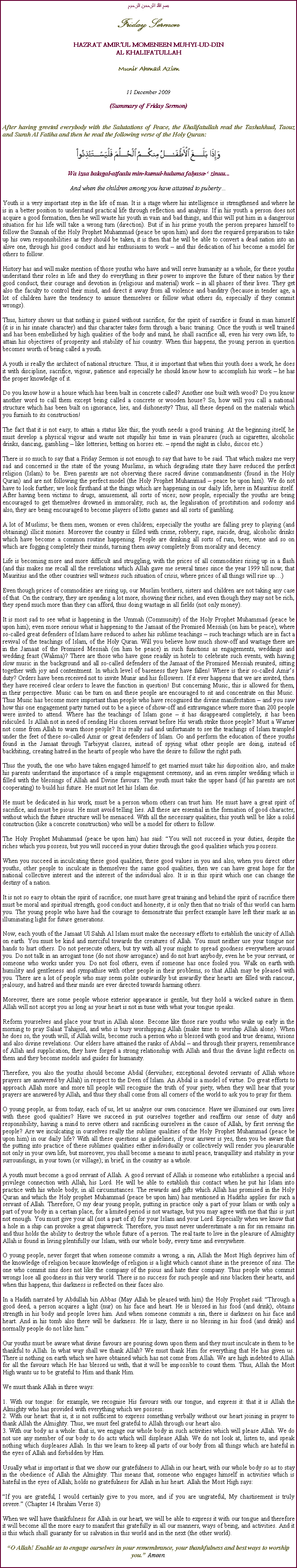 Text Box: بسم الله الرحمن الرحيمFriday SermonHAZRAT AMIRUL MOMENEEN MUHYI-UD-DINAL KHALIFATULLAHMunir Ahmad Azim11 December 2009(Summary of Friday Sermon)After having greeted everybody with the Salutations of Peace, the Khalifatullah read the Tashahhud, Taouz and Surah Al Fatiha and then he read the following verse of the Holy Quran:￼Wa izaa balagal-atfaalu min-kumul-huluma falyasa- zinuu...And when the children among you have attained to pubertyYouth is a very important step in the life of man. It is a stage where his intelligence is strengthened and where he is in a better position to understand practical life through reflection and analysis. If in his youth a person does not acquire a good formation, then he will waste his youth in vain and bad things, and this will put him in a dangerous situation for his life will take a wrong turn (direction). But if in his prime youth the person prepares himself to follow the Sunnah of the Holy Prophet Muhammad (peace be upon him) and does the required preparation to take up his own responsibilities as they should be taken, it is then that he will be able to convert a dead nation into an alive one, through his good conduct and his enthusiasm to work  and this dedication of his become a model for others to follow.History has and will make mention of those youths who have and will serve humanity as a whole, for these youths understand their roles in life and they do everything in their power to improve the future of their nation by their good conduct, their courage and devotion in (religious and material) work  in all phases of their lives. They get also the faculty to control their mind, and direct it away from all violence and banditry (because in tender age, a lot of children have the tendency to amuse themselves or follow what others do, especially if they commit wrongs).Thus, history shows us that nothing is gained without sacrifice, for the spirit of sacrifice is found in man himself (it is in his innate character) and this character takes form through a basic training. Once the youth is well trained and has been embellished by high qualities of the body and mind, he shall sacrifice all, even his very own life, to attain his objectives of prosperity and stability of his country. When this happens, the young person in question becomes worth of being called a youth.A youth is really the architect of national structure. Thus, it is important that when this youth does a work, he does it with discipline, sacrifice, vigour, patience and especially he should know how to accomplish his work  he has the proper knowledge of it.Do you know how is a house which has been built in concrete called? Another one built with wood? Do you know another word to call them except being called a concrete or wooden house? So, how will you call a national structure which has been built on ignorance, lies, and dishonesty? Thus, all these depend on the materials which you furnish to its construction!The fact that it is not easy, to attain a status like this; the youth needs a good training. At the beginning itself, he must develop a physical vigour and waste not stupidly his time in vain pleasures (such as cigarettes, alcoholic drinks, dancing, gambling  like lotteries, betting on horses etc.  spend the night in clubs, discos etc.)There is so much to say that a Friday Sermon is not enough to say that have to be said. That which makes me very sad and concerned is the state of the young Muslims, in which degrading state they have reduced the perfect religion (Islam) to be. Even parents are not observing these sacred divine commandments (found in the Holy Quran) and are not following the perfect model (the Holy Prophet Muhammad  peace be upon him). We do not have to look further; we look firsthand at the things which are happening in our daily life, here in Mauritius itself. After having been victims to drugs, amusement, all sorts of vices; now people, especially the youths are being encouraged to get themselves drowned in immorality, such as, the legalisation of prostitution and sodomy and also, they are being encouraged to become players of lotto games and all sorts of gambling.A lot of Muslims; be them men, women or even children; especially the youths are falling prey to playing (and obtaining) illicit monies. Moreover the country is filled with crime, robbery, rape, suicide, drug, alcoholic drinks which have become a common routine happening. People are drinking all sorts of rum, beer, wine and so on which are fogging completely their minds, turning them away completely from morality and decency.Life is becoming more and more difficult and struggling, with the prices of all commodities rising up in a flash (and this makes me recall all the revelations which Allah gave me several times since the year 1999 till now, that Mauritius and the other countries will witness such situation of crisis, where prices of all things will rise up)Even though prices of commodities are rising up, our Muslim brothers, sisters and children are not taking any case of that. On the contrary, they are spending a lot more, showing their riches, and even though they may not be rich, they spend much more than they can afford, thus doing wastage in all fields (not only money).It is most sad to see what is happening in the Ummah (Community) of the Holy Prophet Muhammad (peace be upon him); even more serious what is happening to the Jamaat of the Promised Messiah (on him be peace), where so-called great defenders of Islam have reduced to ashes his sublime teachings  such teachings which are in fact a revival of the teachings of Islam, of the Holy Quran. Will you believe how much show-off and wastage there are in the Jamaat of the Promised Messiah (on him be peace) in such functions as engagements, weddings and wedding feast (Walima)? There are those who have gone readily in hotels to celebrate such events, with having slow music in the background and all so-called defenders of the Jamaat of the Promised Messiah reunited, sitting together with joy and contentment. In which level of baseness they have fallen! Where is their so-called Amirs duty? Orders have been received not to invite Munir and his followers. If it ever happens that we are invited, then they have received clear orders to leave the function in question! But concerning Music, this is allowed for them, in their perspective. Music can be turn on and these people are encouraged to sit and concentrate on this Music. Thus Music has become more important than people who have recognised the divine manifestation  and you saw how this one engagement party turned out to be a piece of show-off and extravagance where more than 200 people were invited to attend. Where has the teachings of Islam gone  it has disappeared completely, it has been ridiculed. Is Allah not in need of sending His chosen servant before His wrath strike those people? Must a Warner not come from Allah to warn those people? It is really sad and unfortunate to see the teachings of Islam trampled under the feet of these so-called Amir or great defenders of Islam. Go and perform the education of these youths found in the Jamaat through Tarbiyyat classes, instead of spying what other people are doing, instead of backbiting, creating hatred in the hearts of people who have the desire to follow the right path.Thus the youth, the one who have taken engaged himself to get married must take his disposition also, and make his parents understand the importance of a simple engagement ceremony, and an even simpler wedding which is filled with the blessings of Allah and Divine favours. The youth must take the upper hand (if his parents are not cooperating) to build his future. He must not let his Islam die.He must be dedicated in his work, must be a person whom others can trust him. He must have a great spirit of sacrifice, and must be pious. He must avoid telling lies. All these are essential in the formation of good character, without which the future structure will be menaced. With all the necessary qualities, this youth will be like a solid construction (like a concrete construction) who will be a model for others to follow.The Holy Prophet Muhammad (peace be upon him) has said: You will not succeed in your duties, despite the riches which you possess, but you will succeed in your duties through the good qualities which you possess.When you succeed in inculcating these good qualities, these good values in you and also, when you direct other youths, other people to inculcate in themselves the same good qualities, then we can have great hope for the national collective interest and the interest of the individual also. It is in this spirit which one can change the destiny of a nation.It is not so easy to obtain the spirit of sacrifice; one must have great training and behind the spirit of sacrifice there must be moral and spiritual strength, good conduct and honesty, it is only then that no trials of this world can harm you. The young people who have had the courage to demonstrate this perfect example have left their mark as an illuminating light for future generations.Now, each youth of the Jamaat Ul Sahih Al Islam must make the necessary efforts to establish the unicity of Allah on earth. You must be kind and merciful towards the creatures of Allah. You must neither use your tongue nor hands to hurt others. Do not persecute others, but try with all your might to spread goodness everywhere around you. Do not talk in an arrogant tone (do not show arrogance) and do not hurt anybody, even he be your servant, or someone who works under you. Do not fool others, even if someone has once fooled you. Walk on earth with humility and gentleness and sympathise with other people in their problems, so that Allah may be pleased with you. There are a lot of people who may seem polite outwardly but inwardly their hearts are filled with rancour, jealousy, and hatred and their minds are ever directed towards harming others.Moreover, there are some people whose exterior appearance is gentile, but they hold a wicked nature in them. Allah will not accept you as long as your heart is not in tune with what your tongue speaks.Reform yourselves and place your trust in Allah alone. Become like those rare youths who wake up early in the morning to pray Salaat Tahajjud, and who is busy worshipping Allah (make time to worship Allah alone). When he does so, the youth will, if Allah wills, become such a person who is blessed with good and true dreams, visions and also divine revelations. Our elders have attained the ranks of Abdal  and through their prayers, remembrance of Allah and supplication, they have forged a strong relationship with Allah and thus the divine light reflects on them and they become models and guides for humanity.Therefore, you also the youths should become Abdal (dervishes; exceptional devoted servants of Allah whose prayers are answered by Allah) in respect to the Deen of Islam. An Abdal is a model of virtue. Do great efforts to approach Allah more and more till people will recognise the truth of your piety, when they will hear that your prayers are answered by Allah, and thus they shall come from all corners of the world to ask you to pray for them.O young people, as from today, each of us, let us analyse our own conscience. Have we illumined our own lives with these good qualities? Have we succeed in put ourselves together and reaffirm our sense of duty and responsibility, having a mind to serve others and sacrificing ourselves in the cause of Allah, by first serving the people? Are we inculcating in ourselves really the sublime qualities of the Holy Prophet Muhammad (peace be upon him) in our daily life? With all these questions as guidelines, if your answer is yes, then you be aware that the putting into practice of these sublimes qualities either individually or collectively will render you pleasurable not only in your own life, but moreover, you shall become a means to instil peace, tranquillity and stability in your surroundings, in your town (or village); in brief, in the country as a whole.A youth must become a good servant of Allah. A good servant of Allah is someone who establishes a special and privilege connection with Allah, his Lord. He will be able to establish this contact when he put his Islam into practice with his whole body, in all circumstances. The rewards and gifts which Allah has promised in the Holy Quran and which the Holy prophet Muhammad (peace be upon him) has mentioned in Hadiths applies for such a servant of Allah. Therefore, O my dear young people, putting in practice only a part of your Islam or with only a part of your body in a certain place, for a limited period is not wastage, but you may agree with me that this is just not enough. You must give your all (not a part of it) for your Islam and your Lord. Especially when we know that a hole in a ship can provoke a great shipwreck. Therefore, you must never underestimate a sin for sin remains sin and thus holds the ability to destroy the whole future of a person. The real taste to live in the pleasure of Almighty Allah is found in living plentifully our Islam, with our whole body, every time and everywhere.O young people, never forget that when someone commits a wrong, a sin, Allah the Most High deprives him of the knowledge of religion because knowledge of religion is a light which cannot shine in the presence of sins. The one who commit sins does not like the company of the pious and hate their company. Thus people who commit wrongs lose all goodness in this very world. There is no success for such people and sins blacken their hearts, and when this happens, this darkness is reflected on their faces also.In a Hadith narrated by Abdullah bin Abbas (May Allah be pleased with him) the Holy Prophet said: Through a good deed, a person acquires a light (nur) on his face and heart. He is blessed in his food (and drink), obtains strength in his body and people loves him. And when someone commits a sin, there is darkness on his face and heart. And in his tomb also there will be darkness. He is lazy, there is no blessing in his food (and drink) and normally people do not like him.Our youths must be aware what divine favours are pouring down upon them and they must inculcate in them to be thankful to Allah. In what way shall we thank Allah? We must thank Him for everything that He has given us. There is nothing on earth which we have obtained which has not come from Allah. We are high indebted to Allah for all the favours which He has blessed us with, that it will be impossible to count them. Thus, Allah the Most High wants us to be grateful to Him and thank Him.We must thank Allah in three ways:1. With our tongue: for example, we recognise His favours with our tongue, and express it: that it is Allah the Almighty who has provided with everything which we possess.2. With our heart: that is, it is not sufficient to express something verbally without our heart joining in prayer to thank Allah the Almighty. Thus, we must feel grateful to Allah through our heart also.3. With our body as a whole: that is, we engage our whole body in such activities which will please Allah. We do not use any member of our body to do acts which will displease Allah. We do not look at, listen to, and speak nothing which displeases Allah. In this we learn to keep all parts of our body from all things which are hateful in the eyes of Allah and forbidden by Him.Usually what is important is that we show our gratefulness to Allah in our heart, with our whole body so as to stay in the obedience of Allah the Almighty. This means that, someone who engages himself in activities which is hateful in the eyes of Allah; holds no gratefulness for Allah in his heart. Allah the Most High says:If you are grateful, I would certainly give to you more, and if you are ungrateful, My chastisement is truly severe. (Chapter 14 Ibrahim Verse 8)When we will have thankfulness for Allah in our heart, we will be able to express it with our tongue and therefore it will become all the more easy to manifest this gratefully in all our manners, ways of being, and activities. And it is this which shall guaranty for us salvation in this world and in the next (the other world).O Allah! Enable us to engage ourselves in your remembrance, your thankfulness and best ways to worship you. Ameen.