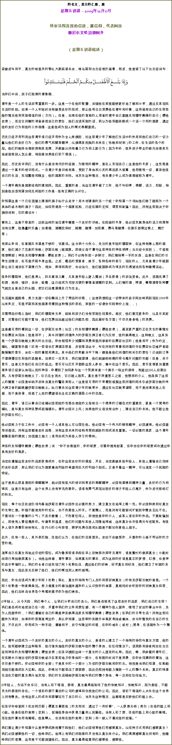 Text Box: 的名义，真主的仁慈，慈星期五讲道  2009年12月11号  
终审法院首席的信徒，露信仰，代表阿拉穆尼尔艾哈迈德阿齐
（星期五讲道综述） 

迎接后与和平，真主的哈里发的敬礼大家阅读末坐，塔乌斯和古兰经铝开端章，然后，他宣读了以下古兰经诗句：￼
当你们中间，孩子们取得的青春期... 

青年是一个人的生活非常重要的一步。这是一个在他的智慧，加强他在那里能够更好地了解和分析，通过反思现实生活的阶段。如果一个人年轻时没有接受良好的形成，那么他将白白浪费他在青年和坏事，这将极有自己的生命危险的情况他将采取错误的转（方向）。但是，如果在他的首相的人准备的青年自己跟随先知穆罕默德的圣行（愿他安息），而且它所需的准备承担自己的责任，他们应该采取的话，我认为他将能转换成一个活一个死的国家，通过他的良好行为和他的工作热情 - 这是他成为别人的模式奉献跟进。 

历史已经并将利用这些青年谁已经并将作为全人类提到，对这些青少年了解他们生活中的作用和他们自己的一切力量以他们的良好行为，他们的勇气和献身精神，以提高其民族的未来在（宗教和材料）的工作 - 在生活的各个阶段。他们的教师也得到控制其态度，并直接从所有暴力行为和土匪行为（因为年幼，很多孩子带走的倾向自得其乐地或按照别人怎么做，特别是如果他们犯下错误）。 

因此，历史告诉我们，没有什么是没有代价的经验，为牺牲的精神，是在人发现自己（这是他的本质），这性格是通过一个基本的培训形式。一旦青少年是训练有素，受到了身体和心灵的高品质大银幕，他将牺牲一切，甚至他很自己的生活，实现繁荣和稳定，他的国家的目标。当发生这种情况，有关青少年人成为值得被称为青年。 

一个青年确实是国家结构的建筑师。因此，重要的是，当这位青年做了工作，他不与纪律，奉献，活力，忍耐，特别是他应该知道如何完成他的工作是 - 他有正确的认识它。 

你知道这是一个已在混凝土建造的房子叫什么名字？用木材建造的另一个呢？你知道一个词叫他们除了被称为一个具体的或木制的房子？因此，如何将调用一个国家机构，已经在建的无知，谎言和欺骗？因此，所有这些取决于你提供材料，它的建设中！ 

事实上，这是不容易的，达到这样的地位青年需要一个良好的训练。在起始的本身，他必须发展身体的活力和废物没有白费，他愚蠢的乐趣（如香烟，酒精饮料时，跳舞，赌博 - 如彩票，赛马等赌博 - 在俱乐部度过晚上，舞厅等） 

有那么多说，在星期五布道是不够的，说要说。这令我十分伤心，关注的是年轻的穆斯林，在这种有辱人格的国家，他们减少了完美的宗教（伊斯兰教）被国家。即使父母不遵守这些神圣的神圣戒律（古兰经中找到），不按照理想模型（神圣先知穆罕默德 - 愿他安息）。我们不必再作进一步探讨，我们期待第一手的东西，这是在我们的日常生活情况，在毛里求斯本身这里。之后，毒品的受害者，娱乐，各种各样的恶习，现在的人，尤其是青少年被鼓励让自己淹没在不道德行为，例如，卖淫和鸡奸，也合法化，他们被鼓励成为球员的乐透游戏和各种赌博活动。 

很多的穆斯林，他们是男人，妇女甚至儿童，尤其是年轻人堕入播放（并且获得）的非法资金。此外，该国充满了犯罪，抢劫，强奸，自杀，吸毒，这已经成为司空见惯的事情含酒精的饮料。人们喝的酒，啤酒，葡萄酒等各种雾气就完全是自己的头脑，把它们远离道德及行为完全。 

生活越来越困难，努力克服一切在瞬间上升了商品的价格，（这使我想起这一切带来的启示阿拉给我到现在1999年以来多次，毛里求斯和其他国家将看到这种情况的危机，那里的一切便会引起物价上涨，...） 

尽管商品价格上涨时，我们的穆斯林兄弟，姐妹和孩子们没有采取任何案件。相反，他们要花更多的，以显示其财富，尽管他们可能不富裕，他们花费远远超过他们所能负担，因此做好各方面（不仅仅是金钱）的浪费。 

这是最可悲的看到这一切，在伊斯兰世界（社区）的先知穆罕默德（愿他安息），甚至更严重的正在发生的事情对许弥赛亚共同体（他是和平），其中所谓的所谓伟大的伊斯兰捍卫者化为灰烬，他的崇高教义 - 这种教义，这其实是一个伊斯兰教教义复兴的古兰经。你会相信多少炫耀和浪费那里所承诺的弥赛亚社区的（他是和平）作为约定，婚礼，婚宴等功能？还有一些谁也打满酒店容易，庆祝等活动中，与在所有的背景和所谓的许弥赛亚社区维护者团聚缓慢的音乐，坐在一起的喜悦和满足。其中他们的卑鄙水平下降！哪里是他们所谓的阿米尔的责任？已收到订单不邀请穆尼尔和他的追随者。如果它一旦发生，我们被邀请，他们就接到明确的命令离开问题的功能！但是，关于音乐，这是允许他们在自己的观点。音乐可以打开并鼓励这些人参加，集中在这个音乐。因此，音乐变得更加重要得多谁已经承认体现人民的神圣 - 你看到了如何参与这一个党原来是一个展示一块过的排场，有超过200人应邀出席。凡有伊斯兰教教义了 - 它已完全消失，它已被人取笑。真主是不派遣罢工之前，他愤怒的仆人，他选择了这些人的需要？必须是华纳并非来自真主的警告那些人？这是很可悲的不幸看到根据这些所谓的阿米尔或伊斯兰教的伟大捍卫者的脚践踏伊斯兰教教义。执行事先对这些青少年的教育中，通过在社区教育课程，而不是间谍其他人在做，而不是诽谤，创造了人民的愿望谁也走在正确的道路心中的仇恨。 

因此，青年，谁已从事自己结婚必须把他的性格也使他的父母明白一个简单的订婚仪式的重要性，更是一个简单的婚礼，是与真主和神圣赞成祝福填补。青年必须占上风（如果他的父母没有合作），建设自己的未来。他不能让他的伊斯兰死亡。 

他必须致力于在工作中，必须有一个人谁其他人可以信任他。他必须有一个伟大的牺牲精神，必须虔诚。他必须避免说假话。所有这些都是良好品格，没有这些未来的结构将受到威胁的形成至关重要。一切必要的素质，这个青年都像坚固的建筑（如混凝土施工）谁将会成为其他人学习的榜样。 

神圣的先知穆罕默德（愿他安息）说：你不会得逞的，你的职责，尽管你拥有财富，但你会在你的职责成功通过你具有良好的素质。 

当您在灌输这些良好的品质获得成功，在你这些良好的价值观，并且，当您直接其他年轻人，其他人灌输自己同样的良好品质，那么我们可以为国家集体利益的希望和巨大的利益个别还。正是本着这一精神，可以改变一个民族的命运。 

这不是那么容易得到的奉献精神，就必须有很大的培训和背后的奉献精神，必须有道德和精神力量，良好的行为和诚实，这是只有这样，这个世界上没有审讯伤害你。该谁有勇气表现出很好的例子年轻人已离开，作为后代照明灯的标志。 

现在，每个社区佐胡尔词句基地伊斯兰青年必须作出必要的努力，建立真主在地球上唯一性。你必须种类和对真主的生物仁慈。你既不能使用你的舌头，也不伤害他人的手。不要整人，而是所有可能尝试扩散到你善良无处不在。不要说在一个傲慢的口气（不显示傲慢），不伤害任何人，即使他是你的仆人，或某人谁在你的作品。不要欺骗别人，即使有人曾经愚弄你。与谦卑和温柔，他们的问题与其他人同情地球城，这样真主也许很高兴与您联系。有很多人谁外表看似彬彬有礼，但内心的心与怨恨，嫉妒充满仇恨和头脑是不断对伤害他人指示。 

此外，还有一些人，其外表氏族，但他们认为，在他们的丑恶面目。安拉不会接受你，只要你的心是不符合你的方言的调。 

改革自己在真主和地点仅您的信任。成为像那些谁早起在早上祈祷拜功拜罕见青年，谁是繁忙的崇拜真主（分配时间进行单独崇拜真主）。当他这样做，青年意志，如果真主的意志，成为这样的好谁是真正的梦想，幻想，也是神的启示幸福的人。我们的长者已经实现了阿卜杜勒队伍 - 通过他们的祈祷，祈求真主和纪念，他们建立了牢固的关系与真主，因此圣光反映了他们，他们的模范和人类的指南。 

因此，你也应该成为青少年阿卜杜勒（祭礼，真主的特殊专门人员的回答祈祷真主）的有关伊斯兰教的迪恩。一个阿卜杜勒是一种美德典范。努力做真主的做法越来越多的人认识到你的孝道，真相何时会听到你的祈祷真主回答，因此，他们应来自世界各个角落来要求你为他们祷告。 

年轻人，从今天起，我们每个人，让我们分析自己的良心。我们是否照亮了这些良好的品质，我们自己的生命？我们是否成功地把自己在一起，并重申我们的义务和责任感，有一个精神为他人服务，牺牲了安拉的事业中去，先为人民服务的，？我们灌输对自己的确是神圣崇高品质先知穆罕默德（愿他安息）在我们的日常生活？所有这些问题作为准则，如果你的答案是肯定的，那么你知道，这些新的实践升华素质单独或集体，会令你愉快的在自己的生活，不仅此外，你将成为一种手段，灌输和平，安宁与稳定的环境，在你的城市（或村）;简单，在该国作为一个整体。 

一个青年必须成为一个良好的真主的仆人。良好的真主的仆人，是谁的人建立了一个特殊的特权与真主方面，他的主。他将能够建立这种联系，他付诸实施他的伊斯兰教与他的整个身体，在任何情况下。该奖励和承诺阿拉在古兰经和神圣的先知穆罕默德（愿他安息）在圣训提到这样一个真主的仆人适用的礼物。因此，啊，我亲爱的青年们，在实践中只推出您的伊斯兰教或只在某些地方你身体的一部分，在有限的时间不是浪费，但你会同意我的看法，这仅仅是不够的。你必须给你的全部（不是其中的一小部分）为您的伊斯兰教和你的主。特别是当我们知道，在船舶洞就可能造成巨大沉船。因此，你绝对不能低估了罪罪罪，因此仍然持有能力摧毁一个人的整个未来。真正的味道生活在万能的真主高兴地发现，我们的生活矮树伊斯兰教与我们的整个身体，每一次和在任何地方。 

年轻人，永远不会忘记，当有人犯下错误，罪恶，真主最高级剥夺了他的宗教知识，宗教知识，因为是轻，不能发光的罪恶的存在。一个谁犯的罪不喜欢的公司的虔诚和仇恨他们的公司。因此，谁犯下错误的人失去在这个世界上所有善良。没有这些人的成功和罪孽玷污了自己的心，当发生这种情况，这黑暗是反映他们的脸上也。 

在圣训布哈里阿卜杜拉阿巴斯（愿真主喜悦他）的先知说：通过了一件好事，一人获得光明（努尔）在他的脸上和心脏。他是在他的食物（饮料），祝福他身体中获得力量和人民爱他。当有人犯了罪，但他的脸上和心脏的黑暗。而在他的墓也将有黑暗。他是懒人，也没有在他的食物（饮料）和一般人不喜欢他的祝福。

我们要让青少年知道什么是神赞成浇筑看不起他们，他们必须培育他们将感谢真主。以何种方式将我们感谢真主？我们必须感谢他的一切，他给我们。地球上有我们所取得的并没有从真主来什么。我们高度感谢真主所有的，他赐给我们的恩惠，这将是不可能指望他们。因此，真主最高级要我们感谢他，感谢他。 
