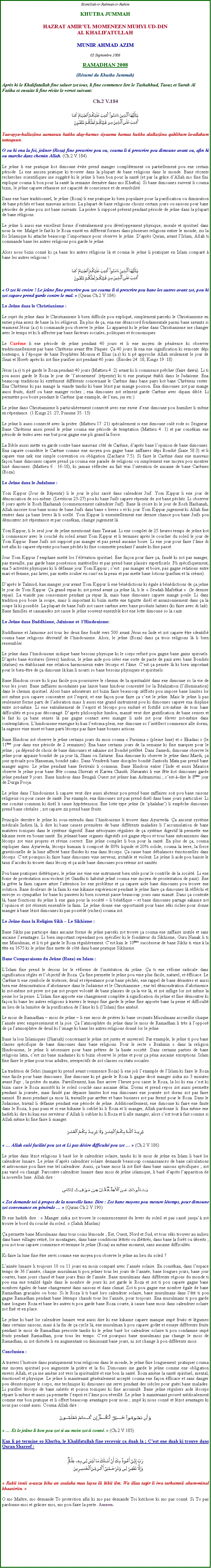 Text Box: Bismillah-ir-Rahman-ir-RahimKHUTBA JUMMAHHAZRAT AMIRUL MOMENEEN MUHYI-UD-DINAL KHALIFATULLAHMUNIR AHMAD AZIM05 Septembre 2008RAMADHAN 2008(Rsum du Khutba Jummah)Aprs ki le Khalifatullah fine saluer zot tous, li fine commence lire le Tashahhud, Taouz et Surah Al Fatiha et ensuite li fine rcite le verset suivant:Ch.2 V.184￼Yaa-ayyu-hallaziina aamanuu kutiba alay-kumus siyaamu kamaa kutiba alallaziina qablikum la-allakum tattaquun.O ou ki ena la foi, jener (Roza) fine prescrire pou ou, couma li ti prescrire pou dimoune avant ou, afin ki ou marche dans chemin Allah. (Ch.2 V.184)Le jene li ene pratique kot dimoune vite prend manger compltement ou partiellement pou ene certain priode. Li ene ancien pratique ki trouver dans la plupart de bane religions dans le monde. Bane rcents recherches scientifiques ine suggr ki le jene li bien bon pour la sant (et par la grce dAllah mo fine fini explique couma li bon pour la sant la semaine dernire dans mo Khutba). Si bane dimounes suivent li couma bizin, le jene capave rhausse zot capacit de conscience et de sensibilit.Dans ene base traditionnel, le jene (Roza) li ene pratique ki bien populaire pour la purification ou diminution de bane pchs et bane mauvais actions. La plupart de bane religions choisir certain jours ou saisons pour bane priodes de jene pou zot bane suivants. La prire li suppos prsent pendant priode de jene dans la plupart de bane rligions.Le jene li aussi ene excellent forme dentranement pou dveloppement physique, morale et spirituel dans nous la vie. Malgr le fait ki le Roza exist en diffrent formes dans plusieurs religions entier le monde, zis la foi Islamique ki attache beaucoup limportance pour observe le jene. Daprs Quran, avant lIslam, Allah ti commande bane les autres religions pou garde le jene.Alors nous bizin conn ki a bane les autres rligions l et couma le jene li pratiquer en Islam compar  bane les autres religions !￼ O zot ki croire ! Le jene fine prescrire pou zot couma li ti prescrire pou bane les autres avant zot, pou ki zot capave prend garde contre le mal.  (Quran Ch.2 V.184)Le Jene dans le Christianisme :Le sujet du jene dans le Christianisme li bien difficile pou expliqu, simplement parceki le Christianisme en entier pna assez de bane la loi rligieux. En plus de a, ena ene dsaccord fondamentale parmi bane savants si vraiment Jsus (a.s) ti commande pou observe le jene. Li apparent ki le jene dans Christianisme ine changer avec le temps et ki li affecter par bane facteurs sociales, politiques et conomiques.Le Carme li ene priode de jene pendant 40 jours et li ene moyen de pnitence ki observer traditionnellement par bane Chrtiens avant fte Pques. a 40 jours l ena ene signification ki remonte dpi lontemps,  lpoque de bane Prophtes Moussa et Elias (a.s) ki ti p approche Allah seulement le jour de Sina et Horeb aprs ki zot fine purifier zot pendant 40 jours. (Exodes 24 :18, Kings 19 :18)Jsus (a.s) ti p garde le Roza pendant 40 jours (Mattieu 4 :2) avant ki li commence prcher (faire dawa). Li ti pou aussi garde le Roza le jour de latonement (rpentir) ki ti ene pratique tabli dans le Judasme. Ena beaucoup traditions ki extrment diffrents concernant le Carme dans bane pays kot bane Chrtiens rester. Ena Chrtiens ki pas mange la viande tandis ki bane lzot pas mange poisson. Ena dimounes zot pas mange aussi fruits, dizf ou bane manger riches ; ena dimounes zot selment garde Carme avec dipain dibl. Li permettre pou boire pendant le Carme (par example, de leau, jus etc.)Le jene dans Christianisme li particulirement connect avec ene envie dene dimoune pou humilier li mme en rpentance. (1 Kings 21 :27, Psaume 35 :13)Le jene li aussi connect avec la prire. (Mattieu 17 :21) spcialement si ene dimoune oul rode so Seigneur. Bane Chrtiens aussi prend le jene couma ene priode de temptation (Mattieu 4 :1) et par conskan ene priode de testes avec ene but pour gagne ene pli grand la force.La Bible aussi mette en garde contre bane mauvais ct de Carme, daprs bane lopinion de bane dimounes. Ena capave considre le Carme comme ene moyen pou gagne bane zaffaires dpi Bondi (Isae 58:3) et li capave vine nek ene simple convention ou obligation (Zacharie 7:5). Si faire le Carme dans ene mauvais faon bane dimounes capave prend a couma ene parade de religions ou simplement ene moyen pou montrer lizi dimounes. (Mattieu 6 : 16-18), ki jamais rflecter au fait vrai lintention de aucaine de bane Carmes (Roza).Le Jene dans le Judasme :Yom Kippur (Jour de Rpentir) li le jour le plus sacr dans calendrier Juif. Yom Kippur li ene jour de dnonciation de soi-mme. (Leviticus 23-27) pou ki bane Juifs capave rpentir de zot bane pchs. Li observer 8 jours aprs le Rosh Hashanah (commencement calendrier Juif). Bane l croire ki le jour de Rosh Hashanah, Allah inscrire tous bane noms de bane Juifs dans bane  livres  et ki jour Yom Kippur jugement ki Allah fine rentrer dans a bane livres l li scell. Yom Kippur li essentiellement ene dernier chance pou bane Juifs pou dmontrer zot rpentance et par conskan, change jugement l.Yom Kippur, li le seul jour de jene mentionn dans Tauraat. Li ene complet de 25 heures temps de jene kot li commencer avec le couch du soleil avant Yom Kippur et li terminer aprs le coucher du soleil le jour de Yom Kippur. Bane Juifs zot suppos pas manger et pas prend aucaine boire. Li ene jour pour faire lme di tort afin ki capave rpentir pou bane pchs ki fine commette pendant lanne ki fine pass.Jour Yom Kippur lemphase mett lor llvation spirituel. Ene faon pour faire a, faud ki zot pas manger, pas travaille, pas garde bane possssion matrielles et pas prend bane plaisirs superficiels. Pli spcifiquement, ena 5 activits physiques ki li dfanne jour Yom Kippur ; cest : pas manger et boire, pas gagne relations entre mari et femme, pas laver, pas mette soulier en cuir/ en la peau et pas mette bane lotions (parfum et la crme).Daprs le Talmud, kan manger jour avant Yom Kippur li ene bndictions ki gale  bndictions de a jene le jour de Yom Kippur. a grand repas ki zot prend avant a jene l, li le  Seudah Mafskat   (le dernier repas). La viande pas consommer pendant a repas l, mais bane dimounes capave mange poule. Li dans tradition pou boire la soupe, mais li important ki bizin mette ene tiguitte disl et assaizonnement dans a la soupe l ki possible. La plupart de bane Juifs zot casse carme avec bane produits laitiers (ki faire avec di lait). Bane familles et camarades zot casse le jene souvent ensemble kot ene lotte dimoune so la caze.Le Jene dans Buddhisme, Janisme et  lHindouisme:Buddhisme et Janisme zot tous les deux fine fond vers 500 avant Jsus en Inde et zot capave tre identifi couma bane religions drivatif de lhindouisme. Alors, le jene (Roza) dans a trois religions l li bien ressembler.Le jene dans lhindouisme indique bane besoins physique ki le corps refus pou gagne bane gains spiriuels. Daprs bane critures (livres) hindous, le jene aide pou crer ene sorte de pacte de paix avec bane Bondis (statues) en tablissant ene relation harmonieux entre lcorps et lme. Cest a pense l ki bien important pour le bien-tre de a dimoune l kan li nourri so bane besoins physiques et spirituels.Bane Hindous croire ki li pas facile pou poursuivre le chemin de la spiritualit dans ene dimoune so la vie de tous les jours. Bane zaffaires mondaines pas laisse bane hindous concentr lor la Ralization (lillumination) dans le chemin spirituel. Alors bane adorateurs zot bizin faire beaucoup zfforts pou impose bane limites lor zot mme pou capave concentrer zot lesprit, et ene faon pour faire a cest le jene. Mais le jene li pas seulement forme parti de ladoration mais li aussi ene grand instrument pou ki dimounes capave ena displine entre zot-mme. Li ene entranement de lesprit et lcorps pou endur et fortifi zot-mme de tous bane difficults et pou pas dcourag. Daprs philosophie hindou, manz veut dire gratification de bane senses et le fait ki a bane senses l pas gagne contact avec manger li aide zot pour lever zot-mme dans contemplation. Lhindouisme enseigne ki kan lestoma plein, ene dimoune so lintllect commence alle dormi, la sagesse vine muet et bane parti lcorps pas faire bane bonnes actions.  Bane Hindous zot observe le jene certains jours du mois couma  Purnima  (pleine lune) et  Ekadasi  (le 11me jour dans ene priode de 2 semaines). Ena bane certains jours de la semaine ki fine marquer pour le jene ; a dpend de choix de bane dimounes et sakaine zot Bondi prfr. Dans Samedi, dimoune observe le jene pour appaize bondi de a jour l, Shani ou Saturne. Ena dimoune ki observe le jene dans Mardi, a jour spciale pou Hanuman, bondi zako. Dans Vendredi bane disciples bondi Santoshi Mata pas prend bane manger aigres. Le jene pendant bane festivals li commun. Bane Hindous entier lInde et aussi Maurice observe le jene pour bane fte couma Shivrati et Karwa Chauth. Navaratri li ene fte kot dimounes garde jene pendant 9 jours. Bane hindous dans Bengali Ouest zot jener kan Ashtamivini ; cest--dire le 8me jour de Durga Pooja.Le jene dans lhindouisme li capave veut dire aussi abstenir pou prend bane zaffaires soit pou bane raisons religieux ou pour cause de sant. Par example, ena dimounes zot pas prend disl dans bane jours particulier. Li ene constat commun ki disl li cause hyprtension. Ene lotte type jene (le phalahar) li empche dimounes prend bane crales ; zot capave zis prend bane fruits.Principle derrire le jene ki sous-entendu dans lhindouisme li trouve dans Ayurveda. a ancient systme mdicale Indien l, li dire ki bane causes premires de bane diffrents maladies li laccumulation de bane matires toxiques dans le systme digestif. Bane ntoiyazes rguliers de a systme digestif l permette ene kikaine reste en bonne sant. En jenant bane organes digestifs zot gagne rpos et tous bane mcanismes dans lcorps zot vine propres et rvine correct. Ene jene complet li bon pour la sant. En plus de a, couma expliquer dans Ayurveda, lcorps humain li compos de 80% liquide et 20% solide, couma la terre, la force gravitionelle de la lune affect bane fludes ki ena dans lcorps. a cause bane dbalances motionelles dans lcorps. Cest pourquoi ki faire bane dimounes vine nerveux, irritable et violent. Le jene li aide pou baisse le taux dacides ki trouve dans lcorp et a aide bane dimounes pou retenir zot sanits.Pou bane pratiques dittiques, le jene ine vine ene instrument bien utile pour le contrle de la socit. Li ene fome de protestation non-violent (et Gandhi ti habitu jen couma ene moyen de prostestation de paix). Ene la grve la faim capave attire lattention lor ene problme et a capave aide bane dimounes pou trouve ene solution. Bane douleurs de la faim ki ene kikaine expriencer pendant le jene faire a dimounes l rflchi et envoye so sympathie lor bane ki pauvres ki bien souvent passe beaucoup jours sans manz. Dans a contexte l, bane fonctions du jene li ene gain pour la socit  li bnfique  et bane dimounes partage sakaine zot lopinion et zot rssenti ensemble la faim. Le jene donne ene opportunit pour bane ski riches pour donne manger  bane lzot dimounes ki pas possd (riches) couma zot.Le Jene dans la Religion Sikh  Le Sikhisme :Bane Sikhs pas participe dans aucaine forme de jene parceki zot trouve a couma ene zaffaire inutile et sans aucaine lavantages. Li bien important cependant pou spcifier ki le fondateur du Sikhisme, Guru Nanak li ti ene Musulman, et li ti p garde le Roza rgulirement. Cest kan le 10me succsseur de bane Sikhs ti vine  la tte en 1675 ki le jene fine mette de ct dans bane pratique Sikhisme.Bane Comparaisons du Jene (Roza) en Islam :LIslam fine prend le dessus lor le rforme de linstitution du jene. a ti ene rfome radicale dans signification rgles et lobjectif de Roza. a fine permette le jene pou vine plus facile, naturel, et fficace. Le Carme ti ene symbole de tristesse, deuil et rpentance pour bane pchs, ene rappel de bane dsastres et aussi bien ene dmonstration dabstinence dans le Judasme et le Christianisme ; ene tel dmonstration dabstinence ki zot-mme zot prive zot par zot propre volont de bane plaisirs de a la vie l, et zot inflige lor zot mme la peine lor la peine. LIslam fine apporte ene changement complte  signification du jene et fine dmontrer ki faon ki bane les autres religions  travers le temps fine garde le jene fine apporte bane la peine et difficult au lieu de la lumire de la purification de lme ki li (lIslam) fine amn.Le mois de Ramadhan  mois de jene  li ene mois de prires ki bane croyants Musulmans accueillir chaque lanne avec empressement et la joie. a latmosphre du jene dans le mois de Ramadhan li trs  loppos de a latmosphre de deuil ki limage ki bane les autres religions donn lor le jene.Bane la lois Islamiques (Shariah) concernant le jene zot justes et universel. Par example, le jene ti pou bane classes spcifique de bane dimounes dans bane religions. Pour le secte  Brahmin  dans la religion Hindouisme, le jene li ncessaire pour bane prtres de la haute socit. Dans certains parties de bane religions latin, cest zis bane madames ki ti bizin observe le jene et pour a pna aucaine exceptions. Islam fine faire le jene pour tous adultes, irrespectifs de zot classes ou statu sociales.La tradition de Sehri (manger ki prend avant commence Roza) li ene joli lexample de lIslam ki faire le Roza vine facile pour bane dimounes. Ene dimoune ki p garde le Roza li gagne droit manger ziska zis 3 minutes avant Fajr ; la prire du matin. Pareillement, kan fine arrive lheure pou casse le Roza, la loi ki ena cest ki bizin casse le Roza aussitt ki le soleil couch sans aucaine dlai. Dormi et prend repos zot aussi permette pendant la journe, mais faud pas dpasse limites kot ena dimounes ene journe zot dormi zot pas faire nanni. Et aussi pendant a mois l, travaille pas arrter et bane business zot pas ferm pour le Roza. Dans le Judaisme, travail li dfanne pendant ene priode de jene. Additionellement, ene dimoune ki faire ene faute dans le Roza, li pas puni et si ene kikaine li oubli ki li Roza et li manger, Allah pardonne li. Ena mme ene hadith ki dire ki kan ene serviteur dAllah li oublier ki li Roza et li alle manger, alors cest tout  fait comme si Allah mme ki fine faire li manger.￼  Allah oul facilit pou zot et Li pas dsire difficult pou zot   (Ch.2 V.186)Le jene dans lzot religions li bas lor le calendrier solaire, tandis ki le mois de jene en Islam li bas lor calendrier lunaire. Le jene daprs calendrier solaire demande beaucoup connaissances de bane calculations et astronomie pou faire ene tel calendrier. Aussi, a bane mois l zot fix dans bane saisons spcifiques ; zot pas vari ou chang. Parcontre calendrier lunaire dans mois de jene islamique, li bas daprs lapparition de la nouvelle lune. Allah dire :￼ Zot demande toi  propos de la nouvelle lune. Dire : Zot bane moyens pou mesure ltemps, pour dimoune zot convenance en gnrale   (Quran Ch.2 V.190)Et ene hadith dire :  Manger ziska zot trouve le commencement du lever du soleil et pas cass jusqu zot trouve le bord du couch du soleil.  (Sahih Muslim)a permette bane Musulmans dans tous coins lmonde ; Est, Ouest, Nord et Sud, et tous ski trouver au milieu dans bane villages retir, lor montagnes, dans bane conditions lttrs ou illttrs, dans bane la fort ou dserts ; pou zot tous capave commence et termine le jene (Roza) au mme moment, sans aucaine difficults.Ki faire la lune fine tre servi comme ene moyen pou observe le jene au lieu du soleil ?Lanne lunaire li toujours 10 ou 11 jours en moin compar avec lanne solaire. En conskan, dans lespace temps de 36 lanne, chaque musulman ti pou jener tous les jours de lanne, bane longues jours, bane jour courtes, bane jours chaud et bane jours frais de lanne. Bane musulmans dans diffrents rgions du monde ti pou ena ene totalit gale dans le nombre de jours ki zot garde le Roza et zot ti pou capave gagne bane nombres gales de bane changement dans saisons et dans climat. Zot ti pou gagne ene nombre gale de bane Ramadhan graciales ou bons. Si le Roza li ti bas lors calendrier solaire, bane musulmans dans lt ti pou gagne Ramadhan pendant bane ltemps chauds tous les lanne, pour toujours. Ena musulmans ti pou garde bane longues Roza et bane les autres ti pou garde bane Roza courte,  cause bane mois dans calendrier solaire zot fix et en place.Le jene ki bas lor calendrier lunaire veut aussi dire ki ene kikaine capave manque imp fruits et lgumes dans certains saisons, mais  la fin de a cycle l, ene musulman li pou capave gote et essaye diffrents fruits pendant le mois de Ramadhan prescrite tandis ki le jene bas lor calendrier solaire ti pou condamne imp fruits pendant Ramadhan, pour tous les temps. Cest pourquoi bane musulmans pas change le mois de Ramadhan, ni zot distorte li en augmentant ou diminuant bane jours, ni zot change li pou diffrents mois.Conclusion :A travers lhistoire dans pratiquement tous religions dans le monde, le jene fine longuement  pratiquer couma ene moyen spirituel pou augmente la prire et la foi. Dimounes ine garde le jene comme ene obligation envers Allah, et a ine amne zot vers la spiritualit et ene bon la sant. Roza amne la sant spirituel, mental, motionel et physique. Le jene li maintenant gnralement accept couma ene faon fficace et sans danger pou dsintoxiquer le corps, ene technique ki dimounes ine servi pendant des sicles pour guri bane malades. Li purifier lcorps de bane salets et poison toxiques ki fine accumul. Bane jene rguliers aide lcorps  rpare li-mme et aussi a permette lesprit et lme pou rveill. Le jene li maintenant prouv mdicalement comme ene bon pratique et li offert beaucoup avantages pour nous ; imp ki nous conn et lzot avantages ki nous pas conn aussi. Couma Allah dire :￼  Et le jene li bon pou zot si au moin zot ti conn.  (Ch.2 V.185)Kan li p termine so Khutba, le Khalifatullah fine recevoir a duah l ; Cest ene duah ki trouve dans Quran Shareef :￼ Rabii innii a-uuzu bika an asalaka maa laysa lii bihii ilm. Wa illaa tagir li iwa tarhamnii akum-minal khaasiriin. O mo Matre, mo demande To protection afin ki mo pas demande Toi kitchose ki mo pas conn. Si To pas pardonne-moi et grcier moi, mo pou faire la perte. Ameen.