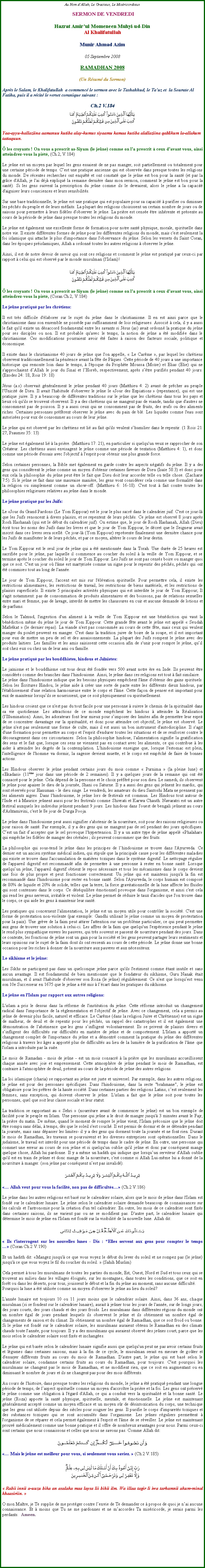 Text Box: Au Nom dAllah, Le Gracieux, Le Misricordieux SERMON DE VENDREDIHazrat Amirul Momeneen Muhyi-ud-DinAl KhalifatullahMunir Ahmad Azim05 Septembre 2008RAMADHAN 2008(Un Rsum du Sermon)Aprs le Salam, le Khalifatullah  a commenc le sermon avec le Tashahhud, le Tauz et  la Sourate Al Fatiha, puis il a rcit le verset coranique suivant :Ch.2 V.184￼Yaa-ayyu-hallaziina aamanuu kutiba alay-kumus siyaamu kamaa kutiba alallaziina qablikum la-allakum tattaquun. les croyants ! On vous a prescrit as-Siyam (le jene) comme on l'a prescrit  ceux d'avant vous, ainsi atteindrez-vous la pit, (Ch.2, V.184) Le jene est un moyen par lequel les gens essaient de ne pas manger, soit partiellement ou totalement pour une certaine priode de temps. Cest une pratique ancienne qui est observe dans presque toutes les religions du monde. De rcentes recherches ont enqut et ont constat que le jene est bon pour la sant (et par la grce d'Allah, je l'ai dj expliqu la semaine dernire dans mon sermon, comment le jene est bon pour la sant). Si les gens suivent la prescription du jene comme ils le devraient, alors le jene a la capacit d'aiguiser leurs consciences et leurs sensibilits. Sur une base traditionnelle, le jene est une pratique qui est populaire pour sa capacit  purifier ou diminuer les pchs du peuple et de leurs mfaits. La plupart des religions choisissent un certain nombre de jours ou de saisons pour permettre  leurs fidles d'observer le jene. La prire est cense tre inhrente et prsente au cours de la priode de jene dans presque toutes les religions du monde. Le jene est galement une excellente forme de formation pour notre sant physique, morale, spirituelle dans notre vie. Il existe diffrentes formes de jene pour les diffrentes religions du monde, mais c'est seulement la foi islamique qui attache le plus d'importance dans l'observance du jene. Selon les versets du Saint Coran, dans les poques prislamiques, Allah a ordonn toutes les autres religions  observer le jene. Ainsi, il est de notre devoir de savoir qui sont ces religions et comment le jene est pratiqu par ceux-ci par rapport  celui qui est observ par le monde musulman (l'Islam)! ￼ les croyants ! On vous a prescrit as-Siyam (le jene) comme on l'a prescrit  ceux d'avant vous, ainsi atteindrez-vous la pit, (Coran Ch.2, V.184) Le jene pratiqu par les chrtiens: 
Il est trs difficile d'laborer sur le sujet du jene dans le christianisme. Il en est ainsi parce que le christianisme dans son ensemble ne possde pas suffisamment de lois religieuses. Associ  cela, il y a aussi le fait qu'il existe un dsaccord fondamental entre les savants si Jsus (as) avait ordonn la pratique du jene pour ses disciples ou non. Il est probable qu'avec le temps, la notion de jene a t modifie dans le christianisme. Ces modifications pourraient avoir t faites  raison des facteurs sociale, politique et conomique. Il existe dans le christianisme 40 jours de jene que l'on appelle,  Le Carme , par lequel les chrtiens observent traditionnellement la pnitence avant la fte de Pques. Cette priode de 40 jours a une importance historique qui remonte loin dans le temps,  l'poque du Prophte Moussa (Mose) et Elias (Elie) qui ne s'approchaient dAllah le jour du Sina et lHoreb, respectivement, aprs stre purifis pendant 40 jours. (Exodes 24: 18, Rois 19: 18) Jsus (a.s) observait gnralement le jene pendant 40 jours (Matthieu 4: 2) avant de prcher au peuple l'Unicit de Dieu. Il avait l'habitude d'observer le jene le Jour des Expiations  (repentance), qui est une pratique juive. Il y a beaucoup de diffrentes traditions sur le jene que les chrtiens dans tous les pays et lieux o qu'ils se trouvent observent. Il y a des chrtiens qui ne mangent pas de viande, tandis que d'autres ne consomment pas de poisson. Il y a aussi ceux qui ne consomment pas de fruits, des ufs ou des aliments riches. Certaines personnes prfrent observer le jene avec du pain de bl. Les liquides comme l'eau sont autorises pour eux de consommer au cours de leur jene. Le jene qui est observ par les chrtiens est li au fait qu'ils veulent shumilier dans le repentir. (1 Rois 21: 27, Psaumes 35: 13) Le jene est galement li  la prire. (Matthieu 17: 21), en particulier si quelqu'un veux se rapprocher de son Crateur. Les chrtiens aussi envisagent le jene comme une priode de tentation (Matthieu 4: 1), et donc comme une priode d'essais avec l'objectif  l'esprit pour obtenir une plus grande force. Selon certaines personnes, la Bible met galement en garde contre les aspects ngatifs du jene. Il y a des gens qui considrent le jene comme un moyen d'obtenir certaines faveurs de Dieu (Isae 58:3) et donc pour eux cela la philosophie du jene peut tre le fait que Dieu doit leur accorder telle ou telle chose. (Zacharie 7:5). Si le jene se fait dans une mauvaise manire, les gens vont considrer cela comme une formalit dans la religion ou simplement comme un show-off. (Matthieu 6: 16-18). C'est tout  fait contre toutes les philosophies religieuses relatives au jene dans le monde. Le jene pratiqu par les Juifs: Le Jour du Grand Pardon (Le Yom Kippour) est le jour le plus sacr dans le calendrier juif. C'est ce jour-l que les Juifs renoncent  divers plaisirs, et se repentent de leurs pchs. Ce jene est observ 8 jours aprs Rosh Hashanah (qui est le dbut du calendrier juif). On estime que, le jour de Rosh Hashanah, Allah (Dieu) crit tous les noms des Juifs dans les livres et que le jour de Yom Kippour, le dcret que le Seigneur avait inscrit dans ces livres sera scell. Ce jour-l (Yom Kippour) reprsente finalement une dernire chance pour les Juifs de manifester le de leurs pchs, et par ce moyen, altrer le cours de leur destin. Le Yom Kippour est le seul jour de jene qui a t mentionne dans la Torah. Une dure de 25 heures est sacrifie pour le jene, par laquelle il commence au coucher du soleil  la veille de Yom Kippour, et se termine aprs le coucher du soleil le jour de Yom Kippour. Les Juifs ne sont pas censs boire ou manger quoi que ce soit. C'est un jour o l'me est martyrise comme un signe pour le repentir des pchs, pchs qui ont t commises tout au long de l'anne. 
Le jour de Yom Kippour, l'accent est mis sur l'lvation spirituelle. Pour permettre cela, il existe les restrictions alimentaires, les restrictions de travail, les restrictions de biens matriels, et les restrictions de plaisirs superficiels. Il existe 5 principales activits physiques qui est interdite le jour de Yom Kippour; Il s'agit notamment: pas de consommation de produits alimentaires et des boissons, pas de relations sexuelles entre mari et femme, pas de lavage, interdit de mettre les chaussures en cuir et aucune demande de lotions et de parfums. Selon le Talmud, l'ingestion d'un aliment  la veille de Yom Kippour est une bndiction qui vaut la bndiction mme du jene le jour de Yom Kippour. Cette grande fte avant le jene est appel  Seudah Mafskat  (le dernier repas). La viande n'est pas consomme au cours de cette fte, mais ceux qui veulent manger du poulet peuvent en manger. C'est dans la tradition juive de boire de la soupe, et il est important pour eux de mettre un peu de sel et des assaisonnements. La plupart des Juifs rompent le jene avec des produits laitiers. Les familles et les amis saisissent cette occasion afin de s'unir pour rompre le jene, quil soit chez eux ou chez un de leur ami ou famille. Le jene pratiqu par les bouddhistes, hindous et Janistes: Le janisme et le bouddhisme ont tous deux t fonde vers 500 avant notre re en Inde. Ils peuvent tre considrs comme des branches dans l'hindouisme. Ainsi, le jene dans ces religions est tout  fait similaire. Le jene dans l'hindouisme indique que les besoins physiques empchent l'me d'obtenir des gains spirituels. Selon les critures Hindou, le jene aide  crer une sorte de pacte entre les diffrents dieux hindous, par l'tablissement d'une relation harmonieuse entre le corps et l'me. Cette faon de penser est important pour eux de maintenir lorsquils se nourrissent, que ce soit physiquement ou spirituellement. Les hindous croient que ce n'est pas du tout facile pour une personne  suivre le chemin de la spiritualit dans sa vie quotidienne. Les attractions de ce monde empchent les hindous  atteindre la Ralisation (lIllumination). Ainsi, les adorateurs font leur mieux pour simposer des limites afin de permettre leur esprit de se concentrer davantage sur la spiritualit, et donc pour atteindre cet objectif, le jene est observ. Le jene n'est pas seulement une forme de culte, mais il est aussi un bon instrument d'autodiscipline. Il s'agit d'une formation pour permettre au corps et l'esprit d'endurer toutes les situations et de se renforcer contre le dcouragement dans ces circonstances. Selon la philosophie hindoue, l'alimentation signifie la gratification des sens et le fait que, lorsque ces sens ne viennent pas en contact avec les aliments, ce qui contribue  les aider  atteindre les degrs de la contemplation. L'hindouisme enseigne que, lorsque l'estomac est plein, l'intelligence de l'homme va dormir, la sagesse devient muette, et le corps est empch de faire de bonnes actions. Les Hindous observer le jene pendant certains jours du mois comme  Purnima  (la pleine lune) et Ekadasi (11me jour dans une priode de 2 semaines). Il y a quelques jours de la semaine qui ont t consacr pour le jene. Cela dpend de la personne et le choix prfr pour son dieu. Le samedi, ils observent le jene pour apaiser le dieu de la journe, Shani ou Saturne. Il y a aussi des gens qui jenent les mardis, qui sont rservs pour Hanuman - le dieu singe. Le vendredi, les amateurs du dieu Santoshi Mata ne prennent pas les aliments aigres. Dans l'hindouisme, le jene lors de festivals est commun. Les Hindous tout autour de l'Inde et  Maurice jenent aussi pour les festivals comme Shivrati et Karwa Chauth. Navaratri est un autre festival auxquels les individus jenent pendant 9 jours. Les hindous dans l'ouest de bengali jenent au cours d'Ashtamivini, c'est le 8e jour de Durga Pooja. 
Le jene dans l'hindouisme peut aussi signifier s'abstenir de la nourriture, soit pour des raisons religieuses ou pour raison de sant. Par exemple, il y a des gens qui ne mangent pas de sel pendant des jours spcifiques. Cest un fait daccepter que le sel provoque l'hypertension. Il y a un autre type de jene appel Phalahar qui empche les fidles de manger des crales ; ils peuvent consommer que des fruits. La philosophie qui sous-tend le jene dans les principes de lhindouisme se trouve dans l'Ayurveda. Ce dernier est un ancien systme mdical indien, qui stipule que la principale cause pour les diffrentes maladies qui existe se trouve dans l'accumulation de matires toxiques dans le systme digestif. Le nettoyage rgulier de l'appareil digestif est recommand afin de permettre  une personne  rester en bonne sant. Lorsque quelquun jene, l'appareil digestif obtient le repos ncessaire et tous les mcanismes dans le corps devient une fois de plus propre et peut fonctionner correctement. Un jene qui est maintenu jusqu' la fin est recommand dans l'hindouisme pour rester en bonne sant. Selon l'Ayurveda, le corps humain est compos de 80% de liquide et 20% de solide, telles que la terre, la force gravitationnelle de la lune affecte les fluides qui sont contenues dans le corps. Ce dsquilibre motionnel provoque dans l'organisme, et ainsi c'est cela qui rend les gens nerveux, irritable et violent. Le jene permet de rduire le taux d'acides que l'on trouve dans le corps, ce qui aide les gens  maintenir leur sant. Les pratiques qui concernent l'alimentation, le jene est un moyen utile pour contrler la socit. C'est une forme de protestation non-violente (par exemple: Gandhi utilisait le jene comme un moyen de protestation pour la paix). Une grve de la faim peut attirer l'attention sur un problme particulier, ce qui peut permettre aux gens de trouver une solution  celui-ci. Les affres de la faim que quelqu'un l'exprience pendant le jene le rend plus sympathique envers les pauvres, qui trs souvent se passent de nourriture pendant des jours. Dans ce contexte, les fonctions de jene sont un gain pour la socit et les gens peuvent partager leurs sentiments et leurs opinions sur le sujet de la faim dont ils ont ressenti au cours de cette priode. Le jene donne une bonne occasion pour les riches  donner de la nourriture aux pauvres et aux ncessiteux. Le sikhisme et le jene: Les Sikhs ne participent pas dans un quelconque jene parce qu'ils l'estiment comme tant inutile et sans aucun avantage. Il est fondamental de bien mentionner que le fondateur du sikhisme, Guru Nanak tait musulman, et il avait l'habitude d'observer son Roza (le jene) rgulirement. Ce n'est que lorsquest venu son 10e Successeur en 1675 que le jene a t mis  lcart dans les pratiques du sikhisme. Le jene en l'Islam par rapport aux autres religions: L'islam a pris le dessus dans la rforme de l'institution du jene. Cette rforme introduit un changement radical dans l'importance de la rglementation et l'objectif de jene. Avec ce changement, cela a permis au jene de devenir plus facile, naturel et efficace. Le Carme (dans la religion Juive et Chrtienne) est un signe de malheur, de deuil et de repentir pour les pchs, un rappel des catastrophes et il est galement une dmonstration de l'abstinence que les gens sinfligent volontairement. Ils se privent de plaisirs divers et sinfligent des difficults sur difficults en matire de jene et de comportement. L'Islam a apport un changement complet de l'importance du jene et a dmontr comment la pratique du jene des diffrentes religions  travers les ges a apport plus de difficults au lieu de la lumire de la purification de l'me que l'islam a introduite par la suite. Le mois de Ramadan - mois de jene - est un mois consacr  la prire que les musulmans accueillissent chaque anne avec joie et empressement. Cette atmosphre de jene pendant le mois de Ramadhan, est contraire  l'atmosphre de deuil, prsent au cours de la priode de jene des autres religions. 
La loi islamique (charia) se rapportant au jene est juste et universel. Par exemple, dans les autres religions, le jene est pour des personnes spcifiques. Dans l'hindouisme, dans la secte "brahmane", le jene est obligatoire pour les prtres de la haute socit. Dans certaines parties des religions Latins, cest seulement les femmes, sans exception, qui doivent observer le jene. L'islam a fait que le jene soit pour toutes les personnes, quel que soit leur classe sociale et leur statut. La tradition se rapportant au  Sehri  (nourriture avant de commencer le jene) est un bon exemple de facilit pour le peuple en Islam. Une personne qui jene a le droit de manger jusqu' 3 minutes avant le Fajr, la prire du matin. De mme, quand le moment de rompre le jene vient, l'Islam prconise que le jene doit tre rompu sans dlai,  temps, ds que le soleil s'est couch. Il est permis de dormir et de se dtendre pendant la journe, mais sans dpasser les limites- il y a des gens qui dorment toute la journe et ne font rien. Durant le mois de Ramadhan, les travaux se poursuivent et les diverses entreprises sont oprationnelles. Dans le judasme, le travail est interdit pour une priode de temps dans le cadre de jene. En outre, une personne qui commet une erreur au cours de son jene et si quelqu'un oublie qu'il jene et donc par consquent mange quelque chose, Allah lui pardonne. Il y a mme un hadith qui indique que lorsquun serviteur d'Allah oublie qu'il est en train de jener et donc mange de la nourriture, c'est comme si Allah Lui-mme lui a donn de la nourriture  manger. (son jene par consquent nest pas invalid).￼ Allah veut pour vous la facilit, non pas de difficults (Ch.2 V.186) Le jene dans les autres religions est bas sur le calendrier solaire, alors que le mois de jene dans l'Islam est fond sur le calendrier lunaire. Le jene selon le calendrier solaire demande beaucoup de connaissances sur les calculs et l'astronomie pour la cration d'un tel calendrier. En outre, les mois de ce calendrier sont fixs dans certaines saisons, ils ne varient pas ou ne se modifient pas. D'autre part, le calendrier lunaire qui dtermine le mois de jene en l'Islam est fond sur la visibilit de la nouvelle lune. Allah dit: ￼ Ils t'interrogent sur les nouvelles lunes - Dis : Elles servent aux gens pour compter le temps  (Coran Ch.2 V.190) Et un hadith dit: Mangez jusqu' ce que vous voyez le dbut du lever du soleil et ne rompez pas (le jene) jusqu' ce que vous voyez le fil du coucher du soleil.  (Sahih Muslim) Cela permet  tous les musulmans de toutes les parties du monde, Est, Ouest, Nord et Sud et tous ceux qui se trouvent au milieu dans les villages loigns, sur les montagnes, dans toutes les conditions, que ce soit en fort ou dans les dserts, pour tous, jouissent le dbut et la fin du jene au moment, sans aucune difficult. Pourquoi la lune a t utilise comme un moyen d'observer le jene au lieu du soleil? L'anne lunaire est toujours 10 ou 11 jours moins que le calendrier solaire. Ainsi, dans 36 ans, chaque musulman (si se fondent sur le calendrier lunaire), aurait  jener tous les jours de l'anne, sur de longs jours, des jours courts, des jours chauds et des jours froids. Les musulmans dans diffrentes rgions du monde ont un nombre gal de jours pendant lesquels ils observent le jene et ils obtiennent un nombre gal de changements de saison et du climat. Ils obtiennent un nombre gal de Ramadhan, que ce soit froid ou bonne. Si le jene est fond sur le calendrier solaire, les musulmans auraient obtenu le Ramadhan en des climats chauds toute l'anne, pour toujours. Il y a des musulmans qui auraient observ des jenes court, parce que les mois selon le calendrier solaire sont fixs et inchanges. 
Le jene qui est base selon le calendrier lunaire signifie aussi que quelqu'un peut ne pas avoir certains fruits et lgumes dans certaines saisons, mais  la fin de ce cycle, le musulman serait en mesure de goter et d'essayer diffrents fruits au cours du mois de Ramadhan. D'autre part, le jene qui est bas selon le calendrier solaire, condamne certains fruits au cours du Ramadhan, pour toujours. C'est pourquoi les musulmans ne changent pas le mois de Ramadhan, et ne modifient rien, que ce soit en augmentant ou en diminuant le nombre de jours et ils ne changent pas pour des mois diffrents.  Au cours de l'histoire, dans presque toutes les religions du monde, le jene a t pratiqu pendant une longue priode de temps, de laspect spirituelle comme un moyen d'accrotre la prire et la foi. Les gens ont prserv le jene comme une obligation  l'gard d'Allah, ce qui a conduit vers la spiritualit et la bonne sant. Le jene (Roza) apporte la sant physique, spirituelle, mentale, et motionnelle. Le jene est maintenant gnralement accept comme un moyen efficace et un moyen sr de dsintoxication du corps, une technique que les gens ont utilise depuis des sicles pour soigner les gens. Il purifie le corps d'impurets toxiques et des substances toxiques qui se sont accumuls dans l'organisme. Les jenes rguliers permettent  l'organisme de se rparer et cela permet galement  l'esprit et l'me de se rveiller. Le jene est maintenant prouv mdicalement comme une bonne pratique et il offre de nombreux avantages pour nous. Parmi ceux-ci sont certains que nous connaissons et celles que nous ne savons pas. Comme Allah dit: ￼ Mais le jene est meilleur pour vous, si seulement vous saviez.  (Ch.2 V.185) ￼ Rabii innii a-uuzu bika an asalaka maa laysa lii bihii ilm. Wa illaa tagir li iwa tarhamnii akum-minal khaasiriin. O mon Matre, je Te supplie de me protger contre lenvie de Te demander ce  propos de quoi je nai aucune connaissance. Et  moins que Tu ne me pardonnes et ne maccordes Ta misricorde, je serais parmi les perdants.  Ameen.