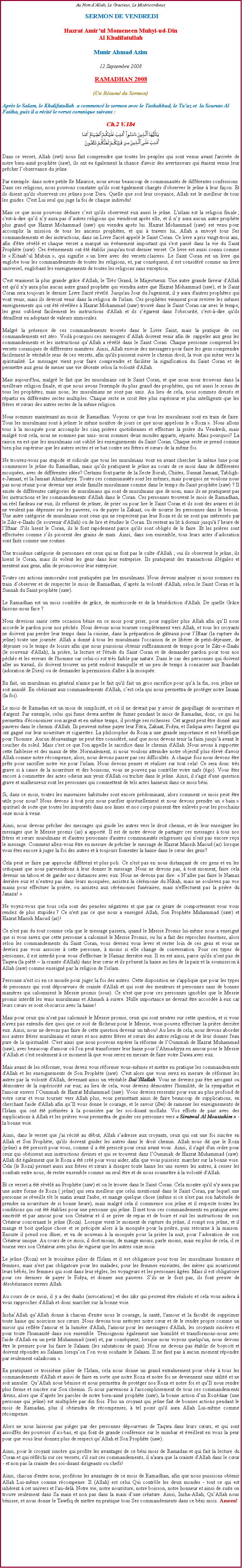 Text Box: Au Nom dAllah, Le Gracieux, Le Misricordieux SERMON DE VENDREDIHazrat Amirul Momeneen Muhyi-ud-DinAl KhalifatullahMunir Ahmad Azim12 Septembre 2008RAMADHAN 2008(Un Rsum du Sermon)Aprs le Salam, le Khalifatullah  a commenc le sermon avec le Tashahhud, le Tauz et  la Sourate Al Fatiha, puis il a rcit le verset coranique suivant :Ch.2 V.184￼Dans ce verset, Allah (swt) nous fait comprendre que toutes les peuples qui sont venus avant l'arrive de notre bien-aim prophte (saw), ils ont eu galement la chance d'avoir des avertisseurs qui taient venus leur prcher lobservance du jene. 
Par exemple: dans notre petite le Maurice, nous avons beaucoup de communauts de diffrentes confessions. Dans ces religions, nous pouvons constater qu'ils sont galement chargs d'observer le jene  leur faon. Et ils disent qu'ils observent ces jenes pour Dieu. Quelle que soit leur croyance, Allah est le meilleur de tous les guides. C'est Lui seul qui juge la foi de chaque individu! 
Mais ce que nous pouvons dduire cest qu'ils observent eux aussi le jene. L'islam est la religion finale ; c'est--dire quil ny aura pas dautres religions qui viendront aprs elle, et il ny aura aucun autre prophte plus grand que Hazrat Mohammad (saw) qui viendra aprs lui. Hazrat Mohammad (saw) est venu pour accomplir la mission de tous les anciens prophtes, et qui  travers lui, Allah a envoy tous Ses commandements et des instructions, dans un Livre Sacr appel le Saint Coran. Ce livre a pris vingt-trois ans, afin d'tre rvl et chaque verset a marqu un vnement important qui s'est pass dans la vie du Saint Prophte (saw). Ces vnements ont t tablis jusqu'au tout dernier verset. Ce livre est aussi connu comme le  Kitaabul Mubiin , qui signifie  un livre avec des versets claires. Le Saint Coran est un livre qui englobe tous les commandements de toutes les religions, et, par consquent, il est considr comme un livre universel, englobant les enseignements de toutes les religions sans exception. 
C'est vraiment la plus grande grce d'Allah, le Trs Grand, le Majestueux. Une autre grande faveur d'Allah est qu'il n'y aura plus aucun autre grand prophte qui viendra autre que Hazrat Mohammad (saw), et le Saint Coran sera toujours le dernier Livre Sacr rvl. Jusqu'au Jour du Jugement, il y aura d'autres prophtes qui vont venir, mais ils devront venir dans la religion de l'islam. Ces prophtes viennent pour revivre les mmes enseignements qui ont t rvles  Hazrat Mohammad (saw) trouv dans le Saint Coran car avec le temps, les gens oublient facilement les instructions d'Allah et ils sgarent dans l'obscurit, c'est--dire qu'ils draillent en adoptant de valeurs immorales. 
Malgr la prsence de ces commandements trouvs dans le Livre Saint, mais la pratique de ces commandements est zro. Voil pourquoi ces messagers dAllah doivent venir afin de  rappeler aux gens les commandements et les instructions quAllah a rvl dans le Saint Coran. Chaque personne comprend les versets coraniques de diffrentes manires. Ainsi, Allah envoie des messagers pour faire les gens comprendre facilement le vritable sens de ces versets, afin qu'ils puissent suivre le chemin droit, la voie qui mne vers la spiritualit. Le messager vient pour faire comprendre et faciliter la signification du Saint Coran et de permettre aux gens de mener une vie dcente selon la volont d'Allah. 
Mais aujourd'hui, malgr le fait que les musulmans ont le Saint Coran, et que nous nous trouvons dans la meilleure religion finale, et que nous avons l'exemple du plus grand des prophtes, qui est aussi le sceau de tous les prophtes, mais nous, les musulmans ne sont pas unis. Au lieu de cela, nous sommes diviss et rpartis en diffrentes sectes multiples. Chaque secte se croit tre plus suprieur et plus intelligents que les frres et surs des autres sectes de la mme religion. 
Nous sommes maintenant au mois de Ramadhan. Voyons ce que tous les musulmans sont en train de faire. Tous les musulmans sont  jener le mme nombre de jours ce que nous appelons le  Roza . Nous allons tous  la mosque pour accomplir les cinq prires quotidiennes et effectuer la prire du Vendredi, mais malgr tout cela, nous ne sommes pas unis- nous sommes deux mondes apparts, spars. Mais pourquoi? La raison en est que les musulmans ont oubli les enseignements du Saint Coran. Chaque secte se prend comme bien plus suprieur que les autres sectes et se bat contre ses frres et surs de la mme foi. 
Ne trouvez-vous pas stupide et ridicule que tous les musulmans vont en avant chercher la mme lune pour commencer le jene du Ramadhan, mais quils pratiquent le jene au cours de ce mois dans de diffrentes mosques, avec de diffrentes ides? Certains font partie de la Secte Borah, Chiites, Sunnat Jamaat, Tabligh-e-Jamaat, et la Jamaat Ahmadiyya. Toutes ces communauts sont les mmes, mais pourquoi ne voulons nous pas nous runir pour devenir une seule famille musulmane comme dans le temps du Saint prophte (saw) ? Il existe de diffrentes catgories de musulmans qui sont de musulmans que de nom, mais ils ne pratiquent pas les instructions et les commandements d'Allah dans le Coran. Ces personnes trouvent le mois de Ramadhan, un rel fardeau sur eux, ils refusent de jener, de prier ou pour lire le Saint Coran et ils sont des avares et ils ne veulent pas dpenser sur les pauvres, ou de payer la Zakaat, ou de nourrir les personnes dans le besoin. Une autre catgorie de musulmans sont ceux qui ne respectent pas leur Roza et ils ne sont pas intresss par le Zikr-e-Ilaahi (le souvenir d'Allah) ou de lire et tudier le Coran. Ils restent au lit  dormir jusqu' lheure de lIftaar. S'ils lisent le Coran, ils le font rapidement parce qu'ils sont obligs de le faire. Et les prires sont effectues comme sils picorent des grains de mas. Ainsi, dans son ensemble, tous leurs actes dadoration sont faits comme une routine.
Une troisime catgorie de personnes est ceux qui ne font pas le culte d'Allah ; oui ils observent le jene, ils lisent le Coran, mais ils volent les gens dans leur entreprise. Ils pratiquent des transactions illgales et mentent aux gens, afin de promouvoir leur entreprise.
Toutes ces actions immorales sont pratiques par les musulmans. Nous devons analyser si nous sommes en train dobserver et de respecter le mois de Ramadhan, daprs la volont d'Allah, selon le Saint Coran et la Sunnah du Saint prophte (saw). 
Le Ramadhan est un mois comble de grce, de misricorde et de la bndiction d'Allah. De quelle Grce faisons-nous face ? 
Nous devrions saisir cette occasion bnie en ce mois pour prier, pour supplier plus Allah afin quIl nous accorde le pardon pour nos pchs. Nous devons nous tourner compltement vers Allah, et tous les croyants ne doivent pas perdre leur temps dans la cuisine, dans la prparation de gteaux pour lIftaar (la rupture du jene) toute une journe. Allah a donn  tous les musulmans l'occasion de se librer de petit-djeuner, de djeuner ou le temps de loisirs afin que nous puissions obtenir suffisamment de temps pour le Zikr-e-Ilaahi (le souvenir d'Allah), la prire, la lecture et l'tude du Saint Coran et de demander pardon pour tous nos pchs et les erreurs de l'homme car celui-ci est trs faible par nature. Dans le cas des personnes qui doivent aller au travail, ils doivent trouver un petit endroit tranquille et un peu de temps  consacrer aux Ibaadats (adoration de Dieu) ou de demander la permission d'aller  la mosque. 
En fait, un musulman en gnral n'aime pas le fait qu'il fait un gros sacrifice pour qu la fin, son jene ne soit annul. En obissant aux commandements d'Allah, cest cela qui nous permettra de protger notre Imaan (la foi). Le mois de Ramadan est un mois de simplicit, et o il ne devrait pas y avoir de gaspillage de nourriture et d'argent. Par exemple, celui qui fume devra arrter de fumer pendant le mois de Ramadan, donc, ce qui lui permettra d'conomiser son argent et en mme temps, il protge ses richesses. Cet argent peut tre donn aux pauvres dans le chemin d'Allah. Ils peuvent mme payer leur Fitra, Zakaat, Fidya, et Sadqua avec l'argent qui ont gagn sur leur nourriture et cigarettes. La philosophie du Roza a une grande importance et est bnfique pour l'homme. Aucun dsavantage ne peut tre considr, sauf que nous devons tenir la faim jusqu avant le coucher du soleil. Mais c'est ce que l'on appelle le sacrifice dans le chemin d'Allah. Nous avons  supporter cette faiblesse et des maux de tte. Normalement, si nous voulons atteindre notre objectif plus lev d'avoir Allah comme notre rcompense, alors, nous devons passer par ces difficults. A chaque fois nous devons tre prts pour sacrifier notre vie pour l'islam. Nous devons penser et raliser sur tout cela! Ce sera donc trs grave si  cause de la nourriture et des boissons, vous ne pouvez pas contrler votre nafs (go). Vous tes encore  commettre des actes odieux aux yeux d'Allah ou tricher dans le jene. Ainsi, il s'agit d'une question grave et malheureux sont les personnes qui commettent de tels actes haineux dans ce mois bni. 
Si, dans ce mois, toutes les mauvaises habitudes sont encore prdominant, alors comment ce mois peut tre utile pour nous? Nous devons  tout prix nous purifier spirituellement et nous devons prendre un  bain  spirituel de sorte que toutes les impurets dans nos mes et nos corps puissent tre enlevs pour les prochains onze mois  venir. 
Ainsi, nous devons prcher des messages qui guide les autres vers le droit chemin, et de leur enseigner les messages que le Messie promis (as) a apport. Il est de notre devoir de partager ces messages  tous nos frres et surs musulmans et d'autres personnes d'autres communauts religieuses qui n'ont pas encore reu le message. Comment allez-vous tre en mesure de prcher le message de Hazrat Massih Maoud (as) lorsque vous tes encore  juger la foi des autres et  toujours fomenter la haine dans le cur des gens? 
Cela peut se faire par approche diffrent et plus poli. Ce n'est pas en nous distanant de ces gens et en les critiquant que nous parviendrons  leur donner le message. Nous ne devons pas,  tout moment, faire cela devenir un tabou et de garder nos distances avec eux. Nous ne devons pas dire:  Naller pas faire le Namaz derrire eux et nentrez pas dans leurs mosques; assistez la crmonie du Nikah, mais ne soulevez pas vos mains pour effectuer la prire, ou assistez aux crmonies funraires, mais n'effectuent pas la prire du Janaza! 
Ne voyez-vous que tous cela sont des penses ngatives et que par ce genre de comportement vous vous rendez de plus stupides ? Ce n'est pas ce que nous a enseign Allah, Son Prophte Muhammad (saw) et Hazrat Massih Maoud (as)! 
Ce n'est pas du tout comme cela que le message passera, quand le Messie Promis lui-mme nous a enseign que si vous savez que cette personne a calomni le Messie Promis, ou lui a fait des reproches normes, alors selon les commandements du Saint Coran, vous devriez vous lever et rester loin de ces gens et vous ne devriez pas vous associer  cette personne,  moins si elle change de conversation. Pour ces types de personnes, il est interdit pour vous d'effectuer le Namaz derrire eux. Il en est ainsi, parce qu'ils n'ont pas de Taqwa (la pit ~ la crainte d'Allah) dans leur cur et ils prnent la haine au lieu de la paix et la soumission  Allah (saw) comme enseign par la religion de l'islam. 
Personne n'est ici en ce monde pour juger la foi des autres. Cette disposition ne s'applique que pour les types de personnes qui sont dpourvues de crainte d'Allah et qui sont des menteurs et personnes sans de bonnes manires qui calomnient le Messie promis (sous). Ce n'est que pour ces personnes ignobles que le Messie promis interdit les vrais musulmans et Ahmadi  suivre. Nulle importance ne devrait tre accorde  eux car leurs curs se sont obscurcis avec la haine! 
Mais pour ceux qui n'ont pas calomni le Messie promis, ceux qui sont neutres sur cette question, et si vous n'avez pas entendu dire quoi que ce soit de fcheux pour le Messie, vous pouvez effectuer la prire derrire eux. Ainsi, nous ne devons pas faire de cette question devenir un tabou! Au lieu de cela, nous devons aborder nos autres frres musulmans et surs et nos autres frres et surs des autres religions et de leur donner l'eau pure de la spiritualit. C'est ainsi que nous pouvons esprer la rforme de lOummah de Hazrat Muhammad (saw), avec beaucoup d'amour o l'on peut transformer leur haine pour lAhmadiyya en amour pour le Messie dAllah et c'est seulement  ce moment l que vous serez en mesure de faire votre Dawa avec eux. 
Mais avant de les rformer, vous devez vous rformer vous-mmes et mettre en pratique les commandements d'Allah et les enseignements de Son Prophte (saw). C'est alors que vous serez en mesure de rformer les autres par la volont d'Allah, devenant ainsi un vritable DaiIllallah. Vous ne devriez pas tre arrogant ou dmontrer de la supriorit sur eux; au lieu de cela, vous devriez dmontrer l'humilit, de la sympathie et l'amour envers lOummah de Hazrat Muhammad (saw). Vous devriez ressentir pour eux au plus profond de votre cur et vous tourner vers Allah plus, vous permettant ainsi de faire beaucoup de supplications, en cherchant l'aide d'Allah afin quIl vous donne le courage, et le savoir (Ilm) de ramener les enseignements de l'Islam qui ont t pitines  la poussire par les soi-disant mollahs. Vos efforts de pair avec des supplications  Allah et les prires vous permettra de guider ces personnes vers  Siratwal Al Moustakim  - la bonne voie. Ainsi, dans le verset que j'ai rcit au dbut, Allah sadresse aux croyants, ceux qui ont une foi sincre en Allah et Son Prophte, qu'ils doivent guider les autres dans le droit chemin. Allah nous dit que le Roza (jene) a t prescrit pour vous, comme il a t prescrit pour ceux avant vous. Ainsi, il s'agit d'un ordre pour ceux qui obissent aux instructions divines et qui se trouvent dans lOummah de Hazrat Muhammad (saw). Allah dit galement que le Roza a t cr pour vous aider, afin que vous puissiez  marcher sur la bonne voie. Cela (le Roza) permet aussi aux frres et surs  dissiper toute haine les uns envers les autres,  cesser les combats entre nous, de rester ensemble comme un seul tre et de nous soumettre  la volont d'Allah. 
Et ce verset a t rvl au Prophte (saw) et on le trouve dans le Saint Coran. Cela montre qu'il n'y aura pas une autre forme de Roza ( jene) qui sera meilleur que celui mentionn dans le Saint Coran, par lequel une personne se rveille tt le matin avant l'aube, et mange quelque chose (mme si ce n'est pas son habitude de prendre sa nourriture de si bonne heure), mais malgr cela il commence son jene et il respecte toutes les conditions qui ont t tablies pour une personne qui jene. Il met tous ces commandements en pratique avec sincrit et par amour pour son Crateur et il se prive de repas et de boire et suit les instructions de son Crateur concernant le jene (Roza). Lorsque vient le moment de rupture du jene, il rompt son jene, et il mange et boit quelque chose et se prcipite alors  la mosque pour la prire, puis retourne  la maison. Ensuite il prend son dner, et va de nouveau  la mosque pour la prire la nuit, pour ladoration de son Crateur unique. Au cours de ce mois, il dort moins, de mange moins, parle moins, mais en plus de cela, il se tourne vers son Crateur avec plus de vigueur que les autres onze mois. 
Le jene (Roza) est le troisime pilier de l'Islam et il est obligatoire pour tous les musulmans hommes et femmes, mais n'est pas obligatoire pour les malades, pour les femmes enceintes, des mres qui nourrissent leurs bbs, les femmes qui sont dans leur rgles, les voyageurs et les personnes ges. Mais il est obligatoire pour ces derniers de payer le Fidya, et donner aux pauvres. Sils ne le font pas, ils font preuve de dsobissance envers Allah. 
Au cours de ce mois, il y a des duahs (invocations) et des zikr qui peuvent tre raliss et cela vous aidera  vous rapprocher d'Allah et donc marcher sur la bonne voie. 
InshaAllah quAllah donne  chacun d'entre nous le courage, la sant, l'amour et la facult de supprimer toute haine qui noircisse nos curs. Nous devons tous nettoyer notre cur et de le rendre propre comme un miroir qui reflte l'amour et la lumire d'Allah, l'amour pour les messagers d'Allah, les croyants sincres et pour toute l'humanit dans son ensemble. Tmoignons galement une humilit et transformons-nous avec l'aide d'Allah en un petit Muhammad (saw) et, par consquent, lorsque nous voyons quelqu'un, nous devons tre le premier pour lui faire le Salaam (les salutations de paix). Nous ne devons pas tablir de boycott et doivent rpondre au Salaam lorsquon lon vous souhaite le Salaam. Il ne faut pas  aucun moment rpondre par seulement alaikoum . 
En pratiquant ce troisime pilier de l'Islam, cela nous donne un grand entranement pour obir  tous les commandements d'Allah et aussi de faire en sorte que notre Roza et notre foi ne deviennent sans utilit et ne soit annuler. QuAllah nous bnisse et nous permettra de protger nos Roza et notre foi et quIl nous rendre plus ferme et sincre sur Son chemin. Si nous parvenons  l'accomplissement de tous ces commandements divins, alors que daprs les paroles de notre bien-aim prophte (saw), la bonne action dun Rozdaar (une personne qui jene) est multiplie par dix fois. Plus un croyant qui jene fait de bonnes actions pendant le mois de Ramadan, plus il obtiendra de rcompenses,  tel point qu'il aura Allah Lui-mme comme rcompense.
Alors ne nous laissons pas piger par des personnes dpourvues de Taqwa dans leurs curs, et qui sont assoiffs des pouvoirs dici-bas, et qui font de grande confrence sur le mimbar et veillent en vous la peur pour que vous leur donnez plus de respect quAllah et Son Prophte (saw). 
Ainsi, pour le croyant sincre qui profite les avantages de ce bni mois de Ramadan et qui fait la lecture du Coran et qui rflchi sur ces versets, s'il suit ces commandements, il n'aura que la crainte d'Allah dans le cur - et non pas la crainte des soi-disant dirigeants ou chefs! 
Ainsi, chacun d'entre nous, profitons les avantages de ce mois de Ramadhan, afin que nous puissions obtenir Allah Lui-mme comme rcompense. Il (Allah) est celui Qui contrle les deux mondes - tout ce qui est inhrent  cet univers et l'au-del. Notre vie, notre nourriture, notre boisson, notre honneur et ainsi de suite on trouve seulement dans Sa main et non pas dans la main dune crature. Ainsi, Insha-Allah, QuAllah nous bnisse, et nous donne le Tawfiq de mettre en pratique tous Ses commandements dans ce bni mois. Ameen!