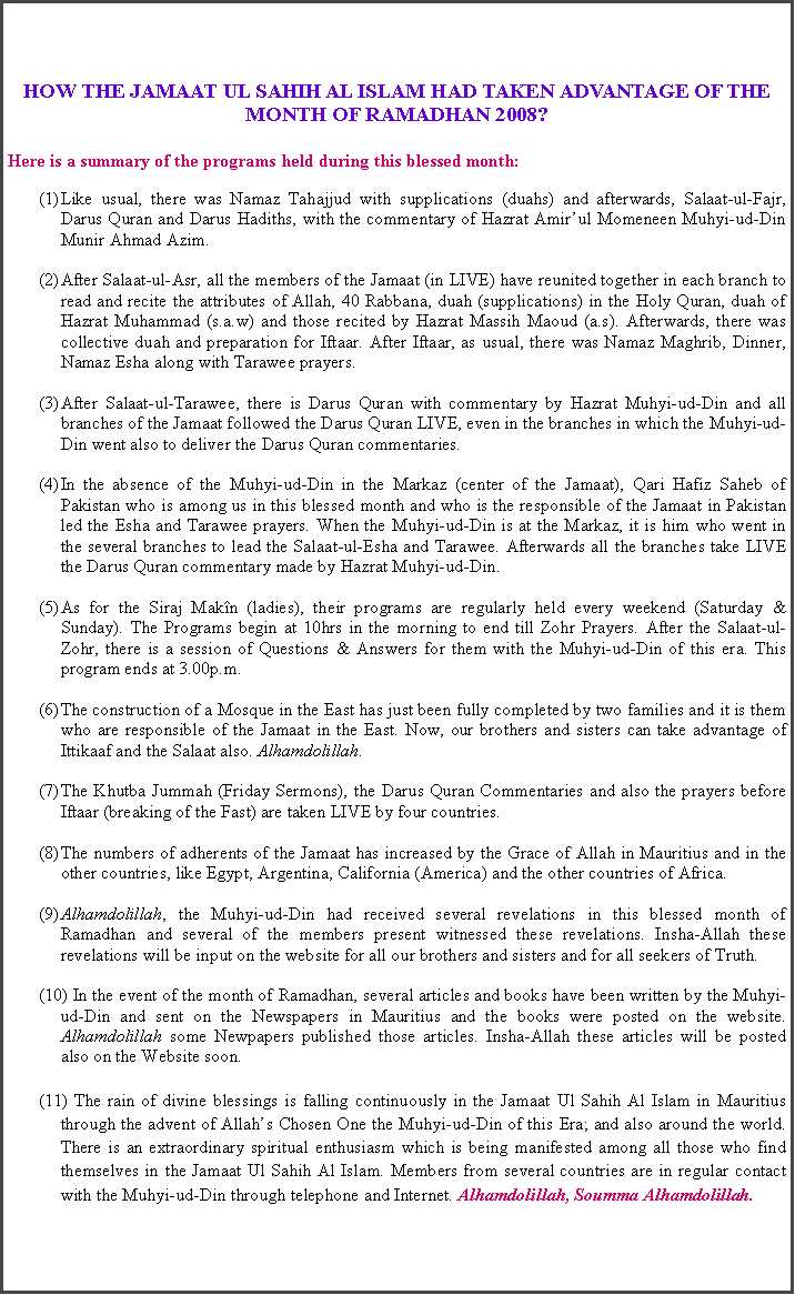 Text Box: HOW THE JAMAAT UL SAHIH AL ISLAM HAD TAKEN ADVANTAGE OF THE MONTH OF RAMADHAN 2008?Here is a summary of the programs held during this blessed month:Like usual, there was Namaz Tahajjud with supplications (duahs) and afterwards, Salaat-ul-Fajr, Darus Quran and Darus Hadiths, with the commentary of Hazrat Amir�ul Momeneen Muhyi-ud-Din Munir Ahmad Azim.After Salaat-ul-Asr, all the members of the Jamaat (in LIVE) have reunited together in each branch to read and recite the attributes of Allah, 40 Rabbana, duah (supplications) in the Holy Quran, duah of Hazrat Muhammad (s.a.w) and those recited by Hazrat Massih Maoud (a.s). Afterwards, there was collective duah and preparation for Iftaar. After Iftaar, as usual, there was Namaz Maghrib, Dinner, Namaz Esha along with Tarawee prayers.After Salaat-ul-Tarawee, there is Darus Quran with commentary by Hazrat Muhyi-ud-Din and all branches of the Jamaat followed the Darus Quran LIVE, even in the branches in which the Muhyi-ud-Din went also to deliver the Darus Quran commentaries.In the absence of the Muhyi-ud-Din in the Markaz (center of the Jamaat), Qari Hafiz Saheb of Pakistan who is among us in this blessed month and who is the responsible of the Jamaat in Pakistan led the Esha and Tarawee prayers. When the Muhyi-ud-Din is at the Markaz, it is him who went in the several branches to lead the Salaat-ul-Esha and Tarawee. Afterwards all the branches take LIVE the Darus Quran commentary made by Hazrat Muhyi-ud-Din.As for the Siraj Mak�n (ladies), their programs are regularly held every weekend (Saturday & Sunday). The Programs begin at 10hrs in the morning to end till Zohr Prayers. After the Salaat-ul-Zohr, there is a session of Questions & Answers for them with the Muhyi-ud-Din of this era. This program ends at 3.00p.m.The construction of a Mosque in the East has just been fully completed by two families and it is them who are responsible of the Jamaat in the East. Now, our brothers and sisters can take advantage of Ittikaaf and the Salaat also. Alhamdolillah.The Khutba Jummah (Friday Sermons), the Darus Quran Commentaries and also the prayers before Iftaar (breaking of the Fast) are taken LIVE by four countries.The numbers of adherents of the Jamaat has increased by the Grace of Allah in Mauritius and in the other countries, like Egypt, Argentina, California (America) and the other countries of Africa. Alhamdolillah, the Muhyi-ud-Din had received several revelations in this blessed month of Ramadhan and several of the members present witnessed these revelations. Insha-Allah these revelations will be input on the website for all our brothers and sisters and for all seekers of Truth. In the event of the month of Ramadhan, several articles and books have been written by the Muhyi-ud-Din and sent on the Newspapers in Mauritius and the books were posted on the website. Alhamdolillah some Newpapers published those articles. Insha-Allah these articles will be posted also on the Website soon.(11) The rain of divine blessings is falling continuously in the Jamaat Ul Sahih Al Islam in Mauritius through the advent of Allah�s Chosen One the Muhyi-ud-Din of this Era; and also around the world. There is an extraordinary spiritual enthusiasm which is being manifested among all those who find themselves in the Jamaat Ul Sahih Al Islam. Members from several countries are in regular contact with the Muhyi-ud-Din through telephone and Internet. Alhamdolillah, Soumma Alhamdolillah.