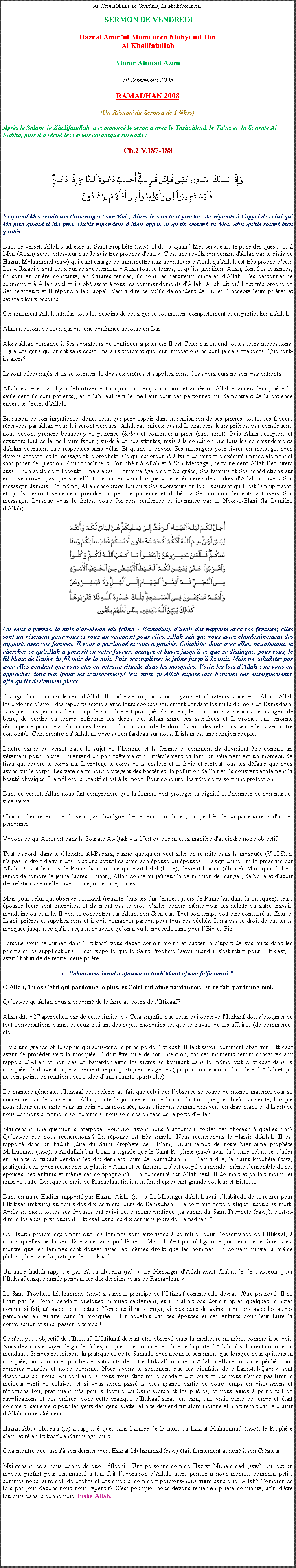 Text Box: Au Nom dAllah, Le Gracieux, Le Misricordieux SERMON DE VENDREDIHazrat Amirul Momeneen Muhyi-ud-DinAl KhalifatullahMunir Ahmad Azim19 Septembre 2008RAMADHAN 2008(Un Rsum du Sermon de 1 hrs)Aprs le Salam, le Khalifatullah  a commenc le sermon avec le Tashahhud, le Tauz et  la Sourate Al Fatiha, puis il a rcit les versets coranique suivants :Ch.2 V.187-188
                                       
￼ 
Et quand Mes serviteurs t'interrogent sur Moi ; Alors Je suis tout proche : Je rponds  l'appel de celui qui Me prie quand il Me prie. Qu'ils rpondent  Mon appel, et qu'ils croient en Moi, afin qu'ils soient bien guids.
Dans ce verset, Allah sadresse au Saint Prophte (saw). Il dit:  Quand Mes serviteurs te pose des questions  Mon (Allah) sujet, dites-leur que Je suis trs proches d'eux . C'est une rvlation venant d'Allah par le biais de Hazrat Mohammad (saw) qui tait charg de transmettre aux adorateurs d'Allah quAllah est trs proche d'eux. Les  Ibaadi  sont ceux qui se souviennent d'Allah tout le temps, et quils glorifient Allah, font Ses louanges, ils sont en prire constante, en d'autres termes, ils sont les serviteurs sincres d'Allah. Ces personnes se soumettent  Allah seul et ils obissent  tous les commandements d'Allah. Allah dit quil est trs proche de Ses serviteurs et Il rpond  leur appel, c'est--dire ce quils demandent de Lui et Il accepte leurs prires et satisfait leurs besoins.
Certainement Allah satisfait tous les besoins de ceux qui se soumettent compltement et en particulier  Allah. 
Allah a besoin de ceux qui ont une confiance absolue en Lui. 
Alors Allah demande  Ses adorateurs de continuer  prier car Il est Celui qui entend toutes leurs invocations. Il y a des gens qui prient sans cesse, mais ils trouvent que leur invocations ne sont jamais exauces. Que font-ils alors? 
Ils sont dcourags et ils se tournent le dos aux prires et supplications. Ces adorateurs ne sont pas patients. 
Allah les teste, car il y a dfinitivement un jour, un temps, un mois et anne o Allah exaucera leur prire (si seulement ils sont patients), et Allah ralisera le meilleur pour ces personnes qui dmontrent de la patience envers le dcret dAllah. 
En raison de son impatience, donc, celui qui perd espoir dans la ralisation de ses prires, toutes les faveurs rserves par Allah pour lui seront perdues. Allah sait mieux quand Il exaucera leurs prires, par consquent, nous devons prendre beaucoup de patience (Sabr) et continuer  prier (sans arrt). Puis Allah acceptera et exaucera tout de la meilleure faon ; au-del de nos attentes, mais  la condition que tous les commandements d'Allah devraient tre respectes sans dlai. Et quand il envoie Ses messagers pour livrer un message, nous devons accepter et le message et le prophte. Ce qui est ordonn  faire doivent tre excut immdiatement et sans poser de question. Pour conclure, si l'on obit  Allah et  Son Messager, certainement Allah lcoutera aussi ; non seulement l'couter, mais aussi Il enverra galement Sa grce, Ses faveurs et Ses bndictions sur eux. Ne croyez pas que vos efforts seront en vain lorsque vous excuterez des ordres d'Allah  travers Son messager. Jamais! De mme, Allah encourage toujours Ses adorateurs en leur rassurant quIl est Omniprsent, et quils devront seulement prendre un peu de patience et d'obir  Ses commandements  travers Son messager. Lorsque vous le faites, votre foi sera renforce et illumine par le Noor-e-Elahi (la Lumire d'Allah).
￼On vous a permis, la nuit das-Siyam (du jene ~ Ramadan), d'avoir des rapports avec vos femmes; elles sont un vtement pour vous et vous un vtement pour elles. Allah sait que vous aviez clandestinement des rapports avec vos femmes. Il vous a pardonn et vous a gracis. Cohabitez donc avec elles, maintenant, et cherchez ce qu'Allah a prescrit en votre faveur; mangez et buvez jusqu' ce que se distingue, pour vous, le fil blanc de l'aube du fil noir de la nuit. Puis accomplissez le jene jusqu' la nuit. Mais ne cohabitez pas avec elles pendant que vous tes en retraite rituelle dans les mosques. Voil les lois d'Allah : ne vous en approchez donc pas (pour les transgresser).C'est ainsi qu'Allah expose aux hommes Ses enseignements, afin qu'ils deviennent pieux.
Il sagit d'un commandement d'Allah. Il sadresse toujours aux croyants et adorateurs sincres dAllah. Allah les ordonne davoir des rapports sexuels avec leurs pouses seulement pendant les nuits du mois de Ramadhan. Lorsque nous jenons, beaucoup de sacrifice est pratiqu. Par exemple: nous nous abstenons de manger, de boire, de perdre du temps, refreiner les dsirs etc. Allah aime ces sacrifices et Il promet une norme rcompense pour cela. Parmi ces faveurs, Il nous accorde le droit d'avoir des relations sexuelles avec notre conjoint/e. Cela montre quAllah ne pose aucun fardeau sur nous. L'islam est une religion souple. 
L'autre partie du verset traite le sujet de lhomme et la femme et comment ils devraient tre comme un vtement pour l'autre. Qu'entend-on par vtement? Littralement parlant, un vtement est un morceau de tissu qui couvre le corps nu. Il protge le corps de la chaleur et le froid et surtout tous les dfauts que nous avons sur le corps. Les vtements nous protgent des bactries, la pollution de l'air et ils couvrent galement la beaut physique. Il amliore la beaut et est  la mode. Pour conclure, les vtements sont une protection. 
Dans ce verset, Allah nous fait comprendre que la femme doit protger la dignit et l'honneur de son mari et vice-versa. 
Chacun d'entre eux ne doivent pas divulguer les erreurs ou fautes, ou pchs de sa partenaire  d'autres personnes. 
Voyons ce quAllah dit dans la Sourate Al-Qadr - la Nuit du destin et la manire d'atteindre notre objectif. 
Tout d'abord, dans le Chapitre Al-Baqara, quand quelqu'un veut aller en retraite dans la mosque (V.188), il n'a pas le droit d'avoir des relations sexuelles avec son pouse ou pouses. Il s'agit d'une limite prescrite par Allah. Durant le mois de Ramadhan, tout ce qui tait halal (licite), devient Haram (illicite). Mais quand il est temps de rompre le jene (aprs lIftaar), Allah donne au jeneur la permission de manger, de boire et d'avoir des relations sexuelles avec son pouse ou pouses. 
Mais pour celui qui observe lIttikaaf (retraite dans les dix derniers jours de Ramadan dans la mosque), leurs pouses leurs sont interdites, et ils nont pas le droit daller dehors mme pour les achats ou autre travail, mondaine ou banale. Il doit se concentrer sur Allah, son Crateur. Tout son temps doit tre consacr au Zikr--Ilaahi, prires et supplications et il doit demander pardon pour tous ses pchs. Il n'a pas le droit de quitter la mosque jusqu' ce qu'il a reu la nouvelle quon a vu la nouvelle lune pour lEid-ul-Fitr. 
Lorsque vous sjournez dans lIttikaaf, vous devez dormir moins et passer la plupart de vos nuits dans les prires et les supplications. Il est rapport que le Saint Prophte (saw) quand il s'est retir pour lIttikaaf, il avait l'habitude de rciter cette prire:
Allahoumma innaka afouwoun touhibboul afwaa fa'fouanni."  
O Allah, Tu es Celui qui pardonne le plus, et Celui qui aime pardonner. De ce fait, pardonne-moi. 
Quest-ce quAllah nous a ordonn de le faire au cours de lIttikaaf? 
Allah dit:  Napprochez pas de cette limite.  - Cela signifie que celui qui observe lIttikaaf doit sloigner de tout conversations vains, et ceux traitant des sujets mondains tel que le travail ou les affaires (de commerce) etc. 
Il y a une grande philosophie qui sous-tend le principe de lIttikaaf. Il faut savoir comment observer lIttikaaf avant de procder vers la mosque. Il doit tre sure de son intention, car ces moments seront consacrs aux rappels dAllah et non pas de bavarder avec les autres se trouvant dans le mme tat dIttikaaf dans la mosque. Ils doivent imprativement ne pas pratiquer des gestes (qui pourront encourir la colre dAllah et qui ne sont points en relation avec lide dune retraite spirituelle). 
De manire gnrale, lIttikaaf veut rfrer au fait que celui qui lobserve se coupe du monde matriel pour se concentrer sur le souvenir dAllah, toute la journe et toute la nuit (autant que possible). En vrit, lorsque nous allons en retraite dans un coin de la mosque, nous utilisons comme paravent un drap blanc et d'habitude nous dormons  mme le sol comme si nous sommes en face de la porte d'Allah. 
Maintenant, une question sinterpose! Pourquoi avons-nous  accomplir toutes ces choses ;  quelles fins? Quest-ce que nous recherchons ? La rponse est trs simple. Nous recherchons le plaisir d'Allah. Il est rapport dans un hadith (dire du Saint Prophte de lIslam) quau temps de notre bien-aim prophte Muhammad (saw):  Abdullah bin Umar a signal que le Saint Prophte (saw) avait la bonne habitude daller en retraite dIttikaaf pendant les dix derniers jours de Ramadhan.  - C'est--dire, le Saint Prophte (saw) pratiquait cela pour rechercher le plaisir d'Allah et ce faisant, il sest coup du monde (mme lensemble de ses pouses, ses enfants et mme ses compagnons). Il a concentr sur Allah seul. Il dormait et parlait moins, et ainsi de suite. Lorsque le mois de Ramadhan tirait  sa fin, il prouvait grande douleur et tristesse. 
Dans un autre Hadith, rapport par Hazrat Aisha (ra):  Le Messager d'Allah avait lhabitude de se retirer pour lIttikaaf (retraite) au cours des dix derniers jours de Ramadhan. Il a continu cette pratique jusqu' sa mort. Aprs sa mort, toutes ses pouses ont suivi cette mme pratique (la sunna du Saint Prophte (saw)), c'est--dire, elles aussi pratiquaient lIttikaaf dans les dix derniers jours de Ramadhan. " 
Ce Hadith prouve galement que les femmes sont autorises  se retirer pour lobservance de lIttikaaf,  moins qu'elles ne fassent face  certains problmes - Mais il n'est pas obligatoire pour eux de le faire. Cela montre que les femmes sont doues avec les mmes droits que les hommes. Ils doivent suivre la mme philosophie dans la pratique de lIttikaaf. 
Un autre hadith rapport par Abou Hureira (ra):  Le Messager d'Allah avait l'habitude de sasseoir pour lIttikaaf chaque anne pendant les dix derniers jours de Ramadhan.  
Le Saint Prophte Muhammad (saw) a suivi le principe de lIttikaaf comme elle devrait l'tre pratiqu. Il ne lisait pas le Coran pendant quelques minutes seulement, et il nallait pas dormir aprs quelques minutes comme si fatigu avec cette lecture. Non plus il ne sengageait pas dans de vains entretiens avec les autres personnes en retraite dans la mosque ! Il nappelait pas ses pouses et ses enfants pour leur faire la conversation et ainsi passer le temps !
Ce n'est pas l'objectif de lIttikaaf. LIttikaaf devrait tre observ dans la meilleure manire, comme il se doit. Nous devrions essayer de garder  l'esprit que nous sommes en face de la porte d'Allah, absolument comme un mendiant. Si nous russissont la pratique ce cette Sunnah, nous avons le sentiment que lorsque nous quittons la mosque, nous sommes purifis et satisfaits de notre Ittikaaf comme si Allah a effac tous nos pchs, nos sombres penses et notre gosme. Nous avons le sentiment que les bienfaits de  Laila-tul-Qadr  sont descendus sur nous. Au contraire, si vous vous tiez retir pendant dix jours et que vous n'aviez pas tirer le meilleur parti de celui-ci, et si vous aviez pass la plus grande partie de votre temps en discussions et rflexions fou, pratiquant trs peu la lecture du Saint Coran et les prires, et vous aviez  peine fait de supplications et des prires, donc cette pratique dIttikaaf serait en vain, une vraie perte de temps et tait comme si seulement pour les yeux des gens. Cette retraite deviendrait alors indigne et nattirerait pas le plaisir d'Allah, notre Crateur. 
Hazrat Abou Hureira (ra) a rapport que, dans lanne de la mort du Hazrat Muhammad (saw), le Prophte sest retir en Ittikaaf pendant vingt jours. 
Cela montre que jusqu' son dernier jour, Hazrat Muhammad (saw) tait fermement attach  son Crateur. 
Maintenant, cela nous donne de quoi rflchir. Une personne comme Hazrat Muhammad (saw), qui est un modle parfait pour l'humanit a tant fait ladoration dAllah, alors pensez  nous-mmes, combien petits sommes nous, si rempli de pchs et des erreurs, comment pouvons-nous vivre sans prier Allah? Combien de fois par jour devons-nous nous repentir? C'est pourquoi nous devons rester en prire constante, afin d'tre toujours dans la bonne voie. Insha Allah.