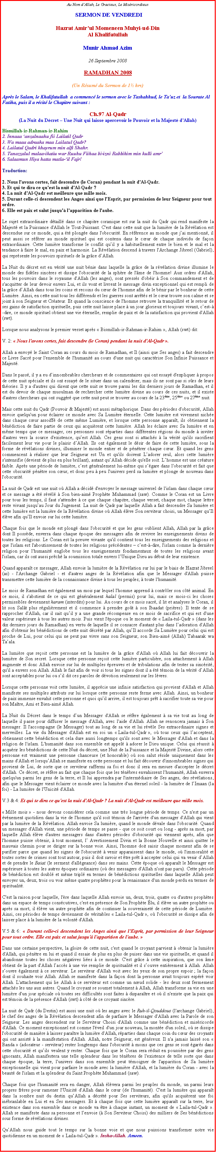 Text Box: Au Nom dAllah, Le Gracieux, Le Misricordieux SERMON DE VENDREDIHazrat Amirul Momeneen Muhyi-ud-DinAl KhalifatullahMunir Ahmad Azim26 Septembre 2008RAMADHAN 2008(Un Rsum du Sermon de 1 hrs)Aprs le Salam, le Khalifatullah  a commenc le sermon avec le Tashahhud, le Tauz et  la Sourate Al Fatiha, puis il a rcit le Chapitre suivant :Ch.97 Al-Qadr(La Nuit du Dcret  Une Nuit qui laisse apercevoir le Pouvoir et la Majest dAllah)Bismillah-ir-Rahman-ir-Rahim2. Innaaa anzalnaahu fii Lailatil Qadr3. Wa maaa adraaka maa Lailatul Qadr?4. Lailatul Qadri khayrum min alfi Shahr.5. Tanazzalul malaa-ikatiu war Ruuhu Fiihaa bi-izni Rabbihim min kulli amr6. Salaamun Hiya hatta matla-il Fajr!Traduction:2. Nous l'avons certes, fait descendre (le Coran) pendant la nuit d'Al-Qadr.3. Et qui te dira ce qu'est la nuit d'Al-Qadr ? 4. La nuit d'Al-Qadr est meilleure que mille mois.5. Durant celle-ci descendent les Anges ainsi que l'Esprit, par permission de leur Seigneur pour tout ordre. 6. Elle est paix et salut jusqu' l'apparition de l'aube. Le sujet extraordinaire dtaill dans ce chapitre coranique est sur la nuit du Qadr qui rend manifeste la Majest et la Puissance d'Allah le Tout-Puissant. C'est dans cette nuit que la lumire de la Rvlation est descendue sur ce monde, qui a t plonge dans l'obscurit. En rfrence au monde que jai mentionn, il peut aussi se rfrer au monde spirituel qui est contenu dans le cur de chaque individu de faon extraordinaire. Cette lumire transforme le conflit quil y a habituellement entre le bien et le mal et la tendance  faire le mal, en paix et harmonie. La Rvlation descend  travers l'Archange Jibreel (Gabriel), qui reprsente les pouvoirs spirituels de la grce dAllah. 
La Nuit du dcret est en vrit une nuit bnie dans laquelle la grce de la rvlation divine illumine le monde des fidles sincres et dissipe l'obscurit de la sphre de l'me de l'homme! Aux ordres d'Allah, tous les pouvoirs dans le royaume d'Allah (les anges), sont presss d'obir  Son commandement et de s'acquitter de leur devoir envers Lui, et ils vont et livrent le message divin exceptionnel qui est rempli de la grce dAllah dans tous les coins et recoins du cur de l'homme afin de le bnir par le bonheur de cette Lumire. Ainsi, en cette nuit tous les diffrends et les guerres sont arrts et le cur trouve son calme et se joint  son Seigneur et Crateur. Et quand la conscience de l'homme retrouve la tranquillit et le retour de ses gains de satisfaction spirituelle, puis cette nuit laisse place  un jour glorieux et toujours vivant, cest--dire, ce monde spirituel obtient une vie ternelle, remplie de paix et de la satisfaction qui provient d'Allah (swt). 
Lorsque nous analysons le premier verset aprs  Bismillah-ir-Rahman-ir-Rahim , Allah (swt) dit: 
V. 2:  Nous l'avons certes, fait descendre (le Coran) pendant la nuit d'Al-Qadr . 
Allah a envoy le Saint Coran au cours du mois de Ramadhan, et Il (ainsi que Ses anges) a fait descendre ce Livre Sacr pour l'ensemble de l'humanit au cours d'une nuit qui caractrise Son Infinie Puissance et Majest.
Dans le pass, il y a eu dinnombrables chercheurs et de commentaires qui ont essay d'expliquer  propos de cette nuit spciale et ils ont essay de le situer dans un calendrier, mais ils ne sont pas si srs de leurs thories. Il y a d'autres qui disent que cette nuit se trouve parmi les dix derniers jours de Ramadhan, et il est du devoir de chaque musulman de rechercher cette lumire divine au cours de ces nuits, et il existe d'autres chercheurs qui ont suggr que cette nuit peut se trouver au cours de la 23me, 25me ou 27me nuit. 
Mais cette nuit du Qadr (Pouvoir & Majest) est aussi mtaphorique. Dans des priodes d'obscurit, Allah envoie quelqu'un pour clairer ce monde avec Sa Lumire ternelle. Cette lumire est vivement niche dans chaque cur assoiff de cette mme Lumire, et lorsque cette personne apparat, ils obtiennent la bndiction de faire partie de ceux qui acquirent cette lumire. Allah les claire avec Sa lumire et en mme temps que ce messager, ces personnes sont rparties dans diffrentes rgions du monde  inviter d'autres vers la source d'existence, quest Allah. Ces gens sont si attachs  la vrit qu'ils sacrifient facilement leur vie pour le plaisir dAllah. Ils ont galement le dsir de faire de cette lumire, sous la forme de rvlations divines, illuminer le monde entier et de pntrer chaque cur. Et quand les gens commencent  raliser que leur Seigneur est Un et qu'ils doivent Ladorer seul, alors cette lumire s'intensifie (devient de plus en plus brillant), autant quAllah dcide qu'elle soit. Lhomme est une crature faible. Aprs une priode de lumire, cest gnralement lui-mme qui sgare dans l'obscurit et fait que cette obscurit pntre son cur, et donc peu  peu l'univers perd sa lumire et plonge de nouveau dans l'obscurit. 
La nuit de Qadr est une nuit o Allah a dcid d'envoyer le message universel de l'islam dans chaque cur et ce message a t rvl  Son bien-aim Prophte Muhammad (saw). Comme le Coran est un Livre pour tous les temps, il faut s'attendre  ce que chaque chapitre, chaque verset, chaque mot, chaque lettre reste vivant jusquau Jour du Jugement. La nuit de Qadr par laquelle Allah a fait descendre Sa lumire et cette lumire est la lumire de la Rvlation divine o Allah lve Son serviteur choisi, un Messager quIl lve afin quIl envoie sur lui cette lumire. 
Chaque fois que le monde est plong dans l'obscurit et que les gens oublient Allah, Allah par la grce dont Il possde, enverra dans chaque poque des messagers afin de revivre les enseignements divins de toutes les religions. Le Coran est la preuve vivante qu'il contient tous les enseignements des religions et que l'islam est l'aboutissement de toutes les religions prcdentes  cest--dire, l'islam comme la dernire religion pour l'humanit englobe tous les enseignements fondamentaux de toutes les religions avant l'islam, car ils ont aussi prch la soumission totale envers lUnique Dieu au dbut de leur existence.
Quand apparat ce messager, Allah envoie la lumire de la Rvlation sur lui par le biais de Hazrat Jibreel (as) - l'Archange Gabriel - et d'autres anges de la Rvlation afin que le Messager d'Allah puisse transmettre cette lumire de la connaissance divine  tous les peuples;  toute l'humanit. Le mois de Ramadhan est galement un mois par lequel l'homme apprend  contrler son ct animal. En ce mois, il s'abstient de ce qui est gnralement halal (permis) pour lui, mais ce mois-ci les choses permissibles deviennent haram (interdits) pour lui. Au cours de ce mois sacr, il lit et analyses le Coran, il lit son Salt plus rgulirement et il commence  prendre got  son Ibaadat (prires). Il tente de se rapprocher d'Allah, car il sait quil y a une grande rcompense en ce mois de sacrifice et qui est d'une valeur suprieure  tous les autres mois. Puis vient l'poque ou le moment de  Laila-tul-Qadr  (dans les dix derniers jours du Ramadhan) en vertu de laquelle il se consacre d'autant plus dans ladoration d'Allah afin d'obtenir les bndictions de cette nuit dcrt par Allah, quIl accorde Sa Lumire pour celui qui est proche de Lui, pour celui qui ne peut pas vivre sans son Seigneur, son Bien-aim (Allah) Tabaarak wa Taala.
La lumire que reoit cette personne est la lumire de la grce d'Allah o Allah lui fait dcouvrir la lumire de Son secret. Lorsque cette personne reoit cette lumire particulire, son attachement  Allah augmente et donc Allah envoie sur lui de multiples preuves et de tribulations afin de tester sa sincrit, qu'il a envers son Allah. Allah le fait afin de voir si tous les signes dont il a t tmoin de la vrit dAllah sont acceptables pour lui ou sil dit ces paroles de dvotion seulement sur les lvres.
Lorsque cette personne voit cette lumire, il apprcie une infinie satisfaction qui provient d'Allah et Allah manifeste ses multiples attributs sur lui lorsque cette personne reste ferme avec Allah. Ainsi, un bonheur de paix immense envahit cette personne et quoi quil arrive, il est toujours prt  sacrifier toute sa vie pour son Matre, Ami et Bien-aim Allah. 
La Nuit du Dcret dans le temps dun Messager d'Allah se rfre galement  sa vie tout au long de laquelle il passe pour diffuser le message d'Allah, avec l'aide d'Allah. Allah ne renoncera jamais  Son messager. Il l'accompagne (le Messager) tout au long de sa vie et lui rvle Ses extraordinaire signes et merveilles. La vie du Messager d'Allah est en soi un  Laila-tul-Qadr , o tous ceux qui lacceptent, obtiennent cette bndiction et cela dure aussi longtemps qu'ils sont avec le Messager d'Allah et dans la religion de l'islam. L'humanit dans son ensemble est appel  adorer le Dieu unique. Celui qui russit  acqurir les bndictions de cette Nuit du dcret, une Nuit de la Puissance et la Majest Divine, alors cette personne est vraiment une personne chanceuse (et honorable) o son salut rside uniquement dans les mains d'Allah et lorsquAllah se manifeste en cette personne et lui fait dcouvrir d'innombrables signes qui provient de Lui, de sorte que ce serviteur raffermi sa foi et donc il sera en mesure d'accepter le dcret d'Allah. Ce dcret, se rfre au fait que chaque fois que les tnbres envahissent l'humanit, Allah enverra quelqu'un parmi les gens de la terre, et Il lui apprendra par l'intermdiaire de Ses anges, des rvlations, afin que le Messager vient clairer ce monde avec la lumire d'un ternel soleil - la lumire de lImaan (la foi) - La lumire de l'Unicit d'Allah. 
V.3 & 4: Et qui te dira ce qu'est la nuit d'Al-Qadr ? La nuit d'Al-Qadr est meilleure que mille mois.
 Mille mois  - nous devons considrer cela comme une trs longue priode de temps. Ce n'est pas un vnement quotidien dans la vie de l'homme qu'il soit tmoin de l'arrive d'un messager d'Allah qui vient par la lumire de la Rvlation. Allah envoie Sa lumire, quand le monde dvale dans l'obscurit. Quand un messager d'Allah vient, une priode de temps se passe - que ce soit court ou long - aprs sa mort, par laquelle Allah lve d'autres messagers dans d'autres priodes d'obscurit qui viennent aprs, afin que l'homme puisse obtenir,  tout moment, l Avertissement Divin et la Bonne Nouvelle et ainsi quitter le mauvais chemin pour se diriger sur la bonne voie. Ainsi, l'homme doit saisir chaque moment afin de se purifier parce que quand les signes de l'obscurit  venir apparaissent dans le monde, o l'immoralit et toutes sortes de crimes sont tout autour, puis il doit savoir et tre prt  accepter celui qui va venir dAllah et de prendre le Baiat (le serment d'allgeance) dans ses mains. Cette poque o apparat le Messager est suprieure  toutes les autres poques ordinaires (o des messagers d'Allah n'ont pas paru). Cette priode de bndiction est doubl et mme tripl en termes de bndictions spirituelles dans laquelle Allah peut envoyer un, deux, trois ou voir mme quatre prophtes pour la renaissance d'un monde perdu en termes de spiritualit. 
C'est la raison pour laquelle, l're dans laquelle Allah envoie un, deux, trois, quatre ou d'autres prophtes dans un espace de temps conscutives, c'est en prsence de Son Prophte lu, il lve un autre prophte ou aprs sa mort, il lve un autre prophte afin de continuer la souverainet de cette priode de Lumire. Ainsi, ces priodes de temps deviennent de vritables  Laila-tul-Qadr , o l'obscurit se dissipe afin de laisser place  la lumire de la volont d'Allah.  
V.5 & 6:  Durant celle-ci descendent les Anges ainsi que l'Esprit, par permission de leur Seigneur pour tout ordre. Elle est paix et salut jusqu' l'apparition de l'aube.  
Dans une certaine perspective, la gloire de cette nuit, c'est quand le croyant parvient  obtenir la lumire d'Allah, qui pntre en lui et quand il essaie de plus en plus de puiser dans une vie spirituelle, et quand il abandonne toutes les choses ngatives lies  ce monde. C'est grce  cette inspiration, que son me obtient de la part d'Allah laccs  une vie remplie de spiritualit et il souvre entirement  Allah. Allah souvre galement  ce serviteur. Le serviteur d'Allah voit avec les yeux de son propre espoir ; la faon dont il souhaite voir Allah. Allah se manifeste dans la faon dont la personne avait toujours espr voir Allah. L'attachement qui lie Allah  ce serviteur est comme un nud solide - les deux sont fermement attachs les uns aux autres. Quand le croyant se soumet totalement  Allah, Allah transforme sa vie en une lumire d'un jour spciale o toutes ses difficults sont faites  disparatre et o il n'existe que la paix qui est tmoin de la prsence d'Allah (swt)  ct de ce croyant sincre. 
La nuit de Qadr (du Destin) est aussi une nuit o les anges avec le Ruh-il-Qouddous (l'archange Gabriel), le chef des anges de la Rvlation descendent afin de parfaire le Messager d'Allah avec la Parole de son Seigneur. Les anges descendent sur le Serviteur Choisi d'Allah comme une bndiction et misricorde d'Allah. Ce moment exceptionnel est comme l'veil d'un jour nouveau, la monte d'un soleil, o se dissipe l'obscurit de manire  laisser paratre la lumire d'Allah, rparties dans chaque coin du cur des croyants qui ont assist  la manifestation d'Allah. Allah, notre Seigneur, est gnreux. Il n'a jamais laiss son  Banda  (adorateur - serviteur) rester longtemps dans l'obscurit  moins que ces gens se sont gars dans cette obscurit et quils veulent y rester. Chaque fois que le Coran sera rduit en poussire par des gens ignorants, Allah manifestera une telle splendeur dans les tnbres de l'existence de telle sorte que dans chaque poque, la terre, l'univers dans son ensemble peut tmoigner de l'apparition de Sa lumire exceptionnelle qui vient pour parfaire le monde avec la lumire d'Allah, et la lumire du Coran - avec la beaut de l'islam et la splendeur du Saint Prophte Muhammad (saw). 
Chaque fois que l'humanit sera en danger, Allah lvera parmi les peuples du monde, un parmi leurs propres frres pour ramener l'Unicit d'Allah dans le cur (de l'humanit). C'est la lumire qui apparat dans la sombre nuit du destin quAllah a dcrt pour Ses serviteurs, afin qu'ils acquirent une foi inbranlable en Lui et en Ses messagers. Et  chaque fois que cette lumire apparat sur la terre, leur existence dans son ensemble dans ce monde va tre  chaque instant, un moment de  Laila-tul-Qadr . Allah se manifeste dans sa personne et lenvoie ( Son Serviteur Choisi) des milliers de Ses bndictions sous forme de rvlations divines.
QuAllah nous guide tout le temps sur la bonne voie et que nous puissions transformer notre vie quotidienne en un moment de  Laila-tul-Qadr . Insha-Allah. Ameen.