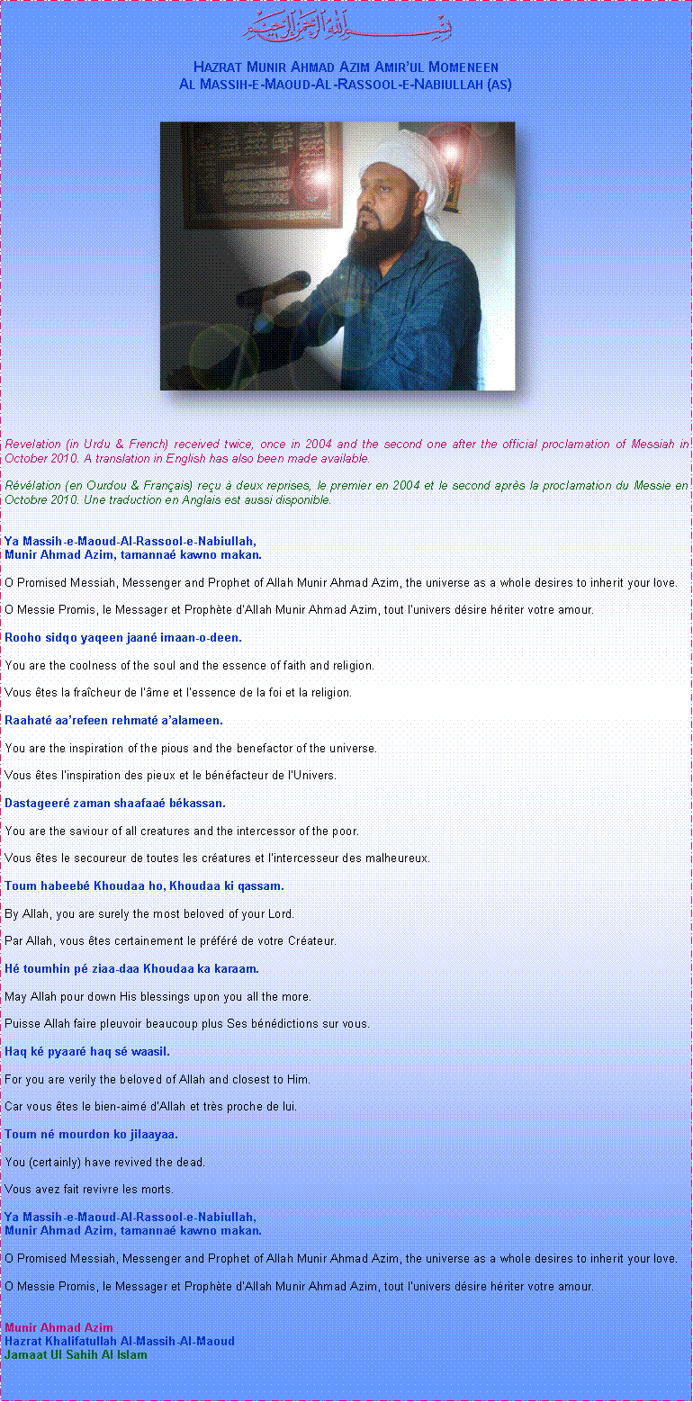 Text Box: ￼Hazrat Munir Ahmad Azim Amirul MomeneenAl Massih-e-Maoud-Al-Rassool-e-Nabiullah (as)￼Revelation (in Urdu & French) received twice, once in 2004 and the second one after the official proclamation of Messiah in October 2010. A translation in English has also been made available.Rvlation (en Ourdou & Franais) reu  deux reprises, le premier en 2004 et le second aprs la proclamation du Messie en Octobre 2010. Une traduction en Anglais est aussi disponible.Ya Massih-e-Maoud-Al-Rassool-e-Nabiullah,Munir Ahmad Azim, tamanna kawno makan.O Promised Messiah, Messenger and Prophet of Allah Munir Ahmad Azim, the universe as a whole desires to inherit your love.O Messie Promis, le Messager et Prophte dAllah Munir Ahmad Azim, tout lunivers dsire hriter votre amour.Rooho sidqo yaqeen jaan imaan-o-deen.You are the coolness of the soul and the essence of faith and religion.Vous tes la fracheur de lme et lessence de la foi et la religion.Raahat aarefeen rehmat aalameen.You are the inspiration of the pious and the benefactor of the universe.Vous tes linspiration des pieux et le bnfacteur de lUnivers.Dastageer zaman shaafaa bkassan.You are the saviour of all creatures and the intercessor of the poor.Vous tes le secoureur de toutes les cratures et lintercesseur des malheureux.Toum habeeb Khoudaa ho, Khoudaa ki qassam.By Allah, you are surely the most beloved of your Lord.Par Allah, vous tes certainement le prfr de votre Crateur.H toumhin p ziaa-daa Khoudaa ka karaam.May Allah pour down His blessings upon you all the more. Puisse Allah faire pleuvoir beaucoup plus Ses bndictions sur vous.Haq k pyaar haq s waasil.For you are verily the beloved of Allah and closest to Him.Car vous tes le bien-aim dAllah et trs proche de lui.Toum n mourdon ko jilaayaa.You (certainly) have revived the dead.Vous avez fait revivre les morts.Ya Massih-e-Maoud-Al-Rassool-e-Nabiullah,Munir Ahmad Azim, tamanna kawno makan.O Promised Messiah, Messenger and Prophet of Allah Munir Ahmad Azim, the universe as a whole desires to inherit your love.O Messie Promis, le Messager et Prophte dAllah Munir Ahmad Azim, tout lunivers dsire hriter votre amour.Munir Ahmad AzimHazrat Khalifatullah Al-Massih-Al-MaoudJamaat Ul Sahih Al Islam