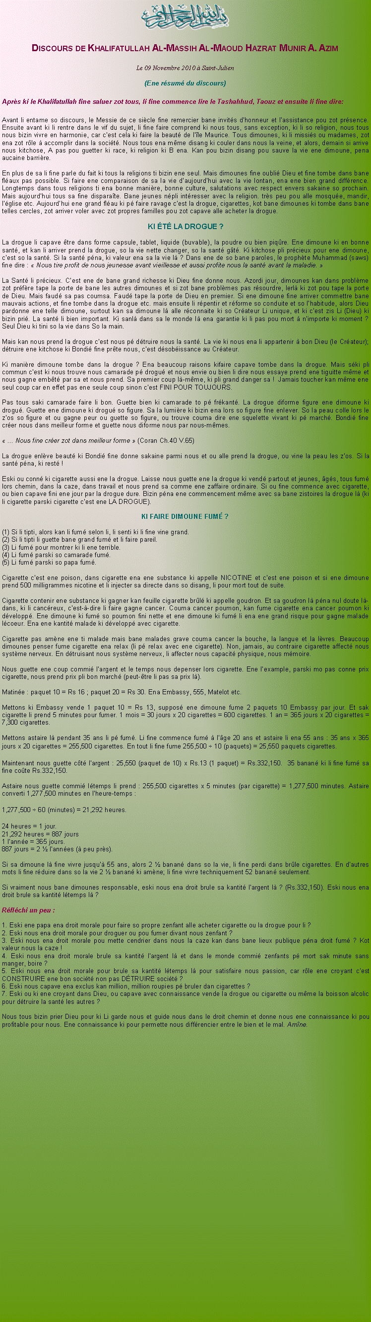Text Box: ￼Discours de Khalifatullah Al-Massih Al-Maoud Hazrat Munir A. AzimLe 09 Novembre 2010  Saint-Julien (Ene rsum du discours)Aprs ki le Khalifatullah fine saluer zot tous, li fine commence lire le Tashahhud, Taouz et ensuite li fine dire:Avant li entame so discours, le Messie de ce sicle fine remercier bane invits dhonneur et lassistance pou zot prsence. Ensuite avant ki li rentre dans le vif du sujet, li fine faire comprend ki nous tous, sans exception, ki li so religion, nous tous nous bizin vivre en harmonie, car cest cela ki faire la beaut de lle Maurice. Tous dimounes, ki li missis ou madames, zot ena zot rle  accomplir dans la socit. Nous tous ena mme disang ki couler dans nous la veine, et alors, demain si arrive nous kitchose, A pas pou guetter ki race, ki religion ki B ena. Kan pou bizin disang pou sauve la vie ene dimoune, pena aucaine barrire.En plus de sa li fine parle du fait ki tous la religions ti bizin ene seul. Mais dimounes fine oubli Dieu et fine tombe dans bane flaux pas possible. Si faire ene comparaison de sa la vie daujourdhui avec la vie lontan, ena ene bien grand diffrence. Longtemps dans tous religions ti ena bonne manire, bonne culture, salutations avec respect envers sakaine so prochain. Mais aujourdhui tous sa fine disparate. Bane jeunes npli intresser avec la religion. trs peu pou alle mosque, mandir, lglise etc. Aujourdhui ene grand flau ki p faire ravage cest la drogue, cigarettes, kot bane dimounes ki tombe dans bane telles cercles, zot arriver voler avec zot propres familles pou zot capave alle acheter la drogue. KI T LA DROGUE ?La drogue li capave tre dans forme capsule, tablet, liquide (buvable), la poudre ou bien piqre. Ene dimoune ki en bonne sant, et kan li arriver prend la drogue, so la vie nette changer, so la sant gt. Ki kitchose pli prcieux pour ene dimoune, cest so la sant. Si la sant pna, ki valeur ena sa la vie l ? Dans ene de so bane paroles, le prophte Muhammad (saws) fine dire :  Nous tire profit de nous jeunesse avant vieillesse et aussi profite nous la sant avant la maladie. La Sant li prcieux. Cest ene de bane grand richesse ki Dieu fine donne nous. Azordi jour, dimounes kan dans problme zot prfre tape la porte de bane les autres dimounes et si zot bane problmes pas rsourdre, lerl ki zot pou tape la porte de Dieu. Mais faud sa pas coumsa. Faud tape la porte de Dieu en premier. Si ene dimoune fine arriver commettre bane mauvais actions, et fine tombe dans la drogue etc. mais ensuite li rpentir et rforme so conduite et so lhabitude, alors Dieu pardonne ene telle dimoune, surtout kan sa dimoune l alle rconnaite ki so Crateur Li unique, et ki cest zis Li (Dieu) ki bizin pri. La sant li bien important. Ki sanl dans sa le monde l ena garantie ki li pas pou mort  nimporte ki moment ? Seul Dieu ki tini so la vie dans So la main. Mais kan nous prend la drogue cest nous p dtruire nous la sant. La vie ki nous ena li appartenir  bon Dieu (le Crateur); dtruire ene kitchose ki Bondi fine prte nous, cest dsobissance au Crateur.Ki manire dimoune tombe dans la drogue ? Ena beaucoup raisons kifaire capave tombe dans la drogue. Mais ski pli commun cest ki nous trouve nous camarade p drogu et nous envie ou bien li dire nous essaye prend ene tiguitte mme et nous gagne embt par sa et nous prend. Sa premier coup l-mme, ki pli grand danger sa !  Jamais toucher kan mme ene seul coup car en effet pas ene seule coup sinon cest FINI POUR TOUJOURS.Pas tous saki camarade faire li bon. Guette bien ki camarade to p frkant. La drogue diforme figure ene dimoune ki drogu. Guette ene dimoune ki drogu so figure. Sa la lumire ki bizin ena lors so figure fine enlever. So la peau colle lors le zos so figure et ou gagne peur ou guette so figure, ou trouve couma dire ene squelette vivant ki p march. Bondi fine crer nous dans meilleur forme et guette nous diforme nous par nous-mmes. ... Nous fine crer zot dans meilleur forme  (Coran Ch.40 V.65)La drogue enlve beaut ki Bondi fine donne sakaine parmi nous et ou alle prend la drogue, ou vine la peau les zos. Si la sant pna, ki rest !Eski ou conn ki cigarette aussi ene la drogue. Laisse nous guette ene la drogue ki vend partout et jeunes, gs, tous fum lors chemin, dans la caze, dans travail et nous prend sa comme ene zaffaire ordinaire. Si ou fine commence avec cigarette, ou bien capave fini ene jour par la drogue dure. Bizin pna ene commencement mme avec sa bane zistoires la drogue l (ki li cigarette parski cigarette cest ene LA DROGUE).KI FAIRE DIMOUNE FUM ?(1) Si li tipti, alors kan li fum selon li, li senti ki li fine vine grand.(2) Si li tipti li guette bane grand fum et li faire pareil.(3) Li fum pour montrer ki li ene terrible.(4) Li fum parski so camarade fum.(5) Li fum parski so papa fum.Cigarette cest ene poison, dans cigarette ena ene substance ki appelle NICOTINE et cest ene poison et si ene dimoune prend 500 milligrammes nicotine et li injecter sa directe dans so disang, li pour mort tout de suite.Cigarette contenir ene substance ki gagner kan feuille cigarette brl ki appelle goudron. Et sa goudron l pna nul doute l-dans, ki li cancreux, cest--dire li faire gagne cancer. Couma cancer poumon, kan fume cigarette ena cancer poumon ki dvelopp. Ene dimoune ki fum so poumon fini nette et ene dimoune ki fum li ena ene grand risque pour gagne malade lcoeur. Ena ene kantit malade ki dvelopp avec cigarette.Cigarette pas amne ene ti malade mais bane malades grave couma cancer la bouche, la langue et la lvres. Beaucoup dimounes penser fume cigarette ena relax (li p relax avec ene cigarette). Non, jamais, au contraire cigarette affect nous systme nerveux. En dtruisant nous systme nerveux, li affecter nous capacit physique, nous mmoire. Nous guette ene coup commi largent et le temps nous depenser lors cigarette. Ene lexample, parski mo pas conne prix cigarette, nous prend prix pli bon march (peut-tre li pas sa prix l). Matine : paquet 10 = Rs 16 ; paquet 20 = Rs 30. Ena Embassy, 555, Matelot etc.Mettons ki Embassy vende 1 paquet 10 = Rs 13, suppos ene dimoune fume 2 paquets 10 Embassy par jour. Et sak cigarette li prend 5 minutes pour fumer. 1 mois = 30 jours x 20 cigarettes = 600 cigarettes. 1 an = 365 jours x 20 cigarettes = 7,300 cigarettes.Mettons astaire l pendant 35 ans li p fum. Li fine commence fum  lge 20 ans et astaire li ena 55 ans : 35 ans x 365 jours x 20 cigarettes = 255,500 cigarettes. En tout li fine fume 255,500 B 10 (paquets) = 25,550 paquets cigarettes. Maintenant nous guette ct largent : 25,550 (paquet de 10) x Rs.13 (1 paquet) = Rs.332,150.  35 banan ki li fine fum sa fine cote Rs.332,150.Astaire nous guette commi ltemps li prend : 255,500 cigarettes x 5 minutes (par cigarette) = 1,277,500 minutes. Astaire converti 1,277,500 minutes en lheure-temps : 1,277,500 B 60 (minutes) = 21,292 heures. 24 heures = 1 jour.21,292 heures = 887 jours1 lanne = 365 jours.887 jours = 2  lannes ( peu prs).Si sa dimoune l fine vivre jusqu 55 ans, alors 2  banan dans so la vie, li fine perdi dans brle cigarettes. En dautres mots li fine rduire dans so la vie 2  banan ki amne; li fine vivre techniquement 52 banan seulement.Si vraiment nous bane dimounes responsable, eski nous ena droit brule sa kantit largent l ? (Rs.332,150). Eski nous ena droit brule sa kantit ltemps l ?Rflchi un peu :1. Eski ene papa ena droit morale pour faire so propre zenfant alle acheter cigarette ou la drogue pour li ?2. Eski nous ena droit morale pour droguer ou pou fumer divant nous zenfant ?3. Eski nous ena droit morale pou mette cendrier dans nous la caze kan dans bane lieux publique pna droit fum ? Kot valeur nous la caze !4. Eski nous ena droit morale brule sa kantit largent l et dans le monde commi zenfants p mort sak minute sans manger, boire ?5. Eski nous ena droit morale pour brule sa kantit ltemps l pour satisfaire nous passion, car rle ene croyant cest CONSTRUIRE ene bon socit non pas DTRUIRE socit ?6. Eski nous capave ena exclus kan million, million roupies p bruler dan cigarettes ?7. Eski ou ki ene croyant dans Dieu, ou capave avec connaissance vende la drogue ou cigarette ou mme la boisson alcolic pour dtruire la sant les autres ?Nous tous bizin prier Dieu pour ki Li garde nous et guide nous dans le droit chemin et donne nous ene connaissance ki pou profitable pour nous. Ene connaissance ki pour permette nous diffrencier entre le bien et le mal. Amne.