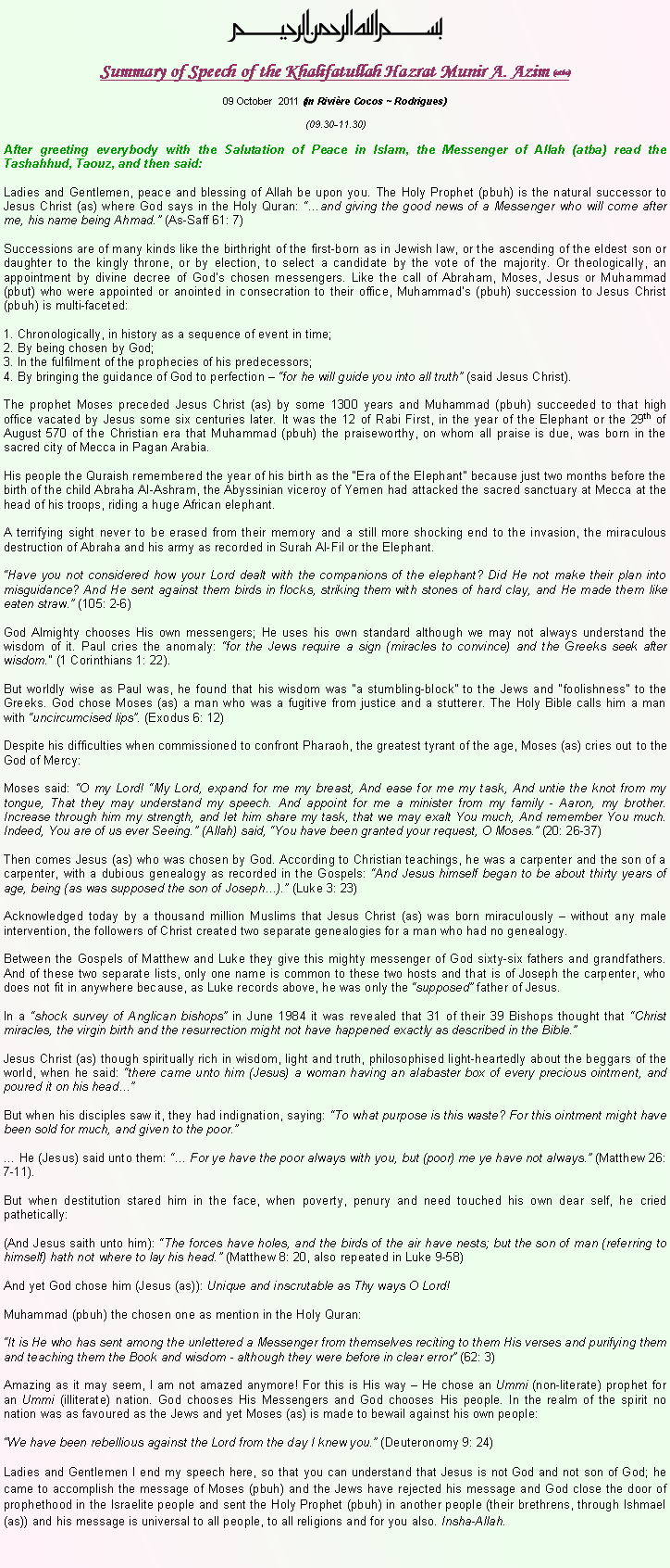 Text Box: ￼Summary of Speech of the Khalifatullah Hazrat Munir A. Azim (atba)09 October  2011 (in Rivi�re Cocos ~ Rodrigues)(09.30-11.30)After greeting everybody with the Salutation of Peace in Islam, the Messenger of Allah (atba) read the Tashahhud, Taouz, and then said:Ladies and Gentlemen, peace and blessing of Allah be upon you. The Holy Prophet (pbuh) is the natural successor to Jesus Christ (as) where God says in the Holy Quran: ��and giving the good news of a Messenger who will come after me, his name being Ahmad.� (As-Saff 61: 7)Successions are of many kinds like the birthright of the first-born as in Jewish law, or the ascending of the eldest son or daughter to the kingly throne, or by election, to select a candidate by the vote of the majority. Or theologically, an appointment by divine decree of God�s chosen messengers. Like the call of Abraham, Moses, Jesus or Muhammad (pbut) who were appointed or anointed in consecration to their office, Muhammad�s (pbuh) succession to Jesus Christ (pbuh) is multi-faceted:1. Chronologically, in history as a sequence of event in time;2. By being chosen by God;3. In the fulfilment of the prophecies of his predecessors; 4. By bringing the guidance of God to perfection � �for he will guide you into all truth� (said Jesus Christ). The prophet Moses preceded Jesus Christ (as) by some 1300 years and Muhammad (pbuh) succeeded to that high office vacated by Jesus some six centuries later. It was the 12 of Rabi First, in the year of the Elephant or the 29th of August 570 of the Christian era that Muhammad (pbuh) the praiseworthy, on whom all praise is due, was born in the sacred city of Mecca in Pagan Arabia. His people the Quraish remembered the year of his birth as the �Era of the Elephant� because just two months before the birth of the child Abraha Al-Ashram, the Abyssinian viceroy of Yemen had attacked the sacred sanctuary at Mecca at the head of his troops, riding a huge African elephant. A terrifying sight never to be erased from their memory and a still more shocking end to the invasion, the miraculous destruction of Abraha and his army as recorded in Surah Al-Fil or the Elephant. �Have you not considered how your Lord dealt with the companions of the elephant? Did He not make their plan into misguidance? And He sent against them birds in flocks, striking them with stones of hard clay, and He made them like eaten straw.� (105: 2-6) God Almighty chooses His own messengers; He uses his own standard although we may not always understand the wisdom of it. Paul cries the anomaly: �for the Jews require a sign (miracles to convince) and the Greeks seek after wisdom.� (1 Corinthians 1: 22). But worldly wise as Paul was, he found that his wisdom was �a stumbling-block� to the Jews and �foolishness� to the Greeks. God chose Moses (as) a man who was a fugitive from justice and a stutterer. The Holy Bible calls him a man with �uncircumcised lips�. (Exodus 6: 12) Despite his difficulties when commissioned to confront Pharaoh, the greatest tyrant of the age, Moses (as) cries out to the God of Mercy: Moses said: �O my Lord! �My Lord, expand for me my breast, And ease for me my task, And untie the knot from my tongue, That they may understand my speech. And appoint for me a minister from my family - Aaron, my brother. Increase through him my strength, and let him share my task, that we may exalt You much, And remember You much. Indeed, You are of us ever Seeing.� (Allah) said, �You have been granted your request, O Moses.� (20: 26-37)Then comes Jesus (as) who was chosen by God. According to Christian teachings, he was a carpenter and the son of a carpenter, with a dubious genealogy as recorded in the Gospels: �And Jesus himself began to be about thirty years of age, being (as was supposed the son of Joseph�).� (Luke 3: 23) Acknowledged today by a thousand million Muslims that Jesus Christ (as) was born miraculously � without any male intervention, the followers of Christ created two separate genealogies for a man who had no genealogy.Between the Gospels of Matthew and Luke they give this mighty messenger of God sixty-six fathers and grandfathers. And of these two separate lists, only one name is common to these two hosts and that is of Joseph the carpenter, who does not fit in anywhere because, as Luke records above, he was only the �supposed� father of Jesus. In a �shock survey of Anglican bishops� in June 1984 it was revealed that 31 of their 39 Bishops thought that �Christ miracles, the virgin birth and the resurrection might not have happened exactly as described in the Bible.�Jesus Christ (as) though spiritually rich in wisdom, light and truth, philosophised light-heartedly about the beggars of the world, when he said: �there came unto him (Jesus) a woman having an alabaster box of every precious ointment, and poured it on his head��But when his disciples saw it, they had indignation, saying: �To what purpose is this waste? For this ointment might have been sold for much, and given to the poor.�� He (Jesus) said unto them: �� For ye have the poor always with you, but (poor) me ye have not always.� (Matthew 26: 7-11). But when destitution stared him in the face, when poverty, penury and need touched his own dear self, he cried pathetically: (And Jesus saith unto him): �The forces have holes, and the birds of the air have nests; but the son of man (referring to himself) hath not where to lay his head.� (Matthew 8: 20, also repeated in Luke 9-58) And yet God chose him (Jesus (as)): Unique and inscrutable as Thy ways O Lord! Muhammad (pbuh) the chosen one as mention in the Holy Quran:�It is He who has sent among the unlettered a Messenger from themselves reciting to them His verses and purifying them and teaching them the Book and wisdom - although they were before in clear error� (62: 3)Amazing as it may seem, I am not amazed anymore! For this is His way � He chose an Ummi (non-literate) prophet for an Ummi (illiterate) nation. God chooses His Messengers and God chooses His people. In the realm of the spirit no nation was as favoured as the Jews and yet Moses (as) is made to bewail against his own people:�We have been rebellious against the Lord from the day I knew you.� (Deuteronomy 9: 24)Ladies and Gentlemen I end my speech here, so that you can understand that Jesus is not God and not son of God; he came to accomplish the message of Moses (pbuh) and the Jews have rejected his message and God close the door of prophethood in the Israelite people and sent the Holy Prophet (pbuh) in another people (their brethrens, through Ishmael (as)) and his message is universal to all people, to all religions and for you also. Insha-Allah.  