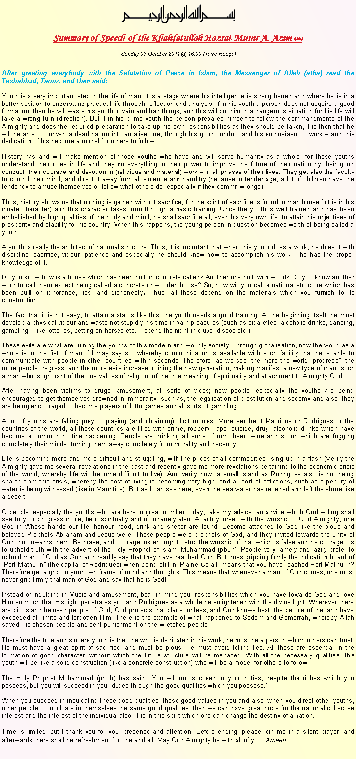 Text Box: ￼Summary of Speech of the Khalifatullah Hazrat Munir A. Azim (atba)Sunday 09 October 2011 @ 16.00 (Terre Rouge)After greeting everybody with the Salutation of Peace in Islam, the Messenger of Allah (atba) read the Tashahhud, Taouz, and then said:Youth is a very important step in the life of man. It is a stage where his intelligence is strengthened and where he is in a better position to understand practical life through reflection and analysis. If in his youth a person does not acquire a good formation, then he will waste his youth in vain and bad things, and this will put him in a dangerous situation for his life will take a wrong turn (direction). But if in his prime youth the person prepares himself to follow the commandments of the Almighty and does the required preparation to take up his own responsibilities as they should be taken, it is then that he will be able to convert a dead nation into an alive one, through his good conduct and his enthusiasm to work � and this dedication of his become a model for others to follow. History has and will make mention of those youths who have and will serve humanity as a whole, for these youths understand their roles in life and they do everything in their power to improve the future of their nation by their good conduct, their courage and devotion in (religious and material) work � in all phases of their lives. They get also the faculty to control their mind, and direct it away from all violence and banditry (because in tender age, a lot of children have the tendency to amuse themselves or follow what others do, especially if they commit wrongs). Thus, history shows us that nothing is gained without sacrifice, for the spirit of sacrifice is found in man himself (it is in his innate character) and this character takes form through a basic training. Once the youth is well trained and has been embellished by high qualities of the body and mind, he shall sacrifice all, even his very own life, to attain his objectives of prosperity and stability for his country. When this happens, the young person in question becomes worth of being called a youth. A youth is really the architect of national structure. Thus, it is important that when this youth does a work, he does it with discipline, sacrifice, vigour, patience and especially he should know how to accomplish his work � he has the proper knowledge of it.Do you know how is a house which has been built in concrete called? Another one built with wood? Do you know another word to call them except being called a concrete or wooden house? So, how will you call a national structure which has been built on ignorance, lies, and dishonesty? Thus, all these depend on the materials which you furnish to its construction!The fact that it is not easy, to attain a status like this; the youth needs a good training. At the beginning itself, he must develop a physical vigour and waste not stupidly his time in vain pleasures (such as cigarettes, alcoholic drinks, dancing, gambling � like lotteries, betting on horses etc. � spend the night in clubs, discos etc.)These evils are what are ruining the youths of this modern and worldly society. Through globalisation, now the world as a whole is in the fist of man if I may say so, whereby communication is available with such facility that he is able to communicate with people in other countries within seconds. Therefore, as we see, the more the world �progress�, the more people �regress� and the more evils increase, ruining the new generation, making manifest a new type of man, such a man who is ignorant of the true values of religion, of the true meaning of spirituality and attachment to Almighty God. After having been victims to drugs, amusement, all sorts of vices; now people, especially the youths are being encouraged to get themselves drowned in immorality, such as, the legalisation of prostitution and sodomy and also, they are being encouraged to become players of lotto games and all sorts of gambling.A lot of youths are falling prey to playing (and obtaining) illicit monies. Moreover be it Mauritius or Rodrigues or the countries of the world, all these countries are filled with crime, robbery, rape, suicide, drug, alcoholic drinks which have become a common routine happening. People are drinking all sorts of rum, beer, wine and so on which are fogging completely their minds, turning them away completely from morality and decency. Life is becoming more and more difficult and struggling, with the prices of all commodities rising up in a flash (Verily the Almighty gave me several revelations in the past and recently gave me more revelations pertaining to the economic crisis of the world, whereby life will become difficult to live). And verily now, a small island as Rodrigues also is not being spared from this crisis, whereby the cost of living is becoming very high, and all sort of afflictions, such as a penury of water is being witnessed (like in Mauritius). But as I can see here, even the sea water has receded and left the shore like a desert. O people, especially the youths who are here in great number today, take my advice, an advice which God willing shall see to your progress in life, be it spiritually and mundanely also. Attach yourself with the worship of God Almighty, one God in Whose hands our life, honour, food, drink and shelter are found. Become attached to God like the pious and beloved Prophets Abraham and Jesus were. These people were prophets of God, and they invited towards the unity of God, not towards them. Be brave, and courageous enough to stop the worship of that which is false and be courageous to uphold truth with the advent of the Holy Prophet of Islam, Muhammad (pbuh). People very lamely and lazily prefer to uphold men of God as God and readily say that they have reached God. But does gripping firmly the indication board of �Port-Mathurin� (the capital of Rodrigues) when being still in �Plaine Corail� means that you have reached Port-Mathurin? Therefore get a grip on your own frame of mind and thoughts. This means that whenever a man of God comes, one must never grip firmly that man of God and say that he is God! Instead of indulging in Music and amusement, bear in mind your responsibilities which you have towards God and love Him so much that His light penetrates you and Rodrigues as a whole be enlightened with the divine light. Wherever there are pious and beloved people of God, God protects that place, unless, and God knows best, the people of the land have exceeded all limits and forgotten Him. There is the example of what happened to Sodom and Gomorrah, whereby Allah saved His chosen people and sent punishment on the wretched people. Therefore the true and sincere youth is the one who is dedicated in his work, he must be a person whom others can trust. He must have a great spirit of sacrifice, and must be pious. He must avoid telling lies. All these are essential in the formation of good character, without which the future structure will be menaced. With all the necessary qualities, this youth will be like a solid construction (like a concrete construction) who will be a model for others to follow.The Holy Prophet Muhammad (pbuh) has said: �You will not succeed in your duties, despite the riches which you possess, but you will succeed in your duties through the good qualities which you possess.�When you succeed in inculcating these good qualities, these good values in you and also, when you direct other youths, other people to inculcate in themselves the same good qualities, then we can have great hope for the national collective interest and the interest of the individual also. It is in this spirit which one can change the destiny of a nation.Time is limited, but I thank you for your presence and attention. Before ending, please join me in a silent prayer, and afterwards there shall be refreshment for one and all. May God Almighty be with all of you. Ameen. 
