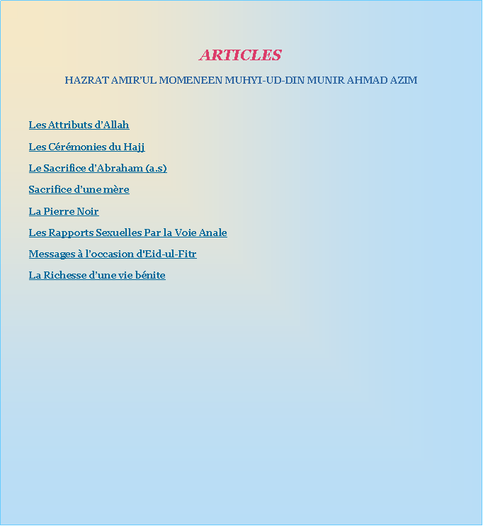 Text Box: ARTICLESHAZRAT AMIRUL MOMENEEN MUHYI-UD-DIN MUNIR AHMAD AZIMLes Attributs dAllahLes Crmonies du HajjLe Sacrifice dAbraham (a.s)Sacrifice dune mreLa Pierre NoirLes Rapports Sexuelles Par la Voie AnaleMessages  loccasion d'Eid-ul-FitrLa Richesse dune vie bnite