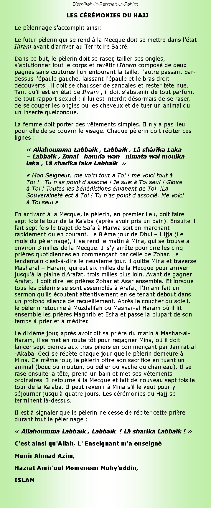 Text Box: Bismillah-ir-Rahman-ir-Rahim  LES CRMONIES DU HAJJLe plerinage s'accomplit ainsi:Le futur plerin qui se rend  la Mecque doit se mettre dans l'tat Ihram avant d'arriver au Territoire Sacr.Dans ce but, le plerin doit se raser, tailler ses ongles, s'ablutionner tout le corps et revtir l'Ihram compos de deux pagnes sans coutures l'un entourant la taille, l'autre passant par-dessus l'paule gauche, laissant l'paule et le bras droit dcouverts ; il doit se chausser de sandales et rester tte nue. Tant qu'il est en tat de Ihram , il doit s'abstenir de tout parfum, de tout rapport sexuel ; il lui est interdit dsormais de se raser, de se couper les ongles ou les cheveux et de tuer un animal ou un insecte quelconque.La femme doit porter des vtements simples. Il n'y a pas lieu pour elle de se couvrir le visage. Chaque plerin doit rciter ces lignes : Allahoumma Labbak , Labbak , L shrika Laka  Labbak , Innal   hamda wan   nmata wal moulka laka , L sharka laka Labbak   Mon Seigneur, me voici tout  Toi ! me voici tout  Toi !   Tu n'as point d'associ ! Je suis  Toi seul ! Gloire  Toi ! Toutes les bndictions manent de Toi  !La Souverainet est  Toi ! Tu n'as point d'associ. Me voici  Toi seul En arrivant  la Mecque, le plerin, en premier lieu, doit faire sept fois le tour de la Ka'aba (aprs avoir pris un bain). Ensuite il fait sept fois le trajet de Safa  Marwa soit en marchant rapidement ou en courant. Le 8 me jour de Dhul  Hijja (Le mois du plerinage), il se rend le matin  Mina, qui se trouve  environ 3 milles de la Mecque. Il s'y arrte pour dire les cinq prires quotidiennes en commenant par celle de Zohar. Le lendemain c'est--dire le neuvime jour, il quitte Mina et traverse Masharal  Haram, qui est six milles de la Mecque pour arriver jusqu' la plaine d'Arafat, trois milles plus loin. Avant de gagner Arafat, il doit dire les prires Zohar et Asar ensemble. Et lorsque tous les plerins se sont assembls  Arafat, l'Imam fait un sermon qu'ils coutent attentivement en se tenant debout dans un profond silence de recueillement. Aprs le coucher du soleil, le plerin retourne  Muzdalifah ou Mashar-al Haram o il lit ensemble les prires Maghrib et Esha et passe la plupart de son temps  prier et  mditer.Le dixime jour, aprs avoir dit sa prire du matin  Mashar-al-Haram, il se met en route tt pour regagner Mina, o il doit lancer sept pierres aux trois piliers en commenant par Jamrat-al-Akaba. Ceci se rpte chaque jour que le plerin demeure  Mina. Ce mme jour, le plerin offre son sacrifice en tuant un animal (bouc ou mouton, ou blier ou vache ou chameau). Il se rase ensuite la tte, prend un bain et met ses vtements ordinaires. Il retourne  la Mecque et fait de nouveau sept fois le tour de la Ka'aba. Il peut revenir  Mina s'il le veut pour y sjourner jusqu' quatre jours. Les crmonies du Hajj se terminent l-dessus.Il est  signaler que le plerin ne cesse de rciter cette prire durant tout le plerinage : Allahoumma Labbak , Labbak  ! L sharika Labbak ! C'est ainsi qu'Allah, L' Enseignant m'a enseignMunir Ahmad Azim,Hazrat Amir'oul Momeneen Muhy'uddin,ISLAM