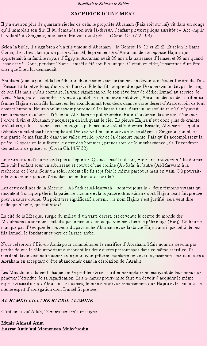 Text Box: Bismillah-ir-Rahman-ir-RahimSACRIFICE DUNE MREIl y a environ plus de quarante sicles de cela, le prophte Abraham (Paix soit sur lui) vit dans un songe quil immolait son fils. Il lui demanda son avis l-dessus, lenfant pieux rpliqua aussitt :  Accomplis la volont du Seigneur, mon pre. Me voici tout prt . (Coran Ch.37.V.103).Selon la bible, il sagit bien dun fils unique dAbraham  la Gense 16 :15 et 22 :2. Et selon le Saint Coran, il est trs clair quon parle dIsmal, le premier-n dAbraham de son pouse Hajira, qui appartenait  la famille royale dgypte. Abraham avait 86 ans  la naissance dIsmal et 99 ans quand Isaac est n. Donc, pendant 13 ans, Ismal a t son fils unique. Ctait, en effet, le sacrifice dun tre cher que Dieu lui demandait.Abraham (que la paix et la bndiction divine soient sur lui) se mit en devoir dexcuter lordre du Tout-Puissant  la lettre lorsquune voix larrta. Elle lui fit comprendre que Dieu ne demandait pas le sang de son fils mais quau contraire, la vraie signification de son rve tait de ddier Ismal au service de Dieu. Alors, pour accomplir ce vu ou plutt ce commandement divin, Abraham dcida de sacrifier sa femme Hajira et son fils Ismal en les abandonnant tous deux dans le vaste dsert dArabie, loin de tout contact humain. Hajira voulut savoir pourquoi il les laissait ainsi dans un lieu solitaire o il ny avait rien  manger et  boire. Trs mu, Abraham ne put rpondre. Hajira lui demanda alors si ctait sur lordre divin et Abraham y acquiesa en indiquant le ciel. La pieuse Hajira neut donc plus de crainte. Volontiers, elle se soumit avec courage et patience aux volonts divines. Ensuite, Abraham les quitta dfinitivement et partit en implorant Dieu de veiller sur eux et de les protger.  Seigneur, jai tabli une partie de ma famille dans une valle strile, prs de la demeure sainte. Fais quils accomplissent la prire. Dispose en leur faveur le cur des hommes ; prends soin de leur subsistance ; ils Te rendront des actions de grces . (Coran Ch.14.V.38)Leur provision deau ne tarda pas  spuiser. Quand Ismal eut soif, Hajira ne trouva rien  lui donner. Elle mit lenfant sous un arbrisseau et courut dune colline (Al-Safa)  lautre (Al-Marwah)  la recherche de leau. Sous un soleil ardent elle fit sept fois le mme parcours mais en vain. O pourrait-elle trouver une goutte deau dans un endroit aussi aride ?Les deux collines de la Mecque  Al-Safa et Al-Marwah  sont toujours l -  deux tmoins vivants qui racontent  chaque plerin la patience sublime et la loyaut extraordinaire dont Hajira avait fait preuve pour la cause divine. Un point trs significatif  retenir : le nom Hajira sest justifi, cela veut dire : celle qui sexile, qui fait hijrat.La cit de la Mecque, surgie du milieu dun vaste dsert, est devenue le centre du monde des Musulmans o se runissent chaque anne tous ceux qui viennent faire le plerinage (Hajj). Ce lieu ne manque pas dvoquer le souvenir du patriarche Abraham et de la douce Hajira ainsi que celui de leur fils Ismal, le fondateur et pre de la race arabe.Nous clbrons lEid-ul-Azhia pour commmorer le sacrifice dAbraham. Mais nous ne devons pas perdre de vue le rle important que jouent les deux autres personnages dans ce mme sacrifice. Ils mritent davantage notre admiration pour avoir prt si spontanment et si joyeusement leur concours  Abraham en acceptant dtre abandonns dans la dsolation de lArabie.Les Musulmans doivent chaque anne profiter de ce sacrifier exemplaire en essayant de leur mieux de pntrer ltendue de sa signification. Les hommes pourront se faire un devoir dacqurir le mme esprit de sacrifice quAbraham, les dames, le mme esprit de renoncement que Hajira et les enfants, le mme esprit dabngation dont Ismal fit preuve.AL HAMDO LILLAHE RABBIL ALAMINECest ainsi  quAllah, lOmniscient ma enseignMunir Ahmad AzimHazrat Amiroul Momeneen Muhyuddin