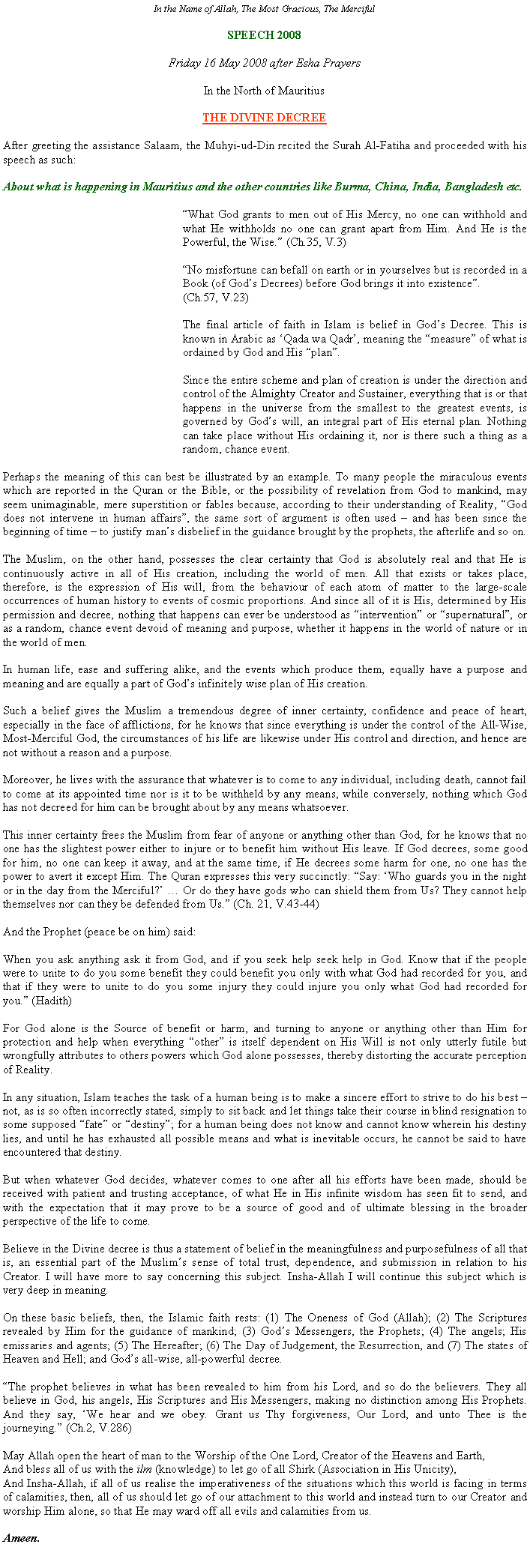 Text Box: In the Name of Allah, The Most Gracious, The MercifulSPEECH 2008Friday 16 May 2008 after Esha PrayersIn the North of MauritiusTHE DIVINE DECREEAfter greeting the assistance Salaam, the Muhyi-ud-Din recited the Surah Al-Fatiha and proceeded with his speech as such:About what is happening in Mauritius and the other countries like Burma, China, India, Bangladesh etc.	What God grants to men out of His Mercy, no one can withhold and what He withholds no one can grant apart from Him. And He is the Powerful, the Wise. (Ch.35, V.3)	No misfortune can befall on earth or in yourselves but is recorded in a Book (of Gods Decrees) before God brings it into existence.                                                             (Ch.57, V.23)	The final article of faith in Islam is belief in Gods Decree. This is known in Arabic as Qada wa Qadr, meaning the measure of what is ordained by God and His plan.	Since the entire scheme and plan of creation is under the direction and control of the Almighty Creator and Sustainer, everything that is or that happens in the universe from the smallest to the greatest events, is governed by Gods will, an integral part of His eternal plan. Nothing can take place without His ordaining it, nor is there such a thing as a random, chance event.Perhaps the meaning of this can best be illustrated by an example. To many people the miraculous events which are reported in the Quran or the Bible, or the possibility of revelation from God to mankind, may seem unimaginable, mere superstition or fables because, according to their understanding of Reality, God does not intervene in human affairs, the same sort of argument is often used  and has been since the beginning of time  to justify mans disbelief in the guidance brought by the prophets, the afterlife and so on.    The Muslim, on the other hand, possesses the clear certainty that God is absolutely real and that He is continuously active in all of His creation, including the world of men. All that exists or takes place, therefore, is the expression of His will, from the behaviour of each atom of matter to the large-scale occurrences of human history to events of cosmic proportions. And since all of it is His, determined by His permission and decree, nothing that happens can ever be understood as intervention or supernatural, or as a random, chance event devoid of meaning and purpose, whether it happens in the world of nature or in the world of men. In human life, ease and suffering alike, and the events which produce them, equally have a purpose and meaning and are equally a part of Gods infinitely wise plan of His creation.Such a belief gives the Muslim a tremendous degree of inner certainty, confidence and peace of heart, especially in the face of afflictions, for he knows that since everything is under the control of the All-Wise, Most-Merciful God, the circumstances of his life are likewise under His control and direction, and hence are not without a reason and a purpose. Moreover, he lives with the assurance that whatever is to come to any individual, including death, cannot fail to come at its appointed time nor is it to be withheld by any means, while conversely, nothing which God has not decreed for him can be brought about by any means whatsoever.This inner certainty frees the Muslim from fear of anyone or anything other than God, for he knows that no one has the slightest power either to injure or to benefit him without His leave. If God decrees, some good for him, no one can keep it away, and at the same time, if He decrees some harm for one, no one has the power to avert it except Him. The Quran expresses this very succinctly: Say: Who guards you in the night or in the day from the Merciful?  Or do they have gods who can shield them from Us? They cannot help themselves nor can they be defended from Us. (Ch. 21, V.43-44)And the Prophet (peace be on him) said:When you ask anything ask it from God, and if you seek help seek help in God. Know that if the people were to unite to do you some benefit they could benefit you only with what God had recorded for you, and that if they were to unite to do you some injury they could injure you only what God had recorded for you. (Hadith)For God alone is the Source of benefit or harm, and turning to anyone or anything other than Him for protection and help when everything other is itself dependent on His Will is not only utterly futile but wrongfully attributes to others powers which God alone possesses, thereby distorting the accurate perception of Reality.In any situation, Islam teaches the task of a human being is to make a sincere effort to strive to do his best  not, as is so often incorrectly stated, simply to sit back and let things take their course in blind resignation to some supposed fate or destiny; for a human being does not know and cannot know wherein his destiny lies, and until he has exhausted all possible means and what is inevitable occurs, he cannot be said to have encountered that destiny. But when whatever God decides, whatever comes to one after all his efforts have been made, should be received with patient and trusting acceptance, of what He in His infinite wisdom has seen fit to send, and with the expectation that it may prove to be a source of good and of ultimate blessing in the broader perspective of the life to come.Believe in the Divine decree is thus a statement of belief in the meaningfulness and purposefulness of all that is, an essential part of the Muslims sense of total trust, dependence, and submission in relation to his Creator. I will have more to say concerning this subject. Insha-Allah I will continue this subject which is very deep in meaning.On these basic beliefs, then, the Islamic faith rests: (1) The Oneness of God (Allah); (2) The Scriptures revealed by Him for the guidance of mankind; (3) Gods Messengers, the Prophets; (4) The angels; His emissaries and agents; (5) The Hereafter; (6) The Day of Judgement, the Resurrection, and (7) The states of Heaven and Hell; and Gods all-wise, all-powerful decree.The prophet believes in what has been revealed to him from his Lord, and so do the believers. They all believe in God, his angels, His Scriptures and His Messengers, making no distinction among His Prophets. And they say, We hear and we obey. Grant us Thy forgiveness, Our Lord, and unto Thee is the journeying. (Ch.2, V.286)May Allah open the heart of man to the Worship of the One Lord, Creator of the Heavens and Earth,And bless all of us with the ilm (knowledge) to let go of all Shirk (Association in His Unicity),And Insha-Allah, if all of us realise the imperativeness of the situations which this world is facing in terms of calamities, then, all of us should let go of our attachment to this world and instead turn to our Creator and worship Him alone, so that He may ward off all evils and calamities from us.Ameen.