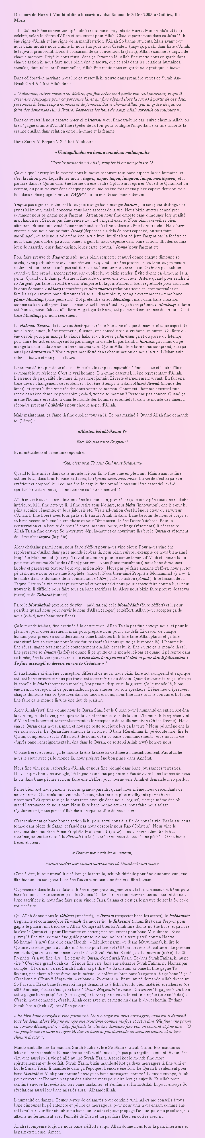 Text Box: Discours de Hazrat Mouhiuddin a loccazion Jalsa Salana, le 3 Dec 2005 a Guibies, Ile MorisJalsa Salana li ne convention spciale ki nous bane croyants de Hazrat Massih Ma'oud (a.s) clbr, selon le dcret d'Allah et seulement pour Allah. Chaque participant dans a Jalsa l, li ne signe d'Allah et ne signe de la manifestation d'Allah So banne attributs. Mais avant tout nous bizin montr nous crainte ki nous na pour nous Crateur (taqwa), parski dans lizi d'Allah, le taqwa li primordial. Donc  l'occasion de a convention l (Jalsa), Allah examine le taqwa de chaque membre. Priy ki nous russi dans a l'examen l. Allah fine mette nous en garde dans chaque action ki nous faire nous bizin na le taqwa, que ce sois dans les relations humaines, sociales, familiales, professionnelles, Allah fine mette nous en garde pour pratique le taqwa.Dans clbration mariage nous lire a verset l ki trouve dans premire verset de Surah An-Nisah Ch.4 V.1 kot Allah dire : O dimoune, suivre chemin ou Matre, qui fine crer ou  partir ne seul personne, et qui ti crer ne compagne pour a personne l, et qui fine rpand (lors la terre)  partir de ces deux personnes l beaucoup d'hommes et de femmes. Suive chemin Allah, par la grce de qui, ou faire des demandes l'un  l'autre. Respectez les liens de sang. Allah surveille ou toujours  .Dans a verset l nous capave noter ki  ittaqou  qui finne traduire par suive chemin Allah' ou bien gagne crainte d'Allah' fine rpter deux fois pour souligne l'importance ki fine accorde la crainte d'Allah dans relation entre l'homme et la femme.Dans Surah Al Baqara V.224 kot Allah dire :Wattaqullaaha wa lamuu annakum mulaaquuhCherche protection d'Allah, rapplez ki ou pou joindre Li.a quelque l'exemples l montr nous ki taqwa recouvre tous bane aspects la vie humaine, et c'est la raison pour laquelle les mots : taqwa, taqao, taqou, ittaquou, ittaqa, mouttqueen, et li paratre dans le Quran dans ne forme ou ne l'autre  plusieurs reprises.Ouvert le Quran kot ou content, ou pour trouver dans chaque page au moins ne fois et na place capave deux ou trois fois dans mme page le mot   TAQWA    ou ene de son banne derivs.Taqwa pas signifie seulement ki ou pas mange bane manger haram , ou sois pour distingue ki pur et ki impur, mais li concerne tous bane aspects de la vie. Nous bizin guetter et analyser comment nous p gagne nous l'argent ; Attention nous fine embte bane dimounes lors qualit marchandises ; Si nous pas fine rendre zot, zot l'argent exacte. Nous bizin surveiller bien, attention kikaine fine vende bane marchandises ki fine voles ou fine faire fraude ! Nous bizin guetter si pas nous pas p faire Israaf (dpenses au-del de nous capacit, ou sois faire gaspillage), ou sois nous p amne ne la vie luxe, inutiles kot p jette l'argent par la fentre et nous bizin pas oublier a aussi, bane l'argent ki nous dpens dans bane actions illicites couma jeux de hasards, jouer dans casino, jouer carte, couma  Romie' pour l'argent etc.Pour faire preuve de Taqwa (pit), nous bizin respecter et aussi donne chaque dimoune so droits, et en particulier droits bane hritiers et quand faire ne promesse, ou tenir ou promesse, seulement faire promesse li pas suffit, mais ou bizin tenir ou promesse. Ou bizin pas oublier quand ou fine prend l'argent prter, pas oublier ki ou bizin render. vite donne a dimoune l la peine. Quand ou ti dans problme li fine aide ou avec ne bon cur. Astre quand pour rendre li so l'argent, pas faire li souffre dans n'importe ki faon. Parfois li bien regrettable pour constater ki dans domaine Akhlaaq (caractres) et Moamlaates (relations sociales, commerciales et familiales) ou trouve bane dimounes ki sois  disant pieux, zot agir exactement comme bane ghairMouttaqi (bane pcheurs). Zot prtendre ki zot Mouttaqi , mais dans bane situation comme a ki ou alle prend conscience de zot bane dfauts et a bane prtendus Mouttaqi ki faire zot Namaz, paye Zakaat, alle faire Hajj et garde Roza, zot pas prend conscience de erreurs. C'est bane Mouttaqi par nom seulement.La Hakeeki Taqwa , la taqwa authentique et relle li touche chaque domaine, chaque aspect de nous la vie, sinon, li ne tromperie, illusion, ne comdie vis--vis bane les autres. Ou faire ou ne devoir pour pas mange la viande halal et ou trouve a haraam a et ou passe ou ltemps pour faire les autres comprend ki pas mange la viande ki pas halal, li haraam a ; mais ou p mange la chair cadavre de ou frre, couma dans Quran Allah fine faire nous comprend, eski a aussi pas haraam a ? Vraie taqwa manifest dans chaque action de nous la vie. L'Islam agir selon la taqwa et non pas la fatwa.L'homme dfinit par deux choses. ne c'est le corps comparable  ne la caze et l'autre l'me comparable au rsident. C'est le vrai homme. L'homme essentiel, li ne reprsentant d'Allah. L'essence de a qualit l'homme l, pas mort jamais. Li reste ternellement vivant. En fait ena bane divers changement de rsidences ; kot ne ltemps li ti dans Alam Arwah (monde des mes), et aprs li fine vine rsider dans ventre so maman. Comment l'homme essentiel fine rentre dans ne demeure provisoire ; c--d, ventre so maman ? Personne pas conner. Quand a mme l'homme essentiel ti dans le monde des hommes essentiels ti dans le monde des mes, li rpondre prsent ( Labbaik ) pour chaque appel d'Allah.Mais maintenant, a l'me l fine oublier tous a l. To pas mazin ? Quand Allah fine demande toi (l'me) :Alastou brabbkoum ?Eski Mo pas zotte Seigneur?Et immdiatement l'me fine rpondre:Oui, c'est vrai To tout Seul nous Seigneur.Quand to fine arrive dans a le monde ici-bas l, to fine vine en pleurant. Maintenant to fine oublier tous, dans tous to bane zaffaires, to rptes moi, moi, moi. La vrit c'est ki a tre extrieur et corporel ki li couma ne la cage ki fine prend le pas sur l'tre essentiel, c--d, spirituel ki ti dans nous, li fine domine a l'tre essentiel l.Allah envie trouve so serviteur na ne l cur sain, purifi, ki a l cur pna aucaine maladie intrieure, ki li fine nettoye li, li fine retire tous idoltre, tous bidat (innovation), ne l cur ki pna aucaine l'nemit, et de la jalousie etc. Vraie adoration c'est ki ne l cur du serviteur d'Allah, li fine libr avec tous a l et li na zis Allah l dans. Bane besoins de nous l corps et so bane ncessit li ne l'autre chose et pour l'me aussi. Li ne l'autre kitchose. Pour la conservation et la beaut de nous l corps, manger, boire, et linge (vtements) li ncessaire. Allah Ta'ala fine envoye So nourriture dpi l-haut et a nourriture l c'est le Quran et vtement de l'me c'est taqwa (la pit).Alors chakaine parmi nous, nous faire z'ffort pour nous vine pieux. Pour nous vine ne reprsentant d'Allah dans a le monde ici-bas l, nous bizin suivre l'exemple de nous bien-aim Prophte Mohammad  (s.a.w) . Travail seulement pour le contentement d'Allah et l'heure l ou pour trouv couma So l'aide (Allah) pour vini. Nous (bane musulmans) nous bane dimounes faibles et paresseux (causer boucoup, action zro). Nous pas p faire aukaine z'ffort, nous plutt p dshonore nous bien-aim Prophte  (s.a.w) . Nous bien-aim Prophte Mohammad  (s.a.w) ti le matre dans le domaine de la connaissance ( Ilm ) ; De so action ( Amal ), li le Imaam de la Taqwa. Lire so la vie et essaye comprend et penser eski nous pour capave faire couma li, si nous trouver ki li difficile pour faire tous a bane sacrifices l. Alors nous bizin faire preuve de taqwa (pit) et de Taharat (puret).Faire le Morakabah (exercice de zikr  mditation) et le Mojahdah (faire zffort) et li pour possible quand nous pour servir le nom d'Allah (loges) et zffort, Allah pour accepter a de nous (c--d, nous bane sacrifices).a le monde ici-bas, fine destine  la destruction. Allah Ta'ala pas fine envoye nous ici pour le plaisir et pour divertissement, mais pour prpare nous pour l'au-del. Li devoir de chaque humain pour prend en considration ki bane kitchoses ki li fine faire Allah plaisir et a fine enregistr lors so compte pour la vie future (aprs ki nous quitte a le monde l). L'homme ki fine russi gagne totalement le contentement d'Allah, est celui ki fine quitte a le monde l et li fine prserve so Imaan (la foi) et quand li p quitte a le monde ici-bas et quand li p rentre dans so tombe, ne la voix pour dire li :   vine dans le royaume d'Allah et pour dire li flicitation ! To fine accompli to devoirs envers to Crateur  !Si na kikaine ki na ne conception diffrent de nous, nous bizin faire zot comprend et explique zot, zot bane erreurs et nous pas traite zot avec mpris ou ddain. Quand ou pour faire a, c'est a ki appelle le Islah (correction morale), kot pna ni dispute ni la guerre. a le monde l, li pas ne lieu, ni de repos, ni de promenade, ni pour amuser, ou sois spectacle. Li ne lieu d'preuves, chaque dimoune na so preuves dans so faon et nous, nous fine faire tous le contraire, kot nous fine faire a le monde l vine ne lieu de plaisirs.Alors Allah (swt) fine donne nous le Quran Sharif et le Quran pour l'humanit en entier, kot na l dans rgles de la vie, principes de la vie et mme source de la vie. L'homme, li le reprsentant d'Allah lors la terre et so remplacement et le rceptacle de so illumination (Grce Divine). Nous na le Quran dans nous la main et nous p reste soucieux lors a la terre ? Nous p amne ne la vie sans succs. Le Quran fine annonce la victoire ; O bane Musulmans ki p coute moi, lire le Quran, comprend c'est ki Allah oul de nous, obir so bane commandements, vive nous la vie d'aprs bane l'enseignements ki na dans le Quran, de sorte ki Allah (swt) honore nous.O bane frres et surs, a le monde l ne la caze ki destine  l'anantissement. Pas attache nous l cur avec a le monde l, nous prpare ne bon place dans Akhrat.Nous fine vini pour l'adoration d'Allah, et nous fine plong dans bane jouissances terrestres. Nous l'esprit fine vine aveugle, b ki jeunesse nous p penser ? Pas dtruire bane l'anne de nous la vie dans bane pchs et nous faire ne z'ffort pour tourne vers Allah et demande li so pardon.Pense bien, kot nous parents, et nous grands-parents, quand nous mme nous descendants de nous parents. Qui sanl fine vine plus beaux, plus forts et plus intelligents parmi bane z'hommes ? Si aprs tous a l nous reste aveugle dans nous l'orgueil, c'est a mme ne pli grand l'arrogance de nous part. Nous faire bane bonne actions, nous faire nous salaat rgulirement, nous pense Allah dans chaque souffle de nous la vie.C'est seulement a bane bonne action l ki pour servi nous  la fin de nous la vie. Pas laisse nous tombe dans pige de Satan, et faud pas nous dsobir nous Rab (Crateur). Nous vine le serviteur de nous Bien-Aim Prophte Mohammad  (s.a.w) si nous envie atteindre le but suprme, soumette nous  la Shariah (la loi) et prserve nous de tous bane pchs. O mo bane frres et surs : Duniya mein sab kaam assaan,Insaan ban'na aur insaan banana sab s Mushkeel kam hein C'est--dire, ki tout travail li ais lors a la terre l, ski pli difficile pour ne dimoune vini, ne tre humain ou sois pour faire ne l'autre dimoune vine ne vrai tre humain.Ou prsence dans le Jalsa Salana, li ne moyen pour augmente ou la foi. Chanceux et bnis pour bane ki fine accept assister a Jalsa Salana l, alors ki chacaine parmi nous au courant de nous bane sacrifices ki nous fine faire pour vine le Jalsa Salana et c'est a le preuve de zot la foi et de zot sincrit.Qui Allah donne nous le Ikhlaas (sincrit), le Ikraam (respecter bane les autres), le Istkamate (regularit et constance), le Tawazoh (la modestie), le Inkessari (l'humilit) dans l'espoir pour gagne le plaisir, misricorde d'Allah. Comprend bien ki Allah fine donne nu ne livre, et a livre l c'est le Quran et li pour l'humanit en entier ; pas seulement pour bane Musulmans. Et a (livre) l fine vini comme ne guide pour tout dimoune lors la terre pareil couma Hazrat Mohamad  (s.a.w) fine dire dans Hadith :  Meilleur parmi ou (bane Musulmans), ki lire le Quran et ki enseigne li au autre . Nk mo pou faire zot rflchi lors ne sl zaffaire : Le premier verset du Quran Li commencer avec ki ? Le Surah Fatiha. Ki t a ? La maman (mre). Le St. Prophte  (s.a.w) fine dire : Le cur du Quran, c'est Surah Yasin. Et dans Surah Fatiha, ki nu p dire ? C'est ne grand doah a ! Si nous fine rate dans ne rakaat le Surah Fatiha, nu Namaz pas compt ! Et dernier verset Surah Fatiha, ki p dire ?  Sa chemin ki bane ki fine gagne To faveurs, pas chemin bane dimoune ki mrite To colre ou bien bane ki gar . Ki a bane l a ? C'est bane   Ghair-il Magzuubi   et bane   Zwaaline  . Et nu, nu p demande Allah donne nu So Faveurs. Ki a bane faveurs ki nu p demand l ? Eski c'est du bien matril et richesses (de ct lmonde) ? Eski c'est a ki bane  Ghair-Magzuubi ' et bane  Zwaaline ' ti gagner ? Ou bien zot ti gagne bane prophtes (messagers) ki ti vini parmi zot et ki zot fine rejt (tourne l dos) ? C'est ki nous demand , c'est ki Allah coze avec nu et mette nu dans le droit chemin. Et dans Surah Yasin (Ruku 2) kot Allah p dire : Eh bien bane envoys ti vine parmi zot. Nu ti envoye zot deux messagers, mais zot ti dmenti tous les deux. Alors Nu fine envoye ne troisime comme renfort et zot ti dire Nu fine vine parmi ou comme Messagers'.  Dpi finfonds la ville ne dimoune fine vini en courant et fine dire : O mo peuple suivre bane envoys l. Suivre bane ki pas demande ou aukaine salaire et ki lors chemin droite' .Maintenant alle lire La maman, Surah Fatiha et lire So lkaire, Surah Yasin. ne maman so lkaire li bien sensible. Ki manire so enfant t, mais li, li pas pou rejette so enfant. Et kan ne dimoune aussi so la vie p all nu lire Surah Yasin. Azordi kot le monde fine mort spirituellement et de ce fait, Surah Yasin, bizin manifest kot a deux messagers l fine vini et kot le Surah Yasin li manifest dans a l'poque l encore ne fois. Le Quran li seulement pour bane Muttaki et Allah pour contini envoye so bane messagers, commi Li envie envoy, Allah pour envoye, et l'homme pas pou na aukaine mots pour dire lors a sujet l. Et Allah pour contini envoye la rvlation lors bane madames, et z'enfants et Insha-Allah Li pour envoye So rvlations aussi lors bane missis aussi. Alhamdolillah.L'humanit en danger. Toutes sortes de calamits pour contini vini. Alors mo conseils  tous bane dimounes ki p entendre et p lire a message l, pour nous unir nous ensam comme ne sel famille, nu arrte ridiculise nu bane camarades et pour propage l'amour pour nu prochain, nu attache nu fermement avec l'unicit de Dieu et nu pas faire Dieu en colre avec nu.Allah rcompense toujours nous bane z'fforts et qui Allah donne nous tous la paix intrieure et la paix extrieure. Ameen.