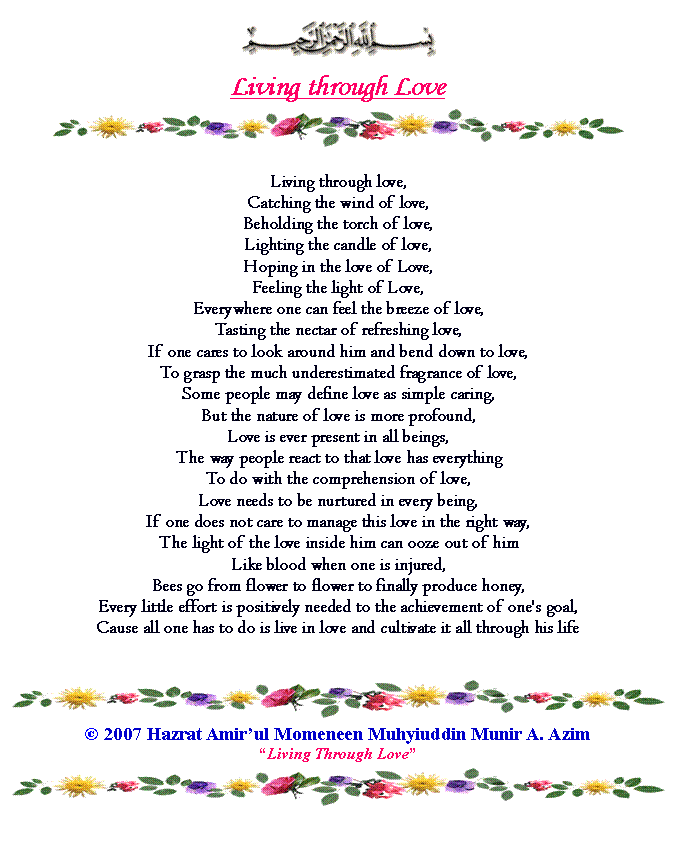 Text Box: ￼Living through Love￼Living through love,Catching the wind of love,Beholding the torch of love,Lighting the candle of love,Hoping in the love of Love,Feeling the light of Love,Everywhere one can feel the breeze of love,Tasting the nectar of refreshing love,If one cares to look around him and bend down to love,To grasp the much underestimated fragrance of love,Some people may define love as simple caring,But the nature of love is more profound,Love is ever present in all beings,The way people react to that love has everythingTo do with the comprehension of love,Love needs to be nurtured in every being,If one does not care to manage this love in the right way,The light of the love inside him can ooze out of himLike blood when one is injured,Bees go from flower to flower to finally produce honey,Every little effort is positively needed to the achievement of one's goal,Cause all one has to do is live in love and cultivate it all through his life￼ 2007 Hazrat Amirul Momeneen Muhyiuddin Munir A. AzimLiving Through Love￼