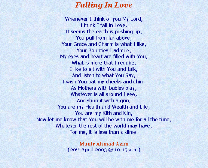 Text Box: Falling In LoveWhenever I think of you My Lord,I think I fall in Love,It seems the earth is pushing up,You pull from far above,Your Grace and Charm is what I like,Your Bounties I admire,My eyes and heart are filled with You,What is more that I require,I like to sit with You and talk,And listen to what You Say,I wish You pat my cheeks and chin,As Mothers with babies play,Whatever is all around I see,And shun it with a grin,You are my Health and Wealth and Life,You are my Kith and Kin,Now let me know that You will be with me for all the time,Whatever the rest of the world may have,For me, it is less than a dime.Munir Ahmad Azim(20th April 2003 @ 10:15 a.m)