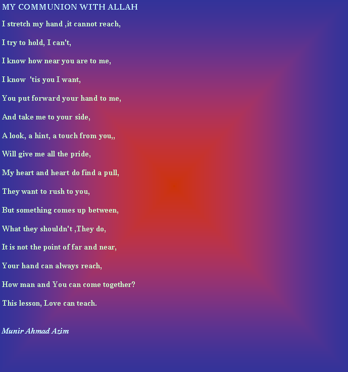 Text Box: MY COMMUNION WITH ALLAHI stretch my hand ,it cannot reach,I try to hold, I can't,I know how near you are to me,I know  'tis you I want,You put forward your hand to me,And take me to your side,A look, a hint, a touch from you,,Will give me all the pride,My heart and heart do find a pull,They want to rush to you,But something comes up between,What they shouldn't ,They do,It is not the point of far and near,Your hand can always reach,How man and You can come together?This lesson, Love can teach.Munir Ahmad Azim