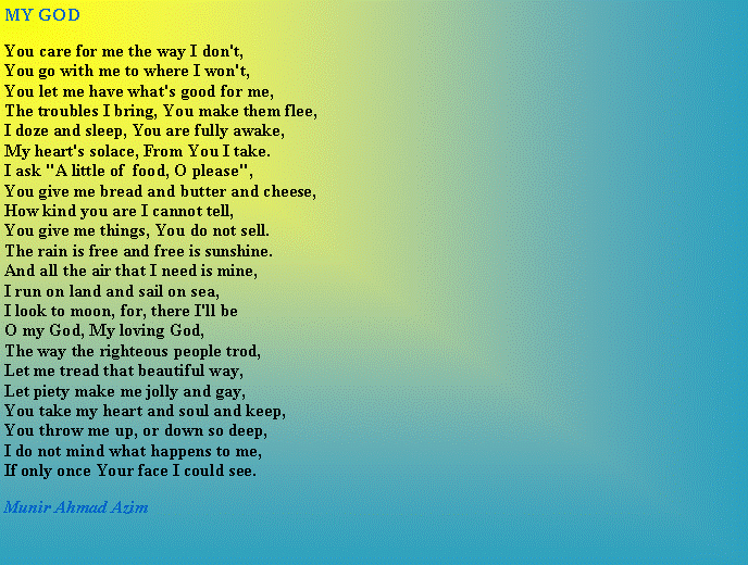 Text Box: MY GODYou care for me the way I don't,You go with me to where I won't,You let me have what's good for me,The troubles I bring, You make them flee,I doze and sleep, You are fully awake,My heart's solace, From You I take.I ask "A little of  food, O please",You give me bread and butter and cheese,How kind you are I cannot tell,You give me things, You do not sell.The rain is free and free is sunshine.And all the air that I need is mine,I run on land and sail on sea,I look to moon, for, there I'll beO my God, My loving God,The way the righteous people trod,Let me tread that beautiful way,Let piety make me jolly and gay,You take my heart and soul and keep,You throw me up, or down so deep,I do not mind what happens to me,If only once Your face I could see.Munir Ahmad Azim