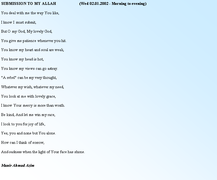 Text Box: SUBMISSION TO MY ALLAH                       (Wed 02.01.2002 - Morning to evening)You deal with me the way You like,I know I must submit,But O my God, My lovely God,You give me patience whenever you hit.You know my heart and soul are weak,You know my head is hot,You know my views can go astray."A rebel" can be my very thought,Whatever my wish, whatever my need,You look at me with lovely grace,I know Your mercy is more than wrath.Be kind, And let me win my race,I look to you for joy of life,Yes, you and none but You alone.How can I think of sorrow,And sadness when the light of Your face has shone.Munir Ahmad Azim 