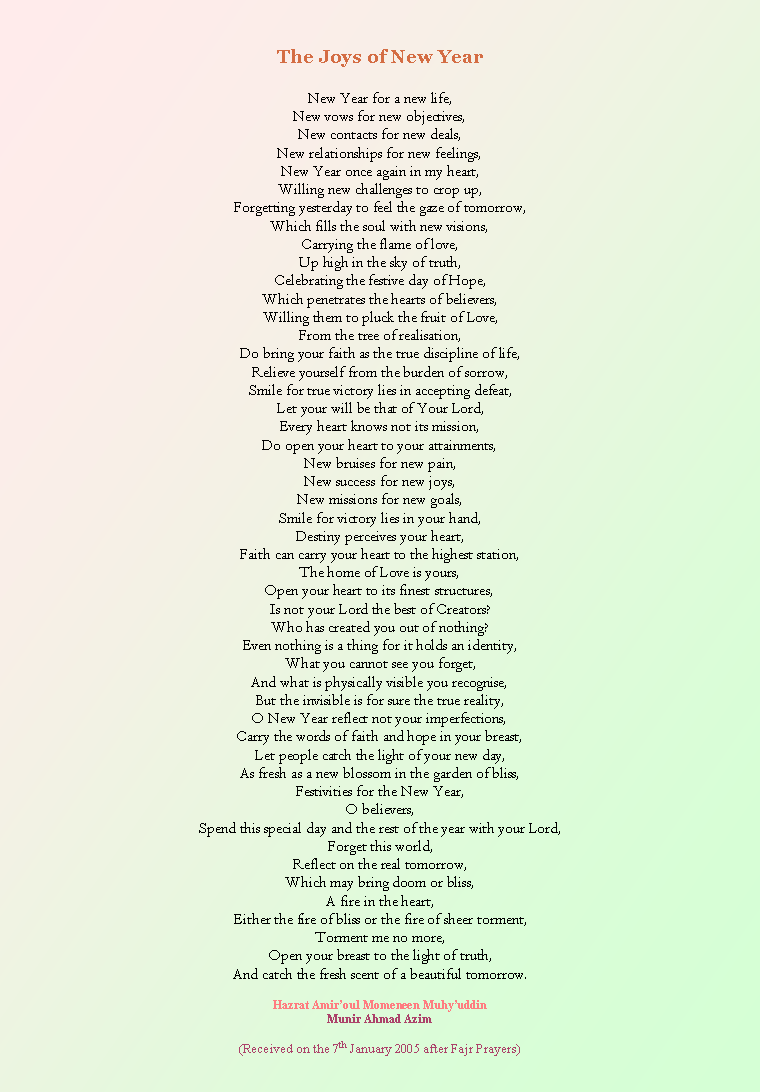 Text Box: The Joys of New YearNew Year for a new life,New vows for new objectives,New contacts for new deals,New relationships for new feelings,New Year once again in my heart,Willing new challenges to crop up,Forgetting yesterday to feel the gaze of tomorrow,Which fills the soul with new visions,Carrying the flame of love,Up high in the sky of truth,Celebrating the festive day of Hope,Which penetrates the hearts of believers,Willing them to pluck the fruit of Love,From the tree of realisation,Do bring your faith as the true discipline of life,Relieve yourself from the burden of sorrow,Smile for true victory lies in accepting defeat,Let your will be that of Your Lord,Every heart knows not its mission,Do open your heart to your attainments,New bruises for new pain,New success for new joys,New missions for new goals,Smile for victory lies in your hand,Destiny perceives your heart,Faith can carry your heart to the highest station,The home of Love is yours,Open your heart to its finest structures,Is not your Lord the best of Creators?Who has created you out of nothing?Even nothing is a thing for it holds an identity,What you cannot see you forget,And what is physically visible you recognise,But the invisible is for sure the true reality,O New Year reflect not your imperfections,Carry the words of faith and hope in your breast,Let people catch the light of your new day,As fresh as a new blossom in the garden of bliss,Festivities for the New Year,O believers,Spend this special day and the rest of the year with your Lord,Forget this world,Reflect on the real tomorrow,Which may bring doom or bliss,A fire in the heart,Either the fire of bliss or the fire of sheer torment,Torment me no more,Open your breast to the light of truth,And catch the fresh scent of a beautiful tomorrow.Hazrat Amiroul Momeneen MuhyuddinMunir Ahmad Azim(Received on the 7th January 2005 after Fajr Prayers)