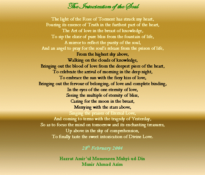 Text Box: The Intoxication of the SoulThe light of the Rose of Torment has struck my heart,Pouring its essence of Truth in the furthest part of the heart,The Art of love in the breast of knowledge,To sip the elixir of pure bliss from the fountain of life,A mirror to reflect the purity of the soul,
And an angel to pray for the souls release from the prison of life,From the highest sky above,Walking on the clouds of knowledge,Bringing out the blood of love from the deepest piece of the heart,To celebrate the arrival of morning in the deep night,To embrace the sun with the fiery kiss of love,Bringing out the fervour of belonging, of love and complete binding,In the eyes of the one eternity of love,Seeing the multiple of eternity of bliss,Caring for the moon in the breast,Merrying with the stars above,Singing the praises of Eternal Love,And coming to terms with the tragedy of Yesterday,So as to focus the mind on tomorrow and its enchanting treasures,Up above in the sky of comprehension,To finally taste the sweet intoxication of Divine Love.28th February 2004Hazrat Amirul Momeneen Muhyi-ud-DinMunir Ahmad Azim