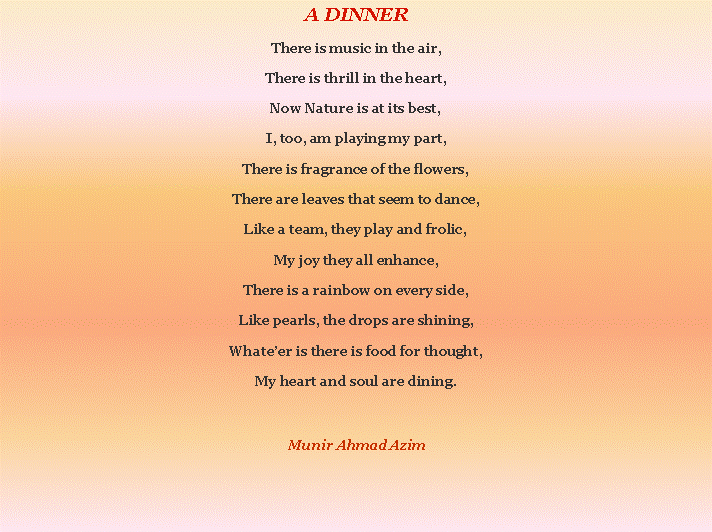Text Box: A DINNERThere is music in the air,There is thrill in the heart,Now Nature is at its best,I, too, am playing my part,There is fragrance of the flowers,There are leaves that seem to dance,Like a team, they play and frolic,My joy they all enhance,There is a rainbow on every side,Like pearls, the drops are shining,Whateer is there is food for thought,My heart and soul are dining.Munir Ahmad Azim