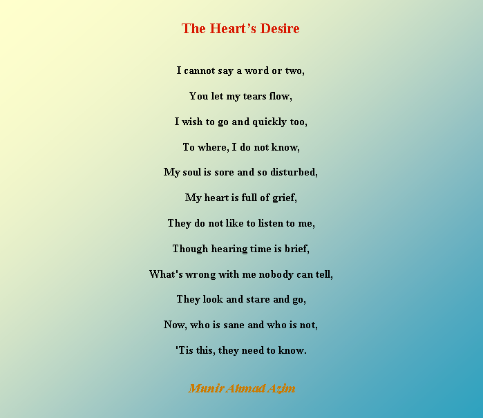 Text Box: The Hearts DesireI cannot say a word or two,You let my tears flow,I wish to go and quickly too,To where, I do not know,My soul is sore and so disturbed,My heart is full of grief,They do not like to listen to me,Though hearing time is brief,What's wrong with me nobody can tell,They look and stare and go,Now, who is sane and who is not,'Tis this, they need to know.Munir Ahmad Azim