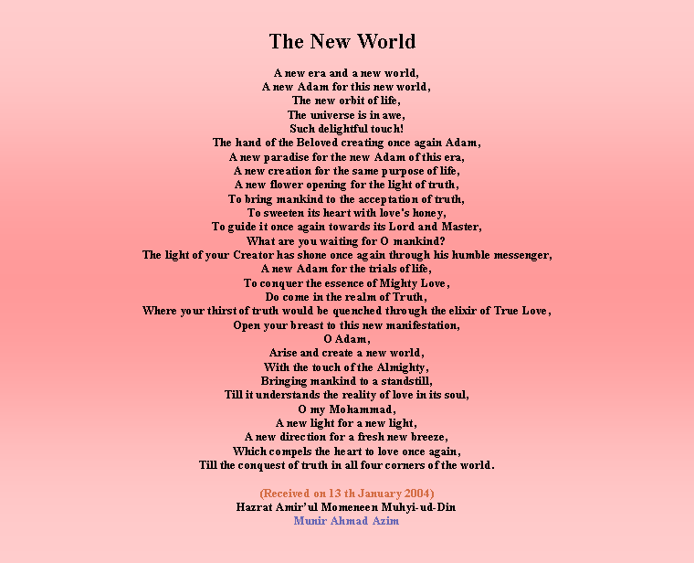 Text Box: The New World   A new era and a new world,A new Adam for this new world,The new orbit of life,The universe is in awe,Such delightful touch!The hand of the Beloved creating once again Adam,A new paradise for the new Adam of this era,A new creation for the same purpose of life,A new flower opening for the light of truth,To bring mankind to the acceptation of truth,To sweeten its heart with love's honey,To guide it once again towards its Lord and Master,What are you waiting for O mankind?The light of your Creator has shone once again through his humble messenger,A new Adam for the trials of life,To conquer the essence of Mighty Love,Do come in the realm of Truth,Where your thirst of truth would be quenched through the elixir of True Love,Open your breast to this new manifestation,O Adam,Arise and create a new world,With the touch of the Almighty,Bringing mankind to a standstill,Till it understands the reality of love in its soul,O my Mohammad,A new light for a new light,A new direction for a fresh new breeze,Which compels the heart to love once again,Till the conquest of truth in all four corners of the world.(Received on 13 th January 2004) Hazrat Amirul Momeneen Muhyi-ud-DinMunir Ahmad Azim