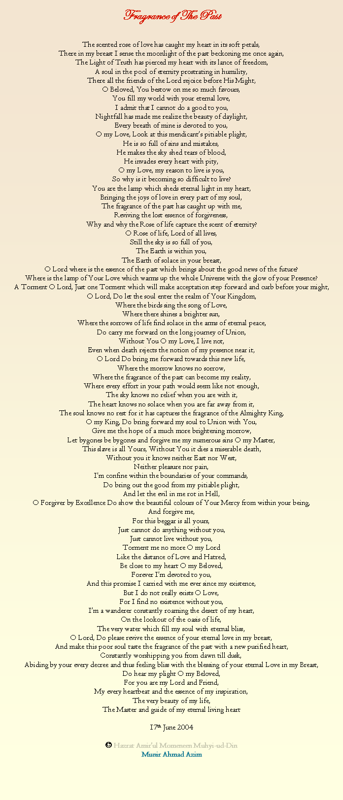 Text Box: Fragrance of The PastThe scented rose of love has caught my heart in its soft petals,There in my breast I sense the moonlight of the past beckoning me once again,The Light of Truth has pierced my heart with its lance of freedom,A soul in the pool of eternity prostrating in humility,There all the friends of the Lord rejoice before His Might,O Beloved, You bestow on me so much favours,You fill my world with your eternal love,I admit that I cannot do a good to you,Nightfall has made me realize the beauty of daylight,Every breath of mine is devoted to you,O my Love, Look at this mendicants pitiable plight,He is so full of sins and mistakes,He makes the sky shed tears of blood,He invades every heart with pity,O my Love, my reason to live is you,So why is it becoming so difficult to live?You are the lamp which sheds eternal light in my heart,Bringing the joys of love in every part of my soul,The fragrance of the past has caught up with me,Reviving the lost essence of forgiveness,Why and why the Rose of life capture the scent of eternity?O Rose of life, Lord of all lives,Still the sky is so full of you,The Earth is within you,The Earth of solace in your breast,O Lord where is the essence of the past which brings about the good news of the future?Where is the lamp of Your Love which warms up the whole Universe with the glow of your Presence?A Torment O Lord, Just one Torment which will make acceptation step forward and curb before your might,O Lord, Do let the soul enter the realm of Your Kingdom,Where the birds sing the song of Love,Where there shines a brighter sun,Where the sorrows of life find solace in the arms of eternal peace,Do carry me forward on the long journey of Union,Without You O my Love, I live not,Even when death rejects the notion of my presence near it,O Lord Do bring me forward towards this new life,Where the morrow knows no sorrow,Where the fragrance of the past can become my reality,Where every effort in your path would seem like not enough,The sky knows no relief when you are with it,The heart knows no solace when you are far away from it,The soul knows no rest for it has captures the fragrance of the Almighty King,O my King, Do bring forward my soul to Union with You,Give me the hope of a much more brightening morrow,Let bygones be bygones and forgive me my numerous sins O my Master,This slave is all Yours, Without You it dies a miserable death,Without you it knows neither East nor West,Neither pleasure nor pain,Im confine within the boundaries of your commands,Do bring out the good from my pitiable plight,And let the evil in me rot in Hell,O Forgiver by Excellence Do show the beautiful colours of Your Mercy from within your being,And forgive me,For this beggar is all yours,Just cannot do anything without you,Just cannot live without you,Torment me no more O my LordLike the distance of Love and Hatred,Be close to my heart O my Beloved,Forever Im devoted to you,And this promise I carried with me ever since my existence,But I do not really exists O Love,For I find no existence without you,Im a wanderer constantly roaming the desert of my heart,On the lookout of the oasis of life,The very water which fill my soul with eternal bliss,O Lord, Do please revive the essence of your eternal love in my breast,And make this poor soul taste the fragrance of the past with a new purified heart,Constantly worshipping you from dawn till dusk,Abiding by your every decree and thus feeling bliss with the blessing of your eternal Love in my Breast,Do hear my plight O my Beloved,For you are my Lord and Friend,My every heartbeat and the essence of my inspiration,The very beauty of my life,The Master and guide of my eternal living heart17th June 2004 Hazrat Amirul Momeneen Muhyi-ud-DinMunir Ahmad Azim