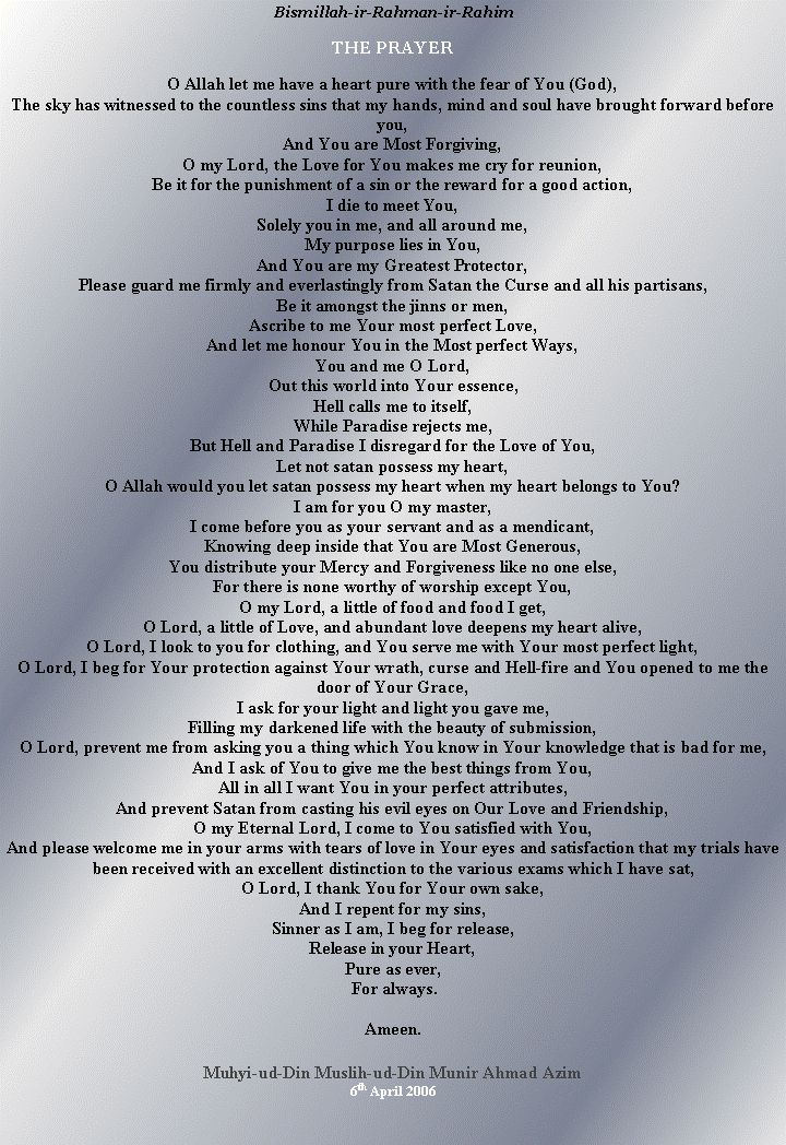 Text Box: Bismillah-ir-Rahman-ir-RahimTHE PRAYERO Allah let me have a heart pure with the fear of You (God),The sky has witnessed to the countless sins that my hands, mind and soul have brought forward before you,And You are Most Forgiving,O my Lord, the Love for You makes me cry for reunion,Be it for the punishment of a sin or the reward for a good action,I die to meet You,Solely you in me, and all around me,My purpose lies in You,And You are my Greatest Protector,Please guard me firmly and everlastingly from Satan the Curse and all his partisans,Be it amongst the jinns or men,Ascribe to me Your most perfect Love,And let me honour You in the Most perfect Ways,You and me O Lord,Out this world into Your essence,Hell calls me to itself,While Paradise rejects me,But Hell and Paradise I disregard for the Love of You,Let not satan possess my heart,O Allah would you let satan possess my heart when my heart belongs to You?I am for you O my master,I come before you as your servant and as a mendicant,Knowing deep inside that You are Most Generous,You distribute your Mercy and Forgiveness like no one else,For there is none worthy of worship except You,O my Lord, a little of food and food I get,O Lord, a little of Love, and abundant love deepens my heart alive,O Lord, I look to you for clothing, and You serve me with Your most perfect light,O Lord, I beg for Your protection against Your wrath, curse and Hell-fire and You opened to me the door of Your Grace,I ask for your light and light you gave me,Filling my darkened life with the beauty of submission,O Lord, prevent me from asking you a thing which You know in Your knowledge that is bad for me,And I ask of You to give me the best things from You,All in all I want You in your perfect attributes,And prevent Satan from casting his evil eyes on Our Love and Friendship,O my Eternal Lord, I come to You satisfied with You,And please welcome me in your arms with tears of love in Your eyes and satisfaction that my trials have been received with an excellent distinction to the various exams which I have sat,O Lord, I thank You for Your own sake,And I repent for my sins,Sinner as I am, I beg for release,Release in your Heart,Pure as ever, For always.Ameen.Muhyi-ud-Din Muslih-ud-Din Munir Ahmad Azim6th April 2006